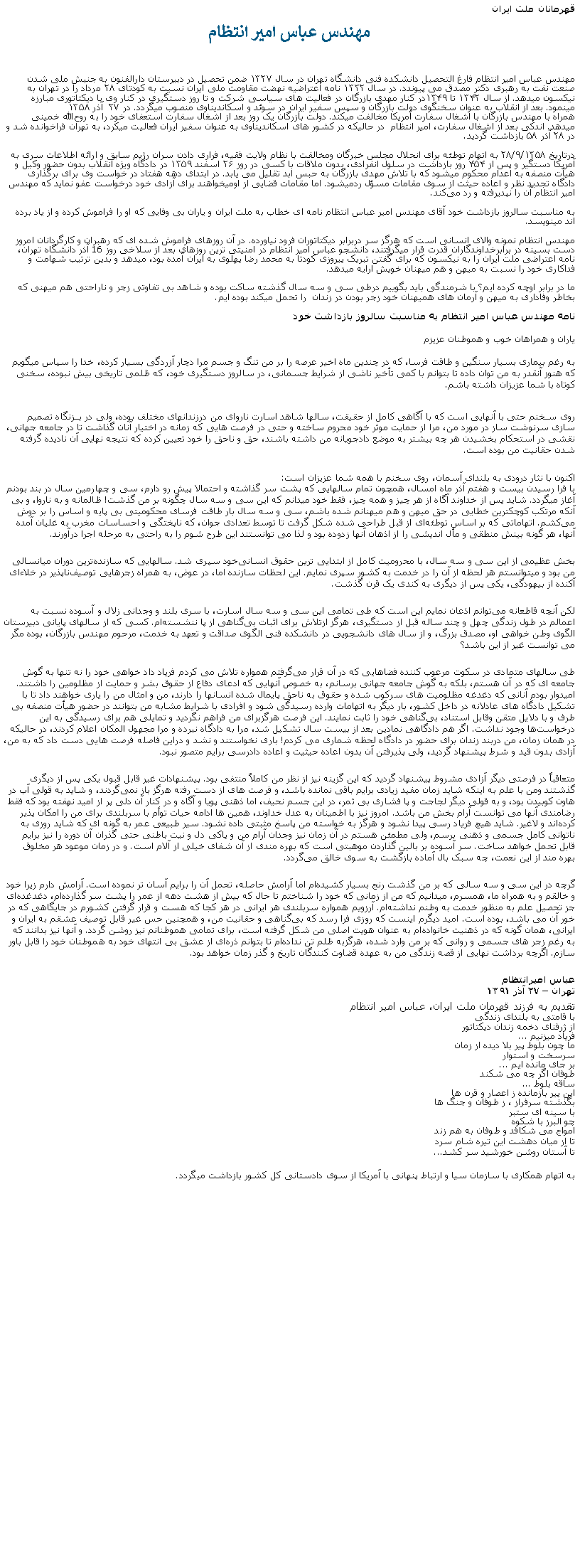 Text Box: قهرمانان ملت ايرانمهندس عباس امیر انتظاممهندس عباس امیر انتظام فارغ التحصيل دانشکده فنی دانشگاه تهران در سال ۱۳۲۷ ضمن تحصیل در دبیرستان دارالفنون به جنبش ملی شدن صنعت نفت به رهبری دکتر مصدق می پيوندد. در سال ۱۳۳۲ نامه اعتراضیه نهضت مقاومت ملی ایران نسبت به کودتای ۲۸ مرداد را در تهران به نیکسون ميدهد. از سال ۱۳۴۲ تا ۱۳۴۹در کنار مهدی بازرگان در فعالیت‌ های سیاسی شرکت و تا روز دستگیری در کنار وی با ديکتاتوری مبارزه مينمود. بعد از انقلاب به‌ عنوان سخنگوی دولت بازرگان و سپس سفیر ایران در سوئد و اسکاندیناوی منصوب ميگردد. در ۲۷  آذر ۱۳۵۸ همراه با مهندس بازرگان با اشغال سفارت آمریکا مخالفت ميکند. دولت بازرگان یک روز بعد از اشغال سفارت استعفای خود را به روح‌الله خمینی ميدهد. اندکی بعد از اشغال سفارت، امير انتظام  در حالیکه در کشور های اسکاندیناوی به عنوان سفیر ایران فعالیت میکرد، به تهران فراخوانده شد و در ۲۸ آذر ۵۸ بازداشت گرديد.
درتاریخ ۲۸/۹/۱۳۵۸ به اتهام توطئه برای انحلال مجلس خبرگان ومخالفت با نظام ولایت فقیه، فراری دادن سران رژیم سابق و ارائه اطلاعات سری به آمریکا دستگیر و پس از ۴۵۴ روز بازداشت در سلول انفرادی، بدون ملاقات با کسی در روز ۲۶ اسفند ۱۳۵۹ در دادگاه ویژه انقلاب بدون حضور وکیل و هیأت منصفه به اعدام محکوم ميشود که با تلاش مهدی بازرگان به حبس ابد تقلیل می یابد. در ابتدای دهه هفتاد در خواست وی برای برگذاری دادگاه تجدید نظر و اعاده حیثت از سوی مقامات مسؤل ردمیشود. اما مقامات قضایی از اوميخواهند برای آزادی خود درخواست عفو نمايد که مهندس امير انتظام آن را نپديرفته و رد می‌کند.به مناسبت سالروز بازداشت خود آقای مهندس امير عباس انتظام نامه ای خطاب به ملت ايران و ياران بی وفايی که او را فراموش کرده و از ياد برده اند مينويسد.مهندس انتظام نمونه والای انسانی است که هرگز سر دربرابر ديکتاتوران فرود نياورده. در آن روزهای فراموش شده ای که رهبران و کارگردانان امروز دست بسينه در برابرخداوندگاران قدرت قرار ميگرفتند، دانشجو عباس امير انتظام در امنيتی ترين روزهای بعد از سلاخی روز 16 آذر دانشگاه تهران، نامه اعتراضی ملت ايران را به نيکسون که برای گفتن تبريک پيروزی کودتا به محمد رضا پهلوی به ايران آمده بود، ميدهد و بدين ترتيب شهامت و فداکاری خود را نسبت به ميهن و هم ميهنان خويش ارايه ميدهد.ما در برابر اوچه کرده ايم؟ با شرمندگی بايد بگوييم درطی سی و سه سال گذشته ساکت بوده و شاهد بی تفاوتی زجر و ناراحتی هم ميهنی که بخاطر وفاداری به ميهن و آرمان های هميهنان خود زجر بودن در زندان  را تحمل ميکند بوده ايم.نامه مهندس عباس امير انتظام به مناسبت سالروز بازداشت خودیاران و همراهان خوب و هموطنان عزیزم به رغم بیماری بسیار سنگین و طاقت فرسا، که در چندین ماه اخیر عرصه را بر من تنگ و جسم مرا دچار آزردگی بسیار کرده، خدا را سپاس میگويم که هنوز آنقدر به من توان داده تا بتوانم با کمی تأخیر ناشی از شرایط جسمانی، در سالروز دستگیری خود، که ظلمی تاریخی بیش نبوده، سخنی کوتاه با شما عزیزان داشته باشم. روی سـخنم حتی با آنهايی است که با آگاهی کامل از حقیقت، سالها شاهد اسارت ناروای من درزندانهای مختلف بوده، ولی در بــزنگاه تصمیم ‌سازی سرنوشت ‌ساز در مورد من، مرا از حمایت موثر خود محروم ساخته و حتی در فرصت‌ هایی که زمانه در اختیار آنان گذاشت تا در جامعه جهانی، نقشی در استحکام بخشیدن هر چه بیشتر به موضع دادجویانه من داشته باشند، حق و ناحق را خود تعیین کرده که نتیجه نهایی آن نادیده گرفته شدن حقانیت من بوده است. 
اکنون با نثار درودی به بلندای آسمان، روی سخنم با همه شما عزيزان است: 
با فرا رسیدن بیست و هفتم آذر ماه امسال، همچون تمام سالهایی که پشت سر گذاشته و احتمالا پیش رو دارم، سی و چهارمین سال در بند بودنم آغاز ميگردد. شاید پس از خداوند آگاه از هر چیز و همه چیز، فقط خود ميدانم که این سی و سه سال چگونه بر من گذشت! ظالمانه و به ناروا، و بی آنکه مرتکب کوچکترین خطایی در حق میهن و هم میهنانم شده باشم، سی و سه سال بار طاقت فرسای محکومیتی بی پایه و اساس را بر دوش می‌کشم. اتهاماتی که بر اساس توطئه‌ای از قبل طراحی شده شکل گرفت تا توسط تعدادی جوان، که ناپختگی و احساسات مخرب به غلیان آمده‌ آنها، هر گونه بینش منطقی و مأل ‌اندیشی را از اذهان آنها زدوده بود و لذا می‌ توانستند این طرح شوم را به راحتی به مرحله اجرا درآورند. 
بخش عظیمی از این سی و سه سال، با محرومیت کامل از ابتدایی ترین حقوق انسانی‌خود سپری شد. سالهایی که سازنده‌ترین دوران میانسالی‌ من بود و میتوانستم هر لحظه از آن را در خدمت به کشور سپری نمایم. این لحظات سازنده اما، در عوض، به همراه زجرهایی توصیف‌ناپذیر در خلاءای آکنده از بیهودگی، یکی پس از دیگری به کندی یک قرن گذشت. 
لکن آنچه قاطعانه می‌توانم اذعان نمایم این است که طی تمامی این سی و سه سال اسارت، با سری بلند و وجدانی زلال و آسوده نسبت به اعمالم در طول زندگی چهل و چند ساله قبل از دستگیری‌، هرگز ازتلاش برای اثبات بی‌گناهی از پا ننشسته‌ام. کسی که از سالهای پایانی دبیرستان الگوی وطن خواهی‌ او، مصدق بزرگ، و از سال های دانشجویی در دانشکده فنی الگوی صداقت و تعهد به خدمت، مرحوم مهندس بازرگان، بوده مگر می توانست غیر از این باشد؟ 
طی سالهای متمادی در سکوت مرعوب کننده‌ فضاهایی که در آن قرار می‌گرفتم همواره تلاش می‌ کردم فریاد داد خواهی خود را نه تنها به گوش جامعه‌ ای که در آن هستم، بلکه به گوش جامعه جهانی برسانم، به خصوص آنهایی که ادعای دفاع از حقوق بشر و حمایت از مظلومین را داشتند. امیدوار بودم آنانی که دغدغه مظلومیت‌ های سرکوب شده و حقوق به ناحق پایمال شده انسانها را دارند، من و امثال من را یاری خواهند داد تا با تشکیل دادگاه ‌های عادلانه در داخل کشور، بار دیگر به اتهامات وارده رسیدگی شود و افرادی با شرایط مشابه من بتوانند در حضور هیأت منصفه‌ بی طرف و با دلایل متقن وقابل استناد، بی‌گناهی خود را ثابت نمایند. این فرصت هرگزبرای من فراهم نگردید و تمایلی هم برای رسیدگی به این درخواست‌ها وجود نداشت. اگر هم دادگاهی نمادین بعد از بیست سال تشکیل شد، مرا به دادگاه نبرده و مرا مجهول المکان اعلام کردند، در حالیکه در همان زمان، من دربند زندان برای حضور در دادگاه لحظه شماری می کردم! باری نخواستند و نشد و دراین فاصله فرصت ‌هایی دست داد که به من، آزادی بدون قید و شرط پیشنهاد گردید، ولی پذیرفتن آن بدون اعاده حیثیت و اعاده دادرسی برایم متصور نبود. 
متعاقباً در فرصتی دیگر آزادی مشروط پیشنهاد گردید که این گزینه نیز از نظر من کاملاً منتفی بود. پیشنهادات غیر قابل قبول یکی پس از دیگری گذشتند ومن با علم به اینکه شاید زمان مفید زیادی برایم باقی نمانده باشد، و فرصت ‌های از دست رفته هرگز باز نمی‌گردند، و شاید به قولی آب در هاون کوبیدن بود، و به قولی دیگر لجاجت و پا فشاری‌ بی ثمر، در این جسم نحیف، اما ذهنی پویا و آگاه و در کنار آن دلی پر از امید نهفته بود که فقط رضامندی آنها می‌ توانست آرام بخش من باشد. امروز نیز با اطمینان به عدل خداوند، همین ها ادامه حیات توأم با سربلندی برای من را امکان پذیر کرده‌اند و لاغیر. شاید هیچ فریاد رسی پیدا نشود و هرگز به خواسته من پاسخ مثبتی داده نشود. سیر طبیعی عمر به گونه ای که شاید روزی به ناتوانی کامل جسمی و ذهنی برسم، ولی مطمئن هستم در آن زمان نیز وجدان آرام من و پاکی دل و نیت باطنی‌ حتی گذران آن دوره را نیز برایم قابل تحمل خواهد ساخت. سر آسوده بر بالین گذاردن موهبتی است که بهره مندی از آن شفای خیلی از آلام است. و در زمان موعود هر مخلوق بهره مند از این نعمت، چه سبک ‌بال آماده بازگشت به سوی خالق می‌گردد. 
گرچه در این سی و سه سالی که بر من گذشت رنج بسیار کشیده‌ام اما آرامش حاصله، تحمل آن را برایم آسان تر نموده است. آرامش دارم زیرا خود و خالقم و به همراه ما، همسرم، میدانیم که من از زمانی که خود را شناختم تا حال که بیش از هشت دهه از عمر را پشت سر گذارده‌ام، دغدغده‌ای جز تحصیل علم به منظور خدمت به وطنم نداشته‌ام. آرزویم همواره سربلندی هر ایرانی در هر کجا که هست و قرار گرفتن کشورم در جایگاهی که در خور آن می‌ باشد، بوده است. امید دیگرم اینست که روزی فرا رسد که بی‌گناهی و حقانیت من، و همچنین حس غیر قابل توصیف عشقم به ایران و ایرانی، همان گونه که در ذهنیت خانواده‌ام به عنوان هویت اصلی من شکل گرفته است، برای تمامی هموطنانم نیز روشن گردد. و آنها نیز بدانند که به رغم زجر های جسمی و روانی که بر من وارد شده، هرگزبه ظلم تن نداده‌ام تا بتوانم ذره‌ای از عشق بی انتهای خود به هموطنان خود را قابل باور سازم. اگرچه برداشت نهایی از قصه زندگی من به عهده قضاوت کنندگان تاریخ و گذر زمان خواهد بود. 

عباس امیرانتظام 
تهران � ۲۷ آذر ۱٣۹۱ تقديم به فرزند قهرمان ملت ايران، عباس امير انتظام با قامتی به بلندای زندگیاز ژرفنای دخمه زندان ديکتاتورفرياد ميزنيم ...ما چون بلوط پير بلا ديده از زمانسرسخت و استواربر جای مانده ايم ...طوفان اگر چه می شکندساقه بلوط ...اين پير بازمانده ز اعصار و قرن هابگذشته سرفراز ، ز طوفان و جنگ هابا سينه ای ستبرچو البرز با شکوهامواج می شکافد و طوفان به هم زندتا از ميان دهشت اين تيره شام سرد تا آستان روشن خورشيد سر کشد...به اتهام همکاری با سازمان سیا و ارتباط پنهانی با آمریکا از سوی دادستانی کل کشور بازداشت ميگردد. 