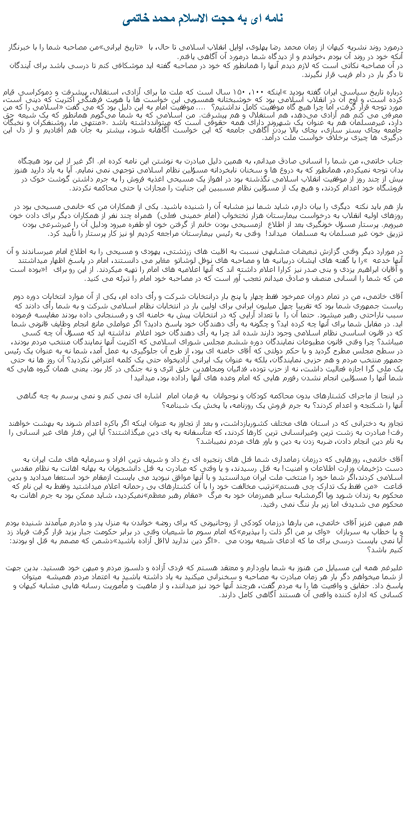 Text Box: نامه ای به حجت الاسلام محمد خاتمیمن مصاحبه شما را با خبرنگار �تاريخ ايرانی� درمورد روند نشريه کيهان از زمان محمد رضا پهلوی، اوايل انقلاب اسلامی تا حال، با آنکه خود در روند آن بودم ،خواندم و از ديدگاه شما درمورد آن آگاهی يافتم.در آن مصاحبه نکاتی است که لازم ديدم آنها را همانطور که خود در مصاحبه گفته ايد موشکافی کنم تا درسی باشد برای آيندگان تا دگر بار در دام فريب قرار نگيرند. درباره تاریخ سیاسی ایران گفته بوديد �اینکه ۱۰۰، ۱۵۰ سال است که ملت ما برای آزادی، استقلال، پیشرفت و دموکراسی قیام کرده است، و اوج آن در انقلاب اسلامی بود که خوشبختانه همسویی این خواست ‌ها با هویت فرهنگی اکثریت که دینی است، مورد توجه قرار گرفت، اما چرا هیچ‌ گاه موفقیت کامل نداشتیم؟  .... موفقيت امام به اين دليل بود که می گفت �اسلامی را که من معرفی می کنم هم آزادی می‌دهد، هم استقلال و هم پیشرفت. من اسلامی که به شما می‌گویم همانطور که یک شیعه حق دارد، غیرمسلمان هم به عنوان یک شهروند دارای همه حقوقی است که ميتواندداشته باشد�. منتهی ما، روشنفکران و نخبگان جامعه بجای بستر سازی، بجای بالا بردن آگاهی جامعه که این خواست آگاهانه شود، بیشتر به جان هم افتادیم و از دل این درگیری‌ ها چیزی برخلاف خواست ملت درآمد.جناب خاتمی، من شما را انسانی صادق ميدانم، به همين دليل مبادرت به نوشتن اين نامه کرده ام. اگر غير از اين بود هيچگاه بدان توجه نميکردم، همانطور که به دروغ ها و سخنان نابخردانه مسؤلين نظام اسلامی توجهی نمی نمايم. آيا به ياد داريد هنوز بيش از چند روز از موفقيت انقلاب اسلامی نگذشته بود در اهواز يک مسيحی اغذيه فروش را به جرم داشتن گوشت خوک در فروشگاه خود اعدام کردند، و هيچ يک از مسؤلين نظام مسببين اين جنايت را مجازات يا حتی محاکمه نکردند.باز هم بايد نکته  ديگری را بيان دارم، شايد شما نيز مشابه آن را شنيده باشيد. يکی از همکاران من که خانمی مسيحی بود در روزهای اوليه انقلاب به درخواست بيمارستان هزار تختخواب (امام خمينی فعلی)  همراه چند نفر از همکاران ديگر برای دادن خون ميرويم. پرستار مسؤل خونگيری بعد از اطلاع  ازمسيحی بودن خانم از گرفتن خون او طفره ميرود ودليل آن را غيرشرعی بودن تزريق خون غير مسلمان به مسلمان  ميداند!  وقتی به رئيس بيمارستان مراجعه کرديم او نيز کار پرستار را تأييد کرد.در مورارد ديگر وقتی گزازش تبعيضات مشابهی نسبت به اقليت های زرتشتی، يهودی و مسيحی را به اطلاع امام ميرساندند و آن را با گفته های ايشان دربيانيه ها و مصاحبه های نوفل لوشاتو  مغاير می دانستند، امام در پاسخ اظهار ميداشتند � آنها خدعه بوده است�! و آقايان ابراهيم يزدی و بنی صدر نيز کرارا اعلام داشته اند که آنها اعلاميه های امام را تهيه ميکردند. از اين رو برای من که شما را انسانی منصف و صادق ميدانم تعجب آور است که در مصاحبه خود امام را تبرئه می کنيد.آقای خاتمی، من در تمام دوران عمرخود فقط چهار يا پنج بار درانتخابات شرکت و رأی داده ام، يکی از آن موارد انتخابات دوره دوم رياست جمهوری شما بود که تقريبا چهل ميليون ايرانی برای اولين بار در انتخابات نظام اسلامی شرکت و به شما رأی دادند که سبب ناراحتی رهبر ميشود. حتما آن را  با تعداد آرايی که در انتخابات پيش به خامنه ای و رفسنجانی داده بودند مقايسه فرموده ايد. در مقابل شما برای آنها چه کرده ايد؟ و چگونه به رأی دهندگان خود پاسخ داديد؟ اگر عواملی مانع انجام وظايف قانونی شما که در قانون اساسی نظام اسلامی وجود دارند شده اند چرا به رأی دهندگان خود اعلام  نداشته ايد که مسؤل آن چه کسی ميباشد؟ چرا وقتی قانون مطبوعات نمايندگان دوره ششم مجلس شورای اسلامی که اکثريت آنها نمايندگان منتخب مردم بودند، در سطح مجلس مطرح گرديد و با حکم دولتی که آقای خامنه ای بود، از طرح آن جلوگيری به عمل آمد، شما نه به عنوان يک رئيس جمهور منتخب مردم و هم حزبی نمايندگان، بلکه به عنوان يک ايرانی آزاديخواه حتی يک کلمه اعتراض نکرديد؟ آن روز ها نه حتی يک ملی گرا اجازه فعاليت داشت، نه از حزب توده، فدائيان ومجاهدين خلق اثری و نه جنگی در کار بود. يعنی همان گروه هايی که شما آنها را مسؤلين انجام نشدن رفورم هايی که امام وعده های آنها راداده بود، ميدانيد!در اينجا از ماجرای کشتارهای بدون محاکمه کودکان و نوجوانان  به فرمان امام  اشاره ای نمی کنم و نمی پرسم به چه گناهی آنها را شکنجه و اعدام کردند؟ به جرم فروش يک روزنامه، يا پخش يک شبنامه؟ تجاوز به دخترانی که در استان های مختلف کشوربازداشت، و بعد از تجاوز به عنوان اينکه اگر باکره اعدام شوند به بهشت خواهند رفت! مبادرت به زشت ترين وغيرانسانی ترين کارها کردند، که متأسفانه به پای دين ميگذاشتند؟ آيا اين رفتار های غير انسانی را به نام دين انجام دادن، ضربه زدن به دين و باور های مردم نميباشد؟آقای خاتمی، روزهايی که درزمان زمامداری شما قتل های زنجيره ای رخ داد و شريف ترين افراد و سرمايه های ملت ايران به دست دژخيمان وزارت اطلاعات و امنيت! به قتل رسيدند، و يا وقتی که مبادرت به قتل دانشجويان به بهانه اهانت به نظام مقدس اسلامی کردند،اگر شما خود را منتخب ملت ايران ميدانستيد و با آنها موافق نبوديد می بايست ازمقام خود استعفا ميداديد و بدين ترتيب مخالفت خود را با آن کشتارهای بی رحمانه اعلام ميداشتيد وفقط به اين نام که �من فقط يک تدارک چی هستم� قناعت نميکرديد، شايد ممکن بود به جرم اهانت به �مقام رهبر معظم� محکوم به زندان شويد ويا اگرمشابه ساير همرزمان خود به مرگ محکوم می شديدف اما زير بار ننگ نمی رفتيد.هم ميهن عزيز آقای خاتمی، من بارها درزمان کودکی از روحانيونی که برای روضه خواندن به منزل پدر و مادرم ميآمدند شنيده بودم که امام سوم ما شيعيان وقتی در برابر حکومت جبار يزيد قرار گرفت فرياد زد �وای بر من اگر ذلت را بپذيرم� و يا خطاب به سربازان دشمن که مصمم به قتل او بودند: �اگر دين نداريد لااقل آزاده باشيد�. آيا نمی بايست درسی برای ما که ادعای شيعه بودن می کنيم باشد؟عليرغم همه اين مسیايل من هنوز به شما باوردارم و معتقد هستم که فردی آزاده و دلسوز مردم و ميهن خود هستيد. بدين جهت از شما ميخواهم دگر بار هر زمان مبادرت به مصاحبه و سخنرانی ميکنيد به ياد داشته باشيد به اعتماد مردم هميشه  ميتوان پاسخ داد. حقايق و واقعيت ها را به مردم گفت، هرچند آنها خود نيز ميدانند، و از ماهيت و مأموريت رسانه هايی مشابه کيهان و کسانی که اداره کننده واقعی آن هستند آگاهی کامل دارند. 