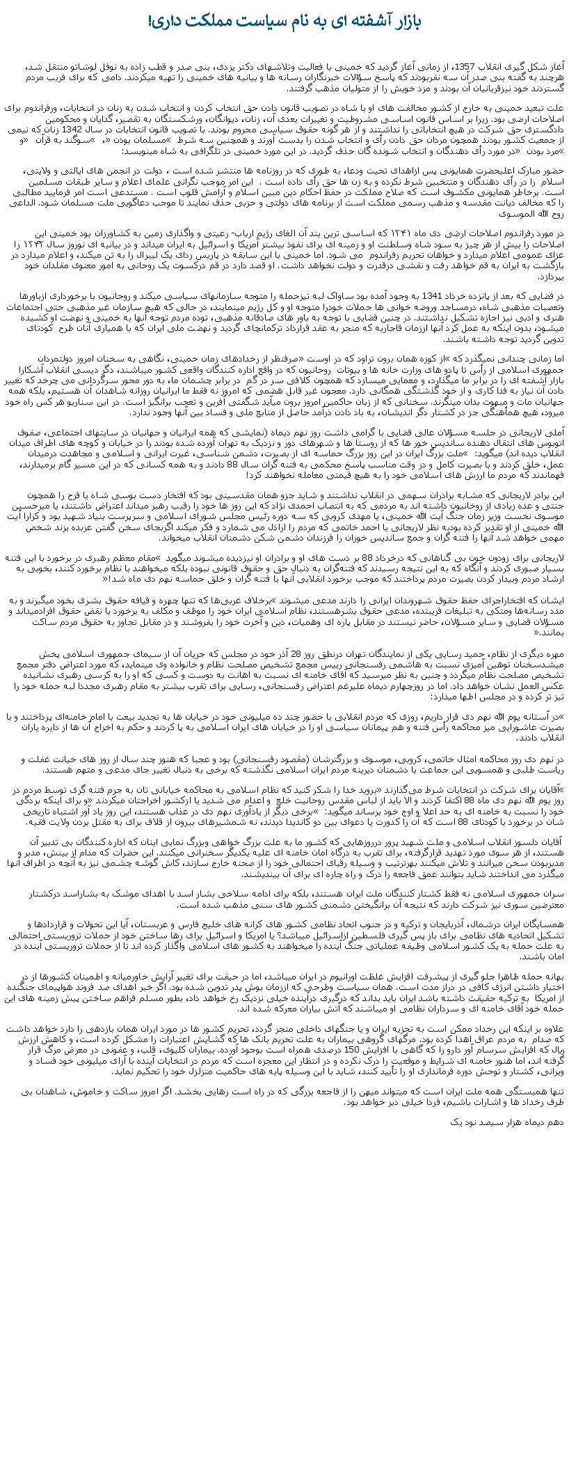 Text Box: بازار آشفته ای به نام سياست مملکت داری!آغاز شکل گيری انقلاب 1357، از زمانی آغاز گرديد که خمينی با فعاليت وتلاشهای دکتر يزدی، بنی صدر و قطب زاده به نوفل لوشاتو منتقل شد، هرچند به گفته بنی صدر آن سه نفربودند که پاسخ سؤالات خبرنگاران رسانه ها و بيانيه های خمينی را تهيه ميکردند. دامی که برای فريب مردم گستردند خود نيزقربانيان آن بودند و مزد خويش را از متوليان مذهب گرفتند. علت تبعيد خمينی به خارج از کشور مخالفت های او با شاه در تصويب قانون دادن حق انتخاب کردن و انتخاب شدن به زنان در انتخابات، ورفراندوم برای اصلاحات ارضی بود. زيرا بر اساس قانون اساسی مشروطيت و تغييرات بعدی آن، زنان، دیوانگان، ورشکستگان به تقصیر، گدایان و محکومین دادگستری حق شرکت در هيچ انتخاباتی را نداشتند و از هر گونه حقوق سیاسی محروم بودند. با تصویب قانون انتخابات در سال 1342 زنان که نیمی از جمعیت کشور بودند همچون مردان حق دادن رأی و انتخاب شدن را بدست آورند و همچنين سه شرط � مسلمان بودن �، � سوگند به قرآن � و �مرد بودن � در مورد رأی ‌دهندگان و انتخاب ‌شونده گان حذف گرديد. در اين مورد خمینی در تلگرافی به شاه مينويسد:حضور مبارک اعلیحضرت همایونی پس ازاهدای تحیت ودعا، به طوری که در روزنامه‌ ها منتشر شده است ، دولت در انجمن های ایالتی و ولایتی، اسلام  را در رأی دهندگان و منتخبین شرط نکرده و به زن ها حق رأی داده ‌است .  این امر موجب نگرانی علمای اعلام و سایر طبقات مسلمین است. برخاطر همایونی مکشوف است که صلاح مملکت در حفظ احکام دین مبین اسلام و آرامش قلوب است . مستدعی است امر فرمایید مطالبی را که مخالف دیانت مقدسه و مذهب رسمی مملکت است از برنامه‌ های دولتی و حزبی حذف نمایند تا موجب دعاگویی ملت مسلمان شود. الداعی روح الله الموسویدر مورد رفراندوم اصلاحات ارضی دی ماه ۱۳۴۱ که اساسی ترين بند آن الغای رژیم ارباب- رعیتی و واگذاری زمين به کشاورزان بود خمینی این اصلاحات را بیش از هر چیز به سود شاه وسلطنت او و زمینه ای برای نفوذ بیشتر آمریکا و اسرائیل به ایران میداند و در بیانیه ای نوروز سال ۱۳۴۲ را عزای عمومی اعلام ميدارد و خواهان تحریم رفراندوم  می شود. اما خمینی با اين سابقه در پاریس ردای یک لیبرال را به تن ميکند، و اعلام ميدارد در بازگشت به ایران به قم خواهد رفت و نقشی درقدرت و دولت نخواهد داشت. او قصد دارد در قم درکسوت یک روحانی به امور معنوی مقلدان خود بپردازد.  در فضايی که بعد از پانزده خرداد 1341 به وجود آمده بود ساواک لبه تيزحمله را متوجه سازمانهای سياسی ميکند و روحانيون با برخورداری ازباورها وتعصبات مذهبی شاه، درمساجد وروضه خوانی ها حملات خودرا متوجه او و کل رژيم مينمايند، در حالی که هيچ سازمان غير مذهبی حتی اجتماعات هنری و ادبی نيز اجازه تشکيل نداشتند. در چنين فضايی با توجه به باور های صادقانه مذهبی، توده مردم توجه آنها به خمينی و نهضت او کشيده ميشود، بدون اينکه به عمل کرد آنها اززمان قاجاريه که منجر به عقد قرارداد ترکمانچای گرديد و نهضت ملی ايران که با همياری آنان طرح  کودتای تدوين گرديد توجه داشته باشند.اما زمانی چندانی نميگذرد که �از کوزه همان برون تراود که در اوست� صرفنظر از رخدادهای زمان خمينی، نگاهی به سخنان امروز دولتمردان جمهوری اسلامی از رأس تا پادو های وزارت خانه ها و بيوتات  روحانيون که در واقع اداره کنندگان واقعی کشور ميباشند، دگر ديسی انقلاب آشکارا بازار آشفته ای را در برابر ما ميگذارد، و معمايی ميسازد که همچون کلافی سر در گم  در برابر چشمان ما، به دور محور سرگردانی می چرخد که تغيير دادن آن نياز به فدا کاری و از خود گذشتگی همگانی دارد. معجون غير قابل هضمی که امروز نه فقط ما ايرانيان روزانه شاهدان آن هستيم، بلکه همه جهانيان مات و مبهوت بدان مینگرند. سخنانی که از زبان حاکمين امروز برون ميآيد شگفتی آفرين و تعجب برانگيز است. در اين سناريو هر کس راه خود ميرود، هيچ همأهنگی جز در کشتار دگر انديشان، به باد دادن درآمد حاصل از منابع ملی و فساد بين آنها وجود ندارد.آملی لاریجانی در جلسه مسؤلان عالی قضایی با گرامی داشت روز نهم دیماه (نمايشی که همه ايرانيان و جهانيان در سايتهای اجتماعی، صفوف اتوبوس های انتقال دهنده سانديس خور ها که از روستا ها و شهرهای دور و نزديک به تهران آورده شده بودند را در خيابان و کوچه های اطراف ميدان انقلاب ديده اند) ميگويد:‌ � ملت بزرگ ایران در این روز بزرگ حماسه ‌ای از بصیرت، دشمن‌ شناسی، غیرت ایرانی و اسلامی و مجاهدت درمیدان عمل، خلق کردند و با بصیرت کامل و در وقت مناسب پاسخ محکمی به فتنه‌ گران سال 88 دادند و به همه کسانی که در این مسیر گام برمیدارند، فهماندند که مردم ما ارزش ‌های اسلامی خود را به هیچ قیمتی معامله نخواهند کرد!اين برادر لاريجانی که مشابه برادران سهمی در انقلاب نداشتند و شايد جزو همان مقدسينی بود که افتخار دست بوسی شاه يا فرح را همچون جنتی و عده زيادی از روخانيون داشته اند به مردمی که به انتصاب احمدی نژاد که اين روز ها خود را رقيب رهبر ميداند اعتراض داشتند، يا ميرحسين موسوی نخست وزير زمان جنگ آيت الله خمينی، يا مهدی کروبی که سه دوره رئيس مجلس شورای اسلامی و سرپرست بنياد شهيد بود و کرارا آيت الله خمينی از او تقدير کرده بودبه نظر لاريجانی يا احمد خاتمی که مردم را اراذل می شمارد و فکر ميکند اگربجای سخن گفتن عربده بزند شخص مهمی خواهد شد آنها را فتنه گران و جمع سانديس خوران را فرزندان دشمن شکن دشمنان انقلاب میخواند.لاريجانی برای زودون خون بی گناهانی که درخرداد 88 بر دست های او و برادران او نيزديده ميشوند ميگويد � مقام معظم رهبری در برخورد با این فتنه بسیار صبوری کردند و آنگاه که به این نتیجه رسیدند که فتنه‌گران به دنبال حق و حقوق قانونی نبوده بلکه میخواهند با نظام برخورد کنند، بخوبی به ارشاد مردم وبیدار کردن بصیرت مردم پرداختند که موجب برخورد انقلابی آنها با فتنه ‌گران و خلق حماسه نهم دی ‌ماه شد!�

ايشان که افتخاراجرای حفظ حقوق شهروندان ايرانی را دارند مدعی ميشوند �برخلاف غربی‌ها که تنها چهره و قیافه حقوق بشری بخود میگیرند و به مدد رسانه‌ها ومتکی به تبلیغات فریبنده، مدعی حقوق بشرهستند، نظام اسلامی ایران خود را موظف و مکلف به برخورد با نقض حقوق افرادمیداند و مسؤلان قضایی و سایر مسؤلان، حاضر نیستند در مقابل پاره‌ ای وهميات، دین و آخرت خود را بفروشند و در مقابل تجاوز به حقوق مردم ساکت بمانند.�

مهره ديگری از نظام، حمید رسایی يکی از نمايندگان تهران درنطق روز 28 آذر خود در مجلس که جريان آن از سيمای جمهوری اسلامی پخش ميشدسخنان توهين آميزی نسبت به هاشمی رفسنجانی رییس مجمع تشخیص مصلحت نظام و خانواده وی مينمايد، که مورد اعتراض دفتر مجمع تشخيص مصلحت نظام ميگردد و چنين به نظر ميرسيد که آقای خامنه ای نسبت به اهانت به دوست و کسی که او را به کرسی رهبری نشانيده عکس العمل نشان خواهد داد. اما در روزچهارم ديماه عليرغم اعتراض رفسنجانی، رسايی برای تقرب بيشتر به مقام رهبری مجددا لبه حمله خود را تيز تر کرده و در مجلس اطها ميدارد:�در آستانه یوم‌ الله نهم دی قرار داریم، روزی که مردم انقلابی با حضور چند ده میلیونی خود در خیابان‌ ها به تجدید بیعت با امام خامنه‌ای پرداختند و با بصیرت عاشورایی میز محاکمه رأس فتنه و هم‌ پیمانان سیاسی او را در خیابان ‌های ایران اسلامی به پا کردند و حکم به اخراج آن ‌ها از دایره یاران انقلاب دادند.

در نهم دی روز محاکمه امثال خاتمی،‌ کروبی،‌ موسوی و بزرگترشان (مقصود رفسنجانی) بود و عجبا که هنوز چند سال از روز های خیانت غفلت و ریاست ‌طلبی و همسویی این جماعت با دشمنان دیرینه مردم ایران اسلامی نگذشته که برخی به دنبال تغییر جای مدعی و متهم هستند.�آقایان برای شرکت در انتخابات شرط می‌گذارند� بروید خدا را شکر کنید که نظام اسلامی به محاکمه خیابانی ‌تان به جرم فتنه گری توسط مردم در روز يوم الله نهم دی ماه 88 اکتفا کردند و الا بايد از لباس مقدس روحانيت خلع  و اعدام می شديد يا ازکشور اخراجتان ميکردند� و برای اينکه بردگی خود را نسبت به خامنه ای به حد اعلا و اوج خود برساند ميگويد: � برخی دیگر از یادآوری نهم دی در عذاب هستند، این روز یاد آور اشتباه تاریخی ‌شان در برخورد با کودتای 88 است که آن را کدورت یا دعوای بین دو کاندیدا دیدند، نه شمشیرهای بیرون از قلاف برای به مقتل بردن ولایت فقیه. آقايان دلسوز انقلاب اسلامی و ملت شهيد پرور درروزهايی که کشور ما به علت بزرگ خواهی وبزرگ نمايی اينان که اداره کنندگان بی تدبير آن هستند، از هر سوی مورد تهديد قرارگرفته، برای تقرب به درگاه امان خامنه ای عليه يکديگر سخنرانی ميکنند. اين حضرات که مدام از بينش، مدبر و مدبربودن سخن ميرانند و تلاش ميکنند بهرترتيب و وسيله رقبای احتمالی خود را از صحنه خارج سازند، کاش گوشه چشمی نيز به آنچه در اطراف آنها ميگذرد می انداختند شايد بتوانند عمق فاجعه را درک و راه چاره ای برای آن بينديشند. سران جمهوری اسلامی نه فقط کشتار کنندگان ملت ايران هستند، بلکه برای ادامه سلاخی بشار اسد با اهدای موشک به بشاراسد درکشتار معترضين سوری نيز شرکت دارند که نتيجه آن برانگيختن دشمنی کشور های سنی مذهب شده است. همسايگان ايران درشمال، آذربايجان و ترکيه و در جنوب اتحاد نظامی کشور های کرانه های خليج فارس و عربستان، آيا اين تحولات و قراردادها و تشکيل اتحاديه های نظامی برای باز پس گيری فلسطين ازاسرائيل ميباشد؟ يا امريکا و اسرائيل برای رها ساختن خود از حملات تروريستی احتمالی به علت حمله به يک کشور اسلامی وظيفه عملياتی جنگ آينده را ميخواهند به کشور های اسلامی واگذار کرده اند تا از حملات تروريستی آينده در امان باشند. بهانه حمله ظاهرا جلو گيری از پيشرفت افزايش غلظت اورانيوم در ايران ميباشد، اما در حيقت برای تغيير آرايش خاورميانه و اطمينان کشورها از در اختيار داشتن انرژی کافی در دراز مدت است. همان سياست وطرحی که اززمان بوش پدر تدوين شده بود. اگر خبر اهدای صد فروند هواپيمای جنگنده از امريکا  به ترکيه حقيقت داشته باشد ايران بايد بداند که درگيری درآينده خيلی نزديک رخ خواهد داد، بطور مسلم فراهم ساختن پيش زمينه های اين حمله خود آقای خامنه ای و سرداران نظامی او ميباشند که آتش بياران معرکه شده اند. علاوه بر اينکه اين رخداد ممکن است به تجزيه ايران و يا جنگهای داخلی منجر گردد، تحريم کشور ها در مورد ايران همان بازدهی را دارد خواهد داشت که صدام  به مردم عراق اهدا کرده بود. مرگهای گروهی بيماران به علت تحريم بانک ها که گشايش اعتبارات را مشکل کرده است، و کاهش ارزش ريال که افزايش سرسام آور دارو را که گاهی با افزايش 150 درصدی همراه است بوجود آورده. بيماران کليوی، قلب، و عفونی در معرض مرگ قرار گرفته اند، اما هنوز خامنه ای شرايط و موقعيت را درک نکرده و در انتظار اين معجزه است که مردم در انتخابات آينده با آرای ميليونی خود فساد و ويرانی، کشتار و توحش دوره فرمانداری او را تأييد کنند، شايد با اين وسيله پايه های حاکميت متزلزل خود را تحکيم نمايد.تنها همبستگی همه ملت ايران است که ميتواند ميهن را از فاجعه بزرگی که در راه است رهايی بخشد. اگر امروز ساکت و خاموش، شاهدان بی طرف رخداد ها و اشارات باشيم، فردا خيلی دير خواهد بود.دهم ديماه هزار سيصد نود يک