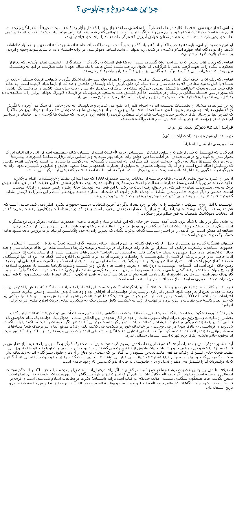 Text Box: چرا اين همه دروغ و چاپلوسی ؟نظامی که از درون موريانه فساد کالبد در حال احتضار آن را متلاشی ساخته و از برون با کشتار و آزار وشکنجه سيمای کريه آن تنفر انگيز و وحشت آفرين شده است، در انديشه خام خود چنين می پندارد اگر با اجير کردن مزدورانی که چشم به منابع ملی مردم ايران دوخته اند، ميتواند به پيکربی جان خود رمق تازه ای دهد، شايد هم در سطح جهانی آبرويی که هرگز نداشته اند را برای خود فراهم آورند.ابراهيم موسوی لبنانی، وابسته به حزب الله لبنان که بنيان گذار و رهبر آن حسن نصرالله، برای خامنه ای شجره نامه ای تدوين و او را وارث امامان شيعه و از نواده گان امام چهارم اعلام داشته ، در کتابی زير عنوان � فرايند اشاعه دموکراسی در ايران� انتشار داده  تا شايد بتواند وجهه و آبرويی برای نطام ولايت فقيه فراهم آورد. نظامی که زندان های مخوف آن در سراسر ايران گسترده شده و ده ها هزار انسان بی گناه که از بيداد گری و خشونت نظام، وکلايی که دفاع از محکومان بیگناه را به عهده گرفته بودند، يا کارگرانی که حقوق پرداخت نشده شش ماهه يا يک ساله خود را طلب ميکردند، در آنها به وحشتناک ترين روش های غيرانسانی شکنجه ميگردند و گاهی نيز در زير شکنجه بازجويان به قتل ميرسند. نظامی که رهبر آن به خاطر اينکه فساد عناصر شبکه مافيايی منصوبين و اعضای مؤثر بيت رهبری آشکار نگردد با شهامت فرمان ميدهد: �آنقدر اين مسأله را کش ندهيد� نظامی که به مدت سی و سه سال فرد ملی گرايی را که وابستگی مذهبی و صداقت او بارها عيان گرديده است، به بهانه های بدون دليل و مدرک �مخالفت با تشکيل مجلس خبرگان، مذاکره با امريکای جهانخوار� از سی و سه سال پيش تاکنون در بازداشت نگه داشته که هنوز در سن هشتاد سالگی در زندان زجر ميکشد، اما آدم کشانی مشابه سعيد مرتضوی که در قربانگاه کهريزک جوانان ايرانی را با شکنجه دادن به قتل ميرساند، و قوه قضائيه منتحب خود رهبر نيز جرم او را مسلم اعلام ميدارد ترفيع مقام می يابد. در اين شرايط دد منشانه و دهشتناک نويسنده ای که احترام قلم را به هيچ می شمارد و چاپلوسانه به دربار خامنه ای چنگ می آويزد و با نگارش گزافه هايی به پای بوسی رهبر ميرود تا هزينه ساختمان های لوکس و زيبای لبنان و ميهمانی ها و باده نوشی های زنان و مردان پيرو حزب الله را که تصاوير آنها در رسانه های سراسر جهان و سايت های ايران منعکس گرديده را فراهم آورد. درحالی که ميليون ها گرسنه و بی خانمان در سراسر ايران در شهر و روستا ها و در بيابان های بی آب و علف پراکنده هستند.فرايند اشاعه دموکراسی در ايراننويسنده: ابراهيم موسوی (انتشارات ساقی)نقد و بررسی: اردشير لطفعلياناین کتاب که نویسندۀ آن یکی ازرهبران و عوامل تبلیغاتی سرشناس حزب الله لبنان است از استدلال های سفسطه آمیز فراوانی برای اثبات این که دموکراسی به گونه رایج در غرب هدفی&nbsp; جز آماده ساختن جوامع برای جریان بهتر سرمایه و در اساس برای برقراری سلطۀ کشورهای پیشرفتۀ غربی بر دیگر کشورها دنبال نمی کند، سرشار است. فکر دیگری را که نویسنده با گستاخی می کوشد جا بیندازد این است که ولایت فقیه، نظامی که زیربنایش احکام شرع است و در آن یک پیشوای مذهبی به تنهایی از اختیارات نامحدود در همۀ شئون اجرایی و قضایی و تقینینی، بدون الزام به هیچگونه پاسخگویی به خاطر اعمال و تصمیمات خود برخوردار است، نه یک نظام مطلقۀ استبدادی، بلکه نوعی از دموکراسی است.&nbsp;او پس از اشاره به موج عظیم نارضایتی های برخاسته از انتخابات ریاست جمهوری 1388 که یک اعتراض عظیم و خروشنده به اقدام کارگزاران حکومت به خاطر زیر پا گذاشتن همۀ معیارهای صداقت و انصاف، درستکاری و قانون مداری بود،&nbsp; به طور ضمنی به این حقیقت که در جریان آن خیزش بزرگ مردمی مشروعیت نظام به طور کلی زیر سؤال رفت اذعان می کند. با این همه می نویسد: �بقاء رهبر و رئیس جمهور ، و ارتقاء موقعیت اعضای مجلس و دیگر شورای های رسمی نشانۀ آن بود که نظام از آنچه که دشمنان انتظار داشتنند نیرومندتر است و این نظر را به کرسی نشاند که ولایت فقیه همچنان از پشتیبانی اکثریت خاموش و انبوه ایرانیان عادی برخوردار ميباشد. نویسنده با آنکه&nbsp; رواج&nbsp; سرکوب و خشونت را در ایران به ویژه بعد از برگزاری آخرین انتخابات ریاست جمهوری یکباره &nbsp;انکار نمی کند، مدعی است که �در مقایسه با دیگر کشورهای خاورمیانه ایران هنوز از آزادی شایان توجهی برخوردار است و تنها کشور در منطقۀ خلیج(فارس) به شمار میرود که در آن انتخابات دموکراتیک همچنان به طور منظم برگزار میگردد.� در جايی دیگر در رابطه با شأن نزول کتاب آمده است: �در حالی که این کتاب بر ساز و کارهای داخلی جمهوری اسلامی تمرکز دارد، پژوهشگران آینده ممکن است بخواهند رابطه میان اشاعۀ دموکراسی و عوامل خارجی را مانند تحریم ها و تهدیدهای نظامی موردبررسی قرار دهند. چنین مطالعه ای ممکن است این آگاهی را در اختیار سیاست گذران درغرب&nbsp;بگذارد که بهترین راه، به خود واگذاشتن ایرانیان برای پرورش دادن شیوه های دموکراتیک نوپای خویش است.� فصلهای هفتگانۀ کتاب، جز بخشی از فصل اول که حاوی کلیاتی در شرح اصول و مبانی شیعی گری است، تماماً به دفاع&nbsp; و تحسین از عملکرد جمهوری اسلامی، برشمردن مزایایی که استقرار این نظام برای مردم ایران در برداشته و توجیه رفتارها وسیاست های این نظام درحیات سی و چند ساله آن اختصاص دارد. فصل چهارم زیر عنوان �آیا ولایت فقیه به استبداد می انجامد؟� بخش های دستچین شده ای از سخنان آیت الله خمینی و آقای خامنه ای را در بر دارد که اگر کسی از نتایج مصیبت بار زمامداری و رهبری آن دو&nbsp; برای کشور بی اطلاع باشد، گمان می برد که آنها فرشتگانی هستند که از عرش اعلا برای استقرار عدالت و برابری و رفاه و نیکوکاری در جامعۀ ایرانی و پاسداری از استقلال و حاکمیت و منافع ملی ایرانیان به زمین خاکی فرود آمده اند. گستاخی نویسنده در دروغ بافی و تحریف واقعیت ها و تلاش او در شست و شوی کارنامۀ دهشت بار جمهوری اسلامی، از جمیع جهات خواننده را به شگفتی وا می دارد. طنز موضوع، اصرار نویسنده در به کرسی نشاندن این دروغ های فاحش است که گویا یک ساز و کار پویای دموکراسی سازی پس ازاستقرار نظام ولایت فقیه درایران جریان پیدا کرده که&nbsp; هنوزراه تکوین و کمال خود را ادامه میدهد، ولی تا هم اکنون نیز ثمرات درخشان و بی سابقه ای از آن برای مردم ایران به بار آمده است. نویسنده در کتاب خود از �جنبش سبز و خواست های آن نیز یاد کرده اما کوشیده است این اعتقاد را به خواننده القاء کند که جنبش با اعتراض پرسر وصدای خود در خارج از چارچوب قانون کشور رفتار کرد، و بسیاری از خواستهای آن افراطی بود و وجاهت قانونی نداشت. او ضمن پیگیری مسیر اعتراضات بعد از انتخابات 1388 ریاست جمهوری بر این عقیده پای می فشارد که تظاهرات �خشن� هوارادارن جنبش سبز در روز عاشورا&nbsp;حرکتی بود که سر انجام کاسۀ صبر مقامات را لبریز کرد و در نهایت نه تنها به شکست کامل جنبش بلکه به شکست نهایی جریان اصلاح طلبی نیز در ایران انجامید. هر چند که نویسنده کوشیده است به کتاب خود لحنی محققانه ببخشد، با نگاهی به نخستین صفحات آن می توان دریافت که انتشار این کتاب بخشی از تبلیغات وسیع رژیم تهران برای ایجاد تصویری مثبت از خود در افکار عمومی بین المللی است.&nbsp;&nbsp; دموکراتیک خواندن یک نظام حکومتی که تمامی کشور را به زندان بزرگی برای آزاد اندیشان و عدالت خواهان تبدیل کرده است، رژیمی که نه تنها دگر اندیشان را بدون محاکمه یا با محاکمات شتابزده و&nbsp; فرمایشی به بالای چوبۀ دار&nbsp;می فرستد و در زندانهای خود زیر شکنجه می کشد، بلکه وکلای مدافع آنها را نیز برخلاف همۀ معیارهای معمول جهانی به زندانهای بلند مدت محکوم میکند، براستی ادعایی خنده انگیز است، ولی البته از شخصی وابسته به حزب الله لبنان که موجودیت آن مرهون حاتم بخشی های رژیم تهران است استبعاد چندانی ندارد. &nbsp;آرمان شهر دموکراسی و انتخابات آزادی که مؤلف ازایران اسلامی ترسیم کرده همانجایی است که یک کارگر وبلاگ نویس را به جرم ابراز عقایدش در فضای مجازی با خشونتی حیوانی جلو چشمان حیران مادرش از خانه بیرون می کشند و سه روز بعد جسد بی جان او را به خانواده او تحویل می دهند. همان جایی است که وکلای مدافعی مانند نسرین ستوده را به گناه این که سخنی در دفاع از آزادی و حقوق بشر گفته اند به زندانهای دراز مدت محکوم می کنند و آنها را در معرض انواع فشارهای غیرانسانی قرار می دهند. همانجایی است که دروغ زیر بنا و درون مایۀ اصلی همۀ گفتار و کردار دولتمردان آن را تشکیل می دهد و فساد و ریا و چاپلوسی در حال از هم گسستن تار و پود جامعه است.&nbsp; استیلای نظامی این چنین خشونت پیشه و ماجراجو و فاسد بر کشور ما اگر برای مردم ایران سخت زیانبار بوده،&nbsp; برای حزب الله لبنان حکم موهبت آسمانی را داشته است، بنابراین اگر حزب الله و کارگزاران آن ازاین گرافه آمیز تر نيز در بارۀ دستگاهی که موجودیت آن  وابسته به اين نظام است سخن بگویند، جای هیچگونه شگفتی نیست.&nbsp; مؤلف چنانکه  در کتاب آمده دارای دانشنامۀ دکتری در مطالعات اسلام شناسی است و افزون بر فعالیت مستمر خود در دستگاهای تبلیغاتی حزب الله مانند تلویزیون المنار و روزنامۀ السفیر،، در دانشگاه  بیروت نیز به تدریس جامعه شناسی و تاریخ اشتغال دارد. &nbsp;&nbsp;&nbsp;&nbsp;