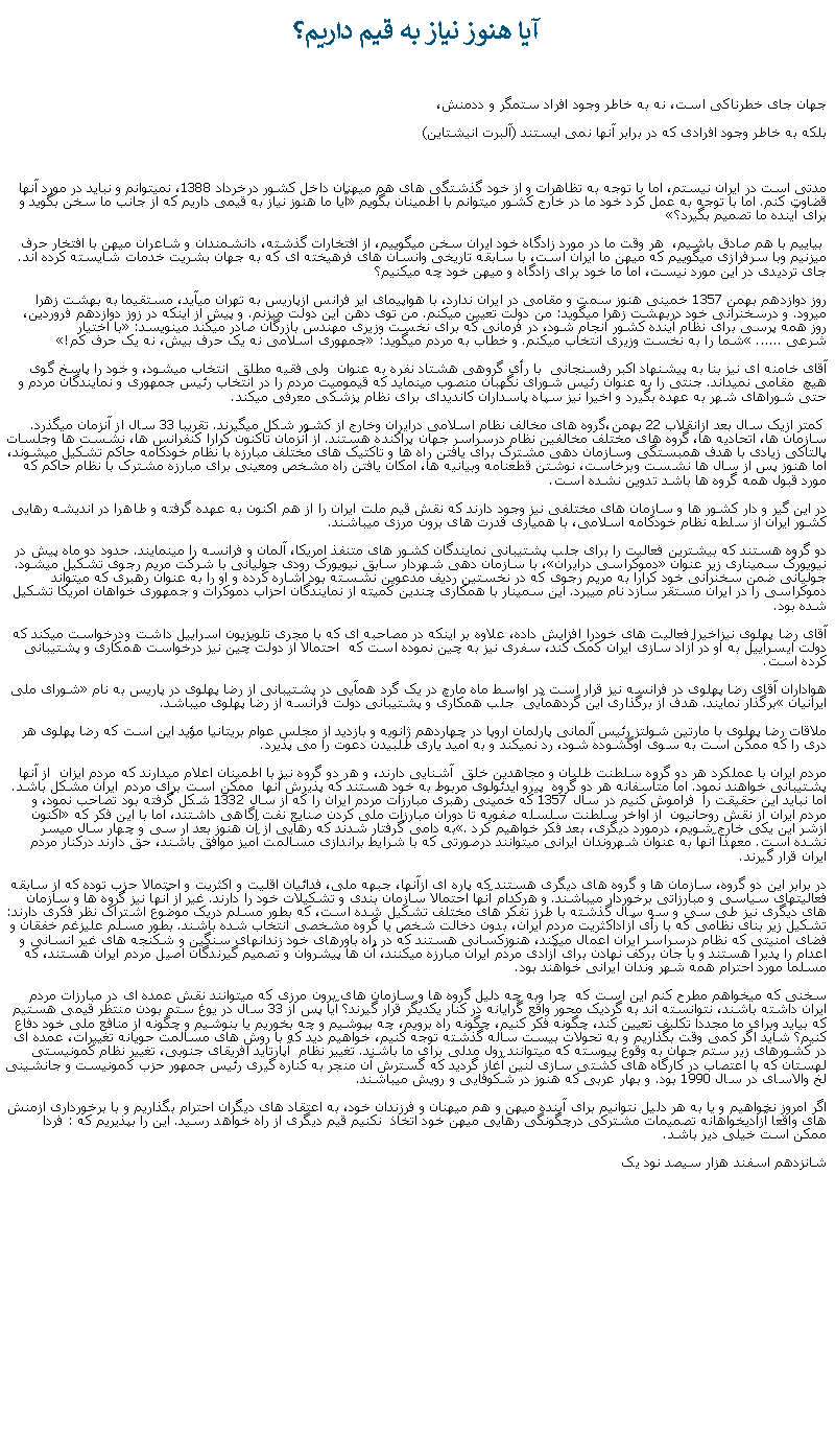 Text Box: آيا هنوز نياز به قيم داريم؟جهان جای خطرناکی است، نه به خاطر وجود افراد ستمگر و ددمنش، بلکه به خاطر وجود افرادی که در برابر آنها نمی ايستند (آلبرت انيشتاين)مدتی است در ايران نيستم، اما با توجه به تظاهرات و از خود گذشتگی های هم ميهنان داخل کشور درخرداد 1388، نميتوانم و نبايد در مورد آنها قضاوت کنم. اما با توجه به عمل کرد خود ما در خارج کشور ميتوانم با اطمينان بگويم �آيا ما هنوز نياز به قيمی داريم که از جانب ما سخن بگويد و برای آينده ما تصميم بگيرد؟� بياييم با هم صادق باشيم،  هر وقت ما در مورد زادگاه خود ايران سخن ميگوييم، از افتخارات گذشته، دانشمندان و شاعران ميهن با افتخار حرف ميزنيم وبا سرفرازی ميگوييم که ميهن ما ايران است، با سابقه تاريخی وانسان های فرهيخته ای که به جهان بشريت خدمات شايسته کرده اند. جای ترديدی در اين مورد نيست، اما ما خود برای زادگاه و ميهن خود چه ميکنيم؟روز دوازدهم بهمن 1357 خمينی هنوز سمت و مقامی در ايران ندارد، با هواپيمای اير فرانس ازپاريس به تهران ميآيد، مستقيما به بهشت زهرا ميرود. و درسخنرانی خود دربهشت زهرا ميگويد: من دولت تعيين ميکنم. من توی دهن اين دولت ميزنم. و پيش از اينکه در زوز دوازدهم فروردين، روز همه پرسی برای نظام آينده کشور انجام شود، در فرمانی که برای نخست وزيری مهندس بازرگان صادر ميکند مينويسد: �با اختيار شرعی ......� شما را به نخست وزيری انتخاب ميکنم. و خطاب به مردم ميگويد: �جمهوری اسلامی نه يک حرف بيش، نه يک حرف کم!�آقای خامنه ای نيز بنا به پيشنهاد اکبر رفسنجانی  با رأی گروهی هشتاد نفره به عنوان  ولی فقيه مطلق  انتخاب ميشود، و خود را پاسخ گوی هيچ  مقامی نميداند. جنتی را به عنوان رئيس شورای نگهبان منصوب مينمايد که قيموميت مردم را در انتخاب رئيس جمهوری و نمايندگان مردم و حتی شوراهای شهر به عهده بگيرد و اخيرا نيز سپاه پاسداران کانديدای برای نظام پزشکی معرفی ميکند. کمتر ازيک سال بعد ازانقلاب 22 بهمن،گروه های مخالف نظام اسلامی درايران وخارج از کشور شکل ميگيرند. تقريبا 33 سال از آنزمان ميگذرد. سازمان ها، اتحاديه ها، گروه های مختلف مخالفين نظام درسراسر جهان پراکنده هستند. از آنزمان تاکنون کرارا کنفرانس ها، نشست ها وجلسات پالتاکی زيادی با هدف همبستگی وسازمان دهی مشترک برای يافتن راه ها و تاکتيک های مختلف مبارزه با نظام خودکامه حاکم تشکيل ميشوند، اما هنوز پس از سال ها نشست وبرخاست، نوشتن قطعنامه وبيانيه ها، امکان يافتن راه مشخص ومعينی برای مبارزه مشترک با نظام حاکم که مورد قبول همه گروه ها باشد تدوين نشده است.در اين گير و دار کشور ها و سازمان های مختلفی نيز وجود دارند که نقش قيم ملت ايران را از هم اکنون به عهده گرفته و طاهرا در انديشه رهايی کشور ايران از سلطه نظام خودکامه اسلامی، با همياری قدرت های برون مرزی ميباشند. دو گروه هستند که بيشترين فعاليت را برای جلب پشتيبانی نمايندگان کشور های متنفذ امريکا، آلمان و فرانسه را مينمايند. حدود دو ماه پيش در نيويورک سميناری زير عنوان �دموکراسی درايران�، با سازمان دهی شهردار سابق نيويورک رودی جوليانی با شرکت مريم رجوی تشکيل ميشود. جوليانی ضمن سخنرانی خود کرارا به مريم رجوی که در نخستين رديف مدعوين نشسته بود اشاره کرده و او را به عنوان رهبری که ميتواند دموکراسی را در ايران مستقر سازد نام ميبرد. اين سمينار با همکاری چندين کميته از نمايندگان احزاب دموکرات و جمهوری خواهان امريکا تشکيل شده بود.آقای رضا پهلوی نيزاخيرا فعاليت های خودرا افزايش داده، علاوه بر اينکه در مصاحبه ای که با مجری تلويزيون اسراييل داشت ودرخواست ميکند که دولت ايسراييل به او در آزاد سازی ايران کمک کند، سفری نيز به چين نموده است که  احتمالا از دولت چين نيز درخواست همکاری و پشتيبانی کرده است.هواداران آقای رضا پهلوی در فرانسه نيز قرار است در اواسط ماه مارچ در يک گرد همآيی در پشتيبانی از رضا پهلوی در پاريس به نام �شورای ملی ايرانيان� برگذار نمايند. هدف از برگذاری اين گردهمآيی  جلب همکاری و پشتيبانی دولت فرانسه از رضا پهلوی ميباشد. ملاقات رضا پهلوی با مارتين شولتز رئيس آلمانی پارلمان اروپا در چهاردهم ژانويه و بازديد از مجلس عوام بريتانيا مؤيد اين است که رضا پهلوی هر دری را که ممکن است به سوی اوگشوده شود، رد نميکند و به اميد ياری طلبيدن دعوت را می پذيرد.مردم ايران با عملکرد هر دو گروه سلطنت طلبان و مجاهدين خلق  آشنايی دارند، و هر دو گروه نيز با اطمينان اعلام ميدارند که مردم ايزان  از آنها پشتيبانی خواهند نمود. اما متأسفانه هر دو گروه  پيرو ايدئولوی مربوط به خود هستند که پذيرش آنها  ممکن است برای مردم ايران مشکل باشد. اما نبايد اين حقيقت را  فراموش کنيم در سال 1357 که خمينی رهبری مبارزات مردم ايران را که از سال 1332 شکل گرفته بود تصاحب نمود، و مردم ايران از نقش روحانيون  از اواخر سلطنت سلسله صفويه تا دوران مبارزات ملی کردن صنايع نفت اگاهی داشتند، اما با اين فکر که �اکنون ازشر اين يکی خارج شويم، درمورد ديگری، بعد فکر خواهيم کرد�. به دامی گرفتار شدند که رهايی از آن هنوز بعد ار سی و چهار سال ميسر نشده است. معهذا آنها به عنوان شهروندان ايرانی ميتوانند درصورتی که با شرايط براندازی مسالمت آميز موافق باشند، حق دارند درکنار مردم ايران قرار گيرند.در برابر اين دو گروه، سازمان ها و گروه های ديگری هستند که پاره ای ازآنها، جبهه ملی، فدائيان اقليت و اکثريت و احتمالا حزب توده که از سابقه فعاليتهای سياسی و مبارزاتی برخوردار ميباشند. و هرکدام آنها احتمالا سازمان بندی و تشکيلات خود را دارند. غير از آنها نيز گروه ها و سازمان های ديگری نيز طی سی و سه سال گذشته با طرز تفکر های مختلف تشکيل شده است، که بطور مسلم دريک موضوع اشتراک نظر فکری دارند: تشکيل زير بنای نظامی که با رأی آزاداکثريت مردم ايران، بدون دخالت شخص يا گروه مشخصی انتخاب شده باشند. بطور مسلم عليزغم خفقان و فضای امنيتی که نظام درسراسر ايران اعمال ميکند، هنوزکسانی هستند که در راه باورهای خود زندانهای سنگين و شکنجه های غير انسانی و اعدام را پديرا هستند و با جان برکف نهادن برای آزادی مردم ايران مبارزه ميکنند، آن ها پيشروان و تصميم گيرندگان اصيل مردم ايران هستند، که مسلما مورد احترام همه شهر وندان ايرانی خواهند بود.سخنی که ميخواهم مطرح کنم اين است که  چرا وبه چه دليل گروه ها و سازمان های برون مرزی که ميتوانند نقش عمده ای در مبارزات مردم ايران داشته باشند، نتوانسته اند به گرديک محور واقع گرايانه در کنار يکديگر قرار گيرند؟ آيا پس از 33 سال در يوغ ستم بودن منتظر قيمی هستيم که بيايد وبرای ما مجددا تکليف تعيين کند، چگونه فکر کنيم، چگونه راه برويم، چه بپوشيم و چه بخوريم يا بنوشيم و چگونه از منافع ملی خود دفاع کنيم؟ شايد اگر کمی وقت بگذاريم و به تحولات بيست ساله گذشته توجه کنيم، خواهيم ديد که با روش های مسالمت حويانه تغييرات، عمده ای در کشورهای زير ستم جهان به وقوع پيوسته که ميتوانند رول مدلی برای ما باشند. تغيير نظام  آپارتايد افريقای جنوبی، تغيير نظام کمونيستی لهستان که با اعتصاب در کارگاه های کشتی سازی لنين آغاز گرديد که گسترش آن منجر به کناره گيری رئيس جمهور حزب کمونيست و جانشينی لخ والاسای در سال 1990 بود. و بهار عربی که هنوز در شکوفايی و رويش ميباشند.اگر امروز نخواهيم و يا به هر دليل نتوانيم برای آينده ميهن و هم ميهنان و فرزندان خود، به اعتقاد های ديگران احترام بگذاريم و با برخورداری ازمنش های واقعا آزاديخواهانه تصميمات مشترکی درچگونگی رهايی ميهن خود اتخاذ  نکنيم قيم ديگری از راه خواهد رسيد. اين را بپذيريم که : فردا ممکن است خيلی دير باشد.شانزدهم اسفند هزار سيصد نود يک