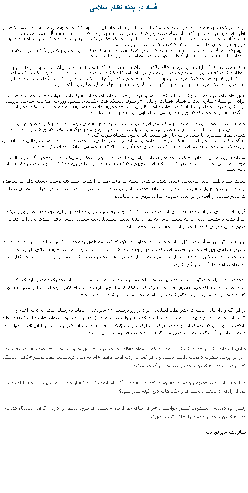 Text Box: فساد در بدنه نظام اسلامیدر حالی که سايه حملات نظامی و زمزمه های تجزيه طلبی بر آسمان ايران سايه افکنده، و تورم به مرز پنجاه درصد، کاهش توليد نفت به ميزان خيلی کمتر از پنجاه درصد و بيکاری از مرز چهل و پنج درصد گذشته است، مسأله مورد بحث بين وابستگان و اعضای بيت رهبری با دولت احمدی نژاد در اين است که �کدام يک از طرفين بيش از ديگری درفساد و حيف و ميل و غارت منابع ملی ملت ايران  گوی سبقت را در اختيار دارند�.هيچ يک از جناحين نظام بدين نمی انديشند که ما در کجای معادلات و بازی های سياسی جهان قرار گرفته ايم و چگونه ميتوانيم ايران و مردم ايران را از گردابی خود ساخته نظام اسلامی رهايی دهند.برای مجموعه ای که ازنخستين روز اشغال حاکميت ايران به مسأله ای که نمی انديشيدند ايران ومردم ايران بودند، نبايد انتظار داشت که زمانی را به تفکردرمورد اثرات تحريم های امريکا و کشور های غربی، و اکنون هند و چين که به گونه ای با اجرای اين تحريم ها همکاری ميکنند بينديشند. اکنون اهتمام و تلاش آنها پيدا کردن راهی برای کنار گذاشتن طرف مقابل است، بدون اينکه خود آسيبی ببينند يا برگی از فساد و نادرستی آنها را جناح مقابل بر ملاء سازند. علی خامنه‌ای، در دهم اردیبهشت سال 1380 با صدور فرمانی هشت ماده‌ ای خطاب به رؤسای � قوای مجریه، مقننه و قضائیه ایران� خواستار �مبارزه جدی با فساد اقتصادی و مالی� از سوی دستگاه ‌های حکومتی ميشود ووزارت اطلاعات، سازمان بازرسی کل کشور و دیوان محاسبات ایران (بخش‌های ظاهرا نظارتی سه قوه مجریه، مقننه و قضائیه) را مأمور ميکند تا �نقاط دچار آسيب در گردش مالی و اقتصادی كشور را به درستی شناسايی كرده به او گزارش دهند�. خامنه‌ای در بند هفت این دستور تصریح ميکند �در امر مبارزه با فساد نبايد هيچ تبعيضی ديده شود. هيچ كس و هيچ نهاد و دستگاهی نبايد استثنا شود. هيچ شخص يا نهاد نمیتواند با عذر انتساب به اين جانب يا ديگر مسئولان كشور خود را از حساب ‌كشی معاف بشمارد، با فساد در هر جا و هر مسند بايد برخورد يكسان صورت گيرد�. به گفته کارشناسان و با استناد به گزارش ‌های نهادها و �سازمانهای‌ بین‌المللی، شاخص‌ های فساد اقتصادی ومالی در ایران پس از روی کار آمدن دولت محمود احمدی ‌نژاد (منصوب ولی فقيه) از سال ۱۳۸۴ به طور بی سابقه ای افزایش یافته است.�سازمان بین‌المللی شفافیت� که در خصوص فساد سیاسی و اقتصادی در جهان تحقیق می‌کند، در پانزدهمین گزارش سالانه خود در خصوص&nbsp; فساد اقتصادی دنیا که در هفته آخر شهريور 1390 منتشر شد، ایران را در بین ۱۷۸ کشور جهان در رتبه ۱۴۶ قرار داده است.سایت اصلاح طلب جرس درخبری، ازمتهم شدن مجتبی خامنه ای فرزند رهبر به اختلاس میلیاردی توسط احمدی نژاد خبر ميدهد و از سوی ديگر، جناح وابسته به بيت رهبری نزدیکان احمدی نژاد را نيز به دست داشتن در اختلاس سه هزار میلیارد تومانی در بانک ها متهم ميکنند. و آنچه در اين ميان سهمی ندارند مردم ايران ميباشند.

گزارشات افواهی اين است که محسنی اژه ای دادستان کل کشور علیه متهمان رديف های پايين این پرونده ها اعلام جرم ميکند اما از متهم يا متهمين رده اول که سایت جرس به نقل از منابع معتبر اسفندیار رحیم مشایی رئیس دفتر احمدی نژاد را به عنوان متهم اصلی معرفی کرده، اثری در ادعا نامه دادستان وجود ندارد. 

بر پایه این گزارش، هیأتی متشکل از ابراهیم رئیسی معاون اول قوه قضائیه، مصطفی پورمحمدی رئیس سازمان بازرسی کل کشور و حیدر مصلحی وزیر اطلاعات با محمود احمدی نژاد دیدار و مدارک دخالت و دست داشتن اسفندیار رحیم مشائی رئیس دفتر احمدی نژاد در اختلاس سه هزار میلیارد تومانی را به وی ارائه می دهند. و درخواست ميکنند مشائی را از سمت خود برکنار کند تا به اتهامات او در دادگاه رسیدگی شود.

احمدی نژاد در پاسخ ميگويد بايد به همه پرونده‌ های اختلاس رسیدگی شود، ريرا من نيز اسناد و مدارک موثقی دارم که آقای سید مجتبی خامنه ‌ای فرزند محترم مقام معظم رهبری (1600000000 یورو ) از بیت المال اختلاس کرده است. اگر متعهد میشوید که به هردو پرونده همزمان رسیدگی کنید من با استفعای مشائی موافقت خواهم کرد.� در اين گير و دار علی خامنه‌ای رهبر نظام اسلامی ایران در روز دوشنبه ۱۱ مهر ۱۳۸۹ خطاب به رسانه ‌های ایران که اخبار و گزارشات اختلاس و نام متهمين را منتشر ميسازند ميگويد، (در واقع تهديد ميکند)  که پرونده سوء استفاده های مالی کلان در نظام بانکی به این دلیل که عد‌ه‌ای از این حوادث برای زدن توی سر مسؤلان استفاده میکنند نباید کش پیدا کند! و با اين �حکم دولتی� همه مسايل و بگو مگو ها به خاموشی می گرايند و به دست فراموشی سپرده ميشوند.صادق لاریجانی رئيس قوه قضائيه ئر اين مورد ميگويد �مقام معظم رهبری، در سخنرانی ‌ها و دیدارهای خصوصی به بنده گفته اند �در این پرونده پیگیری قاطعیت داشته باشید و تا هر کجا که رفت ادامه دهید!� اما به دنبال فرمايشات مقام معظم �گاهی دستگاه قضا برحسب مصالح کشور برخی پرونده ‌ها را پیگیری نمیکند، در ادامه با اشاره به �متهم پرونده ای که توسط قوه قضائیه مورد رأفت اسلامی قرار گرفته از حاضرين می پرسید: چه دلیلی دارد بعد از آزادی آن شخص، پست ها و حکم ‌های قارچ گونه صادر شود؟رئیس قوه قضائیه از مسئولان کشور خواست تا �برای رضای خدا از بده � بستان ها بیرون بیایید� و افزود: �گاهی دستگاه قضا به مصالح کشور برخی پرونده‌ها را فعلا پیگیری نمی‌کند!�شانزدهم مهر نود يک 
