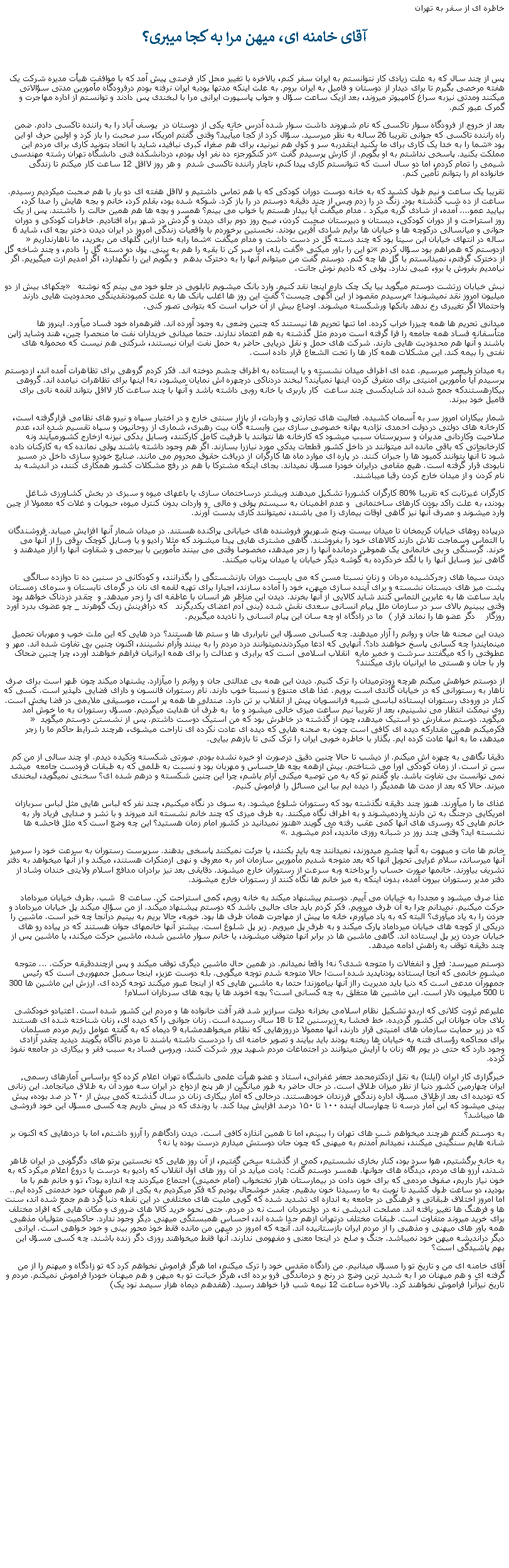 Text Box: خاطره ای از سفر به تهرانآقای خامنه ای، ميهن مرا به کجا میبری؟پس از چند سال که به علت زيادی کار نتوانستم به ايران سفر کنم، بالاخره با تغيير محل کار فرصتی پيش آمد که با موافقت هيأت مديره شرکت يک هفته مرخصی بگيرم تا برای ديدار از دوستان و فاميل به ايران بروم. به علت اينکه مدتها بودبه ايران نرفته بودم درفرودگاه مأمورين مدتی سؤالاتی ميکنند ومدتی نيزبه سراغ کامپيوتر ميروند، بعد ازيک ساعت سؤال و جواب پاسپورت ايرانی مرا با لبخندی پس دادند و توانستم از اداره مهاجرت و گمرک عبور کنم. بعد از خروج از فرودگاه سوار تاکسی که نام شهروند داشت سوار شده آدرس خانه يکی از دوستان در  يوسف آباد را به راننده تاکسی دادم. ضمن راه راننده تاکسی که جوانی تقريبا 26 ساله به نظر ميرسيد. سؤال کرد از کجا ميآييد؟ وقتی گفتم امريکا، سر صحبت را باز کرد و اولين حرف او اين بود �شما را به خدا يک کاری برای ما بکنيد اينقدربه سر و کول هم نيرنيد، برای هم صغرا، کبری نبافيد، شايد با اتحاد بتونيد کاری برای مردم اين مملکت بکنيد. پاسخی نداشتم به او بگويم. از کارش پرسيدم گفت �در کنکورجزء ده نفر اول بودم، دردانشکده فنی دانشگاه تهران رشته مهندسی شيمی را تمام کردم، اما دو سال است که تنوانستم کاری پيدا کنم، ناچار راننده تاکسی شدم  و هر روز لااقل 12 ساعت کار ميکنم تا زندگی خانواده ام را بتوانم تأمين کنم.تقريبا يک ساعت و نيم طول کشيد که به خانه دوست دوران کودکی که با هم تماس داشتيم و لااقل هفته ای دو بار با هم صحبت ميکرديم رسيدم. ساعت از ده شب گذشته بود. زنگ در را زدم وپس از چند دقيقه دوستم در را باز کرد. شوکه شده بود، بقلم کرد، خانم و بجه هايش را صدا کرد، بياييد عمو.... آمده، از شادی گريه ميکرد . مدام ميگفت آيا بيدار هستم يا خواب می بينم؟ همسر و بچه ها هم همين حالت را داشتند. پس از يک روز استراحت و از دوران کودکی، دبستان و دبيرستان صحبت کردن، صبح روز دوم برای ديدن و گردش در شهر براه افتاديم. خاطرات کودکی و دوران جوانی و ميانسالی درکوچه ها و خيابان ها برايم شادی آفرين بودند. نخستين برخوردم با واقعيات زندگی امروز در ايران ديدن دختر بچه ای، شايد 6 ساله در انتهای خيابان ابن سينا بود که چند دسته گل در دست داشت و مدام ميگفت �شما رابه خدا ازاين گلهای من بخريد، ما ناهارنداريم� ازدوستم که همراهم بود سؤال کردم �تو اين را باور ميکنی� گفت بله، اما صبر کن تا بقيه را هم به بينی. پول دو دسته گل را دادم، و چند شاخه گل از دخترک گرفتم، نميدانستم با گل ها چه کنم. دوستم گفت من ميتوانم آنها را به دخترک بدهم  و بگويم اين را نگهدارد، اگر آمديم ازت ميگيريم. اگر نيامديم بفروش يا برو، عيبی ندارد. پولی که داديم نوش جانت.نبش خيابان زرتشت دوستم ميگويد بيا يک چک دارم اينجا نقد کنيم. وارد بانک ميشويم تابلويی در جلو خود می بينم که نوشته  � چکهای بيش از دو ميليون امروز نقد نميشوند!� پرسيدم مقصود از اين آگهی چيست؟ گفت اين روز ها اغلب بانک ها به علت کمبودنقدينگی محدوديت هايی دارند واحتمالا اگر تغييری رخ ندهد بانکها ورشکسته ميشوند. اوضاع بيش از آن خراب است که بتوانی تصور کنی.ميدانی تحريم ها همه چيزرا خراب کرده. اما تنها تحريم ها نيستند که چنين وضعی به وجود آورده اند. فقرهمراه خود فساد ميآورد. اينروز ها متأسفانه فساد همه جامعه را فرا گرفته است مردم مثل گذشته به هم اعتماد ندارند. حتما ميدانی خريداران نفت ما منحصرا چين، هند وشايد ژاپن باشند و آنها هم محدوديت هايی دارند. شرکت های حمل و نقل دريايی حاضر به حمل نفت ايران نيستند، شرکتی هم نيست که محموله های نفتی را بيمه کند. اين مشکلات همه کار ها را تحت الشعاع قرار داده است.  به ميدان وليعصر ميرسيم. عده ای اطراف ميدان نشسته و يا ايستاده به اطراف چشم دوخته اند. فکر کردم گروهی برای تظاهرات آمده اند، ازدوستم پرسيدم آيا مأمورين امنيتی برای متفرق کردن اينها نميآيند؟ لبخند دردناکی درچهره اش نمايان ميشود، نه! اينها برای تظاهرات نيامده اند. گروهی بيکارهستندکه جمع شده اند شايدکسی چند ساعت  کار باربری يا خانه روبی داشته باشد و آنها با چند ساعت کار لااقل بتواند لقمه نانی برای فاميل خود ببرند. شمار بيکاران امروز سر به آسمان کشيده. فعاليت های تجارتی و واردات، از بازار سنتی خارج و در اختيار سپاه و نيرو های نظامی قرارگرفته است، کارخانه های دولتی دردولت احمدی نژادبه بهانه خصوصی سازی بين وابسته گان بيت رهبری، شماری از روحانيون و سپاه تقسيم شده اند، عدم صلاحيت وکاردانی مديران و سرپرستان سبب ميشود که کارخانه ها نتوانند با ظرفيت کامل کارکنند، وسايل يدکی نيزنه ازخارج کشورميآيند ونه کارخانجاتی که باقی مانده اند ميتوانند در داخل کشور قطعات يدکی مورد نيازرا بسازند. اگر هم وجود داشته باشند پولی نمانده که به کارکنان داده شود تا آنها بتوانند کمبود ها را جبران کنند. در پاره ای موارد ماه ها کارگران از دريافت حقوق محروم می مانند. صنايع خودرو سازی داخل در مسير نابودی قرار گرفته است. هيچ مقامی درايران خودرا مسؤل نميداند. بجای اينکه مشترکا با هم در رفع مشکلات کشور همکاری کنند، در انديشه بد نام کردن و از ميدان خارج کردن رقبا ميباشند.کارگران غيرثابت که تقريبا %80 کارگران کشوررا تشکيل ميدهند وبيشتر درساختمان سازی يا باعهای ميوه و سبزی در بخش کشاورزی شاغل بودند، به علت راکد بودن کارهای ساختمانی  و عدم اطمينان به سيستم پولی و مالی  و واردات بدون کنترل ميوه، حبوبات و غلات که معمولا از چين وارد ميشوند و مصرف آنها نيز گاهی اوقات بيماری زا می باشند، نميتوانند کاری بدست آورند.درپياده روهای خيابان کريمخان تا ميدان بيست وپنج شهريور فروشنده های خيابانی پراکنده هستند. در ميدان شمار آنها افزايش ميبابد. فروشندگان با التماس وسماجت تلاش دارند کالاهای خود را بفروشند. گاهی مشتری هايی پيدا ميشوند که مثلا راديو و يا وسايل کوچک برقی را از آنها می خرند. گرسنگی و بی خانمانی يک هموطن درمانده آنها را زجر ميدهد، مخصوصا وقتی می بينند مأمورين با بيرحمی و شقاوت آنها را آزار ميدهند و گاهی نيز وسايل آنها را با لگد خردکرده به گوشه ديگر خيابان يا ميدان پرتاب ميکنند.ديدن سيما های زجرکشيده مردان و زنان نسبتا مسن که می بايست دوران بازنشستگی را بگذرانند، و کودکانی در سنين ده تا دوازده سالگی  پشت ميز های دبستان نشسته و برای آينده سازی ميهن، خود را آماده سازند، اجبارا برای تهيه لقمه ای نان در گرمای تابستان و سرمای زمستان بايد ساعت ها به عابرين التماس کنند شايد کالايی از آنها بخرند. ديدن اين مناظر هر انسان با عاطفه ای را زجر ميدهد. و  چقدر دردناک خواهد بود وقتی ببينيم بالای سر در سازمان ملل پيام انسانی سعدی نقش شده (بنی آدم اعضای يکديگرند   که درآفرينش زيک گوهرند _ چو عضوی بدرد آورد روزگار    دگر عضو ها را نماند قرار )  ما در زادگاه او چه سان اين پيام انسانی را ناديده ميگيريم.ديدن اين صحنه ها جان و روانم را آزار ميدهند. چه کسانی مسؤل اين نابرابری ها و ستم ها هستند؟ درد هايی که اين ملت خوب و مهربان تحميل مينمايندرا چه کسانی پاسخ خواهند داد؟. آنهايی که ادعا ميکردندنميتوانند درد مردم را به بينند وآرام نشينند، اکنون چنين بی تفاوت شده اند. مهر و عطوفتی را که ميگفتند سرشت و خمير مايه  انقلاب اسلامی است که برابری و عدالت را برای همه ايرانيان فراهم خواهند آورد، چرا چنين ضحاک وار با جان و هستی ما ايرانیان بازی ميکنند؟ از دوستم خواهش ميکنم هرچه زودترميدان را ترک کنيم. ديدن اين همه بی عدالتی جان و روانم را ميآزارد. يشنهاد ميکند چون ظهر است برای صرف ناهار به رستورانی که در خيابان گاندی است برويم. غذا های متنوع و نسبتا خوب دارند. نام رستوران فانسون و دارای فضايی دلپذير است. کسی که کنار در ورودی رستوران ايستاذه لباسی شبيه فرانسويان پيش از انقلاب بر تن دارد. صندلی ها همه پر است، موسيقی ملايمی در فضا پخش است. روی نيمکت انتظار می نشينيم، بعد از تقريبا نيم ساعت ميزی خالی ميشود و ما  به طرف آن هدايت ميگرديم. مسؤل رستوران به ما خوش آمد ميگويد. دوستم سفارش دو استيک ميدهد، چون از گذشته در خاطرش بود که من استيک دوست داشتم. پس از نشستن دوستم ميگويد � فکرميکنم همين مقدارکه ديده ای کافی است چون به صحنه هايی که ديده ای عادت نکرده ای ناراحت ميشوی، هرچند شرايط حاکم ما را زجر ميدهد، ما به آنها عادت کرده ايم. بگذار با خاطره خوبی ايران را ترک کنی تا بازهم بيايی.دقيقا نگاهی به چهره اش ميکنم. از ديشب تا حالا چنين دقيق درصورت او خيره نشده بودم. صورتی شکسته وتکيده ديدم. او چند سالی از من کم سن تر است. از زمان کودکی اورا می شناختم. بيش ازهمه بچه ها حساس و مهربان بود و نسبت به ظلمی که به طبقات فرودست جامعه  ميشد نمی توانست بی تفاوت باشد. باو گفتم تو که به من توصيه ميکنی آرام باشم، چرا اين چنين شکسته و درهم شده ای؟ سخنی نميگويد، لبخندی ميزند. حالا که بعد از مدت ها همديگر را ديده ايم بيا اين مسائل را فراموش کنيم. غذای ما را ميآورند. هنوز چند دقيقه نگذشته بود که رستوران شلوغ ميشود. به سوی در نگاه ميکنيم، چند نفر که لباس هايی مثل لباس سربازان امريکايی درجنگ به تن دارند واردميشوند و به اطراف نگاه ميکنند. به طرف ميزی که چند خانم نشسته اند ميروند و با تشر و صدايی فرياد وار به خانم هايی که روسری های آنها کمی عقب رفته می گويند �هنوز نميدانيد در کشور امام زمان هستيد؟ اين چه وضع است که مثل فاحشه ها نشسته ايد؟ وقتی چند روز در شبانه روزی مانديد، آدم ميشويد�. خانم ها مات و مبهوت به آنها چشم ميدوزند، نميدانند چه بايد بکنند، يا جرئت نمیکنند پاسخی بدهند. سرپرست رستوران به سرعت خود را سرميز آنها ميرساند، سلام غرايی تحويل آنها که بعد متوجه شديم مأمورين سازمان امر به معروف و نهی ازمنکرات هستند، ميکند و از آنها ميخواهد به دفتر تشريف بياورند. خانمها صورت حساب را پرداخته وبه سرعت از رستوران خارج ميشوند. دقايقی بعد نيز برادران مدافع اسلام ولايتی خندان وشاد از دفتر مدير رستوران بيرون آمده، بدون اينکه به ميز خانم ها نگاه کنند از رستوران خارج ميشوند.عذا صرف ميشود و مجددا به خيابان می آييم. دوستم پيشنهاد ميکند به خانه رويم، کمی استراحت کن. ساعت 8  شب. بطرف خيابان ميرداماد حرکت ميکنيم. نميدانم چرا به آن طرف ميرويم. فکر کردم بايد جای جالبی باشد که دوستم پيشنهاد ميکند. از من سؤال ميکند پل خيابان ميرداماد و جردن را به ياد ميآوری؟ البته که به ياد ميآورم، خانه ما پيش از مهاجرت همان طرف ها بود. خوبه، حالا بريم به بينيم درآنجا چه خبر است. ماشين را دريکی از کوچه های خيابان ميرداماد پارک ميکند و به طرف پل ميرويم. زير پل شلوغ است. بيشتر آنها خانمهای جوان هستند که در پياده رو های خيابان جردن زير پل ايستاده اند. گاهی ماشين ها در برابر آنها متوقف ميشوند، يا خانم سوار ماشين شده، ماشين حرکت ميکند، يا ماشين پس از چند دقيقه توقف به راهش ادامه ميدهد.دوستم میپرسد: فعل و انفغالات را متوجه شدی؟ نه! واقعا نميدانم. در همين حال ماشين ديگری توقف ميکند و پس ازچنددقيقه حرکت. ... متوجه ميشوم خانمی که آنجا ايستاده بودناپديد شده است! حالا متوجه شدم توچه ميگويی. بله دوست عزيز، اينجا سمبل جمهوريی است که رئيس جمهورآن مدعی است که دنيا بايد مديريت رااز آنها بياموزند! حتما به ماشين هايی که از اينجا عبور ميکنند توجه کرده ای. ارزش اين ماشين ها 300 تا 500 ميليون دلار است. اين ماشين ها متغلق به چه کسانی است؟ بچه آخوند ها يا بچه های سرداران اسلام! عليرغم ثروت کلانی که اربدو تشکيل نظام اسلامی بخزانه دولت سرازير شد فقر آفت خانواده ها و مردم اين کشور شده است. اعتيادو خودکشی بلای جان جوانان اين کشور گرديده. خط فحشا به زيرسنين 12 تا 18 سال رسيده است. زنان جوانی را که ديده ای، زنان شناخته شده ای هستند که در زير حمايت سازمان های امنيتی قرار دارند، آنها معمولا درروزهايی که نظام ميخواهدمشابه 9 ديماه که به گفته عوامل رژيم مردم مسلمان برای محاکمه رؤسای فتنه به خيابان ها ريخته بودند بايد بيايند و تصوير خامنه ای را دردست داشته باشند تا مردم ناآگاه بگويند ديديد چقدر آزادی وجود دارد که حتی در يوم الله زنان با آرايش ميتوانند در اجتماعات مردم شهيد پرور شرکت کنند. ويروس فساد به سبب فقر و بيکاری در جامعه نفوذ کرده. خبرگزاری کار ایران (ایلنا) به نقل ازدکترمحمد جعفر غفرانی، استاد و عضو هیأت علمی دانشگاه تهران اعلام کرده که براساس آمارهای رسمی٬ ایران چهارمین کشور دنیا از نظر میزان طلاق است. در حال حاضر به طور میانگین از هر پنج ازدواج در ایران سه مورد آن به طلاق میانجامد. اين زنانی که توديده ای بعد ازطلاق مسؤل اداره زندگی فرزندان خودهستند. درحالی که آمار بیکاری زنان در سال گذشته کمی بیش از ۲۰ در صد بوده، پیش‌ بینی میشود که این آمار درسه تا چهارسال آینده ۱۰۰ تا ۱۵۰ درصد افزایش پیدا کند. با روندی که در پيش داريم چه کسی مسؤل اين خود فروشی ها ميباشد؟به دوستم گفتم هرچند ميخواهم شب های تهران را ببينم، اما تا همين انذازه کافی است. ديدن زادگاهم را آرزو داشتم، اما با دردهايی که اکنون بر شانه هايم سنگينی ميکنند، نميدانم آمدنم به ميهنی که چون جان دوستش ميدارم درست بوده يا نه؟به خانه برگشتيم، هوا سرد بود، کنار بخاری نشستيم، کمی از گذشته سخن گفتيم، از آن روز هايی که نخستين پرتو های دگرگونی در ايران ظاهر شدند، آرزو های مردم، ديدگاه های جوانها. همسر دوستم گفت: يادت ميآيد در آن روز های اول انقلاب که راديو به درست يا دروغ اعلام ميکرد که به خون نياز داريم، صفوف مردمی که برای خون دادن در بيمارستان هزار تختخواب (امام خمينی) اجتماع ميکردند چه اندازه بود؟، تو و خانم هم با ما بوديد، دو ساعت طول کشيد تا نوبت به ما رسيدتا خون بدهيم. چقدر خوشحال بوديم که فکر ميکرديم به يکی از هم ميهنان خود خدمتی کرده ايم.. اما امروز اختلاف طبقاتی و فرهنگی در جامعه به اندازه ای تشديد شده که گويی مليت های مختلفی در اين نقطه دنيا گرد هم جمع شده اند، سنت ها و فرهنگ ها تغيير يافته اند. مصلحت انديشی نه در دولتمردان است نه در مردم. حتی نحوه خريد کالا های ضروری و مکان هايی که افراد مختلف برای خريد ميروند متفاوت است. طبقات مختلف درتهران ازهم جدا شده اند، احساس همبستگی ميهنی ديگر وجود ندارد. حاکميت متوليان مذهبی همه باور های ميهنی و مذهبی را از مردم ايران بازستانيده اند. آنچه که امروز در ميهن من مانده فقط خوذ محور بينی و خود خواهی است. ايرانی ديگر درانديشه ميهن خود نميباشد. جنگ و صلح در اينجا معنی و مفهومی ندارند. آنها فقط ميخواهند روزی دگر زنده باشند. چه کسی مسؤل اين بهم پاشيدگی است؟آقای خامنه ای من و تاريخ تو را مسؤل ميدانيم. من زادگاه مقدس خود را ترک ميکنم، اما هرگز فراموش نخواهم کرد که تو زادگاه و ميهنم را از من گرفته ای و هم ميهنان مر ا به شديد ترين وضع در رنج و درماندگی فرو برده ای، هرگز خيانت تو به ميهن و هم ميهنان خودرا فراموش نميکنم. مردم و تاريخ نيزآنرا فراموش نخواهند کرد. بالاخره ساعت 12 نيمه شب فرا خواهد رسيد. (هفدهم ديماه هزار سيصد نود يک)