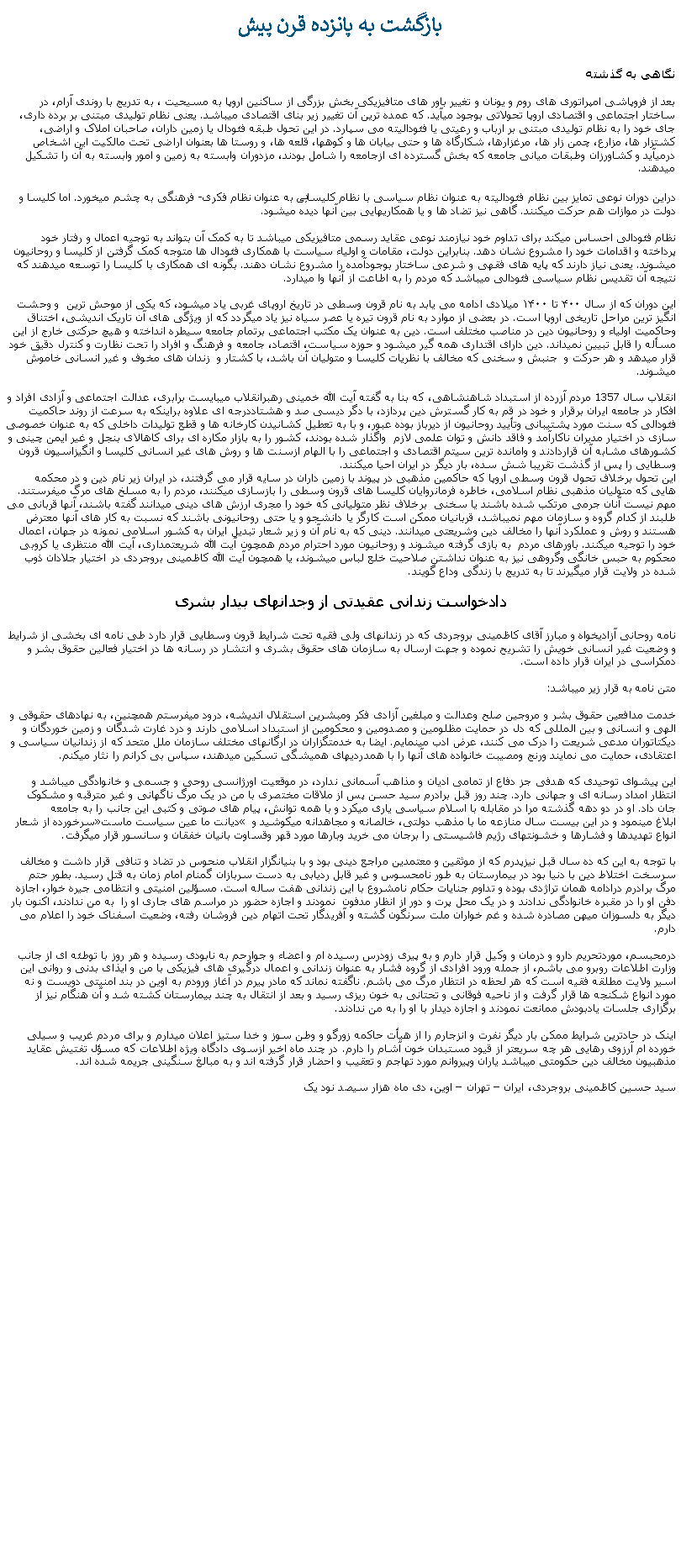 Text Box: بازگشت به پانزده قرن پيشنگاهی به گذشتهبعد از فروپاشی امپراتوری های روم و یونان و تغییر باور های متافيزيکی بخش بزرگی از ساکنين اروپا به مسیحیت ، به تدريج با روندی آرام، در ساختار اجتماعی و اقتصادی اروپا تحولاتی بوجود ميآيد. که عمده‌ ترین آن تغيير زیر بنای اقتصادی ميباشد. یعنی نظام تولیدی مبتنی بر برده ‌داری، جای خود را به نظام تولیدی مبتنی بر ارباب و رعیتی یا فئودالیته می ‌سپارد. در اين تحول طبقه فئودال یا زمین ‌داران، صاحبان املاک و اراضی، کشتزار ها، مزارع، چمن زار ها، مرغزارها، شکارگاه‌ ها و حتی بیابان ‌ها و کوهها، قلعه ‌ها، و روستا ‌ها بعنوان اراضی تحت مالکیت این اشخاص درميآيد و کشاورزان وطبقات میانی جامعه که بخش گسترده ای ازجامعه را شامل بودند، مزدوران وابسته به زمين و امور وابسته به آن را تشکيل ميدهند.دراین دوران نوعی تمایز بین نظام فئودالیته به عنوان نظام سیاسی با نظام کلیسايی به عنوان نظام فکری- فرهنگی به چشم میخورد. اما کلیسا و دولت در موازات هم حرکت میکنند. گاهی نيز تضاد ها و يا همکاريهايی بین آنها دیده میشود. نظام فئودالی احساس ميکند برای تداوم خود نیازمند نوعی عقاید رسمی متافيزيکی ميباشد تا به کمک آن بتواند به توجیه اعمال و رفتار خود پرداخته و اقدامات خود را مشروع نشان دهد. بنابراین دولت، مقامات و اولیاء سیاست با همکاری فئودال ها متوجه کمک گرفتن از کلیسا و روحانیون میشوند. یعنی نیاز دارند که پایه‌ های فقهی و شرعی ساختار بوجودآمده را مشروع نشان دهند. بگونه ای همکاری با کليسا را توسعه ميدهند که نتيجه آن تقديس نظام سیاسی فئودالی ميباشد که مردم را به اطاعت از آنها وا ميدارد. اين دوران که از سال ۴۰۰ تا ۱۴۰۰ میلادی ادامه می يابد به نام قرون وسطی در تاریخ اروپای غربی ياد ميشود، که یکی از موحش ‌ترین  و وحشت انگيز ترين مراحل تاریخی اروپا است. در بعضی از موارد به نام قرون تیره یا عصر سياه نيز یاد ميگردد که از ویژگی‌ های آن تاریک اندیشی، اختناق وحاکميت اولیاء و روحانيون دین در مناصب مختلف است. دین به عنوان یک مکتب اجتماعی برتمام جامعه سیطره انداخته و هیچ حرکتی خارج از این مسأله را قابل تبیین نميداند. دین دارای اقتداری همه گیر ميشود و حوزه سیاست، اقتصاد، جامعه و فرهنگ و افراد را تحت نظارت و کنترل دقیق خود قرار ميدهد و هر حرکت و  جنبش و سخنی که مخالف با نظريات کليسا و متوليان آن باشد، با کشتار و  زندان های مخوف و غير انسانی خاموش ميشوند.انقلاب سال 1357 مردم آزرده از استبداد شاهنشاهی، که بنا به گفته آيت الله خمينی رهبرانقلاب ميبايست برابری، عدالت اجتماعی و آزادی افراد و افکار در جامعه ايران برقرار و خود در قم به کار گسترش دين پردازد، با دگر ديسی صد و هشتاددرجه ای علاوه براينکه به سرعت از روند حاکميت فئودالی که سنت مورد پشتيبانی وتأييد روحانيون از ديرباز بوده عبور، و با به تعطيل کشانيدن کارخانه ها و قطع توليدات داخلی که به عنوان خصوصی سازی در اختيار مديران ناکارآمد و فاقد دانش و توان علمی لازم  واگذار شده بودند، کشور را به بازار مکاره ای برای کاهالای بنجل و غير ايمن چينی و کشورهای مشابه آن قراردادند و وامانده ترين سيتم اقتصادی و اجتماعی را با الهام ازسنت ها و روش های غير انسانی کليسا و انگيزاسيون قرون وسطايی را پس از گذشت تقريبا شش سده، بار ديگر در ايران احيا ميکنند. اين تحول برخلاف تحول قرون وسطی اروپا که حاکمين مذهبی در پيوند با زمين داران در سايه قرار می گرفتند، در ايران زير نام دين و در محکمه هايی که متوليان مذهبی نظام اسلامی، خاطره فرمانروايان کليسا های قرون وسطی را بازسازی ميکنند، مردم را به مسلخ های مرگ میفرستند. مهم نيست آنان جرمی مرتکب شده باشند يا سخنی  برخلاف نظر متوليانی که خود را مجری ارزش های دينی ميدانند گفته باشند، آنها قربانی می طلبند از کدام گروه و سازمان مهم نميباشد، قربانیان ممکن است کارگر يا دانشجو و يا حتی روحانيونی باشند که نسبت به کار های آنها معترض هستند و روش و عملکرد آنها را مخالف دين وشريعتی ميدانند. دينی که به نام آن و زير شعار تبديل ايران به کشور اسلامی نمونه در جهان، اعمال خود را توجيه ميکنند. باورهای مردم  به بازی گرفته ميشوند و روحانيون مورد احترام مردم همچون آيت الله شريعتمداری، آيت الله منتظری يا کروبی محکوم به حبس خانگی وگروهی نيز به عنوان نداشتن صلاحيت خلع لباس ميشوند، يا همچون آيت الله کاظمينی بروجردی در اختيار جلادان ذوب شده در ولايت قرار ميگيرند تا به تدريج با زندگی وداع گويند.دادخواست زندانی عقیدتی از وجدانهای بیدار بشرینامه روحانی آزادیخواه و مبارز آقای کاظمینی بروجردی که در زندانهای ولی فقیه تحت شرایط قرون وسطایی قرار دارد طی نامه ای بخشی از شرایط و وضعیت غیر انسانی خویش را تشریح نموده و جهت ارسال به سازمان های حقوق بشری و انتشار در رسانه ها در اختیار فعالین حقوق بشر و دمکراسی در ایران قرار داده است. متن نامه به قرار زير ميباشد: خدمت مدافعین حقوق بشر و مروجین صلح وعدالت و مبلغین آزادی فکر ومبشرین استقلال اندیشه، درود ميفرستم همچنین، به نهادهای حقوقی و الهی و انسانی و بین المللی که دل در حمایت مظلومین و مصدومین و محکومین از استبداد اسلامی دارند و درد غارت شدگان و زمین خوردگان و دیکتاتوران مدعی شریعت را درک می کنند، عرض ادب مینمايم. ایضا به خدمتگزاران در ارگانهای مختلف سازمان ملل متحد که از زندانیان سیاسی و اعتقادی، حمایت می نمایند ورنج ومصیبت خانواده های آنها را با همدردیهای همیشگی تسکین میدهند، سپاس بی کرانم را نثار ميکنم. این پیشوای توحیدی که هدفی جز دفاع از تمامی ادیان و مذاهب آسمانی ندارد، در موقعیت اورژانسی روحی و جسمی و خانوادگی میباشد و انتظار امداد رسانه ای و جهانی دارد. چند روز قبل برادرم سید حسن پس از ملاقات مختصری با من در یک مرگ ناگهانی و غیر مترقبه و مشکوک جان داد. او در دو دهه گذشته مرا در مقابله با اسلام سیاسی یاری میکرد و با همه توانش، پیام های صوتی و کتبی این جانب را به جامعه سرخورده از شعار �دیانت ما عین سیاست ماست� ابلاغ مینمود و در این بیست سال منازعه ما با مذهب دولتی، خالصانه و مجاهدانه میکوشيد و انواع تهدیدها و فشارها و خشونتهای رژیم فاشیستی را برجان می خرید وبارها مورد قهر وقساوت بانیان خفقان و سانسور قرار میگرفت.با توجه به این که ده سال قبل نیزپدرم که از موثقین و معتمدین مراجع دینی بود و با بنیانگزار انقلاب منحوس در تضاد و تنافی قرار داشت و مخالف سرسخت اختلاط دین با دنیا بود در بیمارستان به طور نامحسوس و غیر قابل ردیابی به دست سربازان گمنام امام زمان به قتل رسید. بطور حتم مرگ برادرم درادامه همان تراژدی بوده و تداوم جنایات حکام نامشروع با این زندانی هفت ساله است. مسؤلین امنیتی و انتظامی جیره خوار، اجازه دفن او را در مقبره خانوادگی ندادند و در یک محل پرت و دور از انظار مدفون  نمودند و اجازه حضور در مراسم های جاری او را  به من ندادند، اکنون بار دیگر به دلسوزان میهن مصادره شده و غم خواران ملت سرنگون گشته و آفریدگار تحت اتهام دین فروشان رفته، وضعیت اسفناک خود را اعلام می دارم.درمحبسم، موردتحریم دارو و درمان و وکیل قرار دارم و به پیری زودرس رسیده ام و اعضاء و جوارحم به نابودی رسیده و هر روز با توطئه ای از جانب وزارت اطلاعات روبرو می باشم، از جمله ورود افرادی از گروه فشار به عنوان زندانی و اعمال درگیری های فیزیکی با من و ایذای بدنی و روانی این اسیر ولایت مطلقه فقیه است که هر لحظه در انتظار مرگ می باشم. ناگفته نماند که مادر پیرم در آغاز ورودم به اوین در بند امنیتی دویست و نه مورد انواع شکنجه ها قرار گرفت و از ناحیه فوقانی و تحتانی به خون ریزی رسید و بعد از انتقال به چند بیمارستان کشته شد و آن هنگام نیز از برگزاری جلسات یادبودش ممانعت نمودند و اجازه دیدار با او را به من ندادند.اینک در حادترین شرایط ممکن بار دیگر نفرت و انزجارم را از هیأت حاکمه زورگو و وطن سوز و خدا ستیز اعلان ميدارم و برای مردم غریب و سیلی خورده ام آرزوی رهایی هر چه سریعتر از قیود مستبدان خون آشام را دارم. در چند ماه اخیر ازسوی دادگاه ویژه اطلاعات که مسؤل تفتیش عقاید مذهبیون مخالف دین حکومتی میباشد یاران وپیروانم مورد تهاجم و تعقیب و احضار قرار گرفته اند و به مبالغ سنگینی جریمه شده اند.سید حسین کاظمینی بروجردی، ایران � تهران � اوین، دی ماه هزار سيصد نود يک  