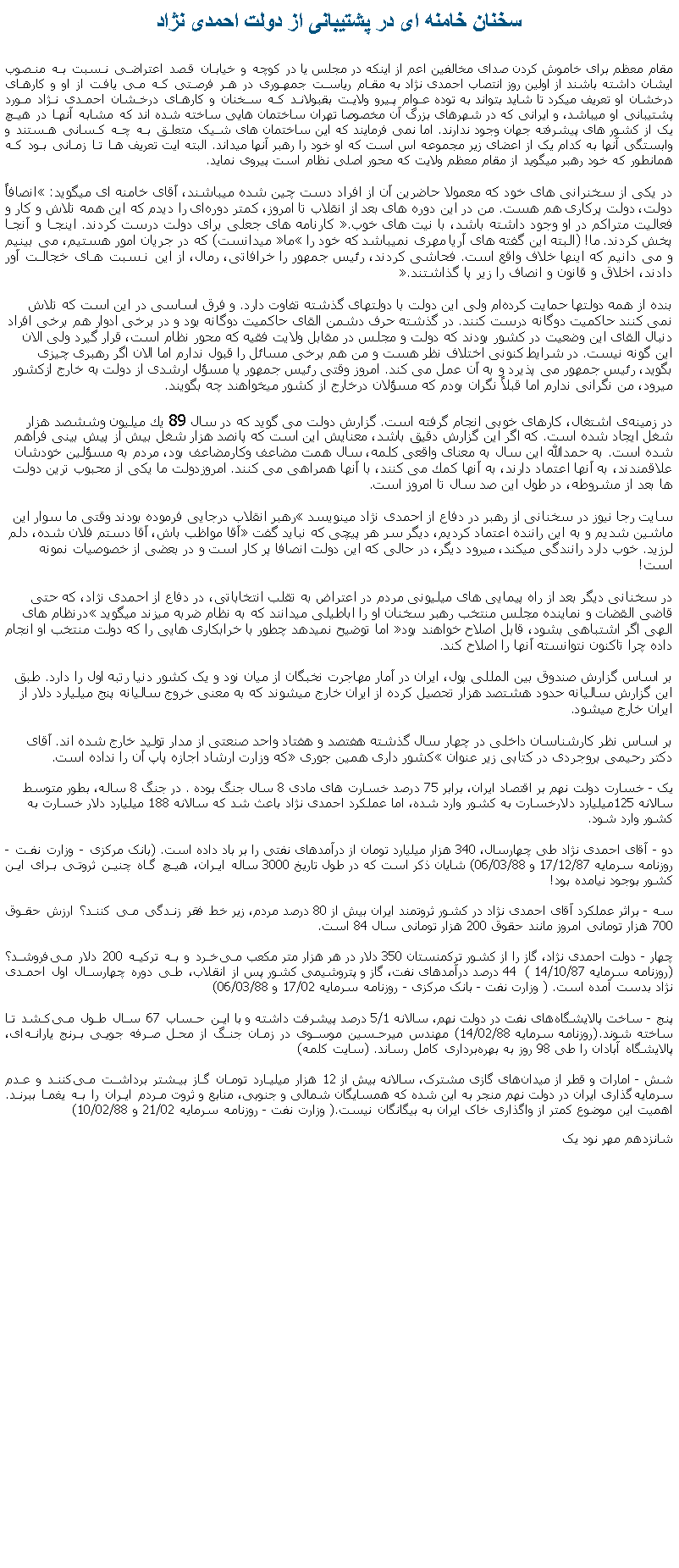 Text Box: سخنان خامنه ای در پشتيبانی از دولت احمدی نژادمقام معظم برای خاموش کردن صدای مخالفين اعم از اينکه در مجلس يا در کوچه و خيابان قصد اعتراضی نسبت به منصوب ايشان داشته باشند از اولين روز انتصاب احمدی نژاد به مقام رياست جمهوری در هر فرصتی که می يافت از او و کارهای درخشان او تعريف ميکرد تا شايد بتواند به توده عوام پيرو ولايت بقبولاند که سخنان و کارهای درخشان احمدی نژاد مورد پشتيبانی او ميباشد، و ايرانی که در شهرهای بزرگ آن مخصوصا تهران ساختمان هايی ساخته شده اند که مشابه آنها در هيچ يک از کشور های پيشرفته جهان وجود ندارند. اما نمی فرمايند که اين ساختمان های شيک متعلق به چه کسانی هستند و وابستگی آنها به کدام يک از اعضای زير مجموعه اس است که او خود را رهبر آنها ميداند. البته ايت تعريف ها تا زمانی بود که همانطور که خود رهبر ميگويد از مقام معظم ولايت که محور اصلی نظام است پيروی نمايد.در يکی از سخنرانی های خود که معمولا حاضرين آن از افراد دست چين شده ميباشند، آقای خامنه ای ميگويد: �انصافاً دولت، دولت پركارى هم هست. من در اين دوره‏ هاى بعد از انقلاب تا امروز، كمتر دوره‏اى را ديدم كه اين همه تلاش و كار و فعاليت متراكم در او وجود داشته باشد، با نيت ‌هاى خوب�. كارنامه های جعلی برای دولت درست كردند. اينجا و آنجا پخش كردند. ما! (البته اين گفته های آريا مهری نميباشد که خود را �ما� ميدانست) كه در جريان امور هستيم، می بينيم و می دانيم كه اينها خلاف واقع است. فحاشی كردند، رئيس جمهور را خرافاتی، رمال، از اين نسبت های خجالت آور دادند، اخلاق و قانون و انصاف را زير پا گذاشتند�. بنده از همه دولتها حمایت کرده‌ام ولی این دولت با دولتهای گذشته تفاوت دارد. و فرق اساسی در این است که تلاش نمی ‌کنند حاکمیت دوگانه درست کنند. در گذشته حرف دشمن القای حاکمیت دوگانه بود و در برخی ادوار هم برخی افراد دنبال القای این وضعیت در کشور بودند که دولت و مجلس در مقابل ولایت فقیه که محور نظام است، قرار گيرد ولی الان این گونه نیست. در شرایط کنونی اختلاف نظر هست و من هم برخی مسائل را قبول ندارم اما الان اگر رهبری چیزی بگوید، رئیس جمهور می‌ پذیرد و به آن عمل می ‌کند. امروز وقتی رئیس جمهور یا مسؤل ارشدی از دولت به خارج ازکشور میرود، من نگرانی ندارم اما قبلاً نگران بودم که مسؤلان درخارج از کشور میخواهند چه بگویند. در زمينه‌ى اشتغال، كارهاى خوبى انجام گرفته است. گزارش دولت می گويد كه در سال 89 يك ميليون وششصد هزار شغل ايجاد شده است. كه اگر اين گزارش دقيق باشد، معنايش اين است كه پانصد هزار شغل بيش از پيش ‌بينى فراهم شده است. به حمدالله اين سال به معناى واقعى كلمه، سال همت مضاعف وكارمضاعف بود، مردم به مسؤلين خودشان علاقمندند، به آنها اعتماد دارند، به آنها كمك می كنند، با آنها همراهى می كنند. امروزدولت ما یکى از محبوب ‏ترین دولت ‏ها بعد از مشروطه، در طول این صد سال تا امروز است.سايت رجا نيوز در سخنانی از رهبر در دفاع از احمدی نژاد مينويسد �رهبر انقلاب درجايی فرموده بودند وقتی ما سوار اين ماشين شديم و به اين راننده اعتماد کرديم، ديگر سر هر پيچی که نبايد گفت �آقا مواظب باش، آقا دستم فلان شده، دلم لرزيد. خوب دارد رانندگی ميکند، ميرود ديگر، در حالی که اين دولت انصافا پر کار است و در بعضی از خصوصيات نمونه است!در سخنانی ديگر بعد از راه پيمايی های ميليونی مردم در اعتراض به تقلب انتخاباتی، در دفاع از احمدی نژاد، که حتی قاضی القضات و نماينده مجلس منتخب رهبر سخنان او را اباطيلی ميدانند که به نظام ضربه ميزند ميگويد �درنظام های الهی اگر اشتباهی بشود، قابل اصلاح خواهند بود� اما توضيح نميدهد چطور با خرابکاری هايی را که دولت منتخب او انجام داده چرا تاکنون نتوانسته آنها را اصلاح کند.بر اساس گزارش صندوق بين المللی پول، ايران در آمار مهاجرت نخبگان از ميان نود و يک کشور دنيا رتبه اول را دارد. طبق اين گزارش ساليانه حدود هشتصد هزار تحصيل کرده از ايران خارج ميشوند که به معنی خروج ساليانه پنج ميليارد دلار از ايران خارج ميشود.بر اساس نظر کارشناسان داخلی در چهار سال گذشته هفتصد و هفتاد واحد صنعتی از مدار توليد خارج شده اند. آقای دکتر رحيمی بروجردی در کتابی زير عنوان �کشور داری همين جوری� که وزارت ارشاد اجازه پاپ آن را نداده است.يک - خسارت دولت نهم بر اقتصاد ایران، برابر 75 درصد خسارت ‏های مادی 8 سال جنگ بوده . در جنگ 8 ساله، بطور متوسط  سالانه 125میلیارد دلارخسارت به کشور وارد شده، اما عملکرد احمدی نژاد باعث شد که سالانه 188 میلیارد دلار خسارت به کشور وارد شود.دو - آقای احمدی نژاد طی چهارسال، 340 هزار میلیارد تومان از درآمدهای نفتی را بر باد داده است. (بانک مرکزی - وزارت نفت - روزنامه سرمایه 17/12/87 و 06/03/88) شایان ذکر است که در طول تاریخ 3000 ساله ایران، هیچ‏ گاه چنین ثروتی برای این کشور بوجود نیامده بود! سه - براثر عملکرد آقای احمدی نژاد در کشور ثروتمند ایران بیش از 80 درصد مردم، زیر خط فقر زندگی می کنند؟ ارزش حقوق 700 هزار تومانی امروز مانند حقوق 200 هزار تومانی سال 84 است.چهار - دولت احمدی نژاد، گاز را از کشور ترکمنستان 350 دلار در هر هزار متر مکعب می‏خرد و به ترکیه 200 دلار می‏فروشد؟ (روزنامه سرمایه 14/10/87 )  44 درصد درآمدهای نفت، گاز و پتروشیمی کشور پس از انقلاب، طی دوره چهارسال اول احمدی نژاد بدست آمده است. ( وزارت نفت - بانک مرکزی - روزنامه سرمایه 17/02 و 06/03/88)پنج - ساخت پالایشگاه‏های نفت در دولت نهم، سالانه 5/1 درصد پیشرفت داشته و با این حساب 67 سال طول می‏کشد تا ساخته شوند.(روزنامه سرمایه 14/02/88) مهندس میرحسین موسوی در زمان جنگ از محل صرفه جویی برنج یارانه‏ای، پالایشگاه آبادان را طی 98 روز به بهره‏برداری کامل رساند. (سایت کلمه) شش - امارات و قطر از میدان‏های گازی مشترک، سالانه بیش از 12 هزار میلیارد تومان گاز بیشتر برداشت می‏کنند و عدم سرمایه‏گذاری ایران در دولت نهم منجر به این شده که همسایگان شمالی و جنوبی، منابع و ثروت مردم ایران را به یغما ببرند. اهمیت این موضوع کمتر از واگذاری خاک ایران به بیگانگان نیست.( وزارت نفت - روزنامه سرمایه 21/02 و 10/02/88)شانزدهم مهر نود يک 