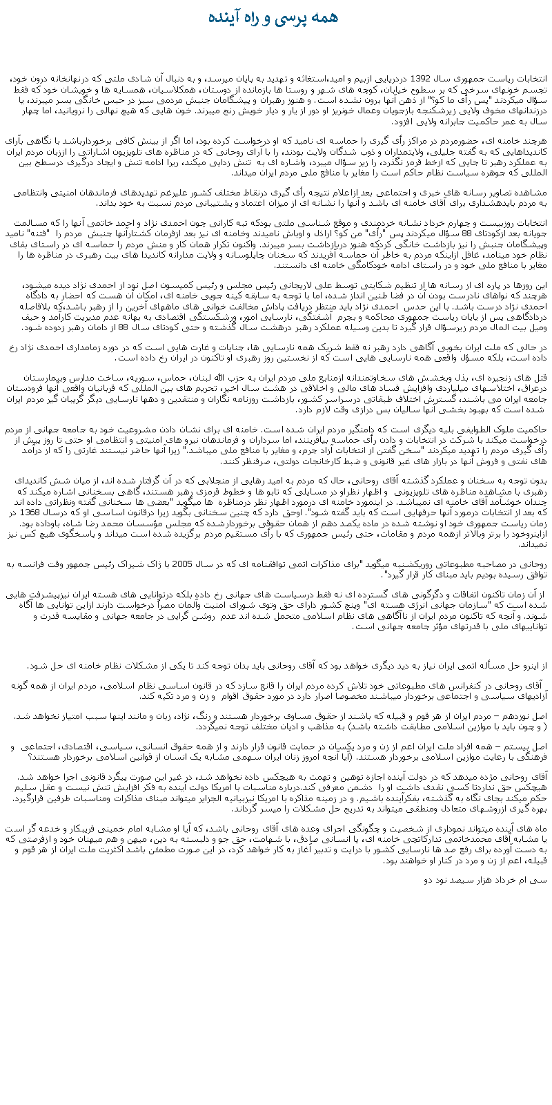 Text Box:  همه پرسی و راه آيندهانتخابات رياست جمهوری سال 1392 دردريايی ازبيم و اميد،استغاثه و تهديد به پايان ميرسد، و به دنبال آن شادی ملتی که درنهانخانه درون خود، تجسم خونهای سرخی که بر سطوح خيابان، کوچه های شهر و روستا ها بازمانده از دوستان، همکلاسيان، همسايه ها و خويشان خود که فقط سؤال ميکردند "پس رأی ما کو؟" از ذهن آنها برون نشده است. و هنوز رهبران و پيشگامان جنبش مردمی سبز در حبس خانگی بسر ميبرند، يا درزندانهای مخوف ولايی زيرشکنجه بازجويان وعمال خونريز او دور از يار و ديار خويش رنج میبرند. خون هايی که هيچ نهالی را نرويانيد، اما چهار سال به عمر حاکميت جابرانه ولايی افزود.هرچند خامنه ای، حضورمردم در مراکز رأی گيری را حماسه ای ناميد که او درخواست کرده بود، اما اگر از بينش کافی برخوردارباشد با نگاهی بآرای کانديداهايی که به گفته جليلی، ولايتمداران و ذوب شدگان ولايت بودند، را با آرای روحانی که در مناظره های تلويزيون اشاراتی را اززبان مردم ايران به عملکرد رهبر تا جايی که ازخط قرمز نگذرد، را زير سؤال ميبرد، واشاره ای به  تنش زدايی ميکند، ريرا ادامه تنش و ايجاد درگيری درسطح بين المللی که جوهره سياست نظام حاکم است را مغاير با منافع ملی مردم ايران ميداند. مشاهده تصاوير رسانه های خبری و اجتماعی بعد ازاعلام نتيجه رأی گيری درنقاط مختلف کشور عليرغم تهديدهای فرماندهان امنيتی وانتظامی به مردم بايدهشداری برای آقای خامنه ای باشد و آنها را نشانه ای از ميزان اعتماد و پشتيبانی مردم نسبت به خود بداند.انتخابات روزبيست و چهارم خرداد نشانه خردمندی و موقع شناسی ملتی بودکه تبه کارانی چون احمدی نژاد و احمد خاتمی آنها را که مسالمت جويانه بعد ازکودتای 88 سؤال میکردند پس "رأی" من کو؟ اراذل و اوباش ناميدند وخامنه ای نيز بعد ازفرمان کشتارآنها جنبش  مردم را  "فتنه" ناميد وپيشگامان جنبش را نيز بازداشت خانگی کردکه هنوز دربازداشت بسر ميبرند. واکنون تکرار همان کار و منش مردم را حماسه ای در راستای بقای نظام خود مينامد، غافل ازاينکه مردم به خاطر آن حماسه آفريدند که سخنان چاپلوسانه و ولايت مدارانه کانديدا های بيت رهبری در مناظره ها را مغاير با منافع ملی خود و در راستای ادامه خودکامگی خامنه ای دانستند. اين روزها در پاره ای از رسانه ها از تنظيم شکايتی توسط علی لاريجانی رئيس مجلس و رئيس کميسون اصل نود از احمدی نژاد ديده ميشود، هرچند که نواهای نادرست بودن آن در فضا طنين انداز شده، اما با توجه به سابقه کينه جويی خامنه ای، امکان آن هست که احضار به دادگاه احمدی نژاد درست باشد. با اين حدس  احمدی نژاد بايد منتظر دريافت پاداش مخالفت خوانی های ماههای آخرين را از رهبر باشد،که بلافاصله دردادگاهی پس از يايان رياست جمهوری محاکمه و بجرم  آشفتگی، نارسايی امور، ورشکستگی اقتصادی به بهانه عدم مديريت کارآمد و حيف وميل بيت المال مردم زيرسؤال قرار گيرد تا بدين وسيله عملکرد رهبر درهشت سال گذشته و حتی کودتای سال 88 از دامان رهبر زدوده شود.در حالی که ملت ايران بخوبی آگاهی دارد رهبر نه فقط شريک همه نارسايی ها، جنايات و غارت هايی است که در دوره زمامداری احمدی نژاد رخ داده است، بلکه مسؤل واقعی همه نارسايی هايی است که از نخستين روز رهبری او تاکنون در ايران رخ داده است.قتل های زنجيره ای، بذل وبخشش های سخاوتمندانه ازمنابع ملی مردم ايران به حزب الله لبنان، حماس، سوريه، ساخت مدارس وبيمارستان درعراق، اختلاسهای ميلياردی وافزايش فساد های مالی و اخلاقی در هشت سال اخير، تحريم های بين المللی که قربانيان واقعی آنها فرودستان جامعه ايران می باشند، گسترش اختلاف طبقاتی درسراسر کشور، بازداشت روزنامه نگاران و منتقدين و دهها نارسايی ديگر گريبان گير مردم ايران  شده است که بهبود بخشی آنها ساليان بس درازی وقت لازم دارد.حاکميت ملوک الطوايفی بليه ديگری است که دامنگير مردم ايران شده است. خامنه ای برای نشان دادن مشروعيت خود به جامعه جهانی از مردم درخواست ميکند با شرکت در انتخابات و دادن رأی حماسه بيافرينند، اما سرداران و فرماندهان نيرو های امنيتی و انتظامی او حتی تا روز پيش از رأی گيری مردم را تهديد ميکردند "سخن گفتن از انتخابات آزاد جرم، و مغاير با منافع ملی ميباشد." زيرا آنها حاضر نيستند غارتی را که از درآمد های نفتی و فروش آنها در بازار های غير قانونی و ضبط کارخانجات دولتی، صرفنظر کنند.بدون توجه به سخنان و عملکرد گذشته آقای روحانی، حال که مردم به اميد رهايی از منجلابی که در آن گرفتار شده اند، از ميان شش کانديدای رهبری با مشاهده مناظره های تلويزيونی  و اظهار نظراو در مسايلی که تابو ها و خطوط قرمزی رهبر هستند، گاهی بسخنانی اشاره ميکند که چندان خوشآمد آقای خامنه ای نميباشد. در اينمورد خامنه ای درمورد اظهار نظر درمناظره  ها ميگويد "بعضی ها سخنانی گفته ونظراتی داده اند که بعد از انتخابات درمورد آنها حرفهايی است که بايد گفته شود". اوحق دارد که چنين سخنانی بگويد زيرا درقانون اساسی او که درسال 1368 در زمان رياست جمهوری خود او نوشته شده در ماده يکصد دهم از همان حقوقی برخوردارشده که مجلس مؤسسان محمد رضا شاه، باوداده بود. ازاينروخود را برتر وبالاتر ازهمه مردم و مقامات، حتی رئيس جمهوری که با رأی مستقيم مردم برگزيده شده است ميداند و پاسخگوی هيچ کس نيز نميداند. روحانی در مصاحبه مطبوعاتی روريکشنبه ميگويد "برای مذاکرات اتمی توافقنامه ای که در سال 2005 با ژاک شیراک رئیس جمهور وقت فرانسه به توافق رسيده بوديم بايد مبنای کار قرار گیرد". از آن زمان تاکنون اتفاقات و دگرگونی های گسترده ای نه فقط درسياست های جهانی رخ داده بلکه درتوانايی های هسته ايران نيزپيشرفت هايی شده است که "سازمان جهانی انرژی هسته ای" وپنج کشور دارای حق وتوی شورای امنيت وآلمان مصراً درخواست دارند ازاين توانايی ها آگاه شوند. و آنچه که تاکنون مردم ايران از ناآگاهی های نظام اسلامی متحمل شده اند عدم  روشن گرايی در جامعه جهانی و مقايسه قدرت و توانايیهای ملی با قدرتهای مؤثر جامعه جهانی است.از اينرو حل مسأله اتمی ايران نياز به ديد ديگری خواهد بود که آقای روحانی بايد بدان توجه کند تا يکی از مشکلات نظام خامنه ای حل شود.  آقای روحانی در کنفرانس های مطبوعاتی خود تلاش کرده مردم ايران را قانع سازد که در قانون اساسی نظام اسلامی، مردم ايران از همه گونه آزادیهای سياسی و اجتماعی برخوردار ميباشند مخصوصا اصرار دارد در مورد حقوق اقوام  و زن و مرد تکيه کند.اصل نوزدهم � مردم ايران از هر قوم و قبيله که باشند از حقوق مساوی برخوردار هستند و رنگ، نژاد، زبان و مانند اينها سبب امتياز نخواهد شد. ( و چون بايد با موازين اسلامی مطابقت داشته باشد) به مذاهب و اديان مختلف توجه نميگردد. اصل بيستم � همه افراد ملت ايران اعم از زن و مرد يکسان در حمايت قانون قرار دارند و از همه حقوق انسانی، سياسی، اقتصادی، اجتماعی  و فرهنگی با رعايت موازين اسلامی برخوردار هستند. (آيا آنچه امروز زنان ايران سهمی مشابه يک انسان از قوانين اسلامی برخوردار هستند؟ آقای روحانی مژده ميدهد که در دولت آینده اجازه توهین و تهمت به هیچکس داده نخواهد شد، در غير اين صورت پیگرد قانونی اجرا خواهد شد. هیچکس حق نداردتا کسی نقدی داشت او را  دشمن معرفی کند.درباره مناسبات با امريکا دولت آینده به فکر افزایش تنش نیست و عقل سلیم حکم میکند بجای نگاه به گذشته، بفکرآینده باشیم. و در زمینه مذاکره با امریکا نیزبیانیه الجزایر میتواند مبنای مذاکرات ومناسبات طرفين قرارگیرد. بهره گيری ازروشهای متعادل ومنطقی ميتواند به تدريج حل مشکلات را ميسر گرداند.ماه های آينده ميتواند نموداری از شخصيت و چگونگی اجرای وعده های آقای روحانی باشد، که آيا او مشابه امام خمينی فريبکار و خدعه گر است يا مشابه آقای محمدخاتمی تدارکاتچی خامنه ای، يا انسانی صادق، با شهامت، حق جو و دلبسته به دين، ميهن و هم ميهنان خود و ازفرصتی که به دست آورده برای رفع صد ها نارسايی کشور با درايت و تدبير آغاز به کار خواهد کرد، در اين صورت مطمئن باشد اکثريت ملت ايران از هر قوم و قبيله، اعم از زن و مرد در کنار او خواهند بود.سی ام خرداد هزار سيصد نود دو