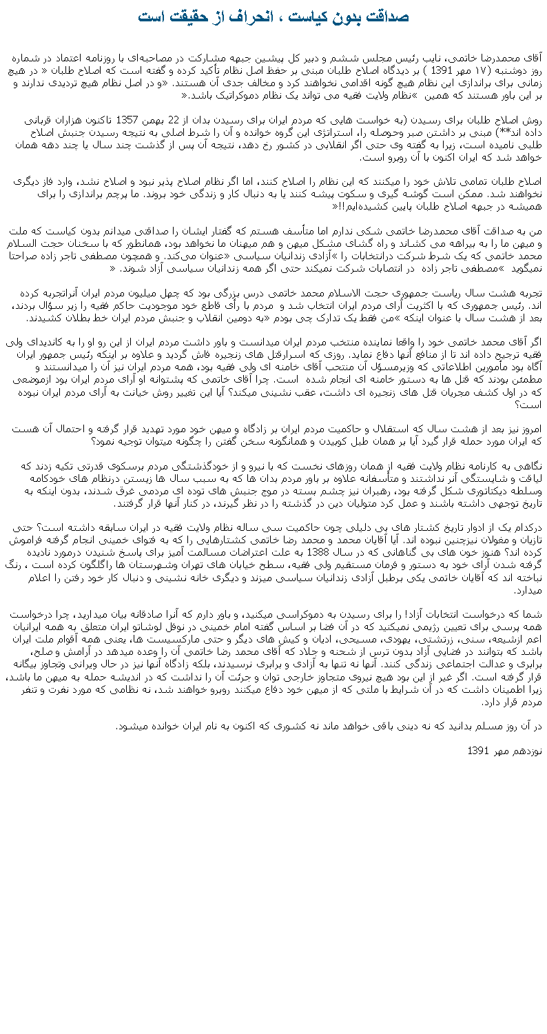 Text Box: صداقت بدون کياست ، انحراف از حقيقت استآقای محمدرضا خاتمی، نایب رئیس مجلس ششم و دبیر کل پیشین جبهه مشارکت در مصاحبه‌ای با روزنامه اعتماد در شماره روز دوشنبه (۱۷ مهر 1391 ) بر دیدگاه اصلاح ‌طلبان مبنی بر حفظ اصل نظام تأکید کرده و گفته است که اصلاح ‌طلبان � در هیچ ‌زمانی برای براندازی این نظام هیچ‌ گونه اقدامی نخواهند کرد و مخالف جدی آن هستند.� و در اصل نظام هیچ تردیدی ندارند و بر این باور هستند که همین � نظام ولایت فقیه می‌ تواند یک نظام دموکراتیک باشد.� روش اصلاح ‌طلبان برای رسيدن (به خواست هايی که مردم ايران برای رسيدن بدان از 22 بهمن 1357 تاکنون هزاران قربانی داده اند**) مبنی بر داشتن صبر وحوصله را، استراتژی این گروه خوانده و آن را شرط اصلی به نتیجه رسیدن جنبش اصلاح ‌طلبی نامیده است، زیرا به گفته‌ وی حتی اگر انقلابی در کشور رخ دهد، نتیجه آن پس از گذشت چند سال یا چند دهه همان خواهد شد که ایران اکنون با آن روبرو است.اصلاح‌ طلبان تمامی تلاش‌ خود را میکنند که این نظام را اصلاح کنند، اما اگر نظام اصلاح ‌پذیر نبود و اصلاح نشد، وارد فاز دیگری نخواهند شد. ممکن است گوشه‌ گیری و سکوت پیشه کنند یا به دنبال کار و زندگی خود بروند. ما پرچم براندازی را برای همیشه در جبهه اصلاح ‌طلبان پایین کشیده‌ایم!!�من به صداقت آقای محمدرضا خاتمی شکی ندارم اما متأسف هستم که گفتار ايشان را صداقتی ميدانم بدون کياست که ملت و ميهن ما را به بيراهه می کشاند و راه گشای مشکل ميهن و هم ميهنان ما نخواهد بود، همانطور که با سخنان حجت السلام محمد خاتمی که یک شرط شرکت درانتخابات را �آزادی زندانیان سیاسی� عنوان می‌کند. و همچون مصطفی تاجر زاده صراحتا نميگويد � مصطفی تاجر زاده  در انتصابات شرکت نمیکند حتی اگر همه زندانيان سياسی آزاد شوند. �تجربه هشت سال رياست جمهوری حجت الاسلام محمد خاتمی درس بزرگی بود که چهل ميليون مردم ايران آنراتجربه کرده اند. رئيس جمهوری که با اکثريت آرای مردم ايران انتخاب شد و  مردم با رأی قاطع خود موجوديت حاکم فقيه را زير سؤال بردند، بعد از هشت سال با عنوان اينکه �من فقط يک تدارک چی بودم� به دومين انقلاب و جنبش مردم ايران خط بطلان کشيدند. اگر آقای محمد خاتمی خود را واقعا نماينده منتخب مردم ايران ميدانست و باور داشت مردم ايران از اين رو او را به کانديدای ولی فقيه ترجيح داده اند تا از منافع آنها دفاع نمايد. روزی که اسرارقتل های زنجيره فاش گرديد و علاوه بر اينکه رئيس جمهور ايران آگاه بود مأمورين اطلاعاتی که وزيرمسؤل آن منتحب آقای خامنه ای ولی فقيه بود، همه مردم ايران نيز آن را ميدانستند و مطمئن بودند که قتل ها به دستور خامنه ای انجام شده  است. چرا آقای خاتمی که پشتوانه او آرای مردم ايران بود ازموضعی که در اول کشف مجريان قتل های زنجيره ای داشت، عقب نشينی ميکند؟ آيا اين تغيير روش خيانت به آرای مردم ايران نبوده است؟امروز نيز بعد از هشت سال که استقلال و حاکميت مردم ايران بر زادگاه و ميهن خود مورد تهديد قرار گرفته و احتمال آن هست که ايران مورد حمله قرار گيرد آيا بر همان طبل کوبيدن و همانگونه سخن گفتن را چگونه ميتوان توجيه نمود؟نگاهی به کارنامه نظام ولايت فقيه از همان روزهای نخست که با نيرو و از خودگذشتگی مردم برسکوی قدرتی تکيه زدند که لياقت و شايستگی آنر نداشتند و متأسفانه علاوه بر باور مردم بدان ها که به سبب سال ها زيستن درنظام های خودکامه وسلطه ديکتاتوری شکل گرفته بود، رهبران نيز چشم بسته در موج جنبش های توده ای مردمی غرق شدند، بدون اينکه به تاريخ توجهی داشته باشند و عمل کرد متوليان دين در گذشته را در نظر گيرند، در کنار آنها قرار گرفتند.درکدام يک از ادوار تاريخ کشتار های بی دليلی چون حاکميت سی ساله نظام ولايت فقيه در ايران سابقه داشته است؟ حتی تازيان و مغولان نيزچنين نبوده اند. آيا آقايان محمد و محمد رضا خاتمی کشتارهايی را که به فتوای خمينی انجام گرفته فراموش کرده اند؟ هنوز خون های بی گناهانی که در سال 1388 به علت اعتراضات مسالمت آميز برای پاسخ شنيدن درمورد ناديده گرفته شدن آرای خود به دستور و فرمان مستقيم ولی فقيه، سطح خيابان های تهران وشهرستان ها راگلگون کرده است ، رنگ نباخته اند که آقايان خاتمی يکی برطبل آزادی زندانيان سياسی ميزند و ديگری خانه نشينی و دنبال کار خود رفتن را اعلام ميدارد.شما که درخواست انتخابات آزاد! را برای رسيدن به دموکراسی ميکنيد، و باور دارم که آنرا صادقانه بيان ميداريد، چرا درخواست همه پرسی برای تعيين رژيمی نميکنيد که در آن فضا بر اساس گفته امام خمينی در نوفل لوشاتو ايران متعلق به همه ايرانيان اعم ازشيعه، سنی، زرتشتی، يهودی، مسيحی، اديان و کيش های ديگر و حتی مارکسيست ها، يعنی همه آقوام ملت ايران باشد که بتوانند در فضايی آزاد بدون ترس از شحنه و جلاد که آقای محمد رضا خاتمی آن را وعده ميدهد در آرامش و صلح، برابری و عدالت اجتماعی زندگی کنند. آنها نه تنها به آزادی و برابری نرسيدند، بلکه زادگاه آنها نيز در حال ويرانی وتجاوز بيگانه قرار گرفته است. اگر غير از اين بود هيچ نيروی متجاوز خارجی توان و جرئت آن را نداشت که در انديشه حمله به ميهن ما باشد، زيرا اطمينان داشت که در آن شرايط با ملتی که از ميهن خود دفاع ميکنند روبرو خواهند شد، نه نظامی که مورد نفرت و تنفر مردم قرار دارد.در آن روز مسلم بدانيد که نه دينی باقی خواهد ماند نه کشوری که اکنون به نام ايران خوانده ميشود.نوزدهم مهر 1391