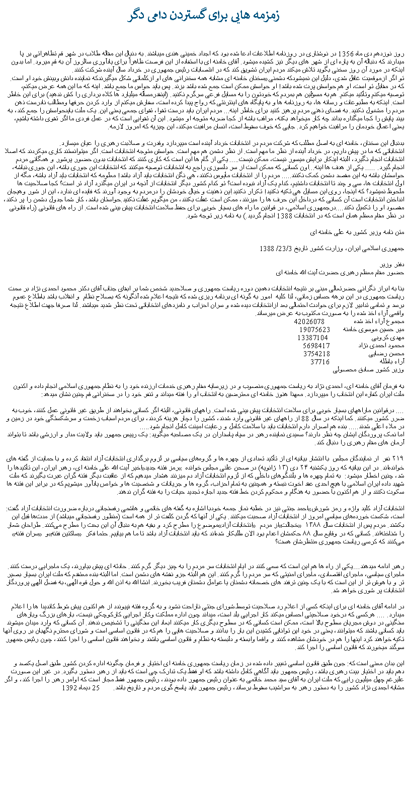 Text Box: زمزمه هايی برای گستردن دامی دگرروز نوزدهم دی ماه 1356 در نوشتاری در روزنامه اطلاعات ادعا شده بود که اجداد خمينی هندی ميباشند. به دنبال اين مقاله طلاب در شهر قم تظاهراتی بر پا ميدارند که دنباله آن به پاره ای از شهر های ديگر نيز کشيده ميشود. آقای خامنه ای با استفاده از اين فرصت ظاهراً برای يادآوری سالروز آن به قم ميرود. اما بدون اينکه در مورد آن روز سخنی بگويد تلاش ميکند مردم ايران تشويق کند که در انتصابات رئيس جمهوری در خرداد سال آينده شرکت کنند. سخنان خامنه ای مشابه همه سخنرانی های او ازکلماتی شکل ميگيرندکه نماينده دانش وبينش خود او است. �تو اگر ازموقعيت غافل شدی، دليل اين نميشودکه دشمنی که در مقابل تو است، او هم حواسش پرت شده باشد! او حواسش ممکن است جمع شده باشد بزند. پس بايد حواس ما جمع باشد. اينه که ما اين همه عرض میکنم، توصيه ميکنم وتأکيد ميکنم. هم به مسؤلين هم بمردم که خودتون را به مسايل فرعی سرگرم نکنيد. (اينقدرمسأله ميليارد ها کلاه برداری را کش ندهيد) برای اين خاطر است. اينکه به مطبوعات و رسانه ها، به روزنامه ها و به پايگاه های اينترنتی که رواج پيدا کرده است، سفارش ميکنم از وارد کردن حرفها ومطالب نادرست ذهن مردم را مشغول نکنيد. به فضای ذهنی مردم پرهيز کنيد برای خاطر اينه... مردم ايران بايد درست تقوا، تقوای جمعی يعنی اين. يک ملت بايدحواسش را جمع کند، به بيند پايش را کجا ميگذاره بداند چه کار ميخواهد بکنه، مراقب باشه از کجا ضربه متوجه او ميشود. اين آن تقوايی است که در عمل فردی ما اگر تقوی داشته باشيم، يعنی اعمال خودمان را مراقبت خواهيم کرد. جايی که خوف سقوط است، انسان مرافبت ميکند، اين چيزيه که امروز لازمه.بدنبال اين سخنان، خامنه ای به اصل مطلب که شرکت مردم در انتخابات خرداد آينده است ميپردازد وقدرت و صلابت رهبری را عيان ميسازد.انتخاباتی که ما در پيش داريم، در خرداد آينده از نظر ما مهم است. از نظر دشمن هم مهم است. حواسش متوجه انتخابات است. اگر ميتوانستند کاری ميکردند که اصلا انتخابات انجام نگيرد، البته اينکار برايش ميسور نيست، ممکن نيست..... يکی از گام ها اين است که کاری کنند که انتخابات بدون حضور پرشور و همگانی مردم انجام گيرد. ..... يکی از هدف ها اينه...اون کسانی که ممکن است از سر دلسوزی راجع به انتخابات توصيه ميکنند که انتخابات اين جوری باشه، اين جوری نباشه، حواسشان باشه به اين مقصد دشمن کمک نکنند..... مردم را از انتخابات مأيوس نکنند، هی نگن انتخابات بايد آزاد باشد! معلومه که انتخابات بايد آزاد باشه، مگه از اول انتخابات ها، سی و چند تا انتخابات داشتيم، کدام يک آزاد نبوده است؟ تو کدام کشور ديگر انتخابات از آنچه در ايران ميگذرد آزاد تر است؟ کجا صلاحيت ها ملحوظ نميشود؟ که اينجا، روی اين مسايل هی تکيه نکنيد! تکرار نکنيد.اين ذهنيت و خيال خودشان را درمردم به وجود آورند که فايده ای ندارد، اين از شور وهيجان انداختن انتخابات است آن کسانی که درداخل اين حرف ها را ميزنند، ممکن است غفلت بکنند، من ميگويم غفلت نکنيد.حواستان باشد، کار شما جدول دشمن را پر نکند، مقصود او را تکميل نکند....درجمهوری اسلامی، در قوانين ما راه های بسيار خوبی برای حفظ سلامت انتخابات پيش بينی شده است. از راه های قانونی (راه قانونی در نظر مقام معظم همان است که در انتخابات 1388 انجام گرديد.) به نامه زير توجه شود.متن نامه وزير کشور به علی خامنه ایجمهوری اسلامی ايران، وزارت کشور تاريخ 23/3/ 1388دفتر وزيرحضور مقام معظم رهبری حضرت آيت الله خامنه ایبنا به ابراز نگرانی حضرتعالی مبنی بر نتيجه انتخابات دهمين دوره رياست جمهوری و صلاحديد شخص شما بر ابقای جناب آقای دکتر محمود احمدی نژاد بر سمت رياست جمهوری در اين برهه حساس زمانی، لذا کليه  امور به گونه ای برنامه ريزی شده که نتيجه اعلام شده آنگونه که بصلاح نظام  و انقلاب باشد باطلاع عموم برسد و تمامی تدابير لازم برای حوادث احتمالی بعد ازانتخابات ديده شده و سران احزاب و نامزدهای انتخاباتی تحت نظر شديد ميباشند. لذا صرفا جهت اطلاع نتيجه واقعی آراء اخذ شده را به صورت مکتوب به عرض ميرساند.مجموع آراء اخذ شده               42026078مير حسين موسوی خامنه       19075623مهدی کروبی                       13387104محمود احمدی نژاد               5698417محسن رضايی                    3754218آراء باطله                          37716وزير کشور صادق محصولی به فرمان آقای خامنه ای، احمدی نژاد به رياست جمهوری منصوب و در زيرسايه مقام رهبری خدمات ارزنده خود را به نظام جمهوری اسلامی انجام داده و اکنون ملت ايران کفاره اين انتخاب را ميپردازد. معهذا هنوز خامنه ای معترضين به انتخاب او را فنته ميداند و تنفر خود را در سخنرانی قم چنين نشان ميدهد:.... درقوانين ماراههای بسيار خوبی برای سلامت انتخابات پيش بينی شده است. راههای قانونی، البته اگر کسانی بخواهند از طريق غير قانونی عمل کنند، خوب به ضرر کشور ميکنند. کما اينکه در سال 88 از راههای غير قانونی وارد شدند، کشور را دچار هزينه کردند، برای مردم اسباب زخمت و سرشکستگی خود در زمين و در ملاء اعلی شدند..... بنده هم اصرار دارم انتخابات بايد با سلامت کامل و رعايت امينت کامل انجام شود..... اما نمک پروردگان ايشان چه نظر دارند؟ سعیدی نماینده رهبر در سپاه پاسداران در یک مصاحبه ميگويد: یک رییس جمهور باید ولایت مدار و ارزشی باشد تا بتواند آرمان های مقام رهبری را دنبال کند.۲۱۹ نفر  ار نمایندگان مجلس  با انتشار بیانیه ‌ای از تأکید تعدادی از چهره‌ ها و گروه‌های سیاسی بر لزوم برگذاری انتخابات آزاد انتقاد کرده و با حمایت از گفته ‌های اخیر آیت الله علی خامنه ای، رهبر ایران، این تأکیدها را �رمز فتنه جدید� خوانده‌اند. در این بیانیه که روز یکشنبه ۲۴ دی (۱۳ ژانویه) در صحن علنی مجلس خوانده شد، چنين اخطار ميشود:  به تمام چهره ها و بلندگوهای داخلی که از لزوم انتخابات آزاد دم ميزنند هشدار میدهیم که از عاقبت دیگر فتنه گران عبرت بگیرند که ملت شهید داده ایران اسلامی با هیچ احدی عقد اخوت نبسته و همچنین به تمام احزاب، گروه ها و جریانات و شخصیت ها و خواص یادآور میشویم که در برابر این فتنه ها سکوت نکنند و از هم اکنون با حضور به هنگام و محکوم کردن خط فتنه جدید اجازه تجدید حیات را به فتنه گران ندهند.احمد جنتی نيز در خطبه‌ نماز جمعه خودبا اشاره به گفته های خاتمی و هاشمی رفسنجانی درباره ضرورت انتخابات آزاد گفت: �انتخابات آزاد کلید واژه و رمز شورش است، شکست‌ خورده‌های سیاسی امروز از انتخابات آزاد صحبت میکنند. یکی از آنها که گردن کلفت ‌تر از همه است (منظور رفسنجانی ميباشد) از مدت‌ها قبل این موضوع را مطرح کرد و بقیه هم به دنبال آن این بحث را مطرح می‌کنند. طراحان شعار �انتخابات آزاد� از مردم �خجالت� بکشند. مردم پس از انتخابات سال ۱۳۸۸ �سران فتنه� و �ساکتین فتنه� را شناخته‌اند. کسانی که در وقایع سال ۸۸ حکمشان اعدام بود الان طلبکار شده‌اند که باید انتخابات آزاد باشد تا ما هم بیاییم. حتما فکر می‌کنند که کرسی ریاست جمهوری منتظرشان هست؟رهبر ادامه ميدهند....يکی از راه ها هم اين است که سعی کنند در ايام انتخابات سر مردم را به چيز ديگر گرم کنند. حادثه ای پيش بياورند، يک ماجرايی درست کنند. ماجرای سياسی، ماجرای اقتصادی، ماجرای امنيتی که سر مردم را گرم کنند. اين هم البته جزو نقشه های دشمن است. اما البته بنده معتقدم که ملت ايران بسيار بصير تر و با هوش تر از اين است که با يک چنين ترفند های خصمانه دشمنان يا عوامل دشمنان فريب بخورند. انشا الله به اذن الله و حول قوه الهی، به فضل الهی پروردگار انتخابات پر شوری خواهد شد.در ادامه آقای خامنه ای برای اينکه کسی از اعلام رد صلاحيت توسط شورای جنتی ناراحت نشود و به گروه فتنه نپيوندد از هم اکنون پيش شرط کانديدا ها را اعلام ميدارد. .... هرکسی که درخود صلاحيتی احساس ميکند کار اجرايی بلد است، ميداند چون اداره مملکت وکار اجرايی کارکوچکی نيست، بارهای بزرگ وبارهای سنگينی در دوش مجريان سطوح بالا است، ممکن است کسانی که در سطوح ديگری کار ميکنند ابعاد اين سنگينی را تشخيص ندهند. آن کسانی که وارد ميدان ميشوند بايد کسانی باشند که ميتوانند، يعنی در خود اين توانايی کشيدن اين بار را بدانند و صلاحيت هايی را هم که در قانون اساسی است و شورای محترم نگهبان بر روی آنها تکيه خواهند کرد اينها را هم در خودشان مشاهده کنند و واقعا وابسته و دلبسته به نظام و قانون اساسی باشند و بخواهند قانون اساسی را اجرا کنند، چون رئيس جمهور سوگند ميخورند که قانون اساسی را اجرا کند.اين بدان معنی است که: جون طبق قانون اساسی تغيير داده شده در زمان رياست جمهوری خامنه ای اختيار و فرمان چگونه اداره کردن کشور طبق اصل يکصد و دهم بايد در اختيار بيت رهبری باشد، رئيس جمهور بايد آگاهی کامل داشته باشد که او فقط يک تدارک چی است که بايد از رهبر دستور بگيرد. در غير اين صورت عليرغم چهل ميليون رايی که ملت ايران به آقای سيد محمد خاتمی به عنوان رئيس جمهور داده بودند، رئيس جمهور فقط مجاز است که اوامر رهبر را اجرا کند، و اگر مشابه اجمدی نژاد کشور را به دستور رهبر به سراشيب سقوط برساند، رئيس جمهور بايد پاسخ گوی مردم و تاريخ باشد.       25 ديماه 1392