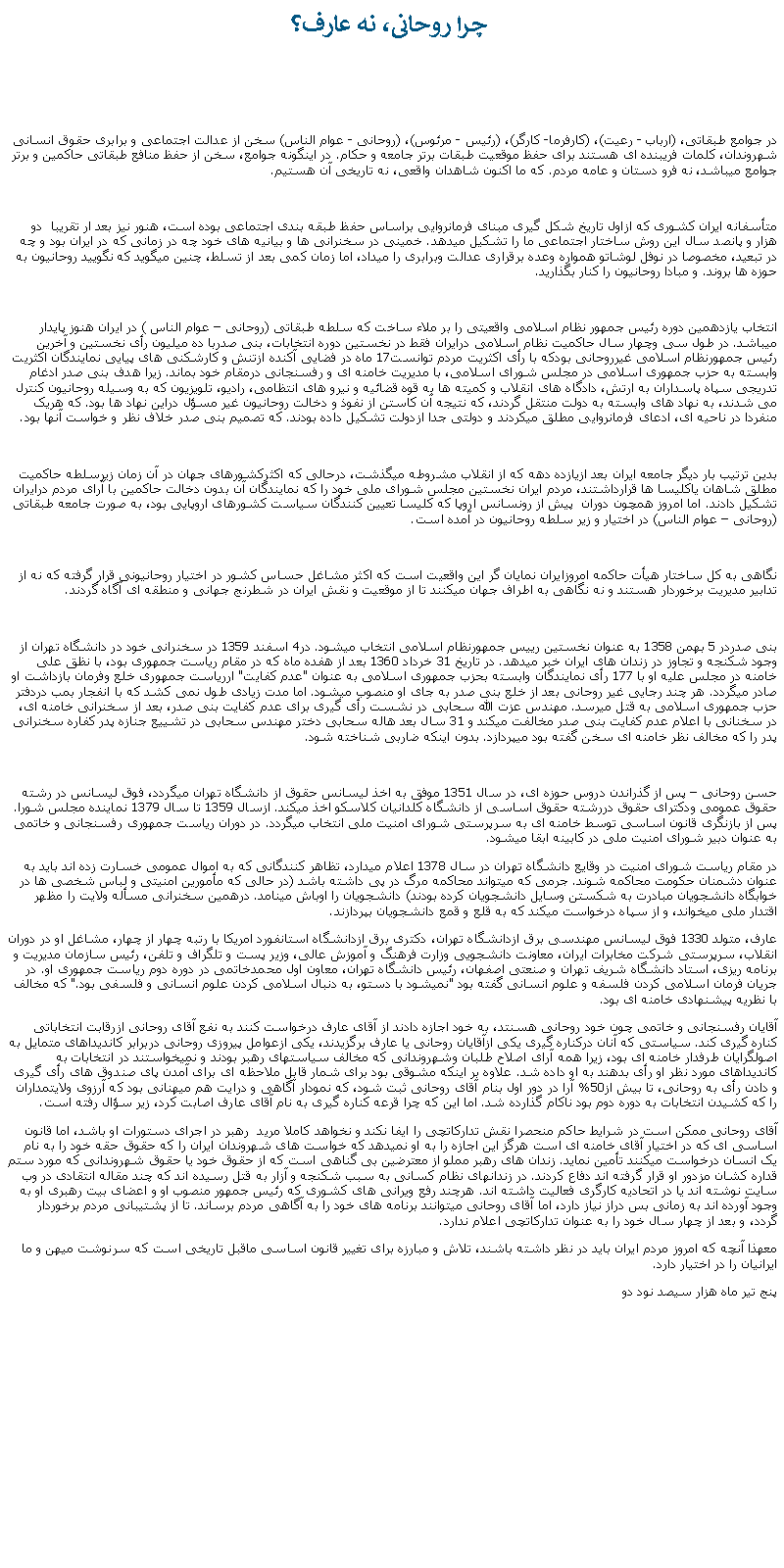 Text Box:  چرا روحانی، نه عارف؟در جوامع طبقاتی، (ارباب - رعيت)، (کارفرما- کارگر)، (رئيس - مرئوس)، (روحانی - عوام الناس) سخن از عدالت اجتماعی و برابری حقوق انسانی شهروندان، کلمات فريبنده ای هستند برای حفظ موقعيت طبقات برتر جامعه و حکام. در اينگونه جوامع، سخن از حفظ منافع طبقاتی حاکمين و برتر جوامع ميباشد، نه فرو دستان و عامه مردم. که ما اکنون شاهدان واقعی، نه تاريخی آن هستيم.متأسفانه ايران کشوری که ازاول تاريخ شکل گيری مبنای فرمانروايی براساس حفظ طبقه بندی اجتماعی بوده است، هنور نيز بعد ار تقريبا  دو هزار و پانصد سال اين روش ساختار اجتماعی ما را تشکيل ميدهد. خمينی در سخنرانی ها و بيانيه های خود چه در زمانی که در ايران بود و چه در تبعيد، مخصوصا در نوفل لوشاتو همواره وعده برقراری عدالت وبرابری را ميداد، اما زمان کمی بعد از تسلط، چنين ميگويد که نگوييد روحانيون به حوزه ها بروند. و مبادا روحانيون را کنار بگذاريد.  انتخاب يازدهمين دوره رئيس جمهور نظام اسلامی واقعيتی را بر ملاء ساخت که سلطه طبقاتی (روحانی � عوام الناس ) در ايران هنوز پايدار ميباشد. در طول سی وچهار سال حاکميت نظام اسلامی درايران فقط در نخستين دوره انتخابات، بنی صدربا ده ميليون رأی نخستين و آخرين رئيس جمهورنظام اسلامی غيرروحانی بودکه با رأی اکثريت مردم توانست17 ماه در فضايی آکنده ازتنش و کارشکنی های پيايی نمايندگان اکثريت وابسته به حزب جمهوری اسلامی در مجلس شورای اسلامی، با مديريت خامنه ای و رفسنجانی درمقام خود بماند. زيرا هدف بنی صدر ادغام تدريجی سپاه پاسداران به ارتش، دادگاه های انقلاب و کميته ها به قوه قضائيه و نيرو های انتظامی، راديو، تلويزيون که به وسيله روحانيون کنترل می شدند، به نهاد های وابسته به دولت منتقل گردند، که نتيجه آن کاستن از نفوذ و دخالت روحانيون غير مسؤل دراين نهاد ها بود. که هريک منفردا در ناحيه ای، ادعای فرمانروايی مطلق ميکردند و دولتی جدا ازدولت تشکيل داده بودند. که تصميم بنی صدر خلاف نظر و خواست آنها بود.بدين ترتيب بار ديگر جامعه ايران بعد ازيازده دهه که از انقلاب مشروطه ميگذشت، درحالی که اکثرکشورهای جهان در آن زمان زيرسلطه حاکميت مطلق شاهان ياکليسا ها قرارداشتند، مردم ايران نخستين مجلس شورای ملی خود را که نمايندگان آن بدون دخالت حاکمين با آرای مردم درايران تشکيل دادند. اما امروز همچون دوران  پيش از رونسانس اروپا که کليسا تعيين کنندگان سياست کشورهای اروپايی بود، به صورت جامعه طبقاتی (روحانی � عوام الناس) در اختيار و زير سلطه روحانيون در آمده است. نگاهی به کل ساختار هيأت حاکمه امروزايران نمايان گر اين واقعيت است که اکثر مشاغل حساس کشور در اختيار روحانيونی قرار گرفته که نه از تدابير مديريت برخوردار هستند و نه نگاهی به اطراف جهان ميکنند تا از موقعيت و نقش ايران در شطرنج جهانی و منطقه ای آگاه گردند.بنی صدردر 5 بهمن 1358 به عنوان نخستين رييس جمهورنظام اسلامی انتخاب ميشود. در4 اسفند 1359 در سخنرانی خود در دانشگاه تهران از وجود شکنجه و تجاوز در زندان های ايران خبر ميدهد. در تاريخ 31 خرداد 1360 بعد از هفده ماه که در مقام رياست جمهوری بود، با نظق علی خامنه در مجلس عليه او با 177 رأی نمايندگان وابسته بحزب جمهوری اسلامی به عنوان "عدم کفايت" اررياست جمهوری خلع وفرمان بازداشت او صادر ميگردد. هر چند رجايی غير روحانی بعد از خلع بنی صدر به جای او منصوب ميشود. اما مدت زيادی طول نمی کشد که با انفجار بمب دردفتر حزب جمهوری اسلامی به قتل ميرسد. مهندس عزت الله سحابی در نشست رأی گيری برای عدم کفايت بنی صدر، بعد از سخنرانی خامنه ای، در سخنانی با اعلام عدم کفايت بنی صدر مخالفت ميکند و 31 سال بعد هاله سحابی دختر مهندس سحابی در تشييع جنازه پدر کفاره سخنرانی پدر را که مخالف نظر خامنه ای سخن گفته بود ميپردازد. بدون اينکه ضاربی شناخته شود. حسن روحانی � پس از گذراندن دروس حوزه ای، در سال 1351 موفق به اخذ ليسانس حقوق از دانشگاه تهران ميگردد، فوق ليسانس در رشته حقوق عمومی ودکترای حقوق دررشته حقوق اساسی از دانشگاه کلدانيان کلاسکو اخذ ميکند. ازسال 1359 تا سال 1379 نماينده مجلس شورا. پس از بازنگری قانون اساسی توسط خامنه ای به سرپرستی شورای امنيت ملی انتخاب ميگردد. در دوران رياست جمهوری رفسنجانی و خاتمی  به عنوان دبير شورای امنيت ملی در کابينه ابقا ميشود.در مقام رياست شورای امنيت در وقايع دانشگاه تهران در سال 1378 اعلام ميدارد، تظاهر کنندگانی که به اموال عمومی خسارت زده اند بايد به عنوان دشمنان حکومت محاکمه شوند. جرمی که ميتواند محاکمه مرگ در پی داشته باشد (در حالی که مأمورين امنيتی و لباس شخصی ها در خوابگاه دانشجويان مبادرت به شکستن وسايل دانشجويان کرده بودند) دانشجويان را اوباش مینامد. درهمين سخنرانی مسأله ولايت را مظهر اقتدار ملی ميخواند، و از سپاه درخواست ميکند که به قلع و قمع دانشجويان بپردازند.عارف، متولد 1330 فوق ليسانس مهندسی برق ازدانشگاه تهران، دکتری برق ازدانشگاه استانفورد امريکا با رتبه چهار از چهار، مشاغل او در دوران انقلاب، سرپرستی شرکت مخابرات ايران، معاونت دانشجويی وزارت فرهنگ و آموزش عالی، وزير پست و تلگراف و تلفن، رئيس سازمان مديريت و برنامه ريزی، استاد دانشگاه شريف تهران و صنعتی اصفهان، رئيس دانشگاه تهران، معاون اول محمدخاتمی در دوره دوم رياست جمهوری او. در جريان فرمان اسلامی کردن فلسفه و علوم انسانی گفته بود "نميشود با دستو، به دنبال اسلامی کردن علوم انسانی و فلسفی بود." که مخالف با نظريه پيشنهادی خامنه ای بود.  آقايان رفسنجانی و خاتمی چون خود روحانی هسنتد، به خود اجازه دادند از آقای عارف درخواست کنند به نفع آقای روحانی ازرقابت انتخاباتی کناره گيری کند. سياستی که آنان درکناره گيری يکی ازآقايان روحانی يا عارف برگزيدند، يکی ازعوامل پيروزی روحانی دربرابر کانديداهای متمايل به اصولگرايان طرفدار خامنه ای بود، زيرا همه آرای اصلاح طلبان وشهروندانی که مخالف سياستهای رهبر بودند و نميخواستند در انتخابات به کانديداهای مورد نظر او رأی بدهند به او داده شد. علاوه بر اينکه مشوقی بود برای شمار قابل ملاحظه ای برای آمدن پای صندوق های رأی گيری و دادن رأی به روحانی، تا بيش از50% آرا در دور اول بنام آقای روحانی ثبت شود، که نمودار آگاهی و درايت هم ميهنانی بود که آرزوی ولايتمداران را که کشيدن انتخابات به دوره دوم بود ناکام گذارده شد. اما اين که چرا قرعه کناره گيری به نام آقای عارف اصابت کرد، زير سؤال رفته است.آقای روحانی ممکن است در شرايط حاکم منحصرا نقش تدارکاتچی را ايفا نکند و نخواهد کاملا مريد  رهبر در اجرای دستورات او باشد، اما قانون اساسی ای که در اختيار آقای خامنه ای است هرگز اين اجازه را به او نميدهد که خواست های شهروندان ايران را که حقوق حقه خود را به نام يک انسان درخواست ميکنند تأمين نمايد. زندان های رهبر مملو از معترضين بی گناهی است که از حقوق خود يا حقوق شهروندانی که مورد ستم قداره کشان مزدور او قرار گرفته اند دفاع کردند. در زندانهای نظام کسانی به سبب شکنجه و آزار به قتل رسيده اند که چند مقاله انتقادی در وب سايت نوشته اند يا در اتحاديه کارگری فعاليت داشته اند. هرچند رفع ويرانی های کشوری که رئيس جمهور منصوب او و اعضای بيت رهبری او به وجود آورده اند به زمانی بس دراز نياز دارد، اما آقای روحانی ميتوانند برنامه های خود را به آگاهی مردم برساند. تا از پشتيبانی مردم برخوردار گردد، و بعد از چهار سال خود را به عنوان تدارکاتچی اعلام ندارد.معهذا آنچه که امروز مردم ايران بايد در نظر داشته باشند، تلاش و مبارزه برای تغيير قانون اساسی ماقبل تاريخی است که سرنوشت ميهن و ما ايرانيان را در اختيار دارد.پنج تير ماه هزار سيصد نود دو 