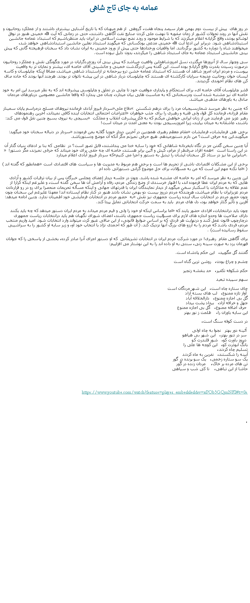 Text Box:  عمامه به جای تاج شاهیدر روز های  پيش از بيست دوم بهمن هزار سيصد پنجاه هفت، گروهی  از هم ميهنان که با تاريخ آشنايی بيشتری داشتند و از عملکرد روحانيون و نقش آنها در روند تحولات کشور از زمان صفويه تا نهضت ملی کردن صنايع نفت آگاهی داشتند، حتی در زمانی که آيت الله خمينی هنوز در نوفل لوشاتو بودند، واقع گرايانه اعلام ميکردند که با شرايط موجود و روند نضج نهضت اسلامی در ايران بايد منتظرباشيم که استبداد عمامه جانشين استبدادشاهی شود. دربرابر اين ادعا آيت الله خمينی مدعی بودکسانی که ميگويند استبداد نعلين جانشين استبدادشاهی خواهد شد، ميخواهند شاه را دوباره به کشور برگردانند. اما واقعيات ورخدادها حتی پيش از ورود خمينی به ايران نشان داد که سخنان فرهيخته گانی که پيش بينی جانشينی استبداد عمامه به جای استبداد شاهی را ميکردند، بدون دليل نبوده است.سی وچهار سال اژ آنروزها ميگذرد، نسل امروزشاهداين واقعيت ميباشد که پيش بينی آن روزخردگرايان در مورد چگونگی نقش و عملکرد روحانيون درصورت رسيدن بقدرت واقع گرايانه بوده است. اين گفته پس ازدرگذشت خمينی و جانشينی آقای خامنه ای، بيشتر و نمايان تر به واقعيت پيوست، و مردم ايران امروز شاهد آن هستند که استبداد عمامه خشن ترو بيرحمانه تر ازاستبداد شاهی ميباشد، مضافا اينکه چاپلوسان و کاسه ليسان خوان روحانیت مديجه سرايان کارکشته ای هستند که چاپلوسان دربار شاهی در اين پيشه ناتوان تر بودند. هرچند آنها بودند که جاده صاف کن های نظام آخوندی گرديدند.قشر چاپلوسان آقای خامنه ای، برای استحکام و پايداری موقعيت خود تا چايی در تملق و چاپلوسی پيشرفته اند که به نظر ميرسد اين امر به خود خامنه ای نيز مشتبه شده است ودرسخنانی که به مناسبت هايی بيان ميدارد، چنان می پندارد که واقعا جانشين معصومين درباورهای مردمان صادق به باورهای مذهبی ميباشد.سردار فيروز آبادی فرمانده نيروهای مسلح درمراسم پايان سمينار �دفاع ملی� که چنين به نظر ميرسد شماربسيجيان مرد را برای درهم شکستن اعتراضات احتمالی انتخابات آينده کافی نميداند، آخرين رهنمودهای �مقام فرزانه، فرمانده کل قوا، ولی فقيه و رهبری را برای جذب خواهران بسيجی به نيروی بسيج چنين نقل قول می کند: � رهبر عزيز می فرمايند من از زنان ايرانی خواهش ميکنم که به فکر پيشرفت انقلاب و مملکت باشند، عاشقانه به ميدان بيايند، زيرا امروزبسيجی بودن به معنی آمدن در ميدان است!سردار در دنباله سخنان خود ميگويد: � مقام معظم رهبری همچنين در آخرين ديدار خودبا گلايه بمن فرمودند�برخی هی فرمايشات، فرمايشات ميگويند.اين چه حرفی است؟ من دارم دستورميدهم. هيچ حرفی نميزنم مگر آنکه آن موضع ودستورباشد.آيا چنين سخن گفتن جز در نگاه نابخردانه شاهانی که خود را سايه خدا می پنداشتند، قابل تصور است؟ در  نظامی که بنا بر ادعای بنيان گذار آن � همه افراد صرفنظر از مرام، کيش و آئين برابر هستند، خامنه ای چه حقی برای خود ميداند که حرفی نميزند، مگر دستور! � در اين راستا است که سردار فيروز آبادی اعلام ميدارد �بنابراين ما نيز در ستاد کل سخنان ايشان را تبديل به دستور و اجرا می کنيم�.(همانطور که گفته اند �برخی از این مشکلات اقتصادی ناشی از تحریم ها است و برخی هم مربوط به مدیریت ها و سیاست های اقتصادی است اما نکته مهم این است که من به مسؤلان، برای حل موضوع گرانی دستوراتی داده ام� )اين چنين به نظر ميرسد که امر به خامنه ای مشتبه شده باشد. چون در جلسه ديدار اعضای مجلس خبرگان پس از بيان ترقيات کشور و آزادی هايی که به مردم ايران عطا فرموده اند، با اظهار خرسندی از وضع زندگی مردم، رفاه و آرامش آن ها سخن گفته است، و عليرغم اينکه کرارا از عدم علاقه به مذاکرات با اسکتبار سخن ميگويد از ديدار نمايندگان ايران با قدرتهای جهانی و اينکه مسأله تحريمات منحصرا برای رو در رو قراردادن مردم عزيزايران با نظام ميباشد، هرچندکه مردم درروز بيست دو بهمن نشان دادند هنور در کنار نظام ايستاده اند! معهذا عليرغم اين سخنان چون به  حضور مردم در انتخابات فرمايشی خود اطمينان ندارد. چنين ادامه ميدهد: �چون حضور مردم در انتخابات سال آینده ریاست جمهوری نیز نقش آفرین و تأثیر گذار خواهد بود، دل های مردم  بايد به سمت حرکت انتخاباتی تمایل پیدا کند. اما براساس اينکه او خود را ولی و قيم مردم ميداند به مردم ايران دستور ميدهد که چه بايد بکنند �چون باید درانتخابات، افرادی حضور یابند که دارای صلاحیت ها وحدو اندازه های لازم برای مسؤلیت ریاست جمهوری باشند، اعضای شورای نگهبان هم باید درانتخابات ریاست جمهوری درچارچوب قانون عمل کنند و درنهایت هر فردی که بر اساس ضوابط قانونی، از این صافی عبور کرد، میتواند وارد انتخابات شود. امید واریم منتخب مردم، فردی باشد که مردم را به آرزو های بزرگ آنها نزدیک کند. ( آن طور که احمدی نژاد با انتخاب خود او، و زير سايه او کشور را به سراشيبی سقوط رسانيده است) .برای آگاهی مقام  رهبری! در مورد شرکت مردم ايران در انتخابات تشريفاتی  که او دستور اجرای آنرا صادر کرده، بخشی از پاسخی را که جوانان قهرمان يزد به صورت سينه زنی، سنتی به او داده اند را به اين نوشتار می افزاييم:گفتند گل مگویید،   این حکم پادشاه است. چشم و چراغ بودن،   روشن ترین گناه استحکم شکوفه تکفیر،   حد بنفشه زنجیرسهم سپیده تبعیدجای ستاره چاه است،   این شهر مردگان است
 آواز تازه ممنوع،   لب های بسته آزاد
گل بی اجازه ممنوع،   دارالخلافه آباد
جهل و خرافه آزاد،   بیداد پشت بیداد
 حرف اضافه ممنوع،   گل بی اجازه ممنوع
اين سايه باوران را،    ظلمت ز نور بهتر در دست کوفه سنگ است،    آئینه دور بهتر   نجوا به چاه اولی
 سر در تنور بهتر،   این شهر بی هیاهو
 دیروز باورت کو،   شور قلندرت کو
بانگ ابوذرت کو،   این کوچه ‌ها علی را
تسلیم چاه کردند،
آیینه را شکستند،   نفرین به ماه کردند
یک سو ستاره زخمی،   یک سو پرنده در گور
تن ‌های مرده بر خاک،    مردان زنده در گور
حاشا از این تباهی،    تا کی شب و سیاهی
https://www.youtube.com/watch?feature=player_embedded&v=xPOb5GQmNFI#t=0s. 