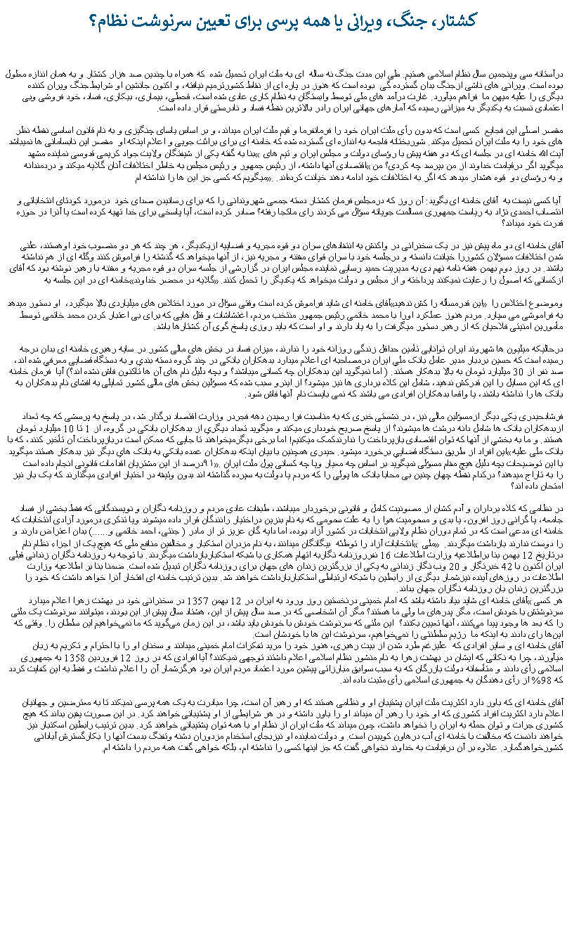 Text Box: کشتار، جنگ، ويرانی يا همه پرسی برای تعيين سرنوشت نظام؟ درآستانه سی وپنجمين سال نظام اسلامی هستيم. طی اين مدت جنگ نه ساله  ای به ملت ايران تحميل شده  که همراه با چندين صد هزار کشتار و به همان انذازه معلول بوده است. ويرانی های ناشی ازجنگ بدان گسترده گی  بوده است که هنوز در پاره ای از نقاط کشورترميم نيافته، و اکنون جانشين او شرايط جنگ ويران کننده ديگری را عليه ميهن ما  فراهم ميآورد. غارت درآمد های ملی توسط وابستگان به نظام کاری عادی شده است، قحطی، بيماری، بيکاری، فساد، خود فروشی وبی اعتمادی نسبت به يکديگر به ميزانی رسيده که آمارهای جهانی ايران رادر بالاترين نقطه فساد و نادرستی قرار داده است.مقصر اصلی اين فجايع  کسی است که بدون رأی ملت ايران خود را فرمانفرما و قيم ملت ايران ميداند، و بر اساس ياسای چنگيزی و به نام قانون اساسی نقطه نظر های خود را به ملت ايران تحميل ميکند. شوربختانه فاجعه به اندازه ای گسترده شده که خامنه ای برای برائت جويی و اعلام اينکه او  مقصر اين نابسامانی ها نميباشد بنا به گفته يکی از شيفتگان ولايت جواد کریمی قدوسی نماینده مشهد � آیت الله خامنه ای در جلسه ای که دو هفته پیش با رؤسای دولت و مجلس ایران و تیم های اقتصادی آنها داشته، از رئیس جمهور و رئیس مجلس به خاطر اختلافات آنان گلایه ميکند و دردمندانه �ميگويد اگر درقیامت خداوند از من بپرسد چه کردی؟ من میگویم که کسی جز این ها را نداشته ام�. و به رؤسای دو  قوه هشدار ميدهد که اگر به اختلافات خود ادامه دهند خیانت کرده‌اند. آيا کسی نيست به  آقای خامنه ای بگويد: آن روز که درمجلس فرمان کشتار دسته جمعی شهروندانی را که برای رسانيدن صدای خود  درمورد کودتای انتخاباتی و انتصاب احمدی نژاد به رياست جمهوری مسالمت جويانه سؤال می کردند رای ماکجا رفته؟ صادر کرده است، آيا پاسخی برای خدا تهيه کرده است يا آنرا در حوزه قدرت خود ميداند؟آقای خامنه ای دو ماه پیش نيز در یک سخنرانی در واکنش به انتقادهای سران دو قوه مجریه و قضاییه ازیکدیگر، هر چند که هر دو منصوب خود اوهستند، علنی شدن اختلافات مسؤلان کشوررا خیانت دانسته و درجلسه خود با سران قوای مقننه و مجریه نيز، از آنها ميخواهد که گذشته را فراموش کنند وگله‌ ای از هم نداشته باشند. در روز دوم بهمن هفته نامه نهم دی به مدیريت حمید رسایی نماینده مجلس ایران در گزارشی از جلسه سران دو قوه مجريه و مقننه با رهبر نوشته بود که آقای خامنه ای در این جلسه به �گلایه در محضر خداوند� ازکسانی که اصول را رعایت نمیکنند پرداخته و از مجلس و دولت ميخواهد که يکديگر را تحمل کنند.آقای خامنه ای شايد فراموش کرده است وقتی سؤال در مورد اختلاس های ميلياردی بالا ميگيرد،  او دستور ميدهد �اين قدرمسأله را کش ندهيد� وموضوع اختلاس را به فراموشی می سپارد. مردم هنوز عملکرد اورا با محمد خاتمی رئيس جمهور منتخب مردم، اغتشاشات و قتل هايی که برای بی اعتبار کردن محمد خاتمی توسط مأمورين امنيتی فلاحيان که از رهبر دستور ميگرفت را به ياد دارند و او است که بايد روزی پاسخ گوی آن کشتارها باشد.درحالیکه ميليون ها شهروند ايران توانايی تأمين حداقل زندگی روزانه خود را ندارند، ميزان فساد در بخش های مالی کشور در سايه رهبری خامنه ای بدان درجه رسيده است که حسين بردبار مدير عامل بانک ملي ايران درمصاحبه ای اعلام ميدارد بدهکاران بانکی در چند گروه دسته بندي و به دستگاه قضايی معرفي شده اند، صد نفر از 30 ميليارد تومان به بالا بدهکار هستند. ( اما نميگويد اين بدهکاران چه کسانی ميباشند؟ و بچه دليل نام های آن ها تاکنون فاش نشده اند؟) آيا  فرمان خامنه ای که اين مسايل را اين قدرکش ندهيد، شامل اين کلاه برداری ها نيز ميشود؟ از اينرو سبب شده که مسؤلين بخش های مالی کشور تمايلی به افشای نام بدهکاران به بانک ها را نداشته باشند، يا واقعا بدهکاران افرادی می باشند که نمی بايست نام  آنها فاش شود.فرشادحيدری يکی ديگر ازمسؤلين مالی نيز، در نشستی خبری که به مناسبت فرا رسيدن دهه فجردر وزارت اقتصاد برگذار شد، در پاسخ به پرسشی که چه تعداد ازبدهکاران بانک ها شامل دانه درشت ها ميشوند؟ از پاسخ صريح خودداری ميکند و ميگويد تعداد ديگري از بدهکاران بانکی در گروه، از 1 تا 10 ميليارد تومان هستند. و ما به بخشي از آنها که توان اقتصادی بازپرداخت را ندارندکمک ميکنيم! اما برخی ديگرميخواهند تا جايی که ممکن است دربازپرداخت آن تأخير کنند، که با اين افراد از طريق دستگاه قضايي برخورد ميشود. حيدری همچنين با بيان اينکه بدهکاران عمده بانکي به بانک هاي ديگر نيز بدهکار هستند ميگويد �بانک ملی عليه ۹۱درصد از اين مشتريان اقدامات قانونی انجام داده است�. با اين توضيحات بچه دليل هيچ مقام مسؤلی نميگويد بر اساس چه معيار ويا چه کسانی پول ملت ايرانرا به تاراج ميدهند؟ درکدام نقطه چهان چنين بی محابا بانک ها پولی را که مردم يا دولت به سپرده گذاشته اند بدون وثيقه در اختيار افرادی ميگذارند که يک بار نيز امتحان داده اند؟ در نظامی که کلاه برداران و آدم کشان از مصونيت کامل و قانونی برخوردار ميباشند، طبقات عادی مردم و روزنامه نگاران و نويسندگانی که فقط بخشی از فساد جامعه، يا گرانی روز افزون، يا بدی و مسموميت هوا را به علت سمومی که به نام بنزين دراختيار رانندگان قرار داده ميشوند ويا تذکری درمورد آزادی انتخابات که خامنه ای مدعی است که در تمام دوران نظام ولايی انتخابات در کشور آزاد بوده، اما دايه گان عزيز تر از مادر ( جنتی، احمد خاتمی و......) بدان اعتراض دارند و انتخابات آزاد را توطئه  بيگانگان ميدانند، به نام مزدران استکبار و مخالفين منافع ملی که هيچ يک از اجزاء نظام نام � ملی � را دوست ندارند بازداشت ميگردند. درتاريخ 12 بهمن بنا براطلاعيه وزارت اطلاعات 16 نفرروزنامه نگاربه اتهام همکاری با شبکه استکباربازداشت ميگردند. با توجه به روزنامه نگاران زندانی قبلی ايران اکنون با 42 خبرنگار و 20 وب نگار زندانی به يکی از بزرگترين زندان های جهان برای روزنامه نگاران تبديل شده است. ضمنا بنا بر اطلاعيه وزارت اطلاعات در روزهای آينده نيزشمار ديگری از رابطين با شبکه ارتباطی استکباربازداشت خواهند شد. بدين ترتيب خامنه ای افتخار آنرا خواهد داشت که خود را بزرگترين زندان بان روزنامه نگاران جهان بداند.آقای خامنه ای شايد بياد داشته باشد که امام خمينی درنخستين روز ورود به ايران در 12 بهمن 1357 در سخنرانی خود در بهشت زهرا اعلام ميدارد �هر کسی سرنوشتش با خودش است، مگر پدرهای ما ولی ما هستند؟ مگر آن اشخاصی که در صد سال پیش از این، هشتاد سال پیش از این بودند، میتوانند سرنوشت یک ملتی را که بعد ها وجود پیدا می‌کنند، آنها تعیین بکنند؟  این ملتی که سرنوشت خودش با خودش باید باشد، در این زمان می‌گوید که ما نمی‌خواهیم این سلطان را. وقتی که این‌ها رای دادند به اینکه ما  رژیم سلطنتی را نمی‌خواهیم، سرنوشت این‌ ها با خودشان است. آقای خامنه ای و ساير افرادی که  عليزغم طرد شدن از بيت رهبری، هنوز خود را مريد تفکرات امام خمينی ميدانند و سخنان او را با احترام و تکريم به زبان ميآورند، چرا به نکاتی که ايشان در بهشت زهرا به نام منشور نظام اسلامی اعلام داشتند توجهی نميکنند؟ آيا افرادی که در روز 12 فروردين 1358 به جمهوری اسلامی رأی دادند و متأسفانه دولت بازرگان که به سبب سوابق مبارزاتی پيشين مورد اعتماد مردم ايران بود هرگزشمار آن را اعلام نداشت و فقط به اين کفايت کردد که 98% از رأی دهندگان به جمهوری اسلامی رأی مثبت داده اند.آقای خامنه ای که باور دارد اکثريت ملت ايران پشتيبان او و نظامی هستند که او رهبر آن است، چرا مبادرت به يک همه پرسی نميکند تا به معترضين و جهانيان اعلام دارد اکثريت افراد کشوری که او خود را رهبر آن ميداند او را باور داشته و در هر شرايطی از او پشتيبانی خواهند کرد. در اين صورت يقين بداند که هيچ کشوری جرات و توان حمله به ايران را نخواهد داشت، چون ميداند که ملت ايران از نظام او با همه توان پشتيبانی خواهند کرد. بدين ترتيب رابطين اسکتبار نيز خواهند دانست که مخالفت با خامنه ای آب درهاون کوبيدن است. و دولت نماينده او نيزبجای استخدام مزدوران دشنه وتفنگ بدست آنها را بکارگسترش آبادانی کشورخواهدگمارد. علاوه بر آن درقيامت به خداوند نخواهی گفت که جز اينها کسی را نداشته ام، بلکه خواهی گفت همه مردم را داشته ام.