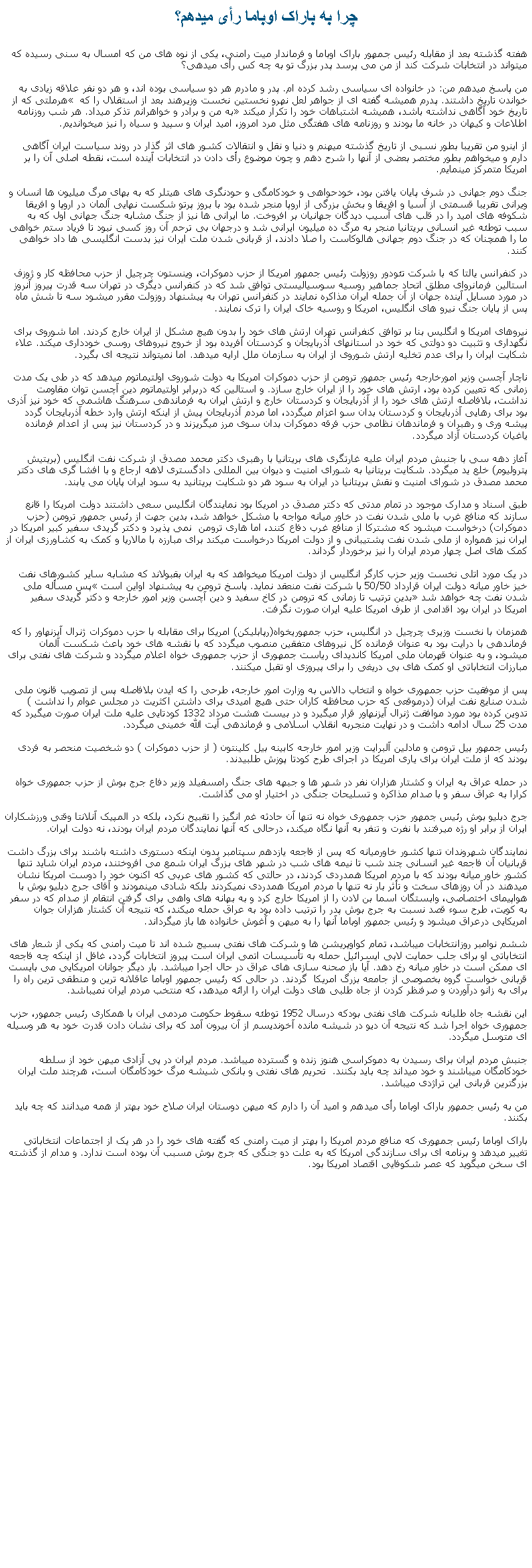 Text Box: چرا به باراک اوباما رأی ميدهم؟هفته گذشته بعد از مقابله رئيس جمهور باراک اوباما و فرماندار ميت رامنی، يکی از نوه های من که امسال به سنی رسيده که ميتواند در انتخابات شرکت کند از من می پرسد پدر بزرگ تو به چه کس رأی ميدهی؟من پاسخ ميدهم من: در خانواده ای سياسی رشد کرده ام. پدر و مادرم هر دو سياسی بوده اند، و هر دو نفر علاقه زيادی به خواندن تاريخ داشتند. پدرم هميشه گفته ای از جواهر لعل نهرو نخستين نخست وزيرهند بعد از استقلال را که � هرملتی که از تاريخ خود آگاهی نداشته باشد، هميشه اشتباهات خود را تکرار ميکند� به من و برادر و خواهرانم تذکر ميداد. هر شب روزنامه اطلاعات و کيهان در خانه ما بودند و روزنامه های هفتگی مثل مرد امروز، اميد ايران و سپيد و سياه را نيز ميخوانديم.از اينرو من تقريبا بطور نسبی از تاريخ گذشته ميهنم و دنيا و نقل و انتقالات کشور های اثر گذار در روند سياست ايران آگاهی دارم و ميخواهم بطور مختصر بعضی از آنها را شرح دهم و چون موضوع رأی دادن در انتخابات آينده است، نقطه اصلی آن را بر امريکا متمرکز مينمايم.جنگ دوم جهانی در شرف پايان يافتن بود، خودحواهی و خودکامگی و حودنگری های هيتلر که به بهای مرگ ميليون ها انسان و ويرانی تقريبا قسمتی از آسيا و افريقا و بخش بزرگی از اروپا منجر شده بود با بروز پرتو شکست نهايی آلمان در اروپا و افريقا شکوفه های اميد را در قلب های آسيب ديدگان جهانيان بر افروخت. ما ايرانی ها نيز از جنگ مشابه جنگ جهانی اول که به سبب توطئه غير انسانی بريتانيا منجر به مرگ ده ميليون ايرانی شد و درجهان بی ترحم آن روز کسی نبود تا فرياد ستم خواهی ما را همچنان که در جنگ دوم جهانی هالوکاست را صلا دادند، از قربانی شدن ملت ايران نيز بدست انگليسی ها داد خواهی کنند.در کنفرانس يالتا که با شرکت تئودور روزولت رئيس جمهور امريکا از حزب دموکرات، وينستون چرچيل از حزب محافظه کار و ژوزف استالين فرمانروای مطلق اتحاد جماهير روسيه سوسياليستی توافق شد که در کنفرانس ديگری در تهران سه قدرت پيروز آنروز در مورد مسايل آينده جهان از آن جمله ايران مذاکره نمايند در کنفرانس تهران به پيشنهاد روزولت مقرر ميشود سه تا شش ماه پس از پايان جنگ نيرو های انگليس، امريکا و روسيه خاک ايران را ترک نمايند.نيروهای امريکا و انگليس بنا بر توافق کنفرانس تهران ارتش های خود را بدون هيچ مشکل از ايران خارج کردند. اما شوروی برای نگهداری و تثبيت دو دولتی که خود در استانهای آذربايجان و کردستان آفريده بود از خروج نيروهای روسی خودداری ميکند. علاء شکايت ايران را برای عدم تخليه ارتش شوروی از ايران به سازمان ملل ارايه ميدهد. اما نميتواند نتيجه ای بگيرد.ناچار آچسن وزير امورخارجه رئيس جمهور ترومن از حزب دموکرات امريکا به دولت شوروی اولتيماتوم ميدهد که در طی يک مدت زمانی که تعيين کرده بود، ارتش های خود را از ايران خارج سازد. و استالين که دربرابر اولتيماتوم دين آچسن توان مقاومت نداشت، بلافاصله ارتش های خود را از آذربايجان و کردستان خارج و ارتش ايران به فرماندهی سرهنگ هاشمی که خود نيز آذری بود برای رهايی آذربايجان و کردستان بدان سو اعزام ميگردد، اما مردم آذربايجان پيش از اينکه ارتش وارد خطه آذربايجان گردد پيشه وری و رهبران و فرماندهان نظامی حزب فرقه دموکرات بدان سوی مرز ميگريزند و در کردستان نيز پس از اعدام فرمانده ياغيان کردستان آزاد ميگردد.آغاز دهه سی با جنبش مردم ايران عليه غارتگری های بريتانيا با رهبری دکتر محمد مصدق از شرکت نفت انگليس (بريتيش پتروليوم) خلع يد ميگردد. شکايت بريتانيا به شورای امنيت و ديوان بين المللی دادگستری لاهه ارجاع و با افشا گری های دکتر محمد مصدق در شورای امنيت و نقش بريتانيا در ايران به سود هر دو شکايت بريتانيد به سود ايران پايان می يابند. طبق اسناد و مدارک موجود در تمام مدتی که دکتر مصدق در امريکا بود نمايندگان انگليس سعی داشتند دولت امريکا را قانع سازند که منافع غرب با ملی شدن نفت در خاور ميانه مواجه با مشکل خواهد شد، بدين جهت از رئيس جمهور ترومن (حزب دموکرات) درخواست ميشود که مشترکا از منافع غرب دفاع کنند، اما هاری ترومن  نمی پذيرد و دکتر گريدی سفير کبير امريکا در ايران نيز همواره از ملی شدن نفت پشتيبانی و از دولت امريکا درخواست ميکند برای مبارزه با مالاريا و کمک به کشاورزی ايران از کمک های اصل چهار مردم ايران را نيز برخوردار گرداند.در يک مورد اتلی نخست وزير حزب کارگر انگليس از دولت امريکا ميخواهد که به ايران بقبولاند که مشابه ساير کشورهای نفت خيز خاور ميانه دولت ايران قرارداد 50/50 با شرکت نفت منعقد نمايد. پاسخ ترومن به پيشنهاد اواين است �پس مسأله ملی شدن نفت چه خواهد شد� بدين ترتيب تا زمانی که ترومن در کاخ سفيد و دين آچسن وزير امور خارجه و دکتر گريدی سفير امريکا در ايران بود اقدامی از طرف امريکا عليه ايران صورت نگرفت.همزمان با نخست وزيری چرچيل در انگليس، حزب جمهوريخواه(رپابليکن) امريکا برای مقابله با حزب دموکرات ژنرال آيزنهاور را که فرماندهی با درايت بود به عنوان فرمانده کل نيروهای متفقين منصوب ميگردد که با نقشه های خود باعث شکست آلمان ميشود، و به عنوان قهرمان ملی امريکا کانديدای رياست جمهوری از حزب جمهوری خواه اعلام ميگردد و شرکت های نفتی برای مبارزات انتخاباتی او کمک های بی دريغی را برای پيروزی او تقبل ميکنند.پس از موفقيت حزب جمهوری خواه و انتخاب دالاس به وزارت امور خارجه، طرحی را که ايدن بلافاصله پس از تصويب قانون ملی شدن صنايع نفت ايران (درموقعی که حزب محافظه کاران حتی هيچ اميدی برای داشتن اکثريت در مجلس عوام را نداشت ) تدوين کرده بود مورد موافقت ژنرال آيزنهاور قرار ميگيرد و در بيست هشت مرداد 1332 کودتايی عليه ملت ايران صورت ميگيرد که مدت 25 سال ادامه داشت و در نهايت منجربه انقلاب اسلامی و فرماندهی آيت الله خمينی ميگردد.رئيس جمهور بيل ترومن و مادلين آلبرايت وزير امور خارجه کابينه بيل کلينتون ( از حزب دموکرات ) دو شخصيت منحصر به فردی بودند که از ملت ايران برای ياری امريکا در اجرای طرح کودتا پوزش طلبيدند.در حمله عراق به ايران و کشتار هزاران نفر در شهر ها و جبهه های جنگ رامسفيلد وزير دفاع جرج بوش از حزب جمهوری خواه کرارا به عراق سفر و با صدام مذاکره و تسليحات جنگی در اختيار او می گذاشت. جرج دبليو بوش رئيس جمهور حزب جمهوری خواه نه تنها آن حادثه غم انگيز را تقبيح نکرد، بلکه در المپيک آنلانتا وقتی ورزشکاران ايران از برابر او رژه ميرفتند با نفرت و تنفر به آنها نگاه ميکند، درحالی که آنها نمايندگان مردم ايران بودند، نه دولت ايران. نمايندگان شهروندان تنها کشور خاورميانه که پس از فاجعه يازدهم سپتامبر بدون اينکه دستوری داشته باشند برای بزرگ داشت قربانيان آن فاجعه غير انسانی چند شب تا نيمه های شب در شهر های بزرگ ايران شمع می افروختند، مردم ايران شايد تنها کشور خاور ميانه بودند که با مردم امريکا همدردی کردند، در حالتی که کشور های عربی که اکنون خود را دوست امريکا نشان ميدهند در آن روزهای سخت و تأثر بار نه تنها با مردم امريکا همدردی نميکردند بلکه شادی مينمودند و آقای جرج دبليو بوش با هواپيمای اختصاصی، وابستگان اسما بن لادن را از امريکا خارج کرد و به بهانه های واهی برای گرفتن انتقام از صدام که در سفر به کويت، طرح سوء قصد نسبت به جرج بوش پدر را ترتيب داده بود به عراق حمله ميکند، که نتيجه آن کشتار هزاران جوان امريکايی درعراق ميشود و رئيس جمهور اوباما آنها را به ميهن و آغوش خانواده ها باز ميگرداند.ششم نوامبر روزانتخابات ميباشد، تمام کواوپريشن ها و شرکت های نفتی بسيج شده اند تا ميت رامنی که يکی از شعار های انتخاباتی او برای جلب حمايت لابی ايسرائيل حمله به تأسيسات اتمی ايران است پيروز انتخابات گردد، غافل از اينکه چه فاجعه ای ممکن است در خاور ميانه رخ دهد. آيا باز صحنه سازی های عراق در حال اجرا ميباشد. بار ديگر جوانان امريکايی می بايست قربانی خواست گروه بخصوصی از جامعه بزرگ امريکا  گردند. در حالی که رئيس جمهور اوباما عاقلانه ترين و منطقی ترين راه را برای به زانو درآوردن و صرفنظر کردن از جاه طلبی های دولت ايران را ارائه ميدهد، که منتخب مردم ايران نميباشد. اين نقشه جاه طلبانه شرکت های نفتی بودکه درسال 1952 توطئه سقوط حکومت مردمی ايران با همکاری رئيس جمهور، حزب جمهوری خواه اجرا شد که نتيجه آن ديو در شيشه مانده آخونديسم از آن بيرون آمد که برای نشان دادن قدرت خود به هر وسيله ای متوسل ميگردد.جنبش مردم ايران برای رسيدن به دموکراسی هنوز زنده و گسترده ميباشد. مردم ايران در پی آزادی ميهن خود از سلطه خودکامگان ميباشند و خود ميداند چه بايد بکنند.  تحريم های نفتی و بانکی شيشه مرگ خودکامگان است، هرچند ملت ايران بزرگترين قربانی اين تراژدی ميباشد.من به رئيس جمهور باراک اوباما رأی ميدهم و اميد آن را دارم که ميهن دوستان ايران صلاح خود بهتر از همه ميدانند که چه بايد بکنند.باراک اوباما رئيس جمهوری که منافع مردم امريکا را بهتر از ميت رامنی که گفته های خود را در هر يک از اجتماعات انتخاباتی تغيير ميدهد و برنامه ای برای سازندگی امريکا که به علت دو جنگی که جرج بوش مسبب آن بوده است ندارد. و مدام از گذشته ای سخن ميگويد که عصر شکوفايی اقتصاد امريکا بود.