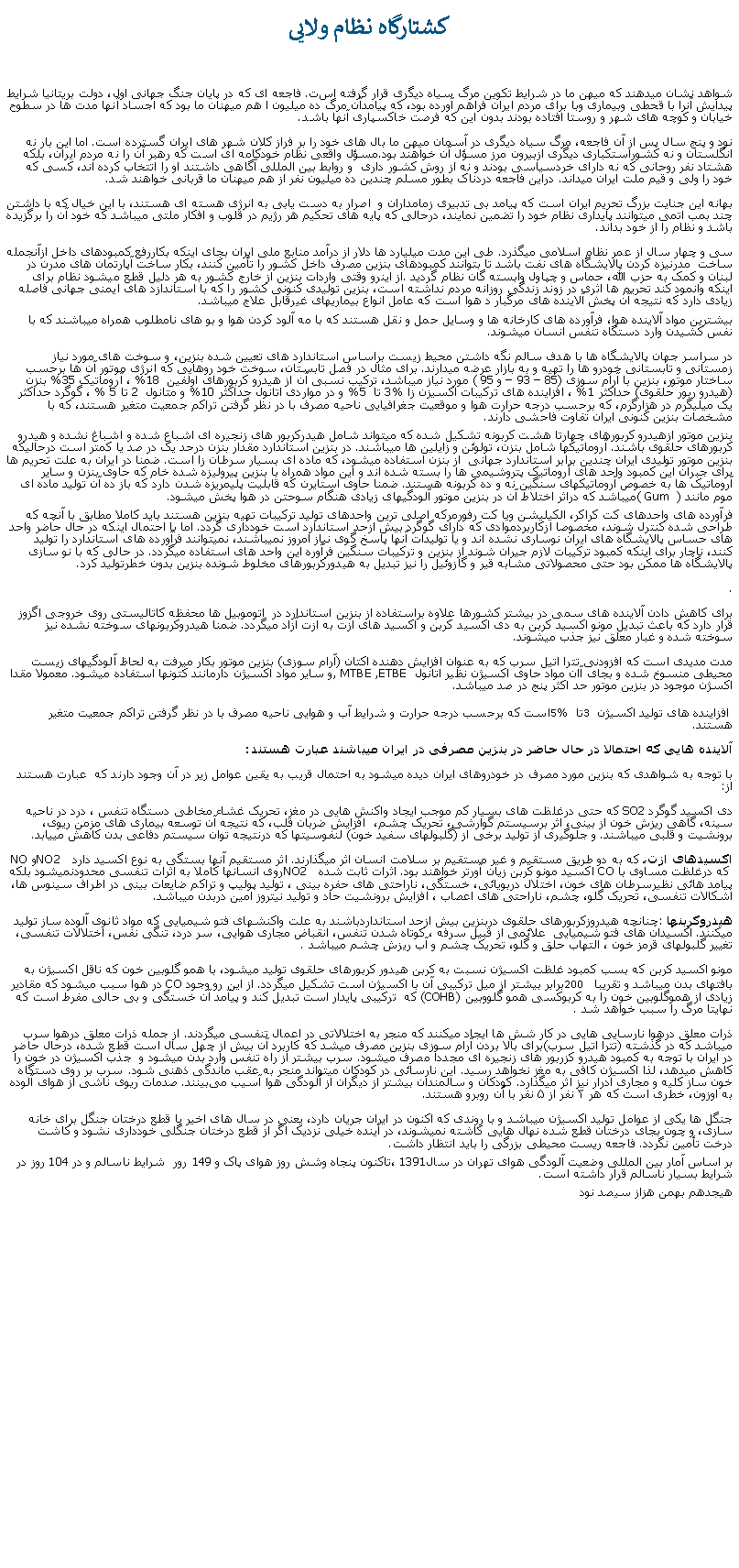 Text Box: کشتارگاه نظام ولايیشواهد نشان ميدهند که ميهن ما در شرايط تکوين مرگ سياه ديگری قرار گرفته است. فاجعه ای که در پايان جنگ جهانی اول، دولت بريتانيا شرايط پيدايش آنرا با قحطی وبيماری وبا برای مردم ايران فراهم آورده بود، که پيامدآن مرگ ده ميليون ا هم ميهنان ما بود که اجساد آنها مدت ها در سطوح خيابان و کوچه های شهر و روستا افتاده بودند بدون اين که فرصت خاکسپاری آنها باشد.نود و پنج سال پس از آن فاجعه، مرگ سياه ديگری در آسمان ميهن ما بال های خود را بر فراز کلان شهر های ايران گسترده است. اما اين بار نه انگلستان و نه کشوراستکباری ديگری ازبيرون مرز مسؤل آن خواهند بود.مسؤل واقعی نظام خودکامه ای است که رهبر آن را نه مردم ايران، بلکه هشتاد نفر روحانی که نه دارای خردسياسی بودند و نه از روش کشور داری  و روابط بين المللی آگاهی داشتند او را اتتخاب کرده اند، کسی که خود را ولی و قيم ملت ايران ميداند. دراين فاجعه دردناک بطور مسلم چندين ده ميليون نفر از هم ميهنان ما قربانی خواهند شد.بهانه اين جنايت بزرگ تحريم ايران است که پيامد بی تدبيری زمامداران و  اصرار به دست يابی به انرژی هسته ای هستند، با اين خيال که با داشتن چند بمب اتمی ميتوانند پايداری نظام خود را تضمين نمايند، درحالی که پايه های تحکيم هر رژيم در قلوب و افکار ملتی ميباشد که خود آن را برگزيده باشد و نظام را از خود بداند.سی و چهار سال از عمر نظام اسلامی ميگذرد. طی اين مدت ميليارد ها دلار از درآمد منابع ملی ايران بجای اينکه بکاررفع کمبودهای داخل ازآنجمله ساخت  مدرنیزه کردن پالايشگاه های نفت باشد تا بتوانند کمبودهای بنزين مصرف داخل کشور را تأمين کنند، بکار ساخت آپارتمان های مدرن در لبنان و کمک به حزب الله، حماس و چپاول وابسته گان نظام گرديد. از اينرو وقتی واردات بنزين از خارج کشور به هر دليل قطع ميشود نظام برای اينکه وانمود کند تحريم ها اثری در زوند زندگی روزانه مردم نداشته است، بنزین تولیدی کنونی کشور را که با استاندازد های ايمنی جهانی فاصله زیادی دارد که نتيجه آن پخش آلاينده های مرگبار د هوا است که عامل انواع بيماریهای غيرقابل علاج ميباشد. بيشترين مواد آلاينده هوا، فرآورده های کارخانه ها و وسايل حمل و نقل هستند که با مه آلود کردن هوا و بو های نامطلوب همراه ميباشند که با نفس کشیدن وارد دستگاه تنفس انسان ميشوند.در سراسر جهان پالايشگاه ها با هدف سالم نگه داشتن محيط زيست براساس استاندارد های تعيين شده بنزين، و سوخت های مورد نياز زمستانی و تابستانی خودرو ها را تهیه و به بازار عرضه ميدارند. برای مثال در فصل تابستان، سوخت خود روهايی که انرژی موتور آن ها برحسب ساختار موتور، بنزين با آرام سوزی (85 � 93 � و 95 ) مورد نياز ميباشد، ترکيب نسبی آن از هيدرو کربورهای اولفين  18% ، آروماتيک 35% بنزن (هيدرو ربور حلقوی) حداکثر 1% ، افزاينده های ترکيبات اکسيزن زا %3 تا  5% و در مواردی اتانول حداکثر 10% و متانول  2 تا 5 % ، گوگرد حداکثر يک ميليگرم در هزارگرم، که برحسب درجه حرارت هوا و موقعيت جغرافيايی ناحيه مصرف با در نظر گرفتن تراکم جمعيت متغير هستند، که با مشخصات بنزین کنونی ایران تفاوت فاحشی دارند.بنزین موتور ازهیدرو کربورهای چهارتا هشت کربونه تشکیل شده که میتواند شامل هیدرکربور های زنجیره ای اشباع شده و اشباغ نشده و هیدرو کربورهای حلقوی باشند. آروماتیکها شامل بنزن، تولوئن و زایلین ها میباشند. در بنزین استاندارد مقدار بنزن درحد یک در صد یا کمتر است درحالیکه بنزین موتور تولیدی ایران چندین برابر استاندارد جهانی  از بنزن استفاده ميشود، که ماده ای بسیار سرطان زا است. ضمنا در ایران به علت تحریم ها برای جبران این کمبود واحد های آروماتیک پتروشیمی ها را بسته شده اند و این مواد همراه با بنزین پیرولیزه شده خام که حاوی بنزن و سایر آروماتیک ها به خصوص آروماتیکهای سنگین نه و ده کربونه هستند. ضمنا حاوی استایرن که قابليت پلیمریزه شدن دارد که باز ده آن توليد ماده ای موم مانند (  ( Gumميباشد که دراثر اختلاط آن در بنزین موتور آلودگیهای زیادی هنگام سوحتن در هوا پخش ميشود. فرآورده های واحدهای کت کراکر، الکيليشن ويا کت رفورمرکه اصلی ترين واحدهای توليد ترکيبات تهيه بنزين هستند بايد کاملا مطابق با آنچه که طراحی شده کنترل شوند، مخصوصا ازکاربردموادی که دارای گوگرد بيش ازحد استاندارد است خودداری گردد. اما با احتمال اينکه در حال حاضر واحد های حساس پالايشگاه های ايران نوساری نشده اند و يا توليدات آنها پاسخ گوی نياز امروز نميباشند، نميتوانند فرآورده های استاندارد را توليد کنند، ناچار برای اينکه کمبود ترکيبات لازم جیران شوند از بنزين و ترکيبات سنگين فرآوره اين واحد های استفاده ميگردد. در حالی که با نو سازی پالايشگاه ها ممکن بود حتی محصولاتی مشابه قير و گازوئيل را نيز تبديل به هيدورکربورهای مخلوط شونده بنزين بدون خطرتوليد کرد..برای کاهش دادن آلاينده های سمی در بيشتر کشورها علاوه براستفاده از بنزین استاندارد در  اتوموبیل ها محفظه کاتالیستی روی خروجی اگزوز قرار دارد که باعث تبدیل مونو اکسید کربن به دی اکسید کربن و اکسید های ازت به ازت آزاد ميگردد. ضمنا هيدروکربونهای سوخته نشده نیز سوخته شده و غبار معلق نيز جذب میشوند.مدت مدیدی است که افزودنی تترا اتیل سرب که به عنوان افزایش دهنده اکتان (آرام سوزی) بنزین موتور بکار میرفت به لحاظ آلودگیهای زیست محیطی منسوخ شده و بجای آان مواد حاوی اکسیژن نظیر اتانول, MTBE ,ETBE  و سایر مواد اکسیژن دارمانند کتونها استفاده میشود. معمولا مقدا اکسژن موجود در بنزین موتور حد اکثر پنج در صد میباشد. افزاينده های توليد اکسيژن 3 تا 5% است که برحسب درجه حرارت و شرايط آب و هوايی ناحيه مصرف با در نظر گرفتن تراکم جمعيت متغير هستند. آلاينده هايی که احتمالا در حال حاضر در بنزين مصرفی در ايران ميباشند عبارت هستند:با توجه به شواهدی که بنزين مورد مصرف در خودروهای ايران ديده ميشود به احتمال قريب به يقين عوامل زير در آن وجود دارند که  عبارت هستند از:دی اکسید گوگرد SO2 که حتی درغلظت های بسیار کم موجب ایجاد واکنش هایی در مغز، تحریک غشاء مخاطی دستگاه تنفس ، درد در ناحیه سینه، گاهی ریزش خون از بینی، اثر برسیستم گوارشی، تحریک چشم،  افزایش ضربان قلب، که نتيجه آن توسعه بیماری های مزمن ریوی، برونشيت و قلبی ميباشند. و جلوگيری از توليد برخی از (گلبولهای سفید خون (لنفوسیتها که درنتیجه توان سیستم دفاعی بدن کاهش مییابد.اکسیدهای ازت، که به دو طریق مستقیم و غیر مستقیم بر سلامت انسان اثر میگذارند. اثر مستقیم آنها بستگی به نوع اکسید دارد  NO2 و NO  که درغلظت مساوی با CO اکسيد مونو کربن زیان آورتر خواهند بود. اثرات ثابت شده  NO2 روی انسانها کاملا به اثرات تنفسی محدودنميشود بلکه پیامد هائی نظيرسرطان های خون، اختلال دربویائی، خستگی، ناراحتی های حفره بینی ، توليد پوليپ و تراکم ضايعات بينی در اطراف سينوس ها، اشکالات تنفسی، تحریک گلو، چشم، ناراحتی های اعصاب ، افزایش برونشیت حاد و تولید نیتروز امین دربدن ميباشد. هیدروکربنها: چنانچه هيدروزکربورهای حلقوی دربنزين بيش ازحد استانداردباشند به علت واکنشهای فتو شیمیایی که مواد ثانوی آلوده ساز تولید میکنند. اکسیدان های فتو شیمیایی  علائمی از قبیل سرفه ، کوتاه شدن تنفس، انقباض مجاری هوایی، سر درد، ‌تنگی نفس، ‌اختلالات تنفسی، تغییر گلبولهای قرمز خون ، التهاب حلق و گلو، تحریک چشم و آب ریزش چشم ميباشد. مونو اکسید کربن که بسب کمبود غلظت اکسيژن نسبت به کربن هيدور کربورهای حلقوی توليد ميشود، با همو گلوبین خون که ناقل اکسیژن به بافتهای بدن ميباشد و تقریبا  200 برابر بیشتر از میل ترکیبی آن با اکسیژن است تشکيل ميگردد. از این رو وجود CO در هوا سبب ميشود که مقادیر زیادی از هموگلوبین خون را به کربوکسی همو گلووبین (COHB) که  ترکیبی پایدار است تبدیل کند و پيآمد آن خستگی و بی حالی مفرط است که نهايتا مرگ را سبب خواهد شد. ذرات معلق درهوا نارسايی هايی در کار شش ها ايجاد ميکنند که منجر به اختلالاتی در اعمال تنفسی ميگردند. از جمله ذرات معلق درهوا سرب ميباشد که در گذشته (تترا اتيل سرب)برای بالا بردن آرام سوزی بنزين مصرف ميشد که کاربرد آن بيش از چهل سال است قطع شده، درحال حاضر در ايران با توجه به کمبود هيدرو کزربور های زنجيره ای مجددا مصرف ميشود. سرب بیشتر از راه تنفس وارد بدن میشود و  جذب اکسیژن در خون را کاهش ميدهد، لذا اکسیژن کافی به مغز نخواهد رسيد. این نارسائی در کودکان میتواند منجر به عقب ماندگی ذهنی شود. سرب بر روی دستگاه خون ساز کلیه و مجاری ادرار نيز اثر ميگذارد. کودکان و سالمندان بیشتر از دیگران از آلودگی هوا آسیب می‌بینند. صدمات ریوی ناشی از هوای آلوده به اوزون، خطری است که هر ۳ نفر از ۵ نفر با آن روبرو هستند.جنگل ها يکی از عوامل توليد اکسيژن ميباشد و با روندی که اکنون در ايران جريان دارد، يعنی در سال های اخير با قطع درختان جنگل برای خانه سازی، و چون بجای درختان قطع شده نهال هايی کاشته نميشوند، در آينده خيلی نزديک اگر از قطع درختان جنگلی خودداری نشود و کاشت درخت تأمين نگردد. فاجعه ريست محيطی بزرگی را بايد انتظار داشت.بر اساس آمار بين المللی وضعیت آلودگی هوای تهران در سال 1391،تاکنون پنجاه وشش روز هوای پاک و 149 رور  شرایط ناسالم و در 104 روز در شرایط بسیار ناسالم قرار داشته است.هيجدهم بهمن هزاز سيصد نود 