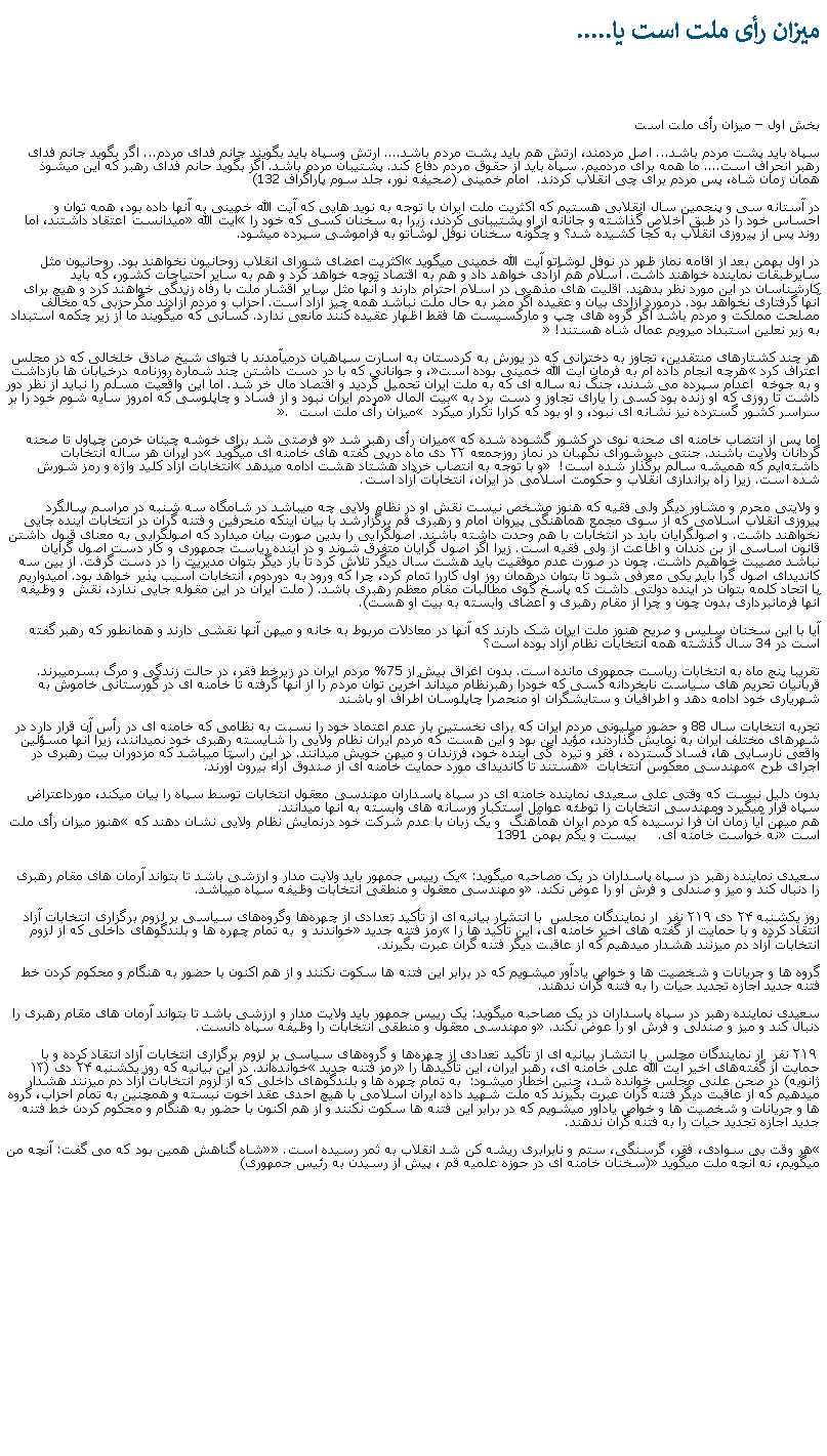 Text Box: ميزان رأی ملت است يا..... بخش اول � ميزان رأی ملت استسپاه بايد پشت مردم باشد... اصل مردمند، ارتش هم بايد پشت مردم باشد.... ارتش وسپاه بايد بگويند جانم فدای مردم... اگر بگويد جانم فدای رهبر انحراف است.... ما همه برای مردميم. سپاه بايد از حقوق مردم دفاع کند. پشتيبان مردم باشد. اگز بگويد حانم فدای رهبر که اين ميشوذ همان زمان شاه، پس مردم برای چی انقلاب کردند.  امام خمينی (صحيفه نور، جلد سوم پاراگراف 132)  در آستانه سی و پنجمين سال انقلابی هستيم که اکثريت ملت ايران با توجه به نويد هايی که آيت الله خمينی به آنها داده بود، همه توان و احساس خود را در طبق اخلاص گذاشته و جانانه از او پشتيبانی کردند، زيرا به سخنان کسی که خود را �آيت الله� ميدانست اعتقاد داشتند، اما روند پس از پيروزی انقلاب به کجا کشيده شد؟ و چگونه سخنان نوفل لوشاتو به فراموشی سپرده ميشود.در اول بهمن بعد از اقامه نماز ظهر در نوفل لوشاتو آيت الله خمينی ميگويد �اکثريت اعضای شورای انقلاب روحانيون نخواهند بود. روحانيون مثل سايرطبقات نماينده خواهند داشت. اسلام هم آزادی خواهد داد و هم به اقتصاد توجه خواهد کرد و هم به ساير احتياجات کشور، که بايد کارشناسان در اين مورد نظر بدهند. اقليت های مذهبی در اسلام احترام دارند و آنها مثل ساير اقشار ملت با رفاه زندگی خواهند کرد و هيچ برای آنها گرفتاری نخواهد بود. درمورد آزادی بيان و عقيده اگر مضر به حال ملت نباشد همه چيز آزاد است. احزاب و مردم آزادند مگرحزبی که مخالف مصلحت مملکت و مردم باشد اگر گروه های چپ و مارکسيست ها فقط اظهار عقيده کنند مانعی ندارد. کسانی که ميگويند ما از زير چکمه استبداد به زير نعلين استبداد ميرويم عمال شاه هستند!� هر چند کشتارهای منتقدين، تجاوز به دخترانی که در يورش به کردستان به اسارت سپاهيان درميآمدند با فتوای شيخ صادق خلخالی که در مجلس اعتراف کرد �هرچه انجام داده ام به فرمان آيت الله خمينی بوده است�، و جوانانی که با در دست داشتن چند شماره روزنامه درخيابان ها بازداشت و به جوخه  اعدام سپرده می شدند، جنگ نه ساله ای که به ملت ايران تحميل گرديد و اقتصاد مال خر شد. اما اين واقعيت مسلم را نبايد از نظر دور داشت تا روزی که او زنده بود کسی را يارای تجاوز و دست برد به �بيت المال� مردم ايران نبود و از فساد و چاپلوسی که امروز سايه شوم خود را بر سراسر کشور گسترده نيز نشانه ای نبود، و او بود که کرارا تکرار ميکرد � ميزان رأی ملت است �. اما پس از انتصاب خامنه ای صحنه نوی در کشور گشوده شده که �ميزان رأی رهبر شد� و فرصتی شد برای خوشه چينان خرمن چپاول تا صحنه گردانان ولايت باشند. جنتی دبیرشورای نگهبان در نماز روزجمعه ۲۲ دی ماه درپی گفته های خامنه ای ميگويد �در ایران هر ساله انتخابات داشته‌ایم که همیشه سالم برگذار شده است!�  و با توجه به انتصاب خرداد هشتاد هشت ادامه ميدهد �انتخابات آزاد کلید واژه و رمز شورش شده است. زيرا راه براندازی انقلاب و حکومت اسلامی در ایران،‌ انتخابات آزاد است.و ولايتی محرم و مشاور ديگر ولی فقيه که هنوز مشخص نيست نقش او در نظام ولايی چه ميباشد در شامگاه سه شنبه در مراسم سالگرد پيروزی انقلاب اسلامی که از سوی مجمع هماهنگی پيروان امام و رهبری قم برگزارشد با بيان اينکه منحرفين و فتنه گران در انتخابات آينده جايی نخواهند داشت. و اصولگرايان بايد در انتخابات با هم وحدت داشته باشند. اصولگرايی را بدين صورت بيان ميدارد که اصولگرايی به معنای قبول داشتن قانون اساسی از بن دندان و اطاعت از ولی فقيه است. زيرا اگر اصول گرايان متفرق شوند و در آينده رياست جمهوری و کار دست اصول گرايان نباشد مصيبت خواهيم داشت. چون در صورت عدم موفقيت بايد هشت سال ديگر تلاش کرد تا بار ديگر بتوان مديريت را در دست گرفت. از بين سه کانديدای اصول گرا بايد يکی معرفی شود تا بتوان درهمان روز اول کاررا تمام کرد، چرا که ورود به دوردوم، انتخابات آسيب پذير خواهد بود. اميدواريم با اتحاد کلمه بتوان در آينده دولتی داشت که پاسخ گوی مطالبات مقام معظم رهبری باشد. ( ملت ايران در اين مقوله جايی ندارد، نقش  و وظيفه آنها فرمانبرداری بدون چون و چرا از مقام رهبری و اعضای وابسته به بيت او هست).  آيا با اين سخنان سليس و صريح هنوز ملت ايران شک دارند که آنها در معادلات مربوط به خانه و ميهن آنها نقشی دارند و همانطور که رهبر گفته است در 34 سال گذشته همه انتخابات نظام آزاد بوده است؟تقريبا پنج ماه به انتخابات رياست جمهوری مانده است. بدون اغراق بيش از 75% مردم ايران در زيرخط فقر، در حالت زندگی و مرگ بسرميبرند. قربانيان تحريم های سياست نابخردانه کسی که خودرا رهبرنظام ميداند آخرين توان مردم را از آنها گرفته تا خامنه ای در گورستانی خاموش به شهرياری خود ادامه دهد و اطرافيان و ستايشگران او منحصرا چاپلوسان اطراف او باشند تجربه انتخابات سال 88 و حضور ميليونی مردم ايران که برای نخستين بار عدم اعتماد خود را نسبت به نظامی که خامنه ای در رأس آن قرار دارد در شهرهای مختلف ايران به نمايش گذاردند، مؤيد اين بود و اين هست که مردم ايران نظام ولايی را شايسته رهبری خود نميدانند، زيرا آنها مسؤلين واقعی نارسايی ها، فساد گسترده ، فقر و تيره  گی آينده خود، فرزندان و ميهن خويش ميدانند. در اين راستا ميباشد که مزدوران بيت رهبری در اجرای طرح �مهندسی معکوس انتخابات � هستند تا کانديدای مورد حمايت خامنه ای از صندوق آراء بيرون آورند. بدون دليل نيست که وقتی علی سعیدی نماینده خامنه ای در سپاه پاسداران مهندسی معقول انتخابات توسط سپاه را بيان ميکند، مورداعتراض سپاه قرار ميگيرد ومهندسی انتخابات را توطئه عوامل استکبار ورسانه های وابسته به آنها ميدانند.
هم ميهن آيا زمان آن فرا نرسيده که مردم ايران همآهنگ  و يک زبان با عدم شرکت خود درنمايش نظام ولايی نشان دهند که �هنوز ميزان رأی ملت است� نه خواست خامنه ای.     بيست و يکم بهمن 1391
سعیدی نماینده رهبر در سپاه پاسداران در یک مصاحبه ميگويد: �یک رییس جمهور باید ولایت مدار و ارزشی باشد تا بتواند آرمان های مقام رهبری را دنبال کند و میز و صندلی و فرش او را عوض نکند.� و مهندسی معقول و منطقی انتخابات وظیفه سپاه ميباشد.روز یکشنبه ۲۴ دی ۲۱۹ نفر  ار نمایندگان مجلس  با انتشار بیانیه ‌ای از تأکید تعدادی از چهره‌ها وگروه‌های سیاسی بر لزوم برگزاری انتخابات آزاد انتقاد کرده و با حمایت از گفته‌ های اخیر خامنه ای، این تأکید ها را �رمز فتنه جدید� خواندند و  به تمام چهره ها و بلندگوهای داخلی که از لزوم انتخابات آزاد دم ميزنند هشدار میدهیم که از عاقبت دیگر فتنه گران عبرت بگیرند. گروه ها و جریانات و شخصیت ها و خواص یادآور میشویم که در برابر این فتنه ها سکوت نکنند و از هم اکنون با حضور به هنگام و محکوم کردن خط فتنه جدید اجازه تجدید حیات را به فتنه گران ندهند.سعیدی نماینده رهبر در سپاه پاسداران در یک مصاحبه ميگويد: یک رییس جمهور باید ولایت مدار و ارزشی باشد تا بتواند آرمان های مقام رهبری را دنبال کند و میز و صندلی و فرش او را عوض نکند.� و مهندسی معقول و منطقی انتخابات را وظیفه سپاه دانست. ۲۱۹ نفر  ار نمایندگان مجلس  با انتشار بیانیه ‌ای از تأکید تعدادی از چهره‌ها و گروه‌های سیاسی بر لزوم برگزاری انتخابات آزاد انتقاد کرده و با حمایت از گفته‌های اخیر آیت الله علی خامنه ای، رهبر ایران، این تأکیدها را �رمز فتنه جدید� خوانده‌اند. در این بیانیه که روز یکشنبه ۲۴ دی (۱۳ ژانویه) در صحن علنی مجلس خوانده شد، چنين اخطار ميشود:  به تمام چهره ها و بلندگوهای داخلی که از لزوم انتخابات آزاد دم ميزنند هشدار میدهیم که از عاقبت دیگر فتنه گران عبرت بگیرند که ملت شهید داده ایران اسلامی با هیچ احدی عقد اخوت نبسته و همچنین به تمام احزاب، گروه ها و جریانات و شخصیت ها و خواص یادآور میشویم که در برابر این فتنه ها سکوت نکنند و از هم اکنون با حضور به هنگام و محکوم کردن خط فتنه جدید اجازه تجدید حیات را به فتنه گران ندهند.�هر وقت بی سوادی، فقر، گرسنگی، ستم و نابرابری ريشه کن شد انقلاب به ثمر رسيده است.� �شاه گناهش همين بود که می گفت: آنچه من ميگويم، نه آنچه ملت ميگويد� (سخنان خامنه ای در حوزه علميه قم ، پيش از رسيدن به رئيس جمهوری)