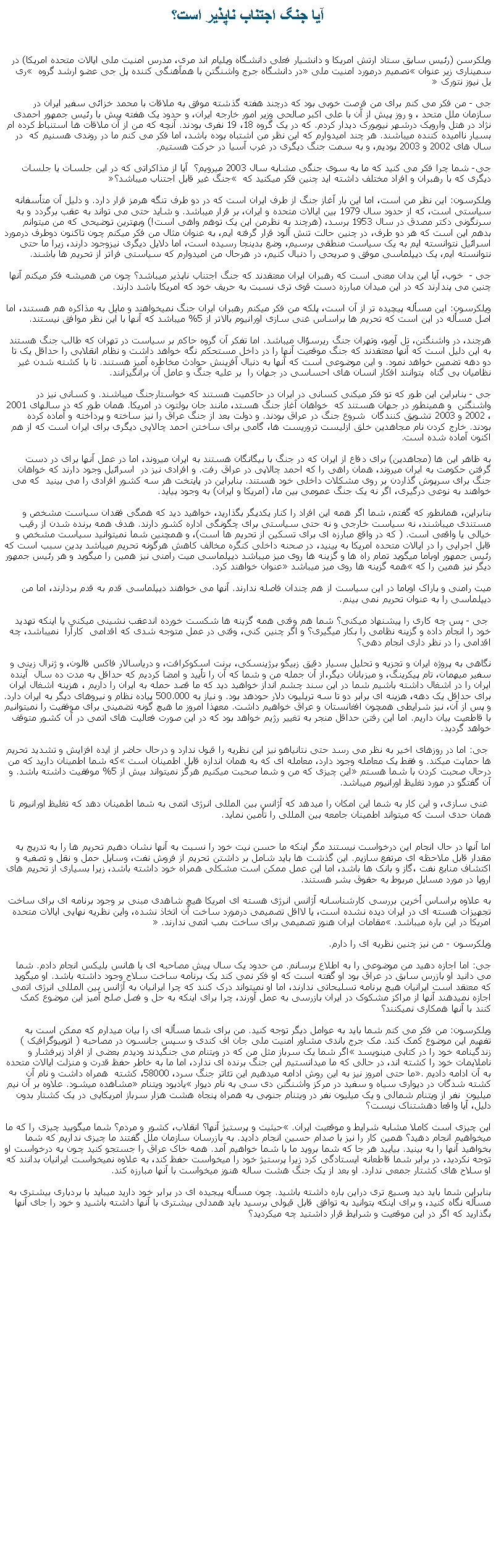 Text Box: آيا جنگ اجتناب ناپذير است؟ويلکرسن (رئيس سابق ستاد ارتش امريکا و دانشيار فعلی دانشگاه ويليام اند مری، مدرس امنيت ملی ايالات متحده امريکا) در سميناری زير عنوان �تصميم درمورد امنيت ملی� در دانشگاه جرج واشنگتن با همآهنگی کننده پل جی عضو ارشد گروه � ری يل نيوز نتورک �جی - من فکر می کنم برای من فرصت خوبی بود که درچند هفته گذشته موفق به ملاقات با محمد خزائی سفیر ایران در سازمان ملل متحد ، و روز پيش از آن با علی اکبر صالحی وزیر امور خارجه ايران، و حدود یک هفته پیش با رئیس جمهور احمدی نژاد در هتل وارویک درشهر نیویورک دیدار کردم. که در یک گروه 18، 19 نفری بودند. آنچه که من از آن ملاقات ها استنباط کرده ام بسیار ناامیده کننده ميباشند. هر چند امیدوارم که اين نظر من اشتباه بوده باشد، اما فکر می کنم ما در روندی هسنيم که  در سال های 2002 و 2003 بوديم، و به سمت جنگ دیگری در غرب آسیا در حرکت هستيم. جی- شما چرا فکر می کنید که ما به سوی جنگی مشابه سال 2003 ميرويم؟  آيا از مذاکراتی که در اين جلسات يا جلسات ديگری که با رهبران و افراد مختلف داشته ايد چنين فکر ميکنيد که � جنگ غیر قابل اجتناب ميباشد؟�ويلکرسون: اين نظر من است، اما این بار آغاز جنگ از طرف ایران است که در دو طرف تنگه هرمز قرار دارد. و دليل آن متأسفانه سياستی است، که از حدود سال 1979 بين ایالات متحده و ایران، بر قرار ميباشد. و شايد حتی می تواند به عقب برگردد و به سرنگونی دکتر مصدق در سال 1953 برسد، (هرچند به نظرمن اين يک توهم واهی است!) وبهترین توضیحی که من میتوانم بدهم اين است که هر دو طرف، در چنین حالت تنش آلود قرار گرفته ايم، به عنوان مثال من فکر ميکنم چون تاکنون دوطرف درمورد اسرائيل نتوانسته ايم به يک سياست منطقی برسيم، وضع بدينجا رسيده است، اما دلایل دیگری نيزوجود دارند، زيرا ما حتی نتوانسته ايم، يک دیپلماسی موفق و صريحی را دنبال کنيم، در هرحال من امیدوارم که سياستی فراتر از تحريم ها باشند. جی -  خوب، آیا این بدان معنی است که رهبران ایران معتقدند که جنگ اجتناب ناپذیر میباشد؟ چون من همیشه فکر میکنم آنها چنين می پندارند که در اين ميدان مبارزه دست قوی تری نسبت به حريف خود که امريکا باشد دارند.ويلکرسون: این مسأله پیچیده تر از آن است، پلکه من فکر میکنم رهبران ایران جنگ نمیخواهند و مايل به مذاکره هم هستند، اما اصل مسأله در اين است که تحريم ها براساس غنی سازی اورانيوم بالاتر از 5% ميباشد که آنها با اين نظر موافق نيستند. هرچند، در واشنگتن، تل آویو، وتهران جنگ ريرسؤال ميباشد. اما تفکر آن گروه حاکم بر سياست در تهران که طالب جنگ هستند به اين دلیل است که آنها معتقدند که جنگ موقعيت آنها را در داخل مستحکم نگه خواهد داشت و نظام انقلابی را حداقل یک تا دو دهه تضمين خواهد نمود. و این موضوعی است که آنها به دنبال آفرينش حوادث مخاطره آمیز هستند. تا با کشته شدن غير نظاميان بی گناه  بتوانند افکار انسان های احساسی در جهان را  بر عليه جنگ و عامل آن برانگيزانند. جی - بنابراین اين طور که تو فکر ميکنی کسانی در ایران در حاکميت هستند که خواستارجنگ ميباشند. و کسانی نيز در واشنگتن  و همينطور در جهان هستند که  خواهان آغاز جنگ هستد، مانند جان بولتون در امريکا. همان طور که در سالهای 2001 ، 2002 و 2003 تشويق کنندگان  شروع جنگ در عراق بودند. و دولت بعد از جنگ عراق را نيز ساخته و پرداخته و آماده کرده بودند. خارج کردن نام مجاهدين خلق ازليست تروريست ها، گامی برای ساختن احمد چالاپی ديگری برای ايران است که از هم اکنون آماده شده است.به ظاهر اين ها (مجاهدين) برای دفاع از ايران که در جنگ با بيگانگان هستند به ايران ميروند، اما در عمل آنها برای در دست گرفتن حکومت به ايران ميروند، همان راهی را که احمد چالاپی در عراق رفت. و افرادی نيز در  اسرائیل وجود دارند که خواهان جنگ برای سرپوش گذاردن بر روی مشکلات داخلی خود هستند. بنابراین در پايتخت هر سه کشور افرادی را می بينيد  که می خواهند به نوعی درگیری، اگر نه يک جنگ عمومی بین ما، (امريکا و ايران) به وجود بيايد.بنابراین، همانطور که گفتم، شما اگر همه اين افراد را کنار يکديگر بگذاريد، خواهيد ديد که همگی فقدان سياست مشخص و مستندی ميباشند، نه سياست خارجی و نه حتی سياستی برای چگونگی اداره کشور دارند. هدف همه برنده شدن از رقيب خيالی يا واقعی است. ( که در واقع مبارزه ای برای تسکین از تحریم ها است)، و همچنين شما نميتوانيد سياست مشخص و قابل اجرايی را در ایالات متحده امريکا به بينيد، در صحنه داخلی کنگره مخالف کاهش هرگونه تحريم ميباشد بدين سبب است که رئيس جمهور اوباما ميگويد تمام راه ها و گزينه ها روی ميز ميباشد دیپلماسی میت رامنی نيز همين را ميگويد و هر رئيس جمهور ديگر نيز همين را که �همه گزينه ها روی ميز ميباشد� عنوان خواهند کرد.میت رامنی و باراک اوباما در این سياست از هم چندان فاصله ندارند. آنها می خواهند دیپلماسی قدم به قدم بردارند، اما من دیپلماسی را به عنوان تحریم نمی بینم. جی - پس چه کاری را پيشنهاد ميکنی؟ شما هم وقتی همه گزینه ها شکست خورده اندعقب نشينی ميکنی يا اينکه تهديد خود را انجام داده و گزينه نظامی را بکار ميگيری؟ و اگر چنين کنی، وقتی در عمل متوجه شدی که اقدامی  کارآرا  نميباشد، چه اقدامی را در نظر داری انجام دهی؟نگاهی به پروژه ایران و تجزیه و تحلیل بسیار دقیق زبيگو برژینسکی، برنت اسکوکرافت، و دریاسالار فاکس فالون، و ژنرال زينی و سفیر میهمان، تام پیکرینگ، و میزبانان دیگر،از آن جمله من و شما که آن را تأييد و امضا کرديم که حداقل به مدت ده سال  آينده ايران را در اشغال داشته باشيم شما در اين سند چشم انداز خواهید ديد که ما قصد حمله به ایران را داریم ، هزينه اشغال ایران برای حداقل یک دهه، هزينه ای برابر دو تا سه تریلیون دلار حودهد بود. و نياز به 500.000 پیاده نظام و نيروهای دیگر به ایران دارد. و پس از آن، نيز شرايطی همچون افغانستان و عراق خواهيم داشت. معهذا امروز ما هيچ گونه تضمینی برای موفقيت را نميتوانيم با قاطعيت بيان داريم. اما این رفتن حداقل منجر به تغییر رژیم خواهد بود که در اين صورت فعاليت های اتمی در آن کشور متوقف خواهد گرديد. جی: اما در روزهای اخیر به نظر می رسد حتی نتانیاهو نيز اين نظريه را قبول ندارد و درحال حاضر از ايده افزایش و تشديد تحریم ها حمایت میکند. و فقط یک معامله وجود دارد، معامله ای که به همان اندازه قابل اطمينان است �که شما اطمينان داريد که من درحال صحبت کردن با شما هستم� اين چيزی که من و شما صحبت میکنيم هرگز نميتواند بيش از 5% موفقيت داشته باشد. و آن گفتگو در مورد تغليظ اورانيوم ميباشد. غنی سازی، و اين کار به شما این امکان را میدهد که آژانس بین المللی انرژی اتمی به شما اطمينان دهد که تغليظ اورانيوم تا همان حدی است که ميتواند اطمينان جامعه بين المللی را تأمين نمايد.
اما آنها در حال انجام اين درخواست نيستند مگر اینکه ما حسن نيت خود را نسبت به آنها نشان دهيم تحريم ها را به تدريج به مقدار قابل ملاحظه ای مرتفع سازيم. اين گذشت ها بايد شامل بر داشتن تحريم از فروش نفت، وسايل حمل و نقل و تصفيه و اکتشاف منابع نفت ،گاز و بانک ها باشد، اما اين عمل ممکن است مشکلی همراه خود داشته باشد، زیرا بسیاری از تحریم های اروپا در مورد مسايل مربوط به حقوق بشر هستند.به علاوه براساس أخرين بررسی کارشناسانه آژانس انرژی هسته ای امريکا هيچ شاهدی مبنی بر وجود برنامه ای برای ساخت تجهيزات هسته ای در ايران ديده نشده است، يا لااقل تصميمی درمورد ساخت آن اتخاذ نشده، واين نظريه نهايی ايالات متحده امريکا در اين باره ميباشد. �مقامات ايران هنوز تصميمی برای ساخت بمب اتمی ندارند.� ويلکرسون - من نيز چنين نظريه ای را دارم.جی: اما اجازه دهید من موضوعی را به اطلاع برسانم. من حدود يک سال پيش مصاحبه ای با هانس بلیکس انجام دادم. شما می دانید او بازرس سابق در عراق بود او گفته است که او فکر نمی کند یک برنامه ساخت سلاح وجود داشته باشد. او میگويد که معتقد است ایرانیان هیچ برنامه تسلیحاتی ندارند، اما او نمیتواند درک کنند که چرا ایرانیان به آژانس بین المللی انرژی اتمی اجازه نميدهند آنها از مراکز مشکوک در ايران بازرسی به عمل آورند، چرا برای اينکه به حل و فصل صلح آميز این موضوع کمک کنند با آنها همکاری نميکنند؟ ويلکرسون: من فکر می کنم شما باید به عوامل دیگر توجه کنيد. من برای شما مسأله ای را بيان ميدارم که ممکن است به تفهيم اين موضوع کمک کند. مک جرج باندی مشاور امنیت ملی جان اف کندی و سپس جانسون در مصاحبه ( اتوبیوگرافیک ) زندگینامه خود را در کتابی مينويسد �اگر شما یک سرباز مثل من که در ویتنام می جنگیدند ودیدم بعضی از افراد زيرفشار و ناملايمات خود را کشته اند، در حالی که ما ميدانستيم اين جنگ برنده ای ندارد، اما ما به خاطر حفظ قدرت و منزلت ایالات متحده به آن ادامه داديم�. ما حتی امروز نيز به اين روش ادامه ميدهيم این تئاتر جنگ سرد، 58000، کشته  همراه داشت و نام آن کشته شدگان در دیواری سیاه و سفید در مرکز واشنگتن دی سی به نام دیوار �يادبود ویتنام� مشاهده ميشود. علاوه بر آن نيم ميليون  نفر از ويتنام شمالی و يک ميليون نفر در ويتنام جنوبی به همراه پنجاه هشت هزار سرباز امريکايی در يک کشتار بدون دليل، آيا واقعا دهشتناک نيست؟اين چيزی است کاملا مشابه شرايط و موقعيت ايران. �حيثيت و پرستيژ آنها؟ انقلاب، کشور و مردم؟ شما ميگوييد چيزی را که ما ميخواهيم انجام دهيد؟ همين کار را نيز با صدام حسين انجام داديد. به بازرسان سازمان ملل گفتند ما چيزی نداريم که شما بخواهيد آنها را به بينيد. بياييد هر جا که شما برويد ما با شما خواهيم آمد. همه خاک عراق را جستجو کنيد چون به درخواست او توجه نکرديد، در برابر شما قاطعانه ايستادگی کرد زيرا پرستيژ خود را ميخواست حفظ کند، به علاوه نميخواست ايرانيان بدانند که او سلاح های کشتار جمعی ندارد. او بعد از يک جنگ هشت ساله هنوز ميخواست با آنها مبارزه کند.بنابراين شما بايد ديد وسيع تری دراين باره داشته باشيد. چون مسأله پيجيده ای در برابر خود داريد ميبايد با بردباری بيشتری به مسأله نگاه کنيد، و برای اينکه بتوانيد به توافق قابل قبولی برسيد بايد همدلی بيشتری با آنها داشته باشيد و خود را جای آنها بگذاريد که اگر در اين موقعيت و شرايط قرار داشتيد چه ميکرديد؟