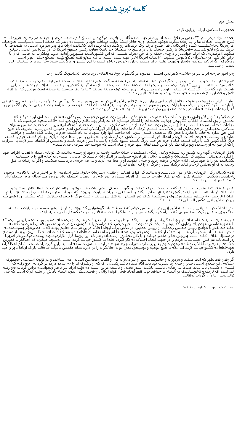 Text Box: کاسه لبريز شده استبخش دوم جمهوری اسلامی ايران ارزيابی کرد.احمدی ‌نژاد درمراسم ۲۲ بهمن برخلاف سخنان بيشتر ذوب شده گان در ولايت، ميگويد برای تلخ‌ کام نشدن مردم و � به خاطر رهبری عزیزمان � شرح جزییات اختلاف ‌ها را به زمان دیگری موکول میکنم. و به خاطر اينکه نهايت صداقت خود زا نسبت به رهبر که معتقد است �سياست خاورميانه‌ ای آمريكا دچارشكست شده و آمريكايی ‌ها احتياج دارند برگ برنده‌ای رو كنند وبرگ برنده آنها كشاندن ايران پای ميز مذاكره است، به هيچوجه با امريکا مذاکره نخواهد شد� همزمان با رهبر احمدی نژاد در پاسخ به سخنان جو بايدن معاون رئيس جمهور امريکا که در کنفرانس امنينی مونيخ ميگويد �درصورتی که ایران خواستار راه حلی جدی برای حل بحران هسته ‌ای این کشورباشد، کشورش آماده است مذاکرات دو جانبه ای را با ایران آغاز کند، در سخنرانی 22 بهمن ميگويد: �ادبيات امريکا اخيرا بهتر شده است. ما نيز میخواهیم گفتگو کنیم. گفتگو خیلی بهتر است ازدرگیری. اگر ایالات متحده ازفشار و تهدید علیه ایران دست بردارد، خودش حاضر است با این کشور وارد گفتگو شود� که مغاير با سخنان ولی نعمت او ميباشد.وزیر امور خارجه ایران نيز در حاشیه کنفرانس امنیتی مونیخ، در گفتگو با روزنامه‌ آلمانی زود دویچه تسایتونگ گفت او ب تاريخ تکرار ميشود و بيست و دو بهمن ديگری در کارنامه نظام ولايی نوشته ميگردد. هرچندخامنه ای در سخنرانی ارشادی خود در جمع طلاب  اعلام ميدارد � همان جايی که بايد مردم حضور خود را نشان دهند، نشان ميدهند. ملاحظه کرديد که ديروز چه حماسه ای آفريده شد. خيلی اهميت دارد که بعد از گذشت 34 سال از اولين 22 بهمن، اين جور مردم توی صحنه ميآيند� اما به نظر ميرسد به صحنه آمدن مردمی که  با هزار تلاش و فشارجمع شده بودند نتوانست برای او  شادی آفرين باشد .نمايش فيلم سناريوی مرتضوی و فاضل لاريجانی چهارمين ضلع فاميل لاريجانی در مجلس شورا و سنگ پراکنی  به  رئيس مجلس ضمن سخنرانی يادواره سالگرد 22 بهمن درقم، واظهارات رئيس جمهور محبوب رهبر درمورد اينکه انتخابات آينده بدون تقلب نخواهد بود، شرينی نمايش 22 بهمن را که با زحمات و نقشه های دراز مدت مجذوبين ولايت تدوين شده بود به تلخی گراييده شد.در شکوائيه فاضل لاريجانی به دولت آبادی که همراه با اعلام دکترای او نيز بود، ضمن درخواست رسيدگی به ماجرا سخنانی ايراد ميکند که بخشی از پی آمدهای انقلاب 22 بهمن وولايت خامنه ای را آشکار ميسازد که نمايانگر روند نظام ولايی ميباشد �آقای سعيد مرتضوی که با اتهامات مختلف مواجه است، به دليل در پيش بودن محاکمه، از من دعوت کرد تا نزد رياست محترم قوه قضائيه و رياست محترم مجلس شورای اسلامی تمهيداتی فراهم نمايم. اما برخلاف بند ششم فرمان ۸ ماده‌ای بنيانگذار کبيرانقلاب اسلامی امام خمينی قدس سره ‌الشريف که هيچ‌ کس حق ندارد به خانه يا مغازه يا محل کار شخصی کسی بدون اذن صاحب آنها وارد شود يا به نام کشف جرم يا ارتکاب گناه تعقيب و مراقبت نمايد و يا نسبت به فردی اهانت کرده و اعمال غير انسانی واسلامی مرتکب شود يا به تلفن يا نوار ضبط صوت ديگری به نام کشف جرم يا کشف مرکز گناه گوش کند يا برای کشف گناه و جرم هر چند بزرگ باشد، شنود بگذارد يا دنبال اسرار مردم باشد و تجسس از گناهان غير کرده يا اسراری را که از غير به او رسيده، ولو برای يک نفر فاش کند، تمام اينها جرم و گناه است که موجب حد شرعی می‌باشد�.فاضل لاريجانی گويی در کشور زير سلطه ولايی زندگی نميکند، يا چنان جاذبه ولايت در وجود او ريشه دوانيده که توانايی ديدار واقعيات اطراف خود را ندارد، سخنانی ميگويد که همسران و کودکان ايرانی هر لحظه ميتوانند در انتظار آن  باشند که جمعی امنيتی در خانه آنها را با خشونت بگشايند، پدر را با خود ببرند، اثاثه خانه را درهم ريزند و حتی  نگويند او را کجا می برند و به چه جرمی بازداشت ميکنند. و اگر در زندان به قتل برسد، برای او مجلس ترحيم نبايد برگذار شود و مرگ او را نيز اعلام ندارند.همه کسانی که  لاريجانی ها را می شناسند و ميدانند که قوای قضائيه و مقننه وسازمان حقوق بشر اسلامی را در اخيار دارند آيا کلامی درمورد بازداشت، شکنجه و کشتار هايی که در طول رهبری خامنه ای انجام شده، يا اعتراضی به انتضاب احمدی نژاد دردوره چهارساله دوم احمدی نژاد کلمه ای بر زبان آورده اند؟ رئيس قوه قضائيه منصوب خامنه ای که ميبايست مجری عدالت و نگهبان حقوق مردم ايران باشد، وقتی ارقام غارت بيت المال فاش ميشود و خامنه ای فرمان �مسأله را اينقدر کش ندهيد� را صادر ميکند چرا سخنی بر زبان نميآورد،  و روزی که جوانان معترض به انتصاب اجمدی نژاد را در زندان قزل حصار به دستور سعيد مرتضوی زيرشکنجه های غير انسانی به قتل ميرسانند و علت مرگ را بيماری مننژيت اعلام ميکنند، چرا هيچ يک ازبرادران لاريجانی عکس العملی نشان ندادند؟بعد از اخلال درسخنرانی و حمله به لاريجانی رئيس مجلس درقم که توسط همان گروههايی که روزی به فرمان رهبر معظم در خيابان با دشنه، تفنگ و زير ماشين کردن معترضينی که با آرامش ميگفتند �پس رأی ما کجا رفت� به قتل رسيدند، کشتار را تأييد مينمايند. شريعتمداری نماينده خامنه ای در روزنامه کيهان نيز از ترس اينکه مبادا روزی اسرار او نيز فاش شود، از توده های عظيم وچند ده ميليونی مردم که با حضورحماسی خوددرراهپيمايی ۲۲ بهمن شرکت کرده بودند سخن ميگويد که مراسم با شکوهی نيز در شهر مقدس قم برپا ميشود، که به بهانه مخالفت با مواضع رئيس مجلس وحمايت از رئيس جمهور، در تلاش برای ايجاد اخلال دراين مراسم عظيم بودند که با حضورمؤثر وهوشمندانه مردم، نقشه آنان نقش برآب شد. وبا هدف اينکه �آسوده بخوابيم، همه جا امن و امان است� ادامه ميدهد که ماجرای اخلال ديروز بيرون از مواضع دو مسؤل اتفاق افتاده است وبيرونی ها را مقصر ميداند و با نقل بخشی ازسخنان رهبر که اين روزها کرارا تکرارميشوند بسنده ميکند. �از امروزتا روز انتخابات هر کس احساسات مردم را در جهت ايجاد اختلاف به کار گيرد، قطعا به کشور خيانت کرده است� ونتيجه ميگيرد که اخلالگران کمترين اعتقادی به رهبری انقلاب نداشته وخودراملزم به پيروی ازدستورات و رهنمودهای ايشان نمی دانسته اند. بنابراين گروه ياد شده با اقدام اخلالگرانه خود�قطعا به کشورخيانت کرده اند� که با هيچ توجيه و توضيحی نمی توان اخلالگران را در دايره نظام مقدس ه نیات صادقانه باراک اوباما باور و امید دارد.اگر رهبر همانطور که ادعا ميکند و مزدوران و چاپلوسان بيت او نيز دايم برای  او القاب ومحاسن انبيايی می سازند، و در قانون اساسی جمهوری اسلامی نيز مندرج است، مدير و مدبر وبا بصيرت بود بايد آگاه شده باشد کشتی ای که او رهبری آن را به عهده دارد، در گردابی فرو رفته که کشتی و کشتی بان نبايد اميدی به رهايی داشته باشند. شور بختی و تأسف دراين است که ملت ايران نيز ناچار ونخواسته دراين گرداب فرو رفته اند. آينده ای تاريک و ناخوشايندی در انتظار ما خواهد بود. فقط اتحاد همه اقوام ايرانی و همبستگی بدون انتظار پاداش از ملت ايران است که می تواند ميهن ما را از گرداب برهاند.
بيست دوم بهمن هزارسيصد نود