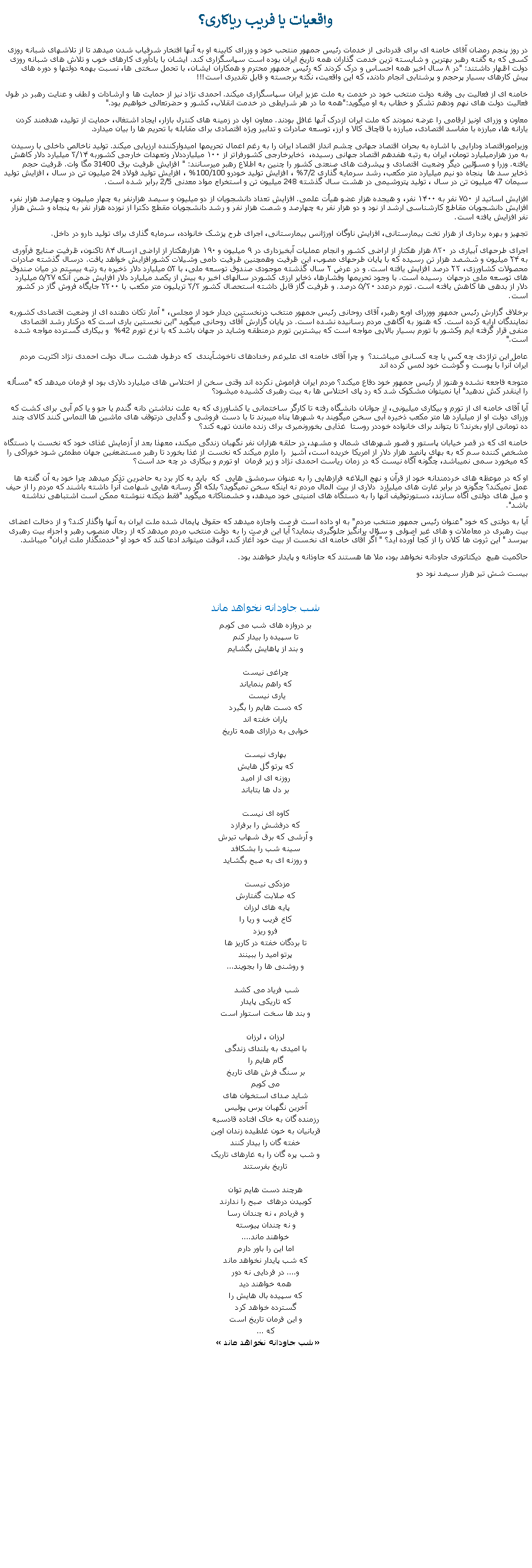 Text Box: واقعيات يا فريب رياکاری؟در روز پنجم رمضان آقای خامنه ای برای قدردانی از خدمات رئيس جمهور منتحب خود و وزرای کابينه او به آنها افتخار شرفياب شدن ميدهد تا از تلاشهای شبانه روزی کسی که به گفته رهبر بهترين و شايسته ترين خدمت گذاران همه تاريخ ايران بوده است سپاسگزاری کند. ايشان با يادآوری کارهای خوب و تلاش های شبانه روزی دولت اظهار داشتند: "در ۸ سال اخير همه احساس و درک کردند که رئيس جمهور محترم و همکاران ايشان، با تحمل سختی ها، نسبت بهمه دولتها و دوره های پيش کارهای بسيار پرحجم و پرشتابی انجام دادند، که اين واقعيت، نکته برجسته و قابل تقديری است!!!خامنه ای از فعاليت بی وقفه دولت منتخب خود در خدمت به ملت عزيز ايران سپاسگزاری ميکند. احمدی نژاد نيز از حمايت ها و ارشادات و لطف و عنايت رهبر در طول فعاليت دولت های نهم ودهم تشکر و خطاب به او ميگويد:"همه ما در هر شرايطی در خدمت انقلاب، کشور و حضرتعالی خواهيم بود." معاون و وزرای اونيز ارقامی را عرضه نمودند که ملت ايران ازدرک آنها غافل بودند. معاون اول در زمينه های کنترل بازار، ايجاد اشتغال، حمايت از توليد، هدفمند کردن يارانه ها، مبارزه با مفاسد اقتصادی، مبارزه با قاچاق کالا و ارز، توسعه صادرات و تدابير ويژه اقتصادی برای مقابله با تحريم ها را بيان ميدارد.وزيراموراقتصاد ودارايی با اشاره به بحران اقتصاد جهانی چشم انداز اقتصاد ايران را به رغم اعمال تحريمها اميدوارکننده ارزيابی ميکند. توليد ناخالص داخلی با رسيدن به مرز هزارميليارد تومان، ايران به رتبه هفدهم اقتصاد جهانی رسيده،  ذخايرخارجی کشورفراتر از ۱۰۰ ميليارددلار وتعهدات خارجی کشوربه ۳/۱۴ ميليارد دلار کاهش يافته. وزرا و مسؤلين ديگر وضعيت اقتصادی و پيشرفت های صنعتی کشور را چنين به اطلاع رهبر ميرسانند: " افزايش ظرفيت برق 31400 مگا وات. ظرفيت حجم ذخاير سد ها  پنجاه دو نيم ميليارد متر مکعب، رشد سرمايه گذاری 7/2% ، افزايش توليد خودرو 100/100% ، افزايش توليد فولاد 24 ميليون تن در سال ، افزايش توليد سيمان 47 ميليون تن در سال ، توليد پتروشيمی در هشت سال گذشته 248 ميليون تن و استخراج مواد معدنی 2/5 برابر شده است.افزايش اساتيد از ۷۵۰ نفر به ۱۴۰۰ نفر، و هيجده هزار عضو هیأت علمی. افزايش تعداد دانشجويان از دو ميليون و سيصد هزارنفر به چهار ميليون و چهارصد هزار نفر، افزايش دانشجويان مقاطع کارشناسی ارشد از نود و دو هزار نفر به چهارصد و شصت هزار نفر و رشد دانشجويان مقطع دکترا از نوزده هزار نفر به پنجاه و شش هزار نفر افزايش يافته است.تجهيز و بهره برداری از هزار تخت بيمارستانی، افزايش ناوگان اورژانس بيمارستانی، اجرای طرح پزشک خانواده، سرمايه گذاری برای توليد دارو در داخل. اجرای طرحهای آبياری در ۸۳۰ هزار هکتار از اراضی کشور و انجام عمليات آبخيزداری در ۹ ميليون و ۱۹۰ هزارهکتار از اراضی ازسال ۸۴ تاکنون، ظرفيت صنايع فرآوری به ۲۴ ميليون و ششصد هزار تن رسيده که با پايان طرحهای مصوب، اين ظرفيت وهمچنين ظرفيت دامی وشيلات کشورافزايش خواهد يافت. درسال گذشته صادرات محصولات کشاورزی، ۲۳ درصد افزايش يافته است. و در عرض ۲ سال گذشته موجودی صندوق توسعه ملی، با ۵۲ ميليارد دلار ذخيره به رتبه بيستم در ميان صندوق های توسعه ملی درجهان  رسيده است. با وجود تحريمها وفشارها، ذخاير ارزی کشوردر سالهای اخير به بيش از يکصد ميليارد دلار افزايش ضمن آنکه ۵/۲۷ ميليارد دلار از بدهی ها کاهش يافته است. تورم درعدد ۵/۳۰ درصد. و ظرفيت گاز قابل داشته استحصال کشور ۳/۳ تريليون متر مکعب با ۲۲۰۰ جايگاه فروش گاز در کشور است.برخلاف گزارش رئيس جمهور ووزرای اوبه رهبر، آقای روحانی رئيس جمهور منتخب درنخستين ديدار خود از مجلس، " آمار تکان دهنده ای از وضعيت اقتصادی کشوربه نمايندگان ارايه کرده است. که هنوز به آگاهی مردم رسانيده نشده است. در پايان گزارش آقای روحانی ميگويد "اين نخستين باری است که درکنار رشد اقتصادی منفی قرار گرفته ايم وکشور با تورم بسيار بالايی مواجه است که بيشترين تورم درمنطقه وشايد در جهان باشد که با نرخ تورم 42%  و بيکاری گسترده مواجه شده است." عامل اين تراژدی چه کس يا چه کسانی ميباشند؟  و چرا آقای خامنه ای عليرغم رخدادهای ناخوشآيندی  که درطول هشت سال دولت احمدی نژاد اکثريت مردم ايران آنرا با پوست و گوشت خود لمس کرده اند متوجه فاجعه نشده و هنوز از رئيس جمهور خود دفاع ميکند؟ مردم ايران فراموش نکرده اند وقتی سخن از اختلاس های ميليارد دلاری بود او فرمان ميدهد که "مسأله را اينقدر کش ندهيد" آيا نميتوان مشکوک شد که رد پای اختلاس ها به بيت رهبری کشيده ميشود؟ آيا آقای خامنه ای از تورم و بيکاری ميليونی، از جوانان دانشگاه رفته تا کارگر ساختمانی يا کشاورزی که به علت نداشتن دانه گندم يا جو و يا کم آبی برای کشت که وزرای دولت او از ميليارد ها متر مکعب ذخيره آبی سخن ميگويند به شهرها پناه ميبرند تا با دست فروشی و گدايی درتوقف های ماشين ها التماس کنند کالای چند ده تومانی ازاو بخرند؟ تا بتواند برای خانواده خوددر روستا  غذايی بخورونميری برای زنده ماندن تهيه کند؟خامنه ای که در قصر خيابان پاستور و قصور شهرهای شمال و مشهد، در حلقه هزاران نفر نگهبان زندگی ميکند، معهذا بعد از آزمايش غذای خود که نخست با دستگاه مشخص کننده سم که به بهای پانصد هزار دلار از امريکا خريده است، آشپز  را ملزم ميکند که نخست از غذا بخورد تا رهبر مستضعفين جهان مطمئن شود خوراکی را که ميخورد سمی نميباشد، چگونه آگاه نيست که در زمان رياست احمدی نژاد و زير فرمان  او تورم و بيکاری در چه حد است؟ او که در موعظه های خردمندانه خود از قرآن و نهج البلاغه فرازهايی را به عنوان سرمشق هايی  که  بايد به کار برد به حاضرين تذکر ميدهد چرا خود به آن گفته ها عمل نميکند؟ چگونه در برابر غارت های ميليارد  دلاری از بيت المال مردم نه اينکه سخن نميگويد؟ بلکه اگر رسانه هايی شهامت آنرا داشته باشند که مردم را از حيف و ميل های دولتی آگاه سازند، دستورتوقيف آنها را به دستگاه های امنيتی خود ميدهد، و خشمناکانه ميگويد "فقط ديکته ننوشته ممکن است اشتباهی نداشته باشد".آيا به دولتی که خود "عنوان رئيس جمهور منتخب مردم" به او داده است فرصت واجازه ميدهد که حقوق پايمال شده ملت ايران به آنها واگذار کند؟ و از دخالت اعضای بيت رهبری در معاملات و های غير اصولی و سؤال برانگيز جلوگيری بنمايد؟ آيا اين فرصت را به دولت منتخب مردم ميدهد که از رجال منصوب رهبر و اجزاء بيت رهبری بپرسد " اين ثروت ها کلان را از کجا آورده ايد؟ " اگر آقای خامنه ای نخست از بيت خود آغاز کند، آنوقت ميتواند ادعا کند که خود او "خدمتگذار ملت ايران" ميباشد.حاکميت هيچ  ديکتاتوری جاودانه نخواهد بود، ملا ها هستند که جاوذانه و پايدار خواهند بود.بيست شش تير هزار سيصد نود دو شب جاودانه نخواهد ماندبر دروازه های شب می کوبمتا سپيده را بيدار کنمو بند از پاهايش بگشايمچراغی نيستکه راهم بنماياندياری نيست که دست هايم را بگيردياران خفته اندخوابی به درازای همه تاريخبهاری نيستکه پرتو گل هايشروزنه ای از اميدبر دل ها بتاباندکاوه ای نيستکه درفشش را برفرازدو آرشی که برق شهاب تيرشسينه شب را بشکافدو روزنه ای به صبح بگشايدمزدکی نيست که صلابت گفتارشپايه های لرزان کاخ فريب و ريا رافرو ريزدتا بردگان خفته در کاريز هاپرتو اميد را ببينندو روشنی ها را بجويند...شب فرياد می کشد که تاريکی پايدارو بند ها سخت استوار استلرزان ، لرزانبا اميدی به بلندای زندگیگام هايم رابر سنگ فرش های تاريخمی کوبمشايد صدای استخوان هایآخرين نگهبان پرس پوليسرزمنده گان به خاک افتاده قادسيهقربانيان به خون غلطيده زندان اوينخفته گان را بيدار کنندو شب پره گان را به غارهای تاريکتاريخ بفرستندهرچند دست هايم توانکوبيدن درهای  صبح را ندارندو فريادم ، نه چندان رساو نه چندان پيوستهخواهند ماند....اما اين را باور دارمکه شب پايدار نخواهد ماندو.... در فردايی نه دورهمه خواهند ديدکه سپيده بال هايش راگسترده خواهد کردو اين فرمان تاريخ استکه ...  � شب جاودانه نخواهد ماند�