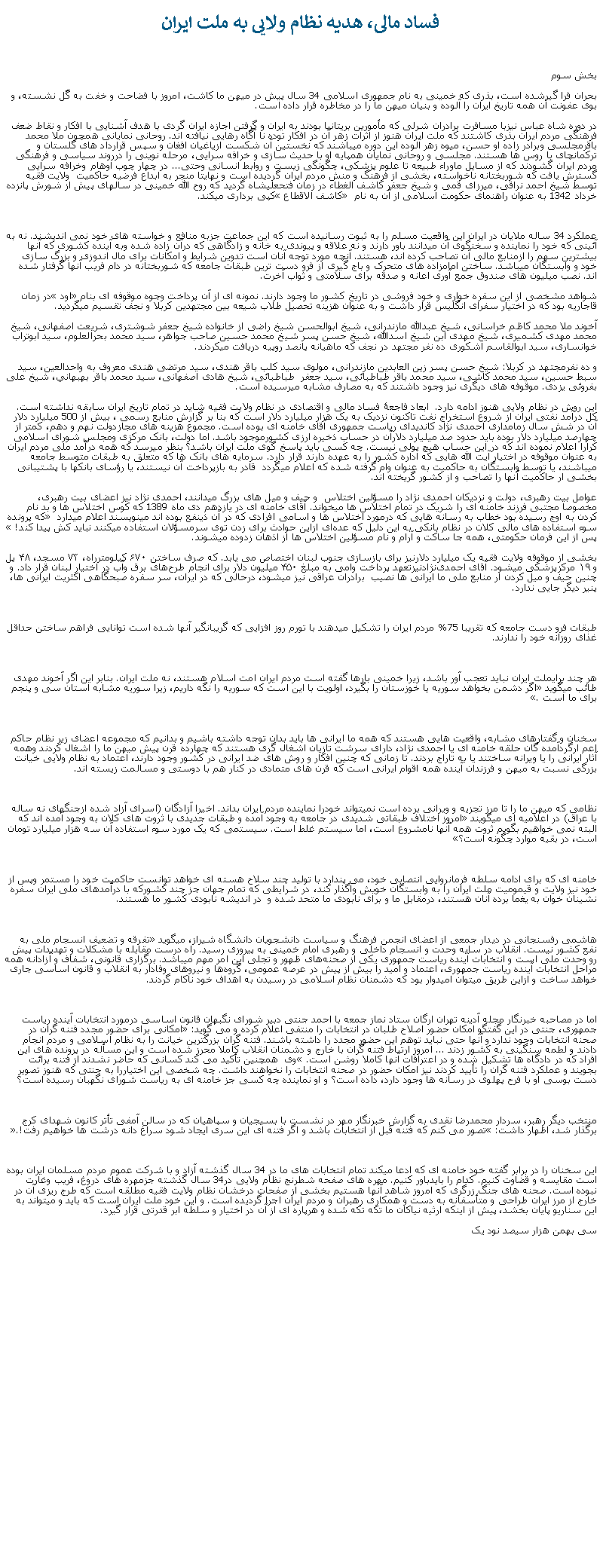 Text Box: فساد مالی، هديه نظام ولايی به ملت ايران بخش سوم بحران فرا گيرشده است، بذری که خمينی به نام جمهوری اسلامی 34 سال پيش در ميهن ما کاشت، امروز با فضاحت و خفت به گَل نشسته، و بوی عفونت آن همه تاريخ ايران را آلوده و بنيان ميهن ما را در مخاطره قرار داده است.در دوره شاه عباس نيزبا مسافرت برادران شرلی که مأمورين بريتانيا بودند به ايران و گرفتن اجازه ايران گردی با هدف آشنايی با افکار و نقاط ضعف فرهنگی مردم ايران بذری کاشتند که ملت ايران هنوز از اثرات زهر آن در افکار توده نا آگاه رهايی نيافته اند. روحانی نمايانی همچون ملا محمد باقرمجلسی وبرادر زاده او حسن، ميوه زهر آلوده اين دوره ميباشند که نخستين آن شکست ازياغيان افغان و سپس قرارداد های گلستان و ترکمانچای با روس ها هستند. مجلسی و روحانی نمايان همپايه او با حديث سازی و خرافه سرايی، مرحله نوينی را درروند سياسی و فرهنگی مردم ايران گشودند که از مسايل ماوراء طبيعه تا علوم پزشکی، چگونگی زيست و روابط انسانی وحتی... در چهار چوب اوهام وخرافه سرايی گسترش يافت که شوربختانه ناخواسته، بخشی از فرهنگ و منش مردم ايران گرديده است و نهايتا منجر به ابداع فرضيه حاکميت  ولايت فقيه توسط شيخ احمد نراقی، ميرزای قمی و شيخ جعفر کاشف الغطاء در زمان فتحعلیشاه گرديد که روح الله خمينی در سالهای پيش از شورش پانزده خرداد 1342 به عنوان راهنمای حکومت اسلامی از آن به نام  �کاشف الاقطاع� کپی برداری ميکند.عملکرد 34 ساله ملايان در ايران اين واقعيت مسلم را به ثبوت رسانيده است که اين جماعت جزبه منافع و خواسته های خود نمی انديشند. نه به آئينی که خود را نماينده و سخنگوی آن ميدانند باور دارند و نه علاقه و پيوندی به خانه و زادگاهی که درآن زاده شده وبه آينده کشوری که آنها بيشترين سهم را ازمنابع مالی آن تصاحب کرده اند، هستند. آنچه مورد توجه آنان است تدوين شرايط و امکانات برای مال اندوزی و بزرگ سازی خود و وابستگان ميباشد. ساختن امامزاده های متحرک و باج گيری از فرو دست ترين طبقات جامعه که شوربختانه در دام فريب آنها گرفتار شده اند. نصب ميليون های صندوق جمع آوری اعانه و صدقه برای سلامتی و ثواب آخرت. شواهد مشخصی از اين سفره خواری و خود فروشی در تاريخ کشور ما وجود دارند. نمونه ای از آن پرداخت وجوه موقوفه ای بنام �اود� در زمان قاجاريه بود که در اختيار سفرای انگليس قرار داشت و به عنوان هزينه تحصيل طلاب شيعه بين مجتهدين کربلا و نجف تقسيم ميگرديد.آخوند ملا محمد کاظم خراسانی، شيخ عبدالله مازندرانی، شيخ ابوالحسن شيخ راضی از خانواده شيخ جعفر شوشتری، شريعت اصفهانی، شيخ محمد مهدی کشميری، شيخ مهدی ابن شيخ اسدالله، شيخ حسن پسر شيخ محمد حسين صاحب جواهر، سيد محمد بحرالعلوم، سيد ابوتراب خوانساری، سيد ابوالقاسم اشکوری ده نفر مجتهد در نجف که ماهيانه پانصد روپيه دريافت ميکردند.و ده نفرمجتهد در کربلا: شيخ حسن پسر زين العابدين مازندرانی، مولوی سيد کلب باقر هندی، سيد مرتضی هندی معروف به واحدالعين، سيد سبط حسين، سيد محمد کاشی، سيد محمد باقر طباطبائی، سيد جعفر  طباطبائی، شيخ هادی اصفهانی، سيد محمد باقر بهبهاني، شيخ علی بفروئی يزدی. موقوفه های ديگری نيز وجود داشتند که به مصارف مشابه ميرسيده است.اين روش در نظام ولايی هنوز ادامه دارد.  ابعاد فاجعۀ فساد مالی و اقتصادی در نظام ولايت فقيه شايد در تمام تاريخ ايران سابقه نداشته است. کل درآمد نفتی ايران از شروع استخراج نفت تاکنون نزديک به يک هزار ميليارد دلار است که بنا بر گزارش منابع رسمی ، بيش از 500 ميليارد دلار آن در شش سال زمامداری احمدی نژاد کانديدای رياست جمهوری آقای خامنه ای بوده است. مجموع هزينه های مجازدولت نهم و دهم، کمتر از چهارصد ميليارد دلار بوده بايد حدود صد ميليارد دلارآن در حساب ذخيره ارزی کشورموجود باشد. اما دولت، بانک مرکزی ومجلس شورای اسلامی کرارا اعلام نموده اند که در اين حساب هيچ پولی نيست. چه کسی بايد پاسخ گوی ملت ايران باشد؟ بنظر ميرسد که همه درآمد ملی مردم ايران به عنوان موقوفه در اختيار آيت الله هايی که اداره کشور را به عهده دارند قرار دارد. سرمايه های بانک ها که متعلق به طبقات متوسط جامعه ميباشند، يا توسط وابستگان به حاکميت به عنوان وام گرفته شده که اعلام ميگردد  قادر به بازپرداخت آن نيستند، يا رؤسای بانکها با پشتيبانی بخشی ار حاکميت آنها را تصاحب و از کشور گريخته اند.عوامل بيت رهبری، دولت و نزديکان احمدی نژاد را مسؤلين اختلاس  و حيف و ميل های بزرگ ميدانند، احمدی نژاد نيز اعضای بيت رهبری، مخصوصا مجتبی فرزند خامنه ای را شريک در تمام اختلاس ها ميخواند. آقای خامنه ای در يازدهم دی ماه 1389 که کوس اختلاس ها و بد نام کردن به اوج رسيده بود خطاب به رسانه هايی که درمورد اختلاس ها و اسامی افرادی که در آن ذينفع بوده اند مينويسند اعلام ميدارد � که پرونده سوء استفاده های مالی کلان در نظام بانکی به این دلیل که عد‌ه‌ای ازاین حوادث برای زدن توی سرمسؤلان استفاده میکنند نباید کش پیدا کند!� پس از اين فرمان حکومتی، همه جا ساکت و آرام و نام مسؤلين اختلاس ها از اذهان زدوده ميشوند.بخشی از موقوفه ولايت فقيه یک میلیارد دلارنيز برای بازسازی جنوب لبنان اختصاص می يابد. که صرف ساختن ۶۷۰ کیلومترراه، ۷۳ مسجد، ۴۸ پل و ۱۹ مرکزپزشکی ميشود. آقای احمدی‌نژادنيزتعهد پرداخت وامی به مبلغ ۴۵۰ میلیون دلار برای انجام طرح‌های برق وآب در اختیار لبنان قرار داد. و چنين حيف و ميل کردن ار منابع ملی ما ايرانی ها نصيب  برادران عراقی نيز ميشود، درحالی که در ايران، سر سفره صبحگاهی اکثريت ايرانی ها، پنير ديگر جايی ندارد. طبقات فرو دست جامعه که تقريبا 75% مردم ايران را تشکيل ميدهند با تورم روز افزايی که گريبانگير آنها شده است توانايی فراهم ساختن حداقل غذای روزانه خود را ندارند. هر چند برایملت ايران نبايد تعجب آور باشد، زيرا خمينی بارها گفته است مردم ايران امت اسلام هستند، نه ملت ايران. بنابر اين اگر آخوند مهدی طائب ميگويد �اگر دشمن بخواهد سوريه يا خوزستان را بگيرد، اولويت با اين است که سوريه را نگه داريم، زيرا سوريه مشابه استان سی و پنجم برای ما است�. سخنان و گفتارهای مشابه، واقعيت هايی هستند که همه ما ايرانی ها بايد بدان توجه داشته باشيم و بدانيم که مجموعه اعضای زير نظام حاکم اعم ارگردآمده گان حلقه خامنه ای يا احمدی نژاد، دارای سرشت تازيان اشغال گری هستند که چهارده قرن پيش ميهن ما را اشغال کردند وهمه آثار ايرانی را يا ويرانه ساختند يا به تاراج بردند. تا زمانی که چنين افکار و روش های ضد ايرانی در کشور وجود دارند، اعتماد به نظام ولايی خيانت بزرگی نسبت به ميهن و فرزندان آينده همه اقوام ايرانی است که قرن های متمادی در کنار هم با دوستی و مسالمت زيسته اند.نظامی که ميهن ما را تا مرز تجزيه و ويرانی برده است نميتواند خودرا نماينده مردم ايران بداند. اخيرا آزادگان (اسرای آزاد شده ازجنگهای نه ساله با عراق) در اعلاميه ای ميگويند �امروز اختلاف طبقاتی شدیدی در جامعه به وجود آمده و طبقات جدیدی با ثروت های کلان به وجود آمده اند که البته نمی خواهيم بگویم ثروت همه آنها نامشروع است، اما سیستم غلط است. سیستمی که یک مورد سوء استفاده آن سه هزار میلیارد تومان است، در بقیه موارد چگونه است؟�خامنه ای که برای ادامه سلطه فرمانروايی انتصابی خود، می پندارد با توليد چند سلاح هسته ای خواهد توانست حاکميت خود را مستمر وپس از خود نيز ولايت و قيموميت ملت ايران را به وابستگان خويش واگذار کند، در شرايطی که تمام جهان جز چند کشورکه با درآمدهای ملی ايران سفره نشينان خوان به يغما برده آنان هستند، درمقابل ما و برای نابودی ما متحد شده و  در انديشه نابودی کشور ما هستند.هاشمی رفسنجانی در دیدار جمعی از اعضای انجمن فرهنگ و سیاست دانشجویان دانشگاه شیراز، ميگويد �تفرقه و تضعیف انسجام ملی به نفع کشور نیست. انقلاب در سایه وحدت و انسجام داخلی و رهبری امام خمینی به پیروزی رسید. راه درست مقابله با مشکلات و تهدیدات پیش رو وحدت ملی است و انتخابات آینده ریاست جمهوری یکی از صحنه‌های ظهور و تجلی این امر مهم ميباشد. برگزاری قانونی، شفاف و آزادانه همه مراحل انتخابات آینده ریاست جمهوری، اعتماد و امید را بیش از پیش در عرصه عمومی، گروه‌ها و نیروهای وفادار به انقلاب و قانون اساسی جاری خواهد ساخت و ازاین طریق ميتوان امیدوار بود که دشمنان نظام اسلامی در رسیدن به اهداف خود ناکام گردند. اما در مصاحبه خبرنگار مجله آدینه تهران ارگان ستاد نماز جمعه با احمد جنتی دبیر شورای نگبهان قانون اساسی درمورد انتخابات آينده رياست جمهوری، جنتی در این گفتگو امکان حضور اصلاح طلبان در انتخابات را منتفی اعلام کرده و می گوید: �امکانی برای حضور مجدد فتنه گران در صحنه انتخابات وجود ندارد و آنها حتی نباید توهم این حضور مجدد را داشته باشند. فتنه گران بزرگترین خیانت را به نظام اسلامی و مردم انجام دادند و لطمه سنگینی به کشور زدند ... امروز ارتباط فتنه گران با خارج و دشمنان انقلاب کاملا محرز شده است و این مسأله در پرونده های این افراد که در دادگاه ها تشکیل شده و در اعترافات آنها کاملا روشن است.� وی  همچنين تأکید می کند کسانی که حاضر نشدند از فتنه برائت بجویند و عملکرد فتنه گران را تأيید کردند نیز امکان حضور در صحنه انتخابات را نخواهند داشت. چه شخصی اين اختياررا به جنتی که هنوز تصوير دست بوسی او با فرح پهلوی در رسانه ها وجود دارد، داده است؟ و او نماينده چه کسی جز خامنه ای به رياست شورای نگهبان رسيده است؟منتخب ديگر رهبر، سردار محمدرضا نقدی به گزارش خبرنگار مهر در نشست با بسيجيان و سپاهيان که در سالن آمفی تأتر کانون شهدای کرج برگذار شد، اظهار داشت: �تصور می کنم که فتنه قبل از انتخابات باشد و اگر فتنه ای اين سری ايجاد شود سراغ دانه درشت ها خواهيم رفت!�.اين سخنان را در برابر گفته خود خامنه ای که ادعا ميکند تمام انتخابات های ما در 34 سال گذشته آزاد و با شرکت عموم مردم مسلمان ايران بوده است مقايسه و قضاوت کنيم. کدام را بايدباور کنيم. مهره های صفحه شطرنج نظام ولايی در34 سال گذشته جزمهره های دروغ، فريب وغارت نبوده است. صحنه های جنگ زرگری که امروز شاهد آنها هستيم بخشی از صفحات درخشان نظام ولايت فقيه مطلقه است که طرج ريزی آن در خارج از مرز ايران طراحی و متأسفانه به دست و همکاری رهبران و مردم ايران اجرا گرديده است. و اين خود ملت ايران است که بايد و ميتواند به اين سناريو پايان بخشد، پيش از اينکه ارثيه نياکان ما تکه تکه شده و هرپاره ای از آن در اختيار و سلطه ابر قدرتی قرار گيرد.سی بهمن هزار سيصد نود يک
