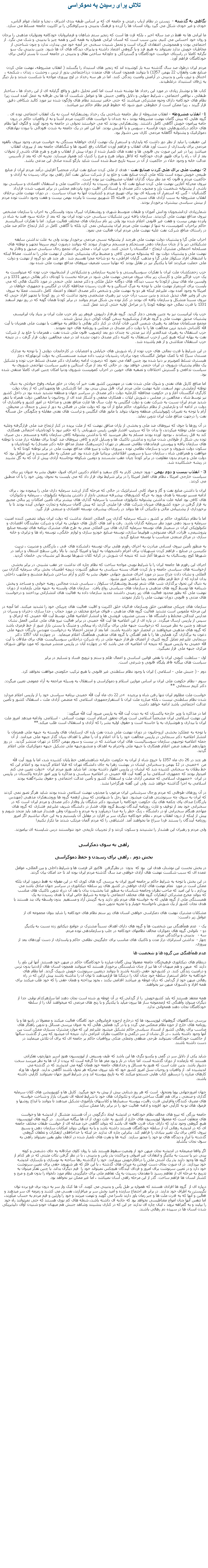 Text Box: تلاش برای رسيدن به دموکراسی نگاهی به گذشته -  زيستن در نظام ارباب رعيتی و جامعه ای که بر اساس طبقه بندی اشراف ، نجبا و علما، عوام الناس، خودی و غير خودی شکل می گيرد روان انسان ها را آزرده و فرهنگ بدبينی و سرکوفتگی را بر اکثريت جامعه مسلط می سازد.ما ايرانی ها نه فقط در صد ساله اخير ، بلکه قرن ها است که زنجير ستم شاهان و فرمانروايان خودکامه ومتوليان مذهبی را برجان و روان خود احساس می کنيم. بدين سبب است که انسان ايرانی همواره به همه کس و همه چيز با بدبينی و شک می نگرد. از اجتماعی بودن و همجوشی اعتقادی گريزان است و تحمل شنيدن سخنی جز آنچه خود می پندارد، ندارد و چون شناحتی از مخاطبان خويش ندارد نميتواند به هيچ فرد و يا گروهی اعتماد داشته و پذيرای ديدگاه های آن ها شود. چنين بدبينی يک سو نگرانه کاملا در راستای خواست خودکامگان و گستردگی و جاودانه ساختن نفاق و بدبينی در جامعه است تا بستر آرامی برای خودکامگان فراهم آورد.مردم ايران درطول صد سال گذشته سه بار کوشيده اند که زنجير های استبداد را بگسلند ( انقلاب مشروطه، نهضت ملی کردن صنايع نفت وانقلاب 22 بهمن 1357) تا بتوانند همچون انسان های متمدن درذاجتماعی بدور از ترس ، وحشت ، زندان ، شکنجه ، اختناق و ترور، يأس و بدبينی در آرامش وامنيت زندگی کنند. اما در هر سه رخداد در اوج پيروزی مواجه با شکست شدند و بار ديگر به ژرفای استنبداد درغلطيدند.کتاب ها و نوشتار زيادی در مورد اين رخداد ها نوشته شده است اما کمتر تحليل دقيق و واقع گرايانه ای از اين رخداد ها ، ساختار طبقاتی ، نواقص اجتماعی ، شرايط جهانی و دلايل واقعی جنبش ها و عوامل شکست آن ها بی طرفانه به عمل آمده است زيرا نظام های خودکامه دارای وجوه مشترکی ميباشند که حتی حاضر نيستند نطام های واژگون شده نيز مورد کالبد شکافی دقيق قرار گيرند ، زيرا ممکن است از خطوطی عبور شود که خطوط قرمز نظام حاکم نيز ميباشد.1- انقلاب مشروطه - انقلاب مشروطه از نظر جامعه شناختی يک رخداد روشنفکرانه است نه يک انقلاب اجتماعی توده ای . گروه هايی که پيش گامان نهضت مشروطه بودند ، نه چندان با خواست های اکثريت مردم آشنا و نه از واقعيات حاکم در درون جامه پيرامون خويش آگاهی کامل داشتند. روشنفکرانی بودند که می خواستند تحولی در جامعه به وجود آورند و الگوی آنها نظام های حاکم درکشورهايی چون فرانسه ، سويس و يا اطريش بودند. اما اين امر در يک جامعه به شدت فئودالی با نبودن نهادهای دموکراتيک و پشتوانه آگاهانه مردمی کاری بس دشوار بود.اين حقيقت را نبايد از نظر دور داشت که پايداری و استمرار يک نهضت آزادی خواهانه بستگی به خواست مردم، وجود نيروی بالقوه مردمی برای پاسداری از دست آورد های انقلاب و فراهم آوردن امکانات رفع کمبود ها و تنگناهای جامعه بعد از پيروزی انقلاب ميباشد زيرا در غير اين صورت بی قانونی ها و عقده های تلمبار شده از دوران پيش از انقلاب و هرج و هرج های ناشی از تحولات بعد از آن ، راه را برای ظهور فردی خودکامه که لااقل بتواند هرج و مرج را کنترل کند هموار ميسازد. تجربه ای که بعد از تأسيس عدالت خانه و وجود خلاء در حاکميت از آن در سينه تاريخ ضبط شده است شايد بازگو کننده صادق اين مدعی باشد.2- نهضت ملی برای ملی کردن صنايع نفت - هدف از ملی کردن صنايع نفت ايران، منحصراً افزايش درآمد مردم ايران از منابع طبيعی خويش نبوده است بلکه ملی کردن صنايع نفت و خلع يد از شرکت سابق نفت آغاز راهی بود برای رسيدن به آزادی و حاکميت مردم و قانون که مد نظر بنيان گذاران انقلاب مشروطيت نيز بوده است.نيروی محرکه آغازين نهضت ملی کردن صنايع نفت که با هدف رسيدن به آزادی، حاکميت ملی و استقلال اقتصادی و سياسی بود ناشی از پشتوانه شخصيت بارز و مجبوب دکتر مصدق و ايستادگی اقليت دوره پانزدهم مجلس در برابر تصويب شدن قرارداد گلشائيان - گس که استمرار آن وسيله ای بود برای تهييج مردم و کشانيدن آنها به ميدان سياست . در دوران نهضت ملی برخلاف انقلاب مشروطه به سبب آزادی های نسبی که در فاصله 15 شهريور بيست تا پانزده بهمن بيست و هفت وجود داشت توده مردم از بينش سياسی بيشتری برخوردار بودند.
شمارزيادی ازدانشجويان ودانش آموزان و طبقات متوسط شهری و روشنفکران ليبرال بدون وابستگی به احزاب يا سازمان مشخص نيروی مداقع نهضت ملی گرديدند. سازمان يافته ترين تشکيلات سياسی حزب توده ايران بود که بعد از حادثه سوء قصد به شاه در پانزده بهمن بيست و هفت غير قانونی اعلام شده بود ولی زير نام سازمان های مختلف فعاليت ميکرد. اما با تفکرات استالينسم حاکم براحزاب کمونيست، نه تنها از نهضت ملی مردم ايران پشتيبانی نمی کرد بلکه با آگاهی کامل در کنار ارتجاع حاکم ضد ملی در راستای منافع شرکت نفت عليه نهضت ملی مردم ايران فعاليت می نمود.احزاب ملی گرا و پشتيبان دولت نهضت ملی هرچند از پشتوانه نسبی مردمی برخوردار بودند ولی به علت نداشتن سابقه تشکيلاتی دير پا از چنان سازمان دهی مستحکم و منسجم برخوردار نبودند که بتوانند درصورت لزوم سريعا تجهيز و توطئه های مسلحانه احتمالی مشترک ارتجاع - انگلستان را خنثی کنند. حزب ايران ، محلی برای تجمع رجال سياسی صديق و وفادار به نهضت ملی و پشتيبان دولت بود که پشتوانه مردمی کافی و منضبط برای پشتيبانی عملی از نهضت ملی را نداشت. مضافا اينکه با انشقاق افراد سکولار ملی گرا و مذهب گرايان افراطی، به دو شاخه مجزا تقسيم شد . هر چند هر دو گروه از نهضت و دولت ملی حمايت ميکردند اما با يکديگر نيز در تقابل بودند که نهايتا سبب تضعيف نيروهای مدافع نهضت ملی شده بود.حزب زحمتکشان ملت ايران با تفکرات سوسياليستی و با تجربه سازمانی و تشکيلاتی از انشعابيون حزب توده که ميتوانست به يک حزب فراگير ملی و کارساز، زير بنای نيروی مردمی نهضت ملی شود در مرحله نخست با کودتای دکتر بقائی درمهر 1331 و در واپسين ماه های پيش ازکودتا به سبب ديدگاه های دوگانه خليل ملکی و دکتر محمد علی خنجی در مورد تاکتيک هائی که می بايست برای استمرار نهضت ملی با توجه به مرگ استالين و به قدرت رسيدن محافظه کاران در انگليس و جمهوری خواهان در امريکا به وجود آمده بود، عليرغم اينکه هر دو به نهضت ملی و شخص دکتر مصدق اعتقاد و اعتماد کامل داشتند، عملا به نيروی بی اثر وغير فعال تبديل شدند و بدين سبب درآن حزب نيز رهبری مشخصی وجود نداشت که در روز کودتا با تجهيز افراد حزبی که نيروی نسبتا متشکل و سازمان يافته ای بودند در کنار توده بی شکل مردم بتوانند در برابر کودتا همان گونه که در روز نهم اسفند 1331 با قدرت نمائی خود توطئه کودتا را در مراحل اوليه خنثی کردند عمل کنند.حزب پان ايرانيست نيز به چنين وضعی دچار گرديد. گروه طرفدار داريوش فروهر زير نام حزب ملت ايران بز بنياد پان ايرانيسم، پشتيبان صديق نهضت ملی و گروه طرفدار پزشکپوربه سخن گويان کوکی دربار تبديل شدند.مجمع مسلمانان مجاهد به رهبری شمس الدين قنات آبادی در کنار دکتر بقائی با تظاهر به موافقت با نهضت ملی همزبان با آيت الله کاشانی شديد ترين مخالفت ها را با دولت دکتر مصدق در مجلس و روزنامه های خود نمودند.حزب استقلال به رهبری عبدالغدير آزاد نيز مدتی نه چندان دور بعد ازتصويب قانون ملی شدن نفت ، همزمان با خلع يد از شرکت نفت به بهانه اينکه هيچ کس ازحزب استقلال به کابينه دکتر مصدق دعوت نشده اند در صف مخالفين دولت قرار گرفت ، در نتيجه حزب استقلال متلاشی و از هم پاشيده شد.در اين شرايط با قدرت نمائی های حزب توده از راه شورش های خيابانی و اعتصابات در کارخانجات دولتی ( با توجه به مدارک مستدل سيا) که با کمک عوامل انگلستان چون برادران رشيديان ترتيب داده ميشد مستمسکی به دولت آيزنهاورکه دچار هيستری تسلط کمونيزم بر دنيا شده بود چنين القاء می نمود که درصورت ادامه زمامداری دکتر مصدق تسلط حزب توده و تشکيل يک نظام پشتيبان شوروی در ايران حتمی خواهد بود. در حالی که بعد از مرگ استالين و تغيير سياست تهاجمی شوروی به سياست تدافعی و گسترش اختلافات و تصفيه های خونين در احزاب کمونيست شوروی ودنيا امکان چنين امری کاملا منتقی شده بود.اما منافع کارتل های نفتی و شوک ملی شدن نفت در مهمترين کشور نفت خيز آن زمان در خاور ميانه، وقوع حوادثی به دنبال توطئه آزمايشی نهم اسفند، عليه نهضت ملی مردم ايران قابل پيش بينی بود. اما کارشکنی ها وتمهيداتی که از زمان دولت کارگری انگلستان آغاز و در حکومت محافظه کارعليه دولت دکتر مصدق در سراسر جهان و منطقه تشديد شده بود در داخل کشور نيز توسط شاه ، مخالفين در مجلس ، شورش ايلات ، همکاری مخفی و آشکار عده ای از روحانيون با مخالفين دولت همراه با تنفر شديد مردم ايران نسبت به شرکت نفت و دولت انگليس به علت سال ها غارت منافع نفتی و مداخله در امور کشور و پافشاری آن دولت در ادامه آن و نارضايتی از نظام ديکتاتوری حاکم مانع از آن بود که دولت ملی در فضائی به دور از تنش و جنجال در محيطی آرام با توجه به تغييرات ژئوپوليتيکی منطقه وجهان بتواند با مانور های انگليس و تراست های نفتی مقابله و چگونگی حل مسأله نفت را درجهت منافع ملت ايران تدوين نمايد.در آن روزها با جوی که نيروهای ضد ملی و بخشی از ياران منافق نهضت که از ملت بريده در کنار ارتجاع ضد ملی قرارگرفته وعليه نهضت ملی توطئه ميکردند، تا بدان جا که سرتيپ افشار طوس رئيس شهربانی را که حاضر نبود با کودتاچيان احتمالی همکاری کند به قتل رساندند ، بوجود آورده بودند مسلم به نظر ميرسيد که با نداشتن پشتوانه کافی سازمان يافته و منسجم ، بی صبری توده بی شکل از طولانی شدن مبارزه و نداشتن تاکتيک ها و وسايل لازم و کافی نيروهای ضد کودتا برای مقابله دراز مدت با توطئه های سازمان يافته و پيوستن فرماندهان نظامی مستقر در تهران (جزسرهنگ ممتاز مدافع خانه دکتر مصدق) به کودتاچيان و سکوت دولت شوروی و حزب و سازمان نظامی توده ، پيروزی دولت و نيرو های مدافع نهضت ملی در برابر توطئه کودتا که با موافقت و همراهی شاه ، سازمان سيا و سرويس اطلاعاتی بريتانيا طرح شده بود غير ممکن به نظر ميرسيد و اين عوامل بود که دولت ملی و مردم بدون مقاومت در برابر کودتا چيان عقب نشستند و دومين شکوفه نوخاسته آزادی پيش از آن که به گل نشيند در ريشه خشکانيده شد. 
3 - انقلاب بيست و دوم بهمن - ورود جيمی کارتر به کاخ سفيد و اعلام دکترين اجرای اصول حقوق بشر به عنوان زير بنای سياست خارجی امريکا ، نظام های اقمار امريکا را در برابر شرايط نوی قرار داد که می بايست به نحوی روش خود را با آن منطبق می کردند.ايران با داشتن منابع نفت و گاز و مواد کانی استراتژيک در حالی که مرحله گذار ازرشد سرمايه داری ملی را پيموده بود ، برای ادامه مسير توسعه با هدف ورود به جرگه کشورهای پيشرفته صنعتی ناچار از داشتن پشتوانه تکنولوژی ، سرمايه و تکنوکرات های کافی بود امابه علت نداشتن پشتوانه تکنولوژی متناسب با سرمايه گذاری های بيشتر برای تأمين امکانات زير بنائی مجبور به قرار گرفتن در حوزه کشورهای ميزبان شرکت های فرا مليتی گرديد که پيش گامان سرمايه و تجارت جهانی آينده بودند تا با برخورداری از پشتيبانی مالی و تکنيکی آن ها بتواند در راستای پيشرفت توسعه اقتصادی و صنعتی قرار گيرد.اما با نظام ديکتاتوری حاکم بر کشور ، شبکه سرمايه گذاری بين المللی اعتماد نداشت که دولت ايران بتواند تضمين کننده امنيت سرمايه و سود دهی مورد نظر سرمايه گذاران باشد. رفت و آمد های کارتل های جهانی به ايران و شرکت نمايندگان اقتصادی و تکنولوژيکی ايران در سمينار های توسعه سرمايه گذاری های بين المللی منجر به طرح های مشترک برنامه های توسعه صنايع پتروشيمی، فلزات، الياف مصنوعی، هواپيما سازی، توسعه صنايع خودرو سازی و لوازم خانگی، توسعه راه ها و ترابری و خانه سازی در مراکز صنعتی منتاسب با توسعه صنايع گرديد.به منظور تأمين نيروی انسانی مبادرت به اجرای رفورم هايی برای توسعه دانشکده های فنی ، بازرگانی و مديريت ، تربيت تکنيسن در صنايع ، فراهم کردن تسهيلات برای اعزام دانشجويان به اروپا و امريکا گرديد. با بالا رفتن سطح اشتغال و درآمد در شهرها کوچ روستائيان به شهرها آغاز شد که نتيجه آن شورش در کرانه کلان شهرها توسط کپر نشينان بی خانمان گرديد.اجرای اين رفورم ها جامعه ايران را با شرايط نوينی مواجه ساخت که نظام چاره ای نداشت جز عقب نشينی در برابر بخشی ازخواسته های سياسی جامعه و باز کردن فضای بسته سياسی به منظور گشودن دريچه اطمينان بخش برای سرمايه گذاران بين المللی و نشان دادن چراغ سبز در مورد اجرای منشور جهانی حقوق بشر به کارتر و آرام ساختن شرايط متشنج و ملتهب داخلی بدان اندازه که از خط قرمز نظام محمد رضا شاهی عبور نشود.به دنبال اين تحول برگذاری شب های شعر توسط روشنفکران سکولار ، سياسی شدن مجالس روضه خوانی و مساجد و پخش شبنامه ها توسط گروه های مذهبی و سازمان های سياسی رواج يافت.  سازمان های وابسته به جبهه ملی بازمانده از دوران نهضت ملی که بطور محدود فعاليت های زير زمينی داشتند تجديد سازمان داده به فعاليت های انتشاراتی پرداختند و درخواست های مدنی و قانونی دوران نهضت ملی را تکرار نمودند.سازمان های چريکی مجاهدين خلق وسازمان فدائيان خلق اکثريت و اقليت فعاليت های چريکی خود را تشديد ميکنند. اما آنچه در اين مرحله ملموس است تشديد فعاليت گروه های مذهبی ، فتوای مراجع مختلف در مورد حجاب ، جدا سازی دختران و پسران در مدارس ابتدائی مختلط و دانشگاه ها ، بستن مشروب فروشی ها و انتشار اعلاميه هائی توسط آيت الله خمينی که ازعراق و سپس از پاريس ارسال ميگردد. در پاره ای از اين اعلاميه ها آيت الله خمينی در برابر فعاليت نيرو های ملی عکس العمل نشان ميدهد و چنين به نظر ميرسد که درخواست جبهه ملی برای برگذاری راه پيمائی و متينگ يا بستن بازار عبور از خط قرمزی باشد که گروه های مذهبی ميخواهند در انحصار خود داشته باشند. اما بعد از مدتی احتمالا به درخواست مهندس بازرگان جبهه ملی دعوت به برگذاری گرد همآيی ها را با هم آهنگی با گروه های مذهبی همآهنگ اعلام مينمايد.  در چهارده آبان 1357 دکتر سنجابی عليرغم تمايل گروه کثيری از اعضای طرفدار جبهه ملی در راه شرکت دراجلاس سوسياليست های برای ملاقات با آيت الله خمينی به پاريس ميرود که نتيجه آن اعلاميه ای می باشد که در چهارده آبان در پاريس منتشر ميشود که مورد توافق شورای مرکزی جبهه ملی قرار نميگيرد.اول - سلطنت کنونی ايران با نقض قوانين اساسی و اعمال ظلم و ستم و ترويج فساد و تسليم در برابر 
سياست های بيگانه فاقد پايگاه قانونی و شرعی است.  دوم - ( جنبش ملی - اسلامی ) ايران با وجود نظام سلطنتی غير قانونی با هيچ ترکيب حکومتی موافقت نخواهد کرد. 
سوم - نظام حکومت ملی ايران بر اساس موازين اسلام و دموکراسی و استقلال به وسيله مراجعه به آراء عمومی تعيين ميگردد. دکتر کريم سنجابی **در 22 دی ماه آيت الله خمينی برنامه سياسی خود را از پاريس اعلام ميدارد � خواست ملت مظلوم ايران تنها رفتن شاه و برچيده شدن نظام سلطنتی نيست ، بلکه مبارزه ملت ايران تا استقرارجمهوری اسلامی که متضمن آزادی ملت ، استقلال کشور و تأمين عدالت اجتماعی باشد ادامه خواهد داشت  اما در مذاکره با وزير خارجه پاکستان که به ديدن آيت الله به پاريس ميرود آيت الله ميگويد:
اين نهضت اسلامی ايران مشخصاً اسلامی است وبرای تحقق اسلام است. نهضت انسانی - اسلامی. وادامه ميدهد امروز ملت ايران با بيداری و هوشياری به پا خاسته است و حقوق اوليه بشر را که آزادی و استقلال است طلب ميکند.** 
با توجه به عملکرد بخشی ازروحانيون در دوران نهضت ملی شدن نفت پاره ای ازسازمان های وابسته به جبهه ملی همزمان با انتشار اعلاميه دکتر سنجابی در پاريس مخالفت خود را با آن اعلام و آن را مغاير با اهداف بنيان گذار جبهه ملی ميدانند. از آن جمله اعلاميه توجيهی سازمان سوسياليست های ايران ميباشد که در بيست و سوم بهمن 1357 در تهران منتشر گرديد.  در روز چهاردهم اسفند ضمن اعلام همکاری با جبهه ملی واحترام به اهداف و منشورجبهه ملی تشکيل جبهه دموکراتيک ملی اعلام گرديد. 
هر چند در 26 دی ماه 1357 با خروج شاه از ايران به حکومت جابرانه شاهنشاهی خط پايان کشيده شد، اما با ورود آيت الله خمينی در 12 بهمن و سخنرانی ايشان در بهشت زهرا به جای دانشگاه تهران که قبلا اعلام گرديده بود و اعلام اين که � من دولت تعيين می کنم � خط بطلان به سخنانی کشيده شد که ايشان در پاريس اظهار داشته بودند. اما شايد هنوز مردم ايران اميدوار بودند که جمهوری اسلامی بنا بر گفته آيت الله خمينی در اعلاميه سياسی و مذاکره با وزير امور خارجه پاکستان در پاريس گفته بودند  �جمهوری اسلامی که متضمن آزادی ملت و استقلال کشور و تأمين عدالت اجتماعی و حقوق بشر� در ايران اسلامی به اجرا گذاشته خواهد شد. ولی اين گفته هرگزاجرا نشد.در آن روزهای طوفانی که مردم ورجال سرشناس ايران مرعوب يا مجذوب نهضت اسلامی شده بودند شايد هرگز تصور نمی کردند که ايران به سوی چه سرنوشتی هدايت ميشود. تنها رجل با شهامتی که پيش ازهمه گروه ها وروشنفکران مذهبی (مهندس بازرگان) صدای پای چکمه های يک حکومت خودکامه را ميشنود دکتر شايگان يار وفادار دکتر مصدق و مردم ايران است که در سخنرانی خود بعد از توقيف و غارت روزنامه آيندگان توسط گروه های فشار در دانشگاه شريف عليرغم فشاری که گروه های مهاجم هنگام سخنرانی او در دانشگاه ، زنگ خطر را به صدا درميآورد و به مردم و دلسوزان وطن هشدار ميدهد بايد متحد شويم و پيش از اينکه از درون انقلاب مردم ، نظام خودکامه ديگری سر بر افرازد در مقابل آن بايستيم و به اين خيال نباشيم اگر امروز روزنامه آيندگان را بستند فردا سراغ ما نخواهند آمد. اشتباهی را که مردم آلمان مرتکب شدند ما تکرار نکنيم! 
ولی مردم و رهبران اين هشدار را نشنيدند و سکوت کردند و از تجربيات تاريخی خود نتوانستند درس شايسته ای بياموزند.    &nbsp;راهی به سوی دمکراسی&nbsp;بخش دوم ، راهی برای رسيدن و حفظ دموکراسی&nbsp;در بخش نخست اين نوشتار، هدف اين&nbsp; بود که&nbsp; بدون&nbsp; در نظرگرفتن&nbsp; فاکتور اثر فرصت ها و شرايط داخلی و بين المللی، عوامل عمده ای که سبب شکست نهضت های آزادی خواهی صد سال گذشته مردم ايران بوده اند تا حد امکان بيان گردند.&nbsp;در اين بخش با توجه به شرايط حاکم بر جامعه امروز ايران به بررسی گره های کوری که در اين مقوله نه فقط درمورد ايران بلکه ممکن است در مورد&nbsp; تمام نهضت های آزادی خواهی در کشور های زير سلطه ديکتاتوری در سراسر جهان صادق باشد می پردازم ، با اين اميد که صاحب نظران وجامعه شناسان به منظور غنا بخشيدن بدان با نقد آن درراه تدوين تاکتيک های مناسب که بتواند مخرج مشترکی ازتفکرات گروه های مختلف اجتماعی با توجه به شرايط خاص ايران با هدف رسيدن به يک همبستگی ملی از گروه هايی که به خواسته های مردم باور دارند و به گزينش آزاد و مستقيم&nbsp; بدون واسطه پای بند هستند با هدف نجات کشور از يک شورش ناخواسته خونبار و يا تجزيه تدوين شود.&nbsp;مشکلات مشترک نهضت های دمکراسی خواهی انسان های زير ستم نظام های خودکامه را شايد بتوان مجموعه ای از عوامل زير دانست:&nbsp;يک -&nbsp; عدم همآهنگی بين شخصيت ها و گروه های دارای اهداف نسبتاً مشترک در جوامع ديکتاتور زده نسبت به يکديگر.دو -&nbsp; ناتوانی گروه های دموکرات مخالف نظامهای خودکامه در جلب و سازماندهی توده مردم.سه -&nbsp;&nbsp; بدبينی و پراکندگی مردمچهار -&nbsp; نداشتن استراتژی دراز مدت و تاکتيک های مناسب برای جايگزينی نظامی حاکم و پاسداری از دست آوردهای بعد از پيروزی.&nbsp;&nbsp;عدم همآهنگی بين گروه ها و شخصيت ها&nbsp;درنظام های ديکتاتوری فرهيختگان جامعه معمولا پيش گامان مبارزه با خودکامگان حاکم در ميهن خود هستند. آنها اين باور را دارند که&nbsp; ميهن و هم ميهنان آن ها نيز از چنان شايستگی برخوردار هستند که ميتوانند همچون انسان های آزاددنيا بدون ترس و درامنيت زندگی کنند. در کشورخود حقی داشته باشند تا بتوانند درتعيين سرنوشت خويش شريک گردند. اما نظام های خودکامه به خاطر استمرار سلطه خود چنان آنان را درتنگنا ها قرارميدهند تا توان آن را نداشته باشند پيش ازاين که در راه رهائی ميهن خود از گردابی که درآن غوطه ور ميباشد اقدامی بکنند ، بخود پرداخته و همان حقی را که خود طلب ميکنند برای همه افراد و دلسوزان ميهن نيز بخواهند.&nbsp;&nbsp;همه معتقد هستند که بايد کشورخويش&nbsp; را از گردابی که در آن غوطه ور شده است نجات دهند اما سازهرکدام نوايی جدا از ديگران مينوازد وآهنگی که ازمجموعه ساز ها بيرون ميآيد با يکديگر و با رنج های مردمی که ميخواهند آنان را از سلطه خودکامگان نجات دهند همخوانی ندارد.&nbsp;&nbsp;بررسی ديدگاههای گروههای اپوزيسيون ها که درخارج ازحوزه فرمانروائی خود کامگان فعاليت ميکنند و معمولا در راديو ها و يا روزنامه های خارج از حوزه نظام منعکس مي گردد و يا در گرد همآيی هائی که به عنوان بررسی مسائل و تدوين راهکار های مناسب برای رهائی کشور از انسداد سياسی حاکم تشکيل ميشود عليرغم اين که موارد مشترک بسياری ممکن است بين آنها وجود داشته باشد ، در کل نشان از سر درگمی و حاکميت نظرات انتزاعی دارد. نتيجه آن ميشود که پس از گذشت سالها از حاکميت خودکامگان نمیتوانند طرحی منطقی وعملی متکی برواقعيات حاکم بر جامعه ای که برای آن تلاش مينمايند در دست داشته باشند.&nbsp;&nbsp;شايد يکی از دلايل سر در گمی و يکسو نگری ها اين باشد که طيف وسيعی از اپوزيسيون هنوز اسير چهارچوب تفکراتی هستند که بازمانده از دوران گذشته است. اما چنان در تار و پود مغز ها جا گرفته است که بريدن از آن ها به نظر ميرسد سخت دشوار باشد. بدين علت است که هنوز به مسائل و رخدادهای جامعه خود همان گونه می انديشند که در گذشته می انديشيده اند. از واقعيات و روحيات نسل امروز کشور خود که بايد نيروی محرکه هر تحول باشند آگاهی ندارند. فرمول ها وراه کارهای مبارزه را درسطور کتاب هايی جستجو ميکنند که به تاريخ پيوسته اند و در شرايط امروز جهان نميتوانند کارآيی داشته باشند.&nbsp;&nbsp;جهان امروزجهانی پويا ومتحول&nbsp; است که هر روز شتابی بيش از پيش به خود ميگيرد. کارتل ها و کورپوريشن های کلان سرمايه گذاری و صنعتی ، برای هم آهنگ ساختن مديران و تکنوکرات های خود با شرايط لحظه ای تغييرات بازار و شناخت خواسته های مصرف کنندگان وافرايش قدرت رقابت، پيوسته سمينارها و کلاسهای بازآموزی تشکيل ميدهند تا بتوانند با ابداع روشها و فرمول های نو به کارآيی خود افزوده و ادامه فعاليت خود را در برابر رقبا ممکن سازند.&nbsp;جامعه بزرگی که نيرو های مخالف نظام خودکامه در انديشه ايجاد دگرگونی در آن هستند متشکل از انديشه ها و خواست های متفاوت است که معمولا اپوزيسيون های خارج از کشور به علت دوری از آن ها بيگانه ميباشند.&nbsp; در گروه های اپوزيسيون هيچ گروهی وجود ندارد که دارای چنان قدرت فائقه ای باشد که بتواند آگاهی خرد مندانه ای از خواست طبقات مختلف جامعه ای که در انديشه رهائی آن از سلطه خودکامگان هستند داشته باشد و يا به تنهائی بتواند امکانات سازمان دهی و بسيج نيروی کافی برای يک تغيير بنيادی را فراهم کند. بنابراين چاره ای ندارند جز اينکه با خداحافظی ازتفکرات و تعلقات گروهی گذشته با ابزار و ديدگاه های نو خود را مجهز سازند. کينه ها و نفرت های تلمبار شده در اذهان بطور يقين نميتواند راهی به سوی نجات بگشايداگر واقعا صميمانه در انديشه نجات ميهن خود از وضعيت سقوط هستند بايد با روان کاوی صادقانه به جای دشمنی و کوته بينی دير پا نسبت به يکديگر و انتقادات غير اصولی و پراکندن بذر يأس و بدبينی ، با در نظر گرفتن نکات مثبتی که در هر کدام از گروه ها وجود دارند بذر يک آشتی ملی را درافکارخويش بپرورانند. خود را ازگذشته رها ساخته به نوسازی و بازسازی انديشه خود بپردازند. در آن صورت بجای دست آويختن به ميراث های گذشته ، با اين فکر که هر شهروند حقی برای تعيين سرنوشت خود دارد و در تعيين سرنوشت برای امروز و فردای آيندگان هيچکس نميتواند خود را&nbsp; قيم ديگران بداند. با چنين تفکر ميتوان به تدريج به مرحله ای از تفاهم رسيد تا مقدمات رسيدن به يک تفاهم ملی برای جايگزينی نظام مورد دلخواه را بدون هرج و مرج و کشتار انسان ها فراهم ساخت. گذر از اين مرحله راهی آسان نميباشد ، اما غير ممکن نيز نخواهد بود.&nbsp;درپاره ای از&nbsp; گروه ها افرادی هستند که همواره بر طبل يأس و بدبينی می کوبند. آن ها کبک وار سر به درون برف فرو برده توان نگريستن به اطراف خود ندارند. در برابر هر اجتماع سازنده و اميد بخش سر بر ميافرازند، نفسی می کشند و زمزمه ای سر ميدهند و فعالين و آنها که به قدرت ملت ها و جبر زمان باور دارند ناسزا می گويند و تهمت ميزنند و خود را وارثين و قيم مردم به حساب ميآورند، اما تنفس آنها چنان امواج مغناطيسی نخواهد بود که جاذبه ای داشته باشد، شعله های کم نوری هستند که حتی نميتوانند راه خود را بيابند و به گمراهه نروند ، اينان چاره ای ندارند جز اين که در کناری بنشينند وشاهد جنبش هم ميهنان خودو شنيدن آوای دلپذيريکی شدن انسان ها در سپيده دم رهائی باشند. 