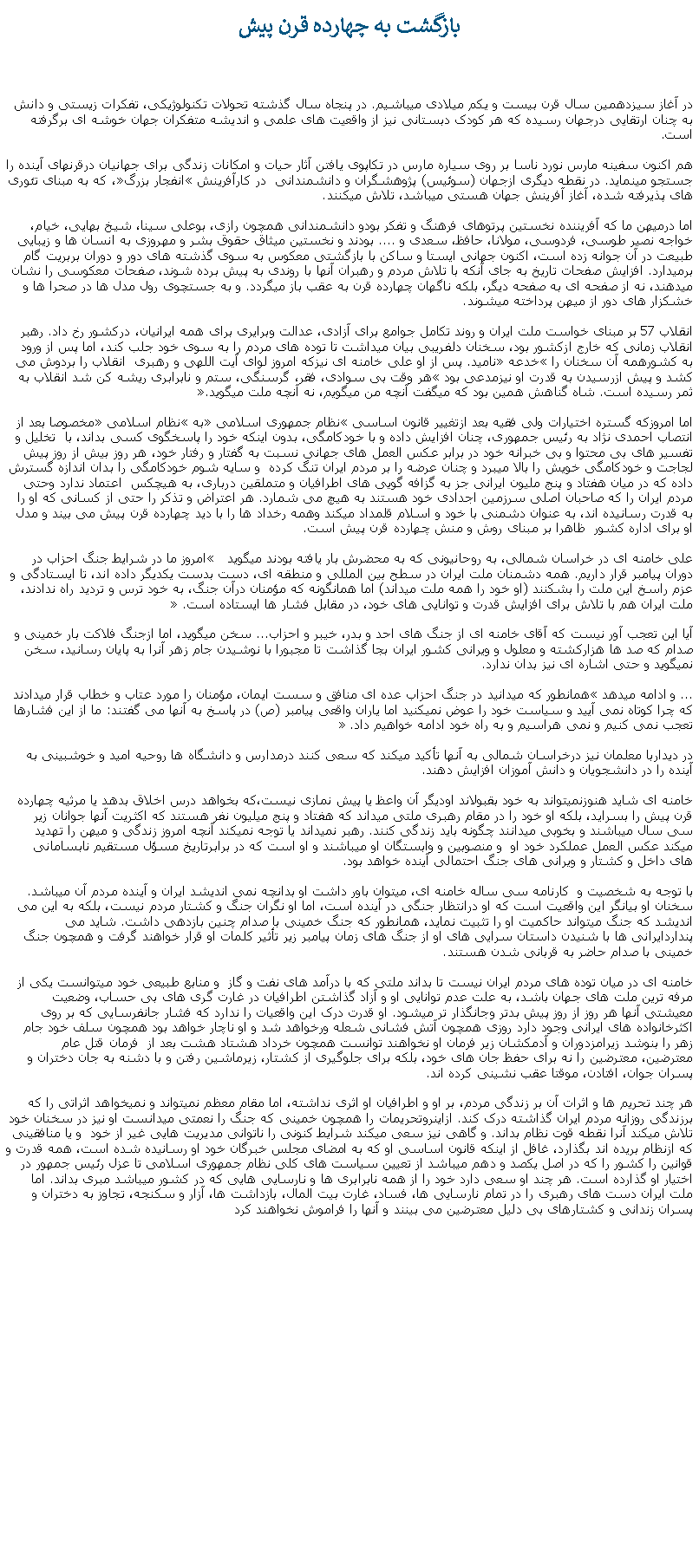 Text Box: بازگشت به چهارده قرن پيشدر آغاز سيزدهمين سال قرن بيست و يکم ميلادی ميباشيم. در پنجاه سال گذشته تحولات تکنولوژيکی، تفکرات زيستی و دانش به چنان ارتقايی درجهان رسيده که هر کودک دبستانی نيز از واقعيت های علمی و انديشه متفکران جهان خوشه ای برگرفته است.هم اکنون سفينه مارس نورد ناسا بر روی سياره مارس در تکاپوی يافتن آثار حيات و امکانات زندگی برای جهانيان درقرنهای آينده را جستجو مينمايد. در نقطه ديگری ازجهان (سوئيس) پژوهشگران و دانشمندانی  در کارآفرينش �انفجار بزرگ�، که به مبنای تئوری های پذيرفته شده، آغاز آفرينش جهان هستی ميباشد، تلاش ميکنند.اما درميهن ما که آفريننده نخستين پرتوهای فرهنگ و تفکر بودو دانشمندانی همچون رازی، بوعلی سينا، شيخ بهايی، خيام، خواجه نصير طوسی، فردوسی، مولانا، حافظ، سعدی و .... بودند و نخستين ميثاق حقوق بشر و مهروزی به انسان ها و زيبايی طبيعت در آن جوانه زده است، اکنون جهانی ايستا و ساکن با بازگشتی معکوس به سوی گذشته های دور و دوران بربريت گام برميدارد. افزايش صفحات تاريخ به جای آنکه با تلاش مردم و رهبران آنها با روندی به پيش برده شوند، صفحات معکوسی را نشان ميدهند، نه از صفحه ای به صفحه ديگر، بلکه ناگهان چهارده قرن به عقب باز ميگردد. و به جستچوی رول مدل ها در صحرا ها و خشکزار های دور از ميهن پرداخته ميشوند.انقلاب 57 بر مبنای خواست ملت ايران و روند تکامل جوامع برای آزادی، عدالت وبرایری برای همه ايرانيان، درکشور رخ داد. رهبر انقلاب زمانی که خارج ازکشور بود، سخنان دلفريبی بيان ميداشت تا توده های مردم را به سوی خود جلب کند، اما پس از ورود به کشورهمه آن سخنان را �خدعه� ناميد. پس از او علی خامنه ای نيزکه امروز لوای آيت اللهی و رهبری  انقلاب را بردوش می کشد و پيش ازرسيدن به قدرت او نيزمدعی بود �هر وقت بی سوادی، فقر، گرسنگی، ستم و نابرابری ريشه کن شد انقلاب به ثمر رسيده است. شاه گناهش همين بود که میگفت آنچه من ميگويم، نه آنچه ملت ميگويد.�اما امروزکه گستره اختيارات ولی فقيه بعد ازتغيير قانون اساسی �نظام جمهوری اسلامی� به �نظام اسلامی� مخصوصا بعد از انتصاب احمدی نژاد به رئيس جمهوری، چنان افزايش داده و با خودکامگی، بدون اينکه خود را پاسخگوی کسی بداند، با  تخليل و تفسير های بی محتوا و بی خبرانه خود در برابر عکس العمل های جهانی نسبت به گفتار و رفتار خود، هر روز بيش از روز پيش لجاجت و خودکامگی خويش را بالا ميبرد و چنان عرضه را بر مردم ايران تنگ کرده  و سايه شوم خودکامگی را بدان اندازه گسترش داده که در ميان هفتاد و پنج مليون ايرانی جز به گزافه گويی های اطرافيان و متملقين درباری، به هيچکس  اعتماد ندارد وحتی مردم ايران را که صاحبان اصلی سرزمين اجدادی خود هستند به هيچ می شمارد. هر اعتراض و تذکر را حتی از کسانی که او را به قدرت رسانيده اند، به عنوان دشمنی با خود و اسلام قلمداد ميکند وهمه رخداد ها را با ديد چهارده قرن پيش می بيند و مدل او برای اداره کشور  ظاهرا بر مبنای روش و منش چهارده قرن پيش است.علی خامنه ای در خراسان شمالی، به روحانيونی که به محضرش بار يافته بودند ميگويد �  امروز ما در شرایط جنگ احزاب در دوران پیامبر قرار داريم. همه دشمنان ملت ایران در سطح بین المللی و منطقه ای، دست بدست یكدیگر داده اند، تا ایستادگی و عزم راسخ این ملت را بشكنند (او خود را همه ملت ميداند) اما همانگونه كه مؤمنان درآن جنگ، به خود ترس و تردید راه ندادند، ملت ایران هم با تلاش برای افزایش قدرت و توانایی های خود، در مقابل فشار ها ایستاده است.� آيا اين تعجب آور نيست که آقای خامنه ای از جنگ های احد و بدر، خيبر و احزاب... سخن ميگويد، اما ازجنگ فلاکت بار خمينی و صدام که صد ها هزارکشته و معلول و ويرانی کشور ايران بجا گذاشت تا مجبورا با نوشيدن جام زهر آنرا به پايان رسانيد، سخن نميگويد و حتی اشاره ای نيز بدان ندارد. ... و ادامه ميدهد �همانطور که ميدانيد در جنگ احزاب عده ای منافق و سست ایمان، مؤمنان را مورد عتاب و خطاب قرار ميدادند كه چرا كوتاه نمی آیید و سیاست خود را عوض نمیكنید اما یاران واقعی پیامبر (ص) در پاسخ به آنها می گفتند: ما از این فشارها تعجب نمی كنیم و نمی هراسیم و به راه خود ادامه خواهیم داد.� در دیداربا معلمان نيز درخراسان شمالی به آنها تأکيد ميکند که سعی کنند درمدارس و دانشگاه ها روحيه اميد و خوشبينی به آينده را در دانشجويان و دانش آموزان افزايش دهند. خامنه ای شايد هنوزنميتواند به خود بقبولاند اوديگر آن واعظ يا پيش نمازی نيست،که بخواهد درس اخلاق بدهد يا مرثيه چهارده قرن پيش را بسرايد، بلکه او خود را در مقام رهبری ملتی ميداند که هفتاد و پنج ميليون نفر هستند که اکثريت آنها جوانان زير سی سال ميباشند و بخوبی ميدانند چگونه بايد زندگی کنند. رهبر نميداند يا توجه نميکند آنچه امروز زندگی و ميهن را تهديد ميکند عکس العمل عملکرد خود او  و منصوبين و وابستگان او ميباشند و او است که در برابرتاريخ مسؤل مستقيم نابسامانی های داخل و کشتار و ويرانی های جنگ احتمالی آينده خواهد بود.با توجه به شخصيت و  کارنامه سی ساله خامنه ای، ميتوان باور داشت او بدانچه نمی انديشد ايران و آينده مردم آن ميباشد. سخنان او بيانگر اين واقعيت است که او درانتظار جنگی در آينده است، اما او نگران جنگ و کشتار مردم نيست، بلکه به اين می انديشد که جنگ ميتواند حاکميت او را تثبيت نمايد، همانطور که جنگ خمينی با صدام چنين بازدهی داشت. شايد می پنداردايرانی ها با شنيدن داستان سرايی های او از جنگ های زمان پيامبر زير تأثير کلمات او قرار خواهند گرفت و همچون جنگ خمينی با صدام حاضر به قربانی شدن هستند.خامنه ای در ميان توده های مردم ايران نيست تا بداند ملتی که با درآمد های نفت و گاز  و منابع طبيعی خود ميتوانست يکی از مرفه ترين ملت های جهان باشد، به علت عدم توانايی او و آزاد گذاشتن اطرافيان در غارت گری های بی حساب، وضعيت معيشتی آنها هر روز از روز پيش بدتر وجانگذار تر ميشود. او قدرت درک اين واقعيات را ندارد که فشار جانفرسايی که بر روی اکثرخانواده های ايرانی وجود دارد روزی همچون آتش فشانی شعله ورخواهد شد و او ناچار خواهد بود همچون سلف خود جام زهر را بنوشد زيرامزدوران و آدمکشان زير فرمان او نخواهند توانست همچون خرداد هشتاد هشت بعد از  فرمان قتل عام معترضين، معترضين را نه برای حفظ جان های خود، بلکه برای جلوگيری از کشتار، زيرماشين رفتن و با دشنه به جان دختران و پسران جوان، افتادن، موقتا عقب نشينی کرده اند.هر چند تحريم ها و اثرات آن بر زندگی مردم، بر او و اطرافيان او اثری نداشته، اما مقام معظم نميتواند و نميخواهد اثراتی را که برزندگی روزانه مردم ايران گذاشته درک کند. ازاينروتحريمات را همچون خمينی که جنگ را نعمتی ميدانست او نيز در سخنان خود تلاش ميکند آنرا نقطه قوت نظام بداند. و گاهی نيز سعی ميکند شرايط کنونی را ناتوانی مديريت هايی غير از خود  و يا منافقينی که ازنظام بريده اند بگذارد، غافل از اينکه قانون اساسی او که به امضای مجلس خبرگان خود او رسانيده شده است، همه قدرت و قوانين را کشور را که در اصل يکصد و دهم ميباشد از تعيين سياست های کلی نظام جمهوری اسلامی تا عزل رئيس جمهور در اختيار او گذارده است. هر چند او سعی دارد خود را از همه نابرابری ها و نارسايی هايی که در کشور ميباشد مبری بداند. اما ملت ايران دست های رهبری را در تمام نارسايی ها، فساد، غارت بيت المال، بازداشت ها، آزار و سکنجه، تجاوز به دختران و پسران زندانی و کشتارهای بی دليل معترضين می بينند و آنها را فراموش نخواهند کرد 