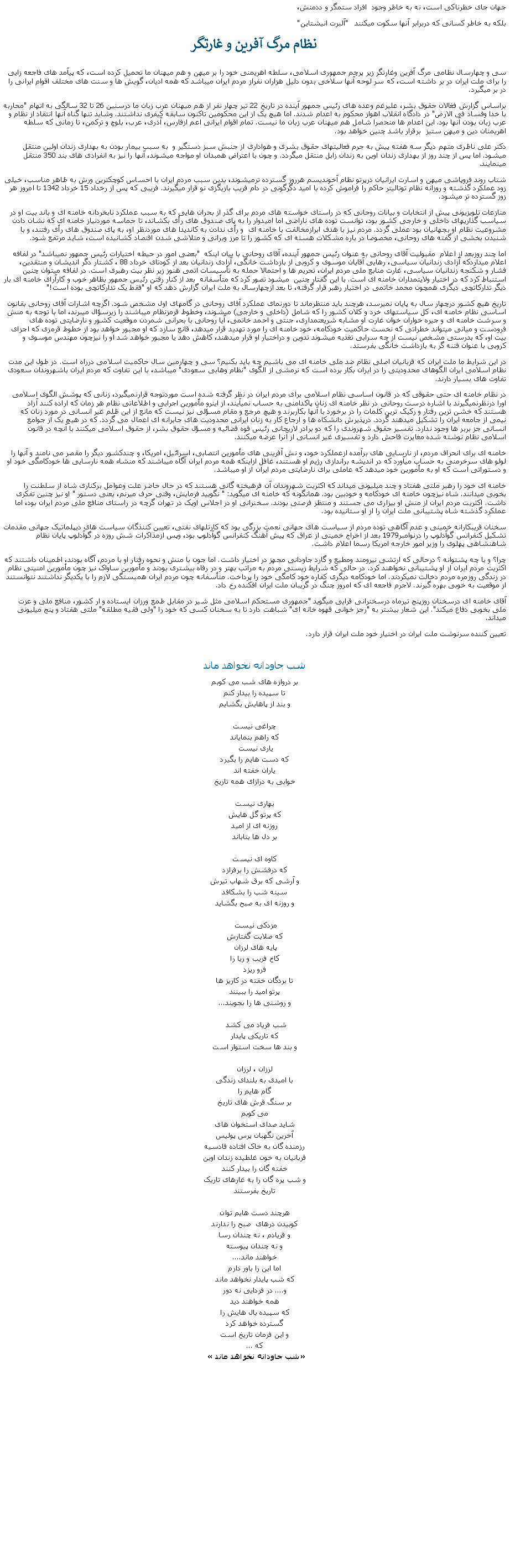 Text Box: جهان جای خطرناکی است، نه به خاطر وجود  افراد ستمگر و ددمنش، بلکه به خاطر کسانی که دربرابر آنها سکوت ميکنند   "آلبرت انيشتاين"نظام مرگ آفرين و غارتگر سی و چهارسال نظامی مرگ آفرين وغارتگر زير پرچم جمهوری اسلامی، سلطه اهريمنی خود را بر ميهن و هم ميهنان ما تحميل کرده است، که پيآمد های فاجعه زايی را برای ملت ايران در بر داشته است، که سر لوحه آنها سلاخی بدون دليل هزاران نفراز مردم ايران ميباشد که همه اديان، گويش ها و سنت های مختلف اقوام ايرانی را در بر ميگيرد.براساس گزارش فغالان حقوق بشر، عليرغم وعده های رئيس جمهور آينده در تاريخ 22 تير چهار نفر از هم ميهنان عرب زبان ما درسنين 26 تا 32 سالگی به اتهام "محاربه با خدا وفساد فی الارض" در دادگاه انقلاب اهواز محکوم به اعدام شدند. اما هيچ يک از اين محکومين تاکنون سابقه کيفری نداشتند. وشايد تنها گناه آنها انتقاد از نظام و عرب زبان بودن آنها بود. اين اعدام ها منحصرا شامل هم ميهنان عرب زبان ما نيست. تمام اقوام ايرانی اعم ازفارس، آذری، عرب، بلوچ و ترکمن، تا زمانی که سلطه اهريمنان دين و ميهن ستيز  برقرار باشد چنين خواهد بود.دکتر علی ناظری متهم ديگر سه هفته پيش به جرم فعاليتهای حقوق بشری و هواداری از جنبش سبز دستگير و  به سبب بيمار بودن به بهداری زندان اولين منتقل ميشود. اما پس از چند روز از بهداری زندان اوين به زندان زابل منتقل ميگردد. و چون با اعتراض همبدان او مواجه ميشوند، آنها را نيز به انفرادی های بند 350 منتقل مينمايند.شتاب روند فروپاشی ميهن و اسارت ايرانيان درپرتو نظام آخونديسم هرروز گسترده ترميشوند، بدين سبب مردم ايران با احساس کوچکترين ورش به ظاهر مناسب، خيلی زود عملکرد گذشته و روزانه نظام توتاليتر حاکم را فراموش کرده با اميد دگرگونی در دام فريب بازيگزی نو قرار ميگيرند. فريبی که پس از رخداد 15 خرداد 1342 تا امروز هر زوز گسترده تر ميشود.منازعات تلويزيونی پيش از انتخابات و بيانات روحانی که در راستای خواسته های مردم برای گذر از بحران هايی که به سبب عملکرد نابخردانه خامنه ای و باند بيت او در سياسب گذاریهای داخلی و خارجی کشور بود، توانست توده های ناراضی اما اميدوار را به پای صندوق های رأی بکشاند، تا حماسه موردنياز خامنه ای که نشان دادن  مشروعيت نظام او بجهانيان بود عملی گردد. مردم نيز با هدف ابرازمخالفت با خامنه ای  و رأی ندادن به کانديدا های موردنظر او، به پای صندوق های رأی رفتند، و با شنيدن بخشی از گفته های روحانی، مخصوصا در باره مشکلات هسته ای که کشور را تا مرز ويرانی و متلاشی شدن اقتصاد کشانيده است، شايد مرتفع شود. اما چند روزبعد از اعلام  مقبوليت آقای روحانی به عنوان رئيس جمهور آينده، آقای روحانی با بيان اينکه  "بعضی امور در حيطه اختيارات رئيس جمهور نميباشد" در لفافه اعلام ميداردکه آزادی زندانيان سياسی، رهايی آقايان موسوی و کروبی از بازداشت خانگی، آزادی زندانيان بعد از کودتای خرداد 88 ، کشتار دگر انديشان و منتقدين، فشار و شکنجه زندانيان سياسی، غارت منابع ملی مردم ايران، تحريم ها و احتمالا حمله به تأسيسات اتمی هنوز زير نظر بيت رهبری است. در لفافه ميتوان چنين استنباط کرد که در اختيار ولايتمداران خامنه ای است. با اين گفتار چنين  ميشود تصور کرد که متأسفانه  بعد از کنار رفتن رئيس جمهور بظاهر خوب و کارآرای خامنه ای بار ديگر تدارکاتچی ديگری همچون محمد خاتمی در اختيار رهبر قرار گرفته، تا بعد ازچهارسال به ملت ايران گزارش دهد که او "فقط يک تدارکاتچی بوده است!"تاريخ هيچ کشور درچهار سال به پايان نميرسد، هرچند بايد منتظرماند تا دورنمای عملکرد آقای روحانی در گامهای اول مشخص شود. اگرچه اشارات آقای روحانی بقانون اساسی نظام خامنه ای، کل سياستهای خرد و کلان کشور را که شامل (داخلی و خارجی) ميشوند، وخطوط قرمزنظام ميباشند را زيرسؤال ميبرند، اما با توجه به منش و سرشت خامنه ای و جيره خواران خوان غارت او مشابه شريعتمداری، جنتی و احمد خاتمی، آيا روحانی با بحرانی شمردن موقعيت کشور و نارضايتی توده های فرودست و ميانی ميتواند خطراتی که نخست حاکميت خودکامه، خود خامنه ای را مورد تهديد قرار ميدهد، قانع سازد که او مجبور خواهد بود از خطوط قرمزی که اجزای بيت او، که بدرستی مشخص نيست از چه سرابی تغذيه ميشوند تدوين و دراختيار او قرار ميدهند، کاهش دهد يا مجبور خواهد شد او را نيزچون مهندس موسوی و کروبی با عنوان فتنه گر به بازداشت خانگی بفرستد.در اين شرايط ما ملت ايران که قربانيان اصلی نظام ضد ملی خامنه ای می باشيم چه بايد بکنيم؟ سی و چهارمين سال حاکميت اسلامی درراه است. در طول اين مدت نظام اسلامی ايران الگوهای محدوديتی را در ايران بکار برده است که نرمشی از الگوی "نظام وهابی سعودی" ميباشد، با اين تفاوت که مردم ايران باشهروندان سعودی تفاوت های بسيار دارند.در نظام خامنه ای حتی حقوقی که در قانون اساسی نظام اسلامی برای مردم ايران در نظر گرفته شده است موردتوجه قرارنميگيرد، زنانی که پوشش الگوی اسلامی اورا درنظرنميگيرند با اشاره درست روحانی در نظر خامنه ای زنان پاکدامنی به حساب نميآيند، از اينرو مأمورين اجرايی و اطلاعاتی نظام هر زمان که اراده کنند آزاد هستند که خشن ترين رفتار و رکيک ترين کلمات را در برخورد با آنها بکاربرند و هيچ مرجع و مقام مسؤلی نيز نيست که مانع از اين ظلم غير انسانی در مورد زنان که نيمی از جامعه ايران را تشکيل ميدهند گردد. درپذيرش دانشکاه ها و ارجاع کار به زنان ايرانی محدوديت های جابرانه ای اعمال می گردد. که در هيچ يک از جوامع انسانی جز بربر ها وجود ندارد. تفسير حقوق شهروندی را که دو برادر لاريجانی رئيس قوه قضائيه و مسؤل حقوق بشر، از حقوق اسلامی ميکنند با آنچه در قانون اسلامی نظام نوشته شده مغايرت فاحش دارد و تفسيری غير انسانی از آنرا عرضه ميکنند.خامنه ای برای انحراف مردم، از نارسايی های برآمده ازعملکرد خود، و نش آفرينی های مأمورين انتصابی، اسرائيل، امريکا، و چندکشور ديگر را مقصر می نامند و آنها را لولو های سرخرمنی به حساب ميآورد که در انديشه براندازی رژيم او هستند، غافل ازاينکه همه مردم ايران آگاه ميباشند که منشاء همه نارسايی ها خودکامگی خود او و دستوراتی است که او به مأمورين خود ميدهد که عاملی برای نارضايتی مردم ايران از او ميباشد.خامنه ای خود را رهبر ملتی هفتاد و چند ميليونی ميداند که اکثريت شهروندان آن فرهيخته گانی هستند که در حال حاضر علت وعوامل برکناری شاه از سلطنت را بخوبی ميدانند. شاه نيزچون خامنه ای خودکامه و خودبين بود. همانگونه که خامنه ای ميگويد: " نگوييد فرمايش، وقتی حرف ميرنم، يعنی دستور " او نيز چنين تفکری داشت. اکثريت مردم ايران از منش او بيزاری می جستند و منتظر فرصتی بودند. سخنرانی او در اجلاس اوپک در تهران گرچه در راستای منافع ملی مردم ايران بود، اما عملکرد گذشته شاه پشتيبانی ملت ايران را از او ستانيده بود.سخنان فريبکارانه خمينی و عدم آگاهی توده مردم از سياست های جهانی نعمت بزرگی بود که کارتلهای نفتی، تعيين کننذگان سياست های ديپلماتيک جهانی مقدمات تشکيل کنفرانس گوآدلوپ را درنوامبر1979 بعد از اخراج خمينی از عراق که پيش آهنگ کنفرانس گوآدلوپ بود، وپس ازمذاکرات شش روزه در گوآدلوپ پايان نظام شاهنشاهی پهلوی را وزير امور خارجه امريکا رسما اعلام داشت. چرا؟ و با چه پشتوانه ؟ درحالی که ارتشی نيرومند ومطيع و گارد جاودانی مجهز در اختيار داشت. اما جون با منش و نحوه رفتار او با مردم، آگاه بودند، اطمينان داشتند که اکثريت مردم ايران از او پشتيبانی نخواهند کرد. در حالی که شرايط زيستی مردم به مراتب بهتر و در رفاه بيشتری بودند و مأمورين ساواک نيز چون مأمورين امنيتی نظام در زندگی روزمره مردم دخالت نميکردند. اما خودکامه ديگری کفاره خود کامگی خود را پرداخت. متأسفانه چون مردم ايران همبستگی لازم را با يکديگر نداشتند نتوانستند از موقعيت به خوبی بهره گيرند. لاجرم فاجعه ای که امروز چنگ در گريبان ملت ايران افکنده رخ داد. آقای خامنه ای درسخنان روزپنج تيرماه درسخنرانی قرايی ميگويد "جمهوری مستحکم اسلامی مثل شير در مقابل طمع ورزان ايستاده و ار کشور، منافع ملی و عزت ملی بخوبی دفاع ميکند". اين شعار بيشتر به "رجز خوانی قهوه خانه ای" شباهت دارد تا به سخنان کسی که خود را "ولی فقيه مطلقه" ملتی هفتاد و پنج ميليونی ميداند.تعيين کننده سرنوشت ملت ايران در اختيار خود ملت ايران قرار دارد.   شب جاودانه نخواهد ماندبر دروازه های شب می کوبمتا سپيده را بيدار کنمو بند از پاهايش بگشايمچراغی نيستکه راهم بنماياندياری نيست که دست هايم را بگيردياران خفته اندخوابی به درازای همه تاريخبهاری نيستکه پرتو گل هايشروزنه ای از اميدبر دل ها بتاباندکاوه ای نيستکه درفشش را برفرازدو آرشی که برق شهاب تيرشسينه شب را بشکافدو روزنه ای به صبح بگشايدمزدکی نيست که صلابت گفتارشپايه های لرزان کاخ فريب و ريا رافرو ريزدتا بردگان خفته در کاريز هاپرتو اميد را ببينندو روشنی ها را بجويند...شب فرياد می کشد که تاريکی پايدارو بند ها سخت استوار استلرزان ، لرزانبا اميدی به بلندای زندگیگام هايم رابر سنگ فرش های تاريخمی کوبمشايد صدای استخوان هایآخرين نگهبان پرس پوليسرزمنده گان به خاک افتاده قادسيهقربانيان به خون غلطيده زندان اوينخفته گان را بيدار کنندو شب پره گان را به غارهای تاريکتاريخ بفرستندهرچند دست هايم توانکوبيدن درهای  صبح را ندارندو فريادم ، نه چندان رساو نه چندان پيوستهخواهند ماند....اما اين را باور دارمکه شب پايدار نخواهد ماندو.... در فردايی نه دورهمه خواهند ديدکه سپيده بال هايش راگسترده خواهد کردو اين فرمان تاريخ استکه ...  � شب جاودانه نخواهد ماند�