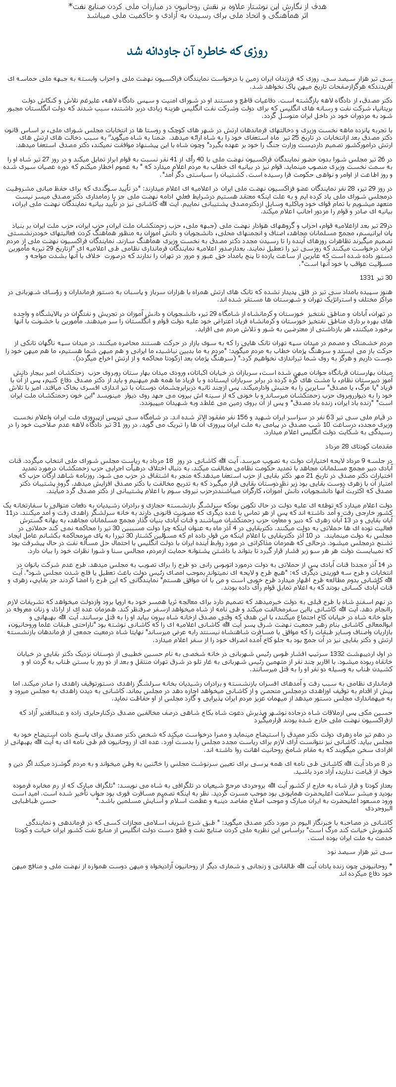 Text Box: هدف از نگارش اين نوشتار علاوه بر نقش روحانيون در مبارزات ملی کردن صنايع نفت*اثر همآهنگی و اتحاد ملی برای رسيدن به آزادی و حاکميت ملی ميباشدروزی که خاطره آن جاودانه شد سی تير هزار سيصد سی. روزی که فرزندان ايران زمين با درخواست نمايندگان فراکسيون نهضت ملی و احزاب وابسته به جبهه ملی حماسه ای آفريدندکه هرگزازصفحات تاريخ ميهن پاک نخواهد شد.دکتر مصدق، از دادگاه لاهه بازگشته است. دفاعيات قاطع و مستند او در شورای امنيت و سپس دادگاه لاهه، عليرغم تلاش و کنکاش دولت بريتانيا، شرکت نفت و رسانه های انگليس که برای دولت وشرکت نفت انگليس هزينه زيادی دربر داشتند، سبب شدند که دولت انگلستان مجبور شود به مزدوران خود در داخل ايران متوسل گردد.با تجربه پانزده ماهه نخست وزيری و دخالتهای فرماندهان ارتش در شهر های کوچک و روستا ها در انتخابات مجلس شورای ملی، بر اساس قانون دکتر مصدق بعد ازانتخابات در تاريخ 25 تير  ماه استعفای خود را به شاه ارائه ميدهد.  ضمنا به شاه ميگويد� به سبب دخالت های ارتش های ارتش درامورکشور تصميم داردپست وزارت جنگ را خود بر عهده بگيرد" وچون شاه با اين پيشنهاد موافقت نميکند، دکتر مصدق استعفا ميدهد.در 26 تير مجلس شورا بدون حضور نمايندگان فراکسيون نهضت ملی با 40 رأی از 41 نفر نسبت به قوام ابراز تمايل ميکند و در روز 27 تير شاه او را به سمت نخست وزيری منصوب مينمايد. قوام نيز در بيانيه ای خطاب به مردم اعلام ميدارد که " به عموم اخطار ميکنم که دوره عصيان سپری شده و روز اطاعت از اوامر و نواهی حکومت فرا رسيده است. کشتيبان را سياستی دگر آمد".در روز 29 تير، 28 نفر نمايندگان عضو فراکسيون نهضت ملی ايران در اعلاميه ای اعلام ميدارند: "در تأييد سوگندی که برای حفظ مبانی مشروطيت درمجلس شورای ملی ياد کرده ايم و به علت اينکه معتقد هستيم درشرايط فعلی ادامه نهضت ملی جز با زمامداری دکتر مصدق ميسر نيست متعهد ميشويم با تمام قوای خود وباکليه وسايل ازدکترمصدق پشتيبانی نماييم. آيت الله کاشانی نيز در تأييد بيانيه نمايندگان نهضت ملی ايران، بيانيه ای صادر و قوام را مزدور اجانب اعلام ميکند.در29 تير بعد ازاعلاميه قوام، احزاب و گروههای هوادار نهضت ملی (جبهه ملی، حزب زحمتکشان ملت ايران، حزب ايران، حزب ملت ايران بر بنياد پان ايرانيسم، مجمع مسلمانان مجاهد، اصناف و انجمنهای محلی، دانشجويان و دانش آموزان به منظور همآهنگ کردن فعاليتهای خوددرنشستی تصميم ميگيرند تظاهرات روزهای آينده را تا رسيدن مجدد دکتر مصدق به نخست وزيری همآهنگ سازند. نمايندگان فراکسيون نهضت ملی از مردم ايران درخواست ميکنند که روزسی تير را تعطيل نمايند. بعدازصدور اعلاميه نمايندگان فرمانداری نظامی طی اعلاميه ای "ازتاريخ 29 تيربه مأمورين دستور داده شده است که عابرين از ساعت يازده تا پنج بامداد خق عبور و مرور در تهران را ندارند که درصورت  خلاف با آنها بشدت مواجه و مسؤليت عواقب با خود آنها است".30 تير 1331هنوز سپيده بامداد سی تير در فلق پديدار نشده که تانک های ارتش همراه با هزاران سرباز و پاسبان به دستور فرمانداران و رؤسای شهربانی در مراکز مختلف و استراتژيک تهران و شهرستان ها مستقر شده اند.در تهران، آبادان و مناطق نفتخيز  خوزستان و کرمانشاه از شامگاه 29 تير، دانشجويان و دانش آموزان در تجريش و نفتگران در پالايشگاه و واحده های بهره برداری مناطق نفتخيز خوزستان و کرمانشاه فرياد اعتراض خود عليه دولت قوام و انگلستان را سر ميدهند. مأمورين با خشونت با آنها برخورد ميکنند، هر بازداشتی از معترضين به شور و تلاش مردم می افزايد.مردم خشمناک و مصمم در ميدان سپه تهران تانک هايی را که به سوی بازار در حرکت هستند محاصره ميکنند. در ميدان سپه ناگهان تانکی از حرکت باز می ايستد و سرهنگ پژمان خطاب به مردم ميگويد: "مردم به ما بدبين نباشيد، ما ايرانی و هم ميهن شما هستيم، ما هم ميهن خود را دوست داريم و هرگز به روی شما تيراندازی نخواهيم کرد." (سرهنگ پژمان بعد ازکودتا محاکمه و از ارتش اخراج ميگردد).ميدان بهارستان قربانگاه جوانان ميهن شده است، سربازان در خيابان اکباتان، ورودی ميدان بهار ستان روبروی حزب  زحتکشان امير بيجار دانش آموز دبيرستان نظام، با مشت های گره کرده در برابر سربازان ايستاده و با فرياد ما همه هم ميهنيم و بايد از دکتر مصدق دفاع کنيم، پس از آن با فرياد "يا مرگ، يا مصدق" سايرين را به جنبش وادارميکند. پس ازچند ثانيه دربرابرچشمان دوستان با تير اندازی افسری بخاک ميافتد. امير با تلاش خود را به ديوارروبروی حزب زحمتکشان ميرساند و با خونی که از سينه اش بيرون می جهد روی ديوار  مينويسد "اين خون زحمتکشان ملت ايران است" "زنده باد ايران، زنده باد مصدق" و پس از آن بروی زمين می غلطد وبه شهيدان ميپيوندد.در قيام ملی سی تير 63 نفر در سراسر ايران شهيد و 156 نفر مفقود الاثر شده اند. در شامگاه سی تيرپس ازپيروزی ملت ايران واعلام نخست وزيری مجدد، درساعت 10 شب مصدق در پيامی به ملت ايران پيروزی آن ها را تبريک می گويد. در روز 31 تير دادگاه لاهه عدم صلاحيت خود را در رسيدگی به شکايت دولت انگليس اعلام ميدارد. مقدمات کودتای 28 مرداددر جلسه 9 مرداد لايحه اختيارات دولت به تصويب ميرسد. آيت الله کاشانی در روز  18 مرداد به رياست مجلس شورای ملی انتخاب ميگردد. قنات آبادی دبير مجمع مسلمانان مجاهد با تمديد حکومت نظامی مخالفت ميکند. به دنبال اختلاف درهيأت اجرايی حزب زحمتکشان درمورد تمديد اختيارات دکتر مصدق در تاريخ 21 مهر دکتر بقايی از حزب استعفا ميدهد.که منجر به اشتقاق در حزب می شود. روزنامه شاهد ارگان حزب که امتياز آن با زهری دوست بقايی بود زير نظردوستان بقايی قرار ميگيرد که به تدريج مخالفت با دکتر مصدق افزايش ميدهد. گروه پشتيبان دکتر مصدق که اکثريت آنها دانشجويان، دانش آموزان، کارگران ميباشنددرحزب نيروی سوم با اعلام پشتيبانی از دکتر مصدق گرد ميآيند.  دولت اعلام ميدارد که توطئه ای عليه دولت در حال تکوين بودکه سرلشگر بازنشسته حجازی و برادران رشيديان به دفعات متوالی با سفارتخانه يک کشور خارجی رفت و آمد داشته اند که پس از هر تماس با عده ديگری که مصونيت قانونی دارند به خانه سرلشگر زاهدی رفت و آمد ميکنند. در11 آبان بقايی و در 13 آبان زهری که دبير و معاون حزب زحمتکشان ميباشند و قنات آبادی بنيان گذار مجمع مسلمانان مجاهد، به بهانه گسترش فعاليت توده ای ها حملاتی به دولت ميکنند. دکتربقايی در 4 آذر ماه به عنوان اينکه چرا دولت مسببين 30 تير را محاکمه نمی کند حملاتی در مجلس به دولت مينمايند.  در 10 آذر دکتربقايی با اعلام اينکه من قول داده ام که مسؤلين کشتار 30 تيررا به پای ميزمحاکمه بکشانم عامل ايجاد تشنج درمجلس ميشود. درحالی که همزمان مذاکراتی در مورد روابط آينده ايران با دولت انگليس با احتمال حل مسأله نفت در حال پيشرفت بود که نمیبايست دولت هر هر سو زير فشار قرار گيرد تا بتواند با داشتن پشتوانه حمايت ازمردم، مجالس سنا و شورا نظرات خود را بيان دارد. در 14 آذر مجددا قنات آبادی پس از حملاتی به دولت درمورد اتوبوس رانی دو طرح را برای تصويب به مجلس ميدهد. طرح عدم شرکت بانوان در انتخابات و طرح سه فوريتی ديگری که: "هيچ طرح و لايحه ای نميتواند بموجب امصای رئيس دولت باعث تعطيل يا فلج شدن مجلس شود". آيت الله کاشانی بدوم مطالعه طرح اظهار ميدارد طرح خوبی است و من با آن موافق هستم" نمايندگانی که اين طرح را امضا کردند جز بقايي، زهری و قنات آّبادی کسانی بودند که به اعلام تمايل قوام رأی داده بودند.در نهم اسفند شاه با طرح قبلی به دولت خبرميدهد که تصميم دارد برای معالجه ثريا همسر خود به اروپا برود وازدولت ميخواهد که تشريفات لازم راانجام دهد. آيت الله کاشانی بااين سفرمخالفت ميکند و طی نامه از شاه ميخواهد ازسفر صرفنظر کند. همزمان عده ای از اراذل و زنان معروفه در جلو خانه شاه در خيابان کاخ اجتماع ميکنند، با اين هدف که وقتی مصدق ازخانه شاه بيرون بيايد او را به قتل برسانند. آيت الله بهبهانی و ابوالمعالی کاشانی بنام رهبر جمعيت نهضت شرق پسر آيت الله کاشانی اعلاميه ای را که کاشانی نوشته بود "ناراحتی طبقات علما وروحانيون، بازاريان واصناف وساير طبقات را که موافق با مسافرت شاهنشاه نيسنتد رابه عرض ميرساند" نهايتا شاه درمعيت جمعی از فرماندهان بازنشسته ارتش و دکتر بقايی نيز در آن جمع بود به جلو کاخ آمده انصراف خود را از سفر اعلام ميدارد.در اول ارديبهشت 1332 سرتيپ افشار طوس رئيس شهربانی در خانه شخصی به نام حسين خطيبی از دوستان نزديک دکتر بقايی در خيابان خانقاه ربوده ميشود. با اقارير چند نفر از متهمين رئيس شهربانی به غار تلو در شرق تهران منتقل و بعد از دو رور با بستن طناب به گردن او و کشيدن طناب به وسيله دو نفر او را به قتل ميرسانند.فرمانداری نظامی به سبب رفت و آمدهای افسران بازنشسته و برادران رشيديان بخانه سرلشگر زاهدی دستورتوقيف زاهدی را صادر ميکند. اما پيش از اقدام به توقيف اوزاهدی درمجلس متحصن و از کاشانی ميخواهد اجازه دهد در مجلس بماند. کاشانی به ديدن زاهدی به مجلس ميرود و به ميهمانداری مجلس دستور ميدهد از ميهمان عزيز مردم ايران پذيرايی و گارد مجلس از او حفاظت نمايد.حسين مکی پس ازملاقات شاه درجاده نوشهر وپذيرش دعوت شاه بکاخ شاهی درصف مخالفين مصدق درکنارحايری زاده و عبدالغدير آزاد که ازفراکسيون نهضت ملی خارج شده بودند قرارميگيرددر دهم تير ماه زهری دولت دکتر مصدق را استيضاح مينمايد و مصرا درخواست ميکند که شخص دکتر مصدق برای پاسخ دادن استيضاح خود به مجلس بيايد. کاشانی نيز نتوانست آرای لازم برای رياست مجدد مجلس را بدست آورد. عده ای از روحانيون قم طی نامه ای به آيت الله بهبهانی از افرادی سخن ميگويند که به مقام شامخ روحانيت اهانت روا داشته اند.در 8 مرداد آيت الله کاشانی طی نامه ای همه پرسی برای تعيين سرنوشت مجلس را خائنين به وطن ميخواند و به مردم گوشزد ميکند اگر دين و خوف از قيامت نداريد، آزاد مرد باشيد. بعداز کودتا و فرار شاه به خارج از کشور آيت الله بروجردی مرجع شيعيان در تلگرافی به شاه می نويسد: "تلگراف مبارک که از رم مخابره فرموده بوديد و مبشر سلامت اعليحضرت همايونی بود موجب مسرت گرديد. نظر به اينکه تصميم مسافرت فوری بود جواب تأخير شده است. اميد است ورود مسعود اعليحضرت به ايران مبارک و موجب اصلاح مفاصد دينيه و عظمت اسلام و آسايش مسلمين باشد."                   حسن طباطبايی البروجردیکاشانی در مصاحبه با خبرنگار اليوم در مورد دکتر مصدق ميگويد: " طبق شرع شريف اسلامی مجازات کسی که در فرماندهی و نمايندگی کشورش خيانت کند مرگ است" براساس اين نظريه ملی کردن صنايع نفت و قطع دست دولت انگليس از منابع نفت کشور ايران خيانت و کودتا خدمت به ملت ايران بوده است.سی تير هزار سيصد نود* روحانيونی چون زنده يادان آيت الله طالقانی و زنجانی و شماری ديگر از روحانيون آزادیخواه و ميهن دوست همواره از نهضت ملی و منافع ميهن خود دفاع ميکرده اند 