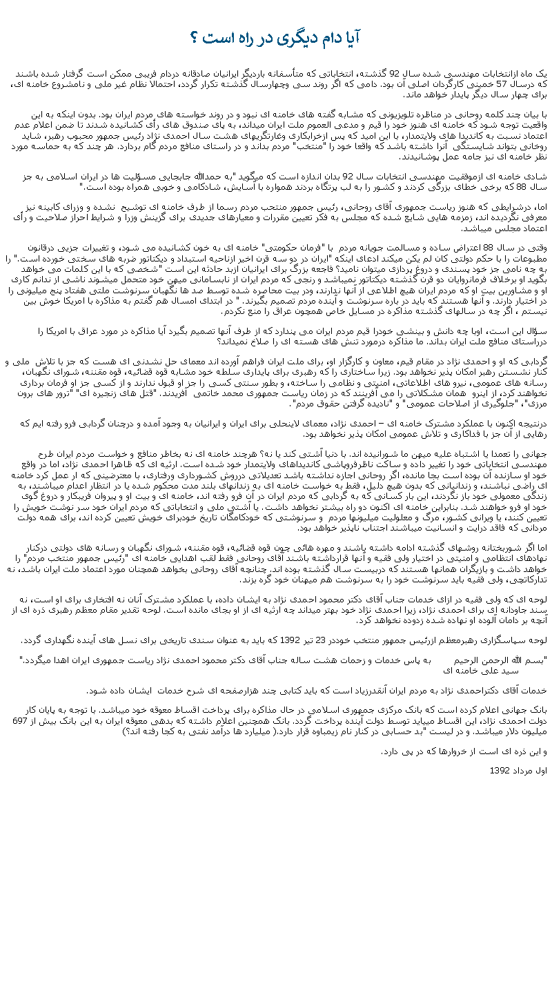 Text Box:  آيا دام ديگری در راه است ؟يک ماه ازانتخابات مهندسی شده سال 92 گذشته، انتخاباتی که متأسفانه بارديگر ايرانيان صادقانه دردام فريبی ممکن است گرفتار شده باشند که درسال 57 خمينی کارگردان اصلی آن بود. دامی که اگر روند سی وچهارسال گذشته تکرار گردد، احتمالا نظام غير ملی و نامشروع خامنه ای، برای چهار سال ديگر پايدار خواهد ماند.با بيان چند کلمه روحانی در مناظره تلويزيونی که مشابه گفته های خامنه ای نبود و در روند خواسته های مردم ايران بود. بدون اينکه به اين واقعيت توجه شود که خامنه ای هنوز خود را قيم و مدعی العموم ملت ايران ميداند، به پای صندوق های رأی کشانيده شدند تا ضمن اعلام عدم اعتماد نسبت به کانديدا های ولايتمدار، با اين اميد که پس ازخرابکاری وغارتگریهای هشت سال احمدی نژاد رئيس جمهور محبوب رهبر، شايد روخانی بتواند شايستگی  آنرا داشته باشد که واقعا خود را "منتخب" مردم بداند و در راستای منافع مردم گام بردارد. هر چند که به حماسه مورد نظر خامنه ای نيز جامه عمل پوشانيدند.شادی خامنه ای ازموفقيت مهندسی انتخابات سال 92 بدان اندازه است که ميگويد "به حمدالله جابجايی مسؤليت ها در ايران اسلامی به جز سال 88 که برخی خطای بزرگی کردند و کشور را به لب پرتگاه بردند همواره با آسايش، شادکامی و خوبی همراه بوده است."اما، درشرايطی که هنوز رياست جمهوری آقای روحانی، رئيس جمهور منتحب مردم رسما از طرف خامنه ای توشيح  نشده و وزرای کابينه نيز معرفی نگرديده اند، زمزمه هايی شايع شده که مجلس به فکر تعيين مقررات و معيارهای جديدی برای گزينش وزرا و شرايط احراز صلاحيت و رأی اعتماد مجلس ميباشد.وقتی در سال 88 اعتراض ساده و مسالمت جويانه مردم  با "فرمان حکومتی" خامنه ای به خون کشانيده می شود، و تغييرات جزيی درقانون مطبوعات را با حکم دولتی کان لم يکن ميکند ادعای اينکه "ايران در دو سه قرن اخير ازناحيه استبداد و ديکتاتور ضربه های سختی خورده است." را به چه نامی جز خود پسندی و دروغ پردازی ميتوان ناميد؟ فاجعه بزرگ برای ايرانيان ازبد حادثه اين است "شخصی که با اين کلمات می خواهد بگويد او برخلاف فرمانروايان دو قرن گذشته ديکتاتور نميباشد و رنجی که مردم ايران از نابسامانی ميهن خود متحمل ميشوند ناشی از ندانم کاری او و مشاورين بيت او که مردم ايران هيچ اطلاعی از آنها ندارند، ودر بيت محاصره شده توسط صد ها نگهبان سرنوشت ملتی هفتاد پنج ميليونی را در اختيار دارند. و آنها هستند که بايد در باره سرنوشت و آينده مردم تصميم بگيرند. " در ابتدای امسال هم گفتم به مذاکره با امريکا خوش بين نيستم ، اگر چه در سالهای گذشته مذاکره در مسايل خاص همچون عراق را منع نکردم.سؤال اين است، اوبا چه دانش و بينشی خودرا قيم مردم ايران می پندارد که از طرف آنها تصميم بگيرد آيا مذاکره در مورد عراق با امريکا را درراستای منافع ملت ايران بداند. ما مذاکره درمورد تنش های هسته ای را صلاخ نميداند؟ گردابی که او و احمدی نژاد در مقام قيم، معاون و کارگزار او، برای ملت ايران فراهم آورده اند معمای حل نشدنی ای هست که جز با تلاش  ملی و کنار نشستن رهبر امکان پذير نخواهد بود. زيرا ساختاری را که رهبری برای پايداری سلطه خود مشابه قوه قضائيه، قوه مقننه، شورای نگهبان، رسانه های عمومی، نيرو های اطلاعاتی، امنيتی و نظامی را ساخته، و بطور سنتی کسی را جز او قبول ندارند و از کسی جز او فرمان برداری نخواهند کرد، از اينرو  همان مشکلاتی را می آفرينند که در زمان رياست جمهوری محمد خاتمی  آفريدند. "قتل های زنجيره ای" "ترور های برون مرزی"، "جلوگيری از اصلاحات عمومی" و "ناديده گرفتن حقوق مردم". درنتيجه اکنون با عملکرد مشترک خامنه ای � احمدی نژاد، معمای لاينحلی برای ايران و ايرانيان به وجود آمده و درچنان گردابی فرو رفته ايم که رهايی از آن جز با فداکاری و تلاش عمومی امکان پذير نخواهد بود. جهانی را تعمدا يا اشتباه عليه ميهن ما شورانيده اند. با دنيا آشتی کند يا نه؟ هرچند خامنه ای نه بخاطر منافع و خواست مردم ايران طرح مهندسی انتخاباتی خود را تغيير داده و ساکت ناظرفروپاشی کانديداهای ولايتمدار خود شده است. ارثيه ای که ظاهرا احمدی نژاد، اما در واقع خود او سازنده آن بوده است بجا مانده، اگر روحانی اجازه نداشته باشد تعديلاتی درروش کشورداری ورفتاری، با معترضينی که ار عمل کرد خامنه ای راضی نباشند، و زندانيانی که بدون هيچ دليل، فقط به خواست خامنه ای به زندانهای بلند مدت محکوم شده يا در انتظار اعدام ميباشند، به زندگی معمولی خود باز نگردند، اين بار کسانی که به گردابی که مردم ايران در آن فرو رفته اند، خامنه ای و بيت او و پيروان فريبکار و دروغ گوی خود او فرو خواهند شد. بنابراين خامنه ای اکنون دو راه بيشتر نخواهد داشت. يا آشتی ملی و انتخاباتی که مردم ايران خود سر نوشت خويش را تعيين کنند، يا ويرانی کشور، مرگ و معلوليت ميليونها مردم  و سرنوشتی که خودکامگان تاريخ خودبرای خويش تعيين کرده اند، برای همه دولت مردانی که فاقد درايت و انسانيت ميباشند اجتناب ناپذير خواهد بود. اما اگر شوربختانه روشهای گذشته ادامه داشته باشند و مهره هائی چون قوه قضائیه، قوه مقننه، شورای نگهبان و رسانه های دولتی درکنار نهادهای انتظامی و امنیتی در اختيار ولی فقیه و آنها قرارداشته باشند آقای روحانی فقط لقب اهدايی خامنه ای "رئيس جمهور منتخب مردم" را خواهد داشت و بازيگران همانها هستند که دربيست سال گذشته بوده اند. چنانچه آقای روحانی بخواهد همچنان مورد اعتماد ملت ايران باشد، نه تدارکاتچی، ولی فقيه بايد سرنوشت خود را به سرنوشت هم ميهنان خود گره بزند.  لوحه ای که ولی فقيه در ازای خدمات جناب آقای دکتر محمود احمدی نژاد به ايشان داده، با عملکرد مشترک آنان نه افتخاری برای او است، نه سند جاودانه ای برای احمدی نژاد، زيرا احمدی نژاد خود بهتر ميداند چه ارثيه ای از او بجای مانده است. لوحه تقدير مقام معظم رهبری ذره ای از آنچه بر دامان آلوده او نهاده شده زدوده نخواهد کرد.لوحه سپاسگزاری رهبرمعظم ازرئيس جمهور منتخب خوددر 23 تير 1392 که بايد به عنوان سندی تاريخی برای نسل های آينده نگهداری گردد."بسم الله الرحمن الرحيم        به پاس خدمات و زحمات هشت ساله جناب آقای دکتر محمود احمدی نژاد رياست جمهوری ايران اهدا ميگردد."               سيد علی خامنه ای خدمات آقای دکتراحمدی نژاد به مردم ايران آنقدرزياد است که بايد کتابی چند هزارصفحه ای شرح خدمات  ايشان داده شود.بانک جهانی اعلام کرده است که بانک مرکزی جمهوری اسلامی در حال مذاکره برای پرداخت اقساط معوقه خود ميباشد. با توجه به پایان کار دولت احمدی نژاد، این اقساط میيايد توسط دولت آينده پرداخت گردد. بانک همچنين اعلام داشته که بدهی معوقه ايران به اين بانک بيش از 697 ميليون دلار ميباشد. و در ليست "بد حسابی در کنار نام زيمباوه قرار دارد.( ميليارد ها درآمد نفتی به کجا رفته اند؟)و اين ذره ای است از خروارها که در پی دارد.اول مرداد 1392
