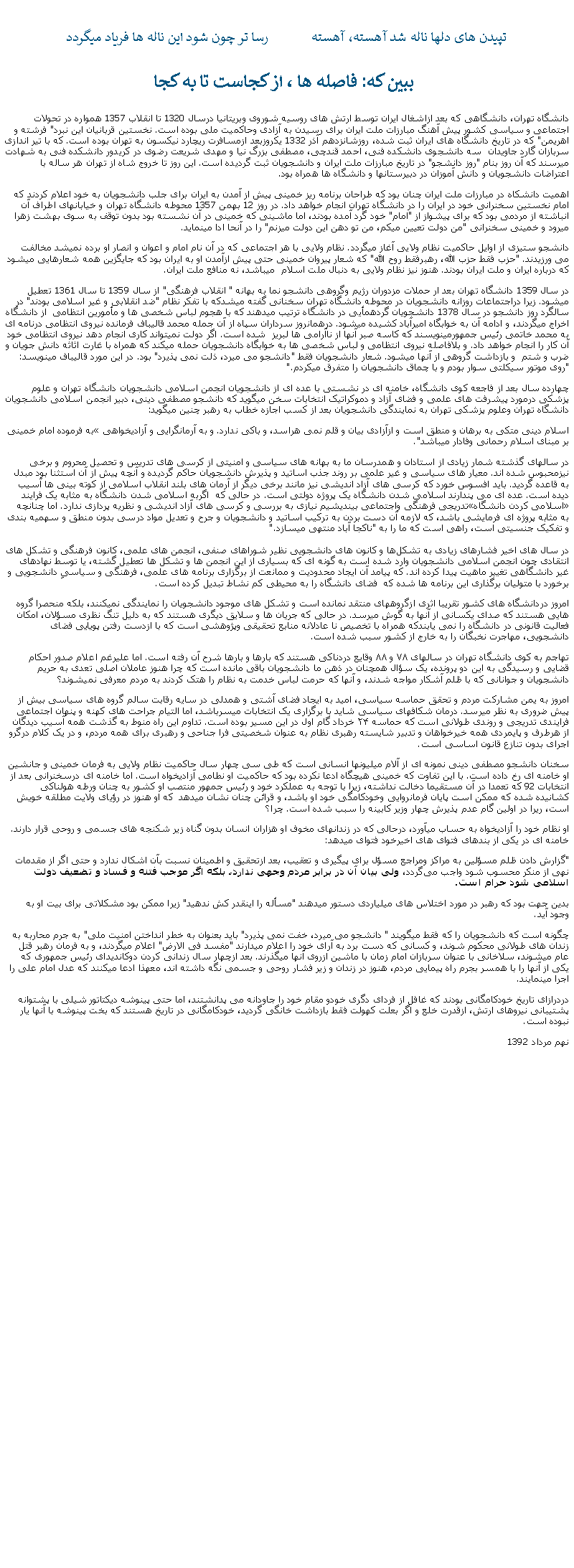 Text Box: تپيدن های دلها ناله شد آهسته، آهسته            رسا تر چون شود اين ناله ها فرياد ميگردد ببين که: فاصله ها ، از کجاست تا به کجادانشگاه تهران، دانشگاهی که بعد ازاشغال ايران توسط ارتش های روسيه شوروی وبريتانيا درسال 1320 تا انقلاب 1357 همواره در تحولات اجتماعی و سياسی کشور پيش آهنگ مبارزات ملت ايران برای رسيدن به آزادی وحاکميت ملی بوده است. نخستين قربانيان اين نبرد" فرشته و اهريمن" که در تاريخ دانشگاه های ايران ثبت شده، روزشانزدهم آذر 1332 يکروزبعد ازمسافرت ريچارد نيکسون به تهران بوده است. که با تير اندازی سربازان گارد جاويدان  سه دانشجوی دانشکده فنی، احمد قندچی، مصطفی بزرگ نيا و مهدی شريعت رضوی در کريدور دانشکده فنی به شهادت ميرسند که آن روز بنام "روز دانشجو" در تاريخ مبارزات ملت ايران و دانشجويان ثبت گرديده است. اين روز تا خروج شاه از تهران هر ساله با اعتراضات دانشجويان و دانش آموزان در دبيرستانها و دانشگاه ها همراه بود. اهميت دانشکاه در مبارزات ملت ايران چنان بود که طراحان برنامه ريز خمينی پيش از آمدن به ايران برای جلب دانشجويان به خود اعلام کردند که امام نخستين سخنرانی خود در ايران را در دانشگاه تهران انجام خواهد داد. در روز 12 بهمن 1357 محوطه دانشگاه تهران و خيابانهای اطراف آن انباشته از مردمی بود که برای پيشواز از "امام" خود گرد آمده بودند، اما ماشينی که خمينی در آن نشسته بود بدون توقف به سوی بهشت زهرا ميرود و خمينی سخنرانی "من دولت تعيين ميکم، من تو دهن اين دولت ميزنم" را در آنحا ادا مينمايد.دانشجو ستيزی از اوايل حاکميت نظام ولايی آغاز ميگردد. نظام ولايی با هر اجتماعی که در آن نام امام و اعوان و انصار او برده نمیشد مخالفت می ورزيدند. "حزب فقط حزب الله، رهبرفقط روح الله" که شعار پيروان خمينی حتی پيش ازآمدن او به ايران بود که جايگزين همه شعارهايی ميشود که درباره ايران و ملت ايران بودند. هنوز نيز نظام ولايی به دنبال ملت اسلام  ميباشد، نه منافع ملت ايران.در سال 1359 دانشگاه تهران بعد ار حملات مزدوران رژيم وگروهی دانشجو نما به بهانه " انقلاب فرهنگی" از سال 1359 تا سال 1361 تعطيل ميشود. زيرا دراجتماعات روزانه دانشجويان در محوطه دانشگاه تهران سخنانی گفته ميشدکه با تفکر نظام "ضد انقلابی و غير اسلامی بودند" در سالگرد روز دانشجو در سال 1378 دانشجويان گردهمأيی در دانشگاه ترتيب ميدهند که با هجوم لباس شخصی ها و مأمورين انتظامی  از دانشگاه اخراج ميگردند، و ادامه آن به خوابگاه اميرآباد کشيده ميشود. درهمانروز سرداران سپاه از آن جمله محمد قاليباف فرمانده نيروی انتظامی درنامه ای به محمد خاتمی رئيس جمهورمينويسند که کاسه صبر آنها از ناآرامی ها لبريز  شده است. اگر دولت نميتواند کاری انجام دهد نيروی انتظامی خود آن کار را انجام خواهد داد. و بلافاصله نيروی انتظامی و لباس شخصی ها به خوابگاه دانشجويان حمله ميکند که همراه با غارت اثاثه دانش جويان و ضرب و شتم  و بازداشت گروهی از آنها ميشود. شعار دانشجويان فقط "دانشجو می ميرد، ذلت نمی پذيرد" بود. در اين مورد قاليباف مينويسد: "روی موتور سيکلتی سوار بودم و با چماق دانشجويان را متفرق ميکردم."چهارده سال بعد از فاجعه کوی دانشگاه، خامنه ای در نشستی با عده ای از دانشجويان انجمن اسلامی دانشجويان دانشگاه تهران و علوم پزشکی درمورد پيشرفت های علمی و فضای آزاد و دموکراتيک انتخابات سخن ميگويد که دانشجو مصطفی دينی، دبير انجمن اسلامی دانشجويان دانشگاه تهران وعلوم پزشکی تهران به نمايندگی دانشجويان بعد از کسب اجازه خطاب به رهبر چنين ميگويد:به فرموده امام خمينی �اسلام دينی متکی به برهان و منطق است و ازآزادی بيان و قلم نمی هراسد، و باکی ندارد. و به آرمانگرايی و آزاديخواهی بر مبنای اسلام رحمانی وفادار ميباشد".در سالهای گذشته شمار زيادی از استادان و همدرسان ما به بهانه های سياسی و امنيتی از کرسی های تدريس و تحصيل محروم و برخی نيزمحبوس شده اند. معيار های سياسی و غير علمی بر روند جذب اساتيد و پذيرش دانشجويان حاکم گرديده و آنچه پيش از آن استثنا بود مبدل به قاعده گرديد. بايد افسوس خورد که کرسی های آزاد انديشی نيز مانند برخی ديگر از آرمان های بلند انقلاب اسلامی از کوته بينی ها آسيب ديده است. عده ای می پندارند اسلامی شدن دانشگاه يک پروژه دولتی است. در حالی که  اگربه اسلامی شدن دانشگاه به مثابه يک فرايند تدريجی فرهنگی واجتماعی بينديشيم نيازی به بررسی و کرسی های آزاد انديشی و نظريه پردازی ندارد. اما چنانچه �اسلامی کردن دانشگاه� به مثابه پروژه ای فرمايشی باشد، که لازمه آن دست بردن به ترکيب اساتيد و دانشجويان و جرح و تعديل مواد درسی بدون منطق و سهميه بندی و تفکيک جنسيتی است، راهی است که ما را به "ناکجا آباد منتهی ميسازد."

در سال‌ های اخير فشارهای زيادی به تشکل‌ها و کانون های دانشجويی نظير شوراهای صنفی، انجمن های علمی، کانون فرهنگی و تشکل ‌های انتقادی چون انجمن اسلامی دانشجويان وارد شده است به گونه ای که بسياری از اين انجمن ها و تشکل ها تعطيل گشته، يا توسط نهادهای غير دانشگاهی تغيير ماهيت پيدا کرده اند. که پيامد آن ايجاد محدوديت و ممانعت از برگزاری برنامه ‌های علمی، فرهنگی و سياسیِ دانشجويی و برخورد با متوليان برگذاری اين برنامه‌ ها شده که  فضای دانشگاه را به محيطی کم نشاط تبديل کرده است.امروز دردانشگاه های کشور تقريبا اثری ازگروههای منتقد نمانده است و تشکل‌ های موجود دانشجويان را نمايندگی نميکنند، بلکه منحصرا گروه‌ هايی هستند که صدای يکسانی از آنها به گوش ميرسد. در حالی که جريان ها و سلايق ديگری هستند که به دليل تنگ نظری مسؤلان، امکان فعاليت قانونی در دانشگاه را نمی‌ يابندکه همراه با تخصيص نا عادلانه منابع تحقيقی وپژوهشی است که با ازدست رفتن پويايی فضای دانشجويی، مهاجرت نخبگان را به خارج از کشور سبب شده است. تهاجم به کوی دانشگاه تهران در سالهای ۷۸ و ۸۸ وقايع دردناکی هستند که بارها و بارها شرح آن رفته است. اما عليرغم اعلام صدور احکام قضايی و رسيدگی به اين دو پرونده، يک سؤال همچنان در ذهن ما دانشجويان باقی مانده است که چرا هنوز عاملان اصلی تعدی به حريم دانشجويان و جوانانی که با ظلم آشکار مواجه شدند، و آنها که حرمت لباس خدمت به نظام را هتک کردند به مردم معرفی نميشوند؟امروز به يمن مشارکت مردم و تحقق حماسه سياسی، اميد به ايجاد فضای آشتی و همدلی در سايه رقابت سالم گروه های سياسی بيش از پيش ضروری به نظر ميرسد. درمان شکافهای سياسی شايد با برگزاری يک انتخابات ميسرباشد، اما التيام جراحت های کهنه و پنهان اجتماعی فرايندی تدريجی و روندی طولانی است که حماسه ۲۴ خرداد گام اول در اين مسير بوده است. تداوم اين راه منوط به گذشت همه آسيب ديدگان از هرطرف و پايمردی همه خيرخواهان و تدبير شايسته رهبری نظام به عنوان شخصيتی فرا جناحی و رهبری برای همه مردم، و در يک کلام درگرو اجرای بدون تنازع قانون اساسی است.سخنان دانشجو مصطفی دينی نمونه ای از آلام ميليونها انسانی است که طی سی چهار سال حاکميت نظام ولايی به فرمان خمينی و جانشين او خامنه ای رخ داده است. با اين تفاوت که خمينی هيچگاه ادعا نکرده بود که حاکميت او نطامی آزاديخواه است. اما خامنه ای درسخنرانی بعد از انتخابات 92 که تعمدا در آن مستقيما دخالت نداشته، زيرا با توجه به عملکرد خود و رئيس جمهور منتصب او کشور به چنان ورطه هولناکی کشانيده شده که ممکن است پايان فرمانروايی وخودکامگی خود او باشد، و قرائن چنان نشان ميدهد  که او هنوز در رؤيای ولايت مطلقه خويش است، ريرا در اولين گام عدم پذيرش چهار وزير کابينه را سبب شده است. چرا؟او نظام خود را آزاديخواه به حساب ميآورد، درحالی که در زندانهای مخوف او هزاران انسان بدون گناه زير شکنجه های جسمی و روحی قرار دارند. خامنه ای در يکی از بندهای فتوای های اخيرخود فتوای ميدهد:"گزارش دادن ظلم مسؤلین به مراکز ومراجع مسؤل براى پیگیرى و تعقیب، بعد ازتحقیق و اطمینان نسبت بآن اشکال ندارد و حتى اگر از مقدمات نهى از منکر محسوب شود واجب مى‌‏گردد، ولى بیان آن در برابر مردم وجهى ندارد، بلکه اگر موجب فتنه و فساد و تضعیف دولت اسلامى‏ شود حرام است.بدين جهت بود که رهبر در مورد اختلاس های ميلياردی دستور ميدهند "مسأله را اينقدر کش ندهيد" زيرا ممکن بود مشکلاتی برای بيت او به وجود آيد.چگونه است که دانشجويان را که فقط ميگويند " دانشجو می ميرد، خفت نمی پذيرد" بايد بعنوان به خطر انداختن امنيت ملی" به جرم محاربه به زندان های طولانی محکوم شوند، و کسانی که دست برد به آرای خود را اعلام ميدارند "مفسد فی الارض" اعلام ميگردند، و به فرمان رهبر قتل عام ميشوند، سلاخانی با عنوان سربازان امام زمان با ماشين ازروی آنها ميگذرند. بعد ازچهار سال زندانی کردن دوکانديدای رئيس جمهوری که يکی از آنها را با همسر بجرم راه پيمايی مردم، هنوز در زندان و زير فشار روحی و جسمی نگه داشته اند، معهذا ادعا ميکنند که عدل امام علی را اجرا مينمايند.دردرازای تاريخ خودکامگانی بودند که غافل از فردای دگری خودو مقام خود را جاودانه می پدانشتند، اما حتی پينوشه ديکتاتور شيلی با پشتوانه پشتيبانی نيروهای ارتش، ازقدرت خلع و اگر بعلت کهولت فقط بازداشت خانگی گرديد، خودکامگانی در تاريخ هستند که بخت پينوشه با آنها يار نبوده است.نهم مرداد 1392