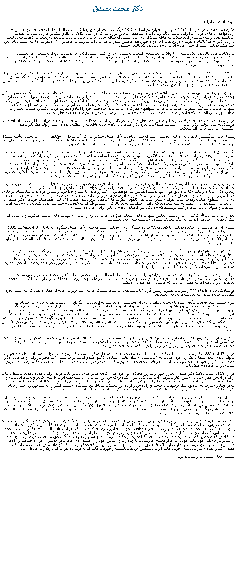 Text Box: دکتر محمد مصدق قهرمانان ملت ايراندکترمحمد مصدق در بهارسال 1267 متولد و درچهاردهم اسفند 1345 درگذشت. بعد از خلع رضا شاه در سال 1320 با توجه به نضج جنبش های آزاديخواهی و ملی گرايی درايران، دولت انگليس، برای مستحکم ساختن قراردادی که در سال 1312 در نظام ديکتاتوری رضا شاه به تصويب رسانيده بود، دولت ساعد را قانع ميکند به ظاهر مذاکراتی به نام استيفای منافع مردم ايران با شرکت نفت بنمايد، که منجر به تنظيم پيش نويس قرارداد گس � گلشائيان ميگردد و در روزهای آخر دوره چهاردهم مجلس شورای ملی، برای تصويب به مجلس ارائه ميگردد. اما به سبب پايان دوره چهاردهم مجلس شورای ملی ادامه آن به دوره پانزدهم کشانيده ميشود.درانتخابات دوره پانزدهم دکترمصدق از تهران به نمايندگی انتخاب ميشود. رزم آرا رئيس ستاد ارتش به نخست وزيری منصوب و در نخستين سخنرانی خود اعلام ميدارد �ملت ايران که توانايی ساخت آفتابه ای را ندارد چگونه ميخواهد شرکت نفت رااداره کند�. روزشانزدهم اسفندسال ۱۳۲۹ سپهبد حاجیعلی رزم‌آرا درسوء قصدی درمسجدشاه تهران به قتل ميرسد. مجلس حسين علا رابه عنوان نخست وزير اعلام وشاه فرمان نخست وزيری او را توشيح ميکند. روز ۱۷ اسفند ۱۳۲۹ کمیسیون نفت که رياست آن با دکتر مصدق بود، ملی کردن صنعت نفت را تصویب و درتاریخ ۲۷ اسفند ۱۳۲۹ درمجلس شورا و ۲۹ اسفند 1۳۲۹ در مجلس سنا به تصويب ميرسد. علا از نخست وزيری استعفا می دهد. در ششم ارديبهشت جمال امامی به دکترمصدق پيشنهاد ميکند که پست نخست وزيری را بپذيرد.دکتر مصدق ميگويد بشرطی حاضر به قبولی پيشنهاد است که پيش از آن قانون طرح اجرای ملی شدن نفت را مجلسين شورا و سنا تصويب نموده باشند.پس ازتصويب قانون ملی شدن نفت و رأی اعتماد مجليسن شورا و سنا، اجرای خلع ید ازشرکت نفت در دستور کار دولت قرار ميگيرد. حسین مکی و مهدی بازرگان برای اجرای خلع يد به آبادان اعزام ميگردند. خلع يد از شرکت نفت باعث اعتراض دولت انگليس ميشود. به شورای امنیت سازمان ملل شکايت ميکند، دکتر مصدق در  رأس هيأتی به نیویورک ميرود و با استدلال و شواهدی که ارائه ميدهد، به اعضای شورای امنيت می قبولاند که منازعه ايران با شرکت نفت ، منازعه دو دولت نيست، بلکه منازعه با يک شرکت تجارتی است. بنابراين رسيدگی به اين مسأله در صلاحيت شورای امنيت نميباشد. شورای امنيت با توجه به شواهد و مدارک مستدل عدم صلاحيت خود را اعلام ميدارد. دولت انگليس مسأله نفت را به ديوان داوری بين المللی لاهه ارجاع ميکند. مصدق به دادگاه لاهه ميرود تا از منافع ميهن و هم ميهنان خود دفاع نمايد.در روزهايی که دکتر مصدق در لاهه از منافع ميهن خود دفاع ميکرد، تحريکات بريتانيا با همکاری شاه، حزب توده و مزدوران سفارت در ايران اقدامات کارشکنانه عليه دولت دکتر مصدق را تشديد مينمايند. دفاع دکتر مصدق در لاهه چنان قاطعانه و منطقی بود که سر آرنولد مک نایر قاضی انگلیسی به نفع ايران رأی ميدهد. مصدق بعد ازبازگشت ازلاهه، در ۱۹ تیر ازمجلس شورای ملی تقاضای رأی اعتماد ميکند وبا ۵۲ رأی موافق ۳ مخالف و ۱۰ رای ممتنع مأمور تشکیل کابینه ميشود. با آغاز کار دوره جدید مجلس در تیرماه ۱۳۳0 مصدق از شاه درخواست ميکند تا وزیر دفاع را او برگزیند شاه در جواب دکتر مصدق که در خواست وزارت دفاع را کرده بود میگوید: پس بفرمایید که من چمدان خود را ببندم و از این مملکت بروم.دکتر مصدق استعفا ميدهد. مجلس بدون آنکه حد نصاب لازم را داشته باشد، نسبت به قوام ابراز تمايل ميکند. شاه  همانروز فرمان نخست وزيری قوام را صادر ميکند. پس ازاستعفای مصدق ازروز 26 تيرماه تهران وشهرستان ها شاهد تظاهرات گسترده مردم در دفاع و بازگشت او به نخست وزيری ميشوند. از شامگاه سی تير تهران شاهد تظاهرات و درگيری های گسترده خيابانی پليس، مأمورين آگاهی با مردم بود. دانشجويان دانشگاه تهران و هنرسرای عالی، پيشقراولان اعتراضات و درگيری با مأمورين شهربانی بودند. ميدان های بزرگ تهران و شميران شاهد صحنه درگيری مردم با پليس ميباشد. تهران، آبادان و شهر های بزرگ ايران آن شب تا صبح بيدارمی مانند. کار کنان مناطق نفت خيز که رايحه زيبای رهايی از تحقيرکارکنان انگليسی و هندی را استشمام کرده بودند، با استعفای مصدق و نخست وزيری قوام طعم درد آلود حقارت را دگربار در درون خود احساس ميکنند. فردا بايد شاهد حوادثی بود. رخداد هايی که با آينده فرزندان آنها و هموطنان آنها گره خورده است.خورشيد پرتو های زرين خودرا از پشت کوه های البرز بر فراز پشت بام های تهران فرو ميريزد. روزتعيين سرنوشت فرا رسيده است. از سپيده دم، خيابان های شمال تهران انباشته از کسانی ميشود که ميدانند روز سختی را در پيش خواهند داشت. امروز روز بازيابی شرافت ملی يا زنجيربردگی دوباره بريتانيا وغارت منابع ملی آنها توسط انگليس ها خواهد بود. راشد روحانی با صفا و خداجوی راستين در ميدان بهارستان درحالی که پليس وسربازان به سوی اجتماع کنندگان تير اندازی ميکنند در ميان مردم ظاهر و برای آنها سخنرانی مينمايد. روز سی ام تير هر چند با خون 76 ايرانی سطوح خيابان وکوچه های تهران و شهرستان ها  گلگون ميگردد اما شامگاه آنروز وقتی صدای آشنای �هموطنان عزيزم� دکتر مصدق را از راديو می شنوند، اين واقعيت مسلم ميگرديد که اراده و خواست مردم بالا تر از تصميم هر قدرت خودکامه ميباشد. عصر همان روز روزنامه های اطلاعات و کيهان با تيتر های درشت نوشتند که �دادگاه بين المللی لاهه به نفع ايران رأی داده است�.بعد از سی تير آیت‌الله کاشانی به رياست مجلس شورای ملی انتخاب ميگردد. اما به تدريج از مصدق و نهضت ملی فاصله ميگيرد. و به دنبال آن مکی، بقايی و حايری زاده نيز در صف مخالف مصدق و نهضت ملی قرار ميگيرند. مصدق از آغاز فعالیت دور هفده مجلس تا کودتای ۲۸ مرداد جمعاً ۴ بار از مجلس شورای ملی رأی اعتماد ميگيرد. در تاريخ اول ارديبهشت 1332 سرتيپ افشار طوس رئيس شهربانی به قتل ميرسد. مدارک و شواهد بدست آمده مؤيد اين هستند که طراح کشتن سرتيپ افشار طوس دکتر بقايی بوده است. بعد از ملاقات کاشانی و پذيرايی از زاهدی  در مجلس و آرزوی موفقيت او ، در انتخابات هيأت رئيسه دکتر معظمی با 41 رأی درمقابل 30 رآی کاشانی به رياست مجلس ميرسد و کاشانی نيزدر صف مخالفان قرار ميگيرد. قانون انتخابات دکتر مصدق با مخالفت روحانيون ايران و نجف مواجه ميگردد.روز۱۵ تیر علی زهری ازحزب زحمتکشان، دولت رابه اتهام شکنجه متهمان پرونده قتل سرتیپ افشارطوس، استیضاح ميکند. حسین مکی بعد از ملاقاتی که در کاخ رامسر با شاه دارد، برای کنترل مالی در مورد نشر اسکناس با ۴۱ رای از ۷۲ نماینده به عضویت هیأت نظارت بر اندوخته اسکناس برگزیده ميشود. و چون دامنه فعاليت مخالفين هر روز گسترده تر ميشود نمایندگان طرفدار مصدق درحمایت از ابقای دولت و انحلال مجلس استعفا ميدهند. در نتيجه چون  جلسات مجلس نميتوانست به حد نصاب برسد تشکیل نشد. برای گريزاز بحران دکترمصدق اعلام برگذاری همه پرسی درمورد انحلال يا ادامه فعاليت مجلس را مينمايد. ابوالقاسم کاشانی دراعلامیه‌ای در دهم مرداد رفراندوم را تحریم ميکند  و آنرا مخالف دين و کشور ميداند که با نقشه اجانب طراحی شده و مغضوب حضرت ولی عصر عجل الله تعالی فرجه و حرام است و ضررهایی برای دیانت و ملت و مشروطیت ومملکت دربردارد. آیت‌الله سید محمد بهبهانی نیز درنامه ای به مصدق با آيت الله کاشانی هم صدايی ميکند.در شامگاه 25 مردادماه ۱۳۳۲ سرتيپ نصيری رئیس گارد شاهنشاهی، با هدف دستگیری نخست وزیر به خانه او حمله ميکند که به سبب دفاع نگهبانان خانه، موفق به دستگيری مصدق نميشود.بنابه نوشته کیم روزولت مأمور سيا، با خریدن فتوای برخی از روحانیون و دادن پول به ارتشیان، ولگردان و اوباشان تهران آنها را به خیابان ‌ها ميکشاند. با تصرف خانه مصدق و ويران و غارت کردن آن توسط اوباشان و تصرف ايستگاه راديو عملا دکتر مصدق از نخست وزيری خلع ميگردد. درروز ۲۹ مرداد دکتر مصدق خودرا به شهربانی تسلیم ميکند.  ابوالقاسم کاشانی به همراه آیت الله بروجردی درنامه هايی به شاه که به کشورو قدرت بازگشته بود تبريک ميگويند. کاشانی در اعلاميه ای نظر خود را درمورد مصدق چنين ابراز ميدارد �مصدق شاه را مجبور کرد که ایران را ترک نماید، اما شاه با عزت و محبوبیت چند روزبعد بازگشت. ملت شاه را دوست دارد�. و در مصاحبه با خبرنگار اليوم ميگويد: �طبق شرع شريف اسلام مجازات کسی که در فرماندهی و نمايندگی کشورش خيانت کند مرگ است.� وآيت الله بروجردی مرجع تقليد پس از ورود شاه به تهران در تلگرافی چنين مينويسد �ورود مسعود اعليحضرت به ايران مبارک و موجب اطلاح مفاسد و عظمت اسلام و آسايش مسلمين باشد� حسين طباطبايی البروجردیمجتبی نواب صفوی رهبر فدائيان اسلام در اعلاميه ای چنين مينويسد: هوالعزیز - فرمان خدا بالاتر از هر فرمانی بوده و اطاعتش واجب تر از اطاعت هر کسی است و هر کس عملاً با احکام خدا مخالفت کند اطاعت او حرام و مخالفتش واجب است. من به همین دلیل با دولت مصدق به شدت مخالف بوده و او در تمام حکومتش از ترس من و برادرانم در گوشه خانه متحصن بود. در روز 17 آّبان 1332 دکتر مصدق از بازداشتگاه سلطنت آباد به محکمه نظامی منتقل ميگردد. سرهنک آزموده به عنوان دادستان ادعا نامه خودرا با عنوان اينکه متهم شماره يک، به جرم خيانت به شاهنشاه  واقدام عليه استقلال کشور متهم است درخواست اشد مجازات برای او مينمايد. دکتر مصدق در دفاع از خود چنان ميگويد که دادستان و قضات محکمه را متهم ميکند. به نظر ميرسد که دادستان ملت ايران در دادگاه فرمايشی، رژيم شاهی را به محاکمه ميکشاند.در روز 28 آدر سال 1332 دکتر مصدق بعد از چهل و دو روز محاکمه به جرم ملی کردن منابع ملی صنايع نفت مردم ايران و کوتاه نمودن تسلط بريتانيا از آن در آخرين دفاع خود که چنين آغاز ميگردد �آری تنها گناه من و گناه بزرگ من اين است که صنعت نفت ايران را ملی کردم و بساط استعمار و اعمال نفوذ سياسی و اقتصادی عظيم ترین امپراتوری جهان را از اين مملکت برچيده ام و به قيمت از بين رفتن خود و خانواده ام و به قيمت جان و عرض ومالم خداوند مرا توفيق عطا فرمود تا با همت و اراده مردم آزاده اين مملکت بساط اين دستگاه وحست انگيز را در هم نوردم.� بعد از پايان آخرين دفاع به سه سال حبس در انفرادی زندان سلطنت آباد و حصر خانگی در احمد آباد تا پايان عمر محکوم ميشود. مصدق قهرمان ملت ايران در روز چهارده اسفند هزار سيصد چهل پنج با بيماری سرطان حنجره به ابديت می پيوندد. در طول اين مدت دکتر مصدق در احمد آباد کاملا زير نظر مأمورين ساواک قرار داشت. هيچ کس جز فاميل نزديک او اجازه ديدار اورا نداشتند. دکتر مصدق وصيت کرده بود که اورا درکنارشهدای سی تير به خاک بسپارند. شاه مانع از اجرای وصيت او ميشود. جز فاميل نزديک کسی اجازه شرکت در مراسم خاک سپاری او را نداشت. اعلام مرگ دکتر مصدق در روز 14 اسفند نه در صفحات مجالس ترحيم روزنامه اطلاعات يا به طور مجزا، بلکه در يکی از صفحات ميانی آن اعلام شد. �مصدق امروز چشم از جهان فرو بست.�بعد ازسقوط رژيم شاهی  و قرار گرفتن روح الله خمينی در مقام ولی فقيه، مردم ايران خود را برای شرکت در سال گرد درگذشت دکتر مصدق آماده ميکردند، خمينی مخالفت خود را با برگذاری يادآوری از مصدق دراحمد آباد يا هرجای ديگر اعلام ميدارد. اما آيت الله طالقانی و اکثريت اعضای شورای انقلاب با نظر خمينی مخالفت ميورزيدند، ناچار او موافقت خود را به اين شرط اعلام ميدارد که جز آيت الله طالقانی هيچکس نبايد در احمد آباد سخنرانی کند. آن روز طبق گزارش خبرنگاران خارجی که هنوز اجازه پخش گزارشات ايران را داشتند، بيش از يک ميليون نفر عليرغم اينکه مشکلاتی که مأمورين کميته ها ايجاد ميکردند و در چند کيلومتری آرامگاه، اتوبوس ها و وسايل نقليه را متوقف می ساختند، مردم  به شوق ديدار از پيشوای جاودانه خود پياده خود را به مزار مصدق ميرسانند تا وفاداری و سپاس خود را از کسی که تمام عمر خويش را در راه عظمت و آزادی ملت ايران گذرانيده بود پيشکش نمايند. آيت الله طالقانی با رسا ترين و شيوا ترين بيانی که ممکن بود از يک قهرمان ملی تقدير شود، از دکتر مصدق تقدير نمود و قدر شناسی خود و ملت ايران پيشکش فرزند شايسته و قهرمان ملت ايران کرد. ياد هر دو آن بزرگواران جاودانه باد.بيست چهار اسفند هزار سيصد نود