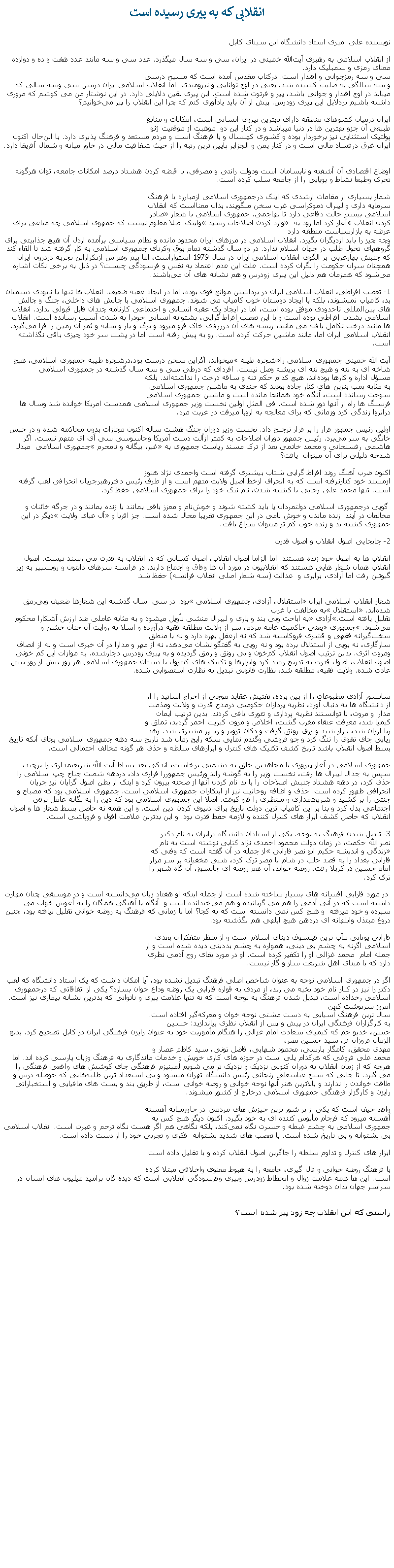 Text Box: انقلابی که به پيری رسيده است
نویسنده علی امیری استاد دانشگاه ابن سینای کابلاز انقلاب اسلامی به رهبری آیت‌الله خمینی در ایران، سی و سه ‌سال میگذرد. عدد سی و سه مانند عدد هفت و ده و دوازده معنای رمزی و سمبلیک دارد.
سی و سه رمزجوانی و اقتدار است. درکتاب مقدس آمده است که مسیح درسی
و سه سالگی به صلیب کشیده شد، یعنی در اوج توانایی و نیرومندی. اما انقلاب اسلامی ایران درسن سی وسه سالی که میباید در اوج اقتدار و جوانی‌ باشد، پیر و فرتوت شده است. این پیری ‌یقین دلایلی دارد. در این‌ نوشتار من می‌ کوشم که مروری داشته باشیم بردلایل این پیری زودرس. پیش از آن باید يادآوری کنم که چرا این انقلاب را پیر می‌خوانیم؟
 
ایران درمیان کشوهای منطقه دارای بهترین نیروی انسانی است، امکانات و منابع
طبیعی آن جزو بهترین ‌ها در دنیا ميباشد و در کنار این دو  موهبت از موقعيت ژئو
پولتیک استثنایی نیز برخوردار بوده و کشوری کهنسال و با فرهنگ است و مردم مستعد و فرهنگ‌ پذیری دارد. با این‌حال اکنون ایران غرق درفساد مالی است و در کنار یمن و الجزایر پایین‌ ترین رتبه را از حیث شفافیت مالی در خاور میانه و شمال آفریقا دارد.
اوضاع اقتصادی‌ آن آشفته و نابسامان است ودولت رانتی و مصرفی، با قبضه‌ کردن هشتاد درصد امکانات جامعه، توان هرگونه تحرک وطبعا نشاط و پویایی را از جامعه سلب کرده است.شمار بسياری از مقامات ارشدی که اینک درجمهوری اسلامی ازمبارزه با فرهنگ 
سرمایه ‌داری و لیبرال ‌دموکراسی غرب سخن میگویند، بدان معنااست که انقلاب
اسلامی بیستر حالت دفاعی دارد تا تهاجمی. جمهوری اسلامی با شعار �صادر
کردن انقلاب� آغاز کرد اما زود به � وارد کردن اصلاحات رسید� واینک اصلا معلوم نیست که جمهوی اسلامی چه متاعی برای عرضه به بازارسیاست منظقه دارد
وچه چیز را باید ازدیگران بگیرد. انقلاب اسلامی در مرزهای ایران محدود مانده و نظام سیاسی برآمده ازدل آن هیچ جذابیتی برای گروههای تحول طلب در جهان اسلام ندارد. در دو سال گذشته تمام بوق وکرنای جمهوری اسلامی به کار گرفته شد تا القاء کند که جنبش بهارعربی بر الگوی انقلاب اسلامی ایران در سال 1979 استواراست، اما بیم وهراس ازتکراراین تجربه دردرون ایران همچنان سران حکومت را نگران کرده است. علت این عدم اعتماد به نفس و فرسودگی چیست؟ در ذیل به برخی نکات اشاره می‌شود که همزمان هم دلیل این پیری زودرس و هم نشانه‌ های آن می‌باشند.

1- تعصب افراطی، انقلاب اسلامی ایران در برداشتن موانع قوی بوده، اما در ایجاد عقبه ضعیف. انقلاب ‌ها تنها با نابودی دشمنان بد، کامیاب نمیشوند، بلکه با ایجاد دوستان خوب کامیاب می شوند. جمهوری اسلامی با چالش‌ های داخلی، جنگ و چالش‌ های بین‌المللی تاحدودی موفق بوده است، اما در ایجاد یک عقبه‌ انسانی و اجتماعی کارنامه چندان قابل قبولی ندارد. انقلاب اسلامی بشدت افراطی بوده است و با این تعصب افراط گرايی، پشتوانه انسانی خودرا به شدت آسيب رسانده است. انقلاب‌ ها مانند درخت تکامل يافته می مانند، ریشه ‌های آن درژرفای خاک فرو میرود و برگ و بار و سایه و ثمر آن زمین را فرا می‌گیرد. انقلاب اسلامی ایران اما، مانند ماشین حرکت کرده است. رو به پیش رفته است اما در پشت سر خود چیزی باقی نگذاشته است.

آیت الله خمینی جمهوری اسلامی را�شجره‌ طیبه� ميخواند، اگراین سخن درست بود،درشجره‌ طیبه جمهوری اسلامی، هیچ شاخه ای به تنه و هیچ تنه ای بريشه وصل نیست. افردای که درطی سی و سه سال گذشته در جمهوری اسلامی 
مسؤل اداره و کارها بوده‌اند، هیچ کدام حکم تنه و ساقه درخت را نداشته‌اند. بلکه
به مثابه پمب بنزین‌ های کنار جاده بودند که چندی به ماشین جمهوری اسلامی
سوخت رسانده است، آنگاه خود همانجا مانده است و ماشین جمهوری اسلامی
فرسنگ ‌ها راه از آنها دور شده است. فی المثل اولین نخست وزير جمهوری اسلامی همدست امريکا خوانده شد وسال ها درانزوا زندگی کرد وزمانی که برای معالجه به اروپا ميرفت در غربت مرد.
 
اولین رئیس جمهور فرار را بر قرار ترجیح داد. نخست وزیر دوران جنگ هشت ساله اکنون مجازات بدون محاکمه شده و در حبس خانگی به سر می‌برد. رئیس جمهور دوران اصلاحات به کمتر ازآلت دست آمریکا وجاسوسی سی آی ای متهم نیست. اگر هاشمی رفسنجانی و محمد خاتمی بعد از ترک مسند ریاست جمهوری به �غیر، بیگانه و نامحرم �جمهوری اسلامی  مبدل شدچه دليلی برای آن ميتوان  يافت؟

اکنون ضرب آهنگ روند افراط گرايی شتاب بیشتری گرفته است واحمدی ‌نژاد هنوز
ازمسند خود کنارنرفته است که به انحراف ازخط اصیل ولایت متهم است و از طرف رئیس دفتررهبرجریان انحرافی لقب گرفته است. تنها محمد علی رجایی با کشته شدن، نام نیک خود را برای جمهوری اسلامی حفظ کرد. گويی درجمهوری اسلامی دولتمردان یا باید کشته شوند و خوش‌نام و معزز باقی بمانند یا زنده بمانند و در جرگه‌ خائنان و مخالفان در آیند. زنده ماندن و خوش نامی در این جمهوری تقریبا محال شده است. جز اقربا و �آل عبای ولایت� دیگر در این جمهوری کشته‌ بد و زنده‌ خوب کم تر میتوان سراغ یافت.

2- جابجایی اصول انقلاب و اصول قدرتانقلاب ‌ها به اصول خود زنده هستند. اما الزاما اصول انقلاب، اصول کسانی که در انقلاب به قدرت می ‌رسند نیست. اصول انقلاب همان شعار هایی هستند که انقلابیون در مورد آن‌ ها وفاق و اجماع دارند. در فرانسه سرهای دانتون و روبسپیر به زیر گیوتین رفت اما آزادی، برابری و  عدالت (سه شعار اصلی انقلاب فرانسه) حفظ شد. 
شعار انقلاب اسلامی ایران �استقلال، آزادی، جمهوری اسلامی� بود. در سی  سال گذشته این شعارها ضعیف وبی‌رمق شده‌اند. �استقلال� به مخالفت با غرب
تقلیل یافته است.�آزادی� به اباحت وبی‌ بند و باری و لیبرال ‌منشی تأویل ميشود و به مثابه‌ عاملی ضد ارزش آشکارا محکوم می‌شود. �جمهوری� یعنی حاکمیت عامه‌ مردم، سر از ولایت مطلقه فقیه درآورده و اسلا به روایت آن‌ چنان خشن و سخت‌گیرانه‌ فقهی و قشری فروکاسته شد که نه ازعقل بهره دارد و نه با منطق
سازگاری، نه بویی از استدلال برده بود و نه رویی به گفتگو نشان می‌دهد، نه از مهر و مدارا در آن خبری است و نه از انصاف ومروت اثری. بدین ترتیب اصول انقلاب کم‌خون و بی‌ رونق و رمق گردیده و به پیری زودرس دچارشده. به موازات این کم خونی اصول انقلاب، اصول قدرت به تدریج رشد کرد وابزا‌رها و تکنیک‌ های کنترول با دستان جمهوری اسلامی هر روز بيش از روز بیش‌ عادت شده. ولایت فقیه، مطلقه شد، نظارت قانونی تبديل به نظارت استصوابی شده.
 

سانسور آزادی مطبوعات را از بين برده، تفتیش عقاید موجی از اخراج اساتید را از
از دانشگاه‌ ها به دنبال آورد، نظریه پردازان حکومتی درمدح قدرت و ولایت ومذمت
مدارا و مروت، تا توانستند نظریه پردازی و تئوری بافی کردند. بدین ترتيب ايمان
کیمیا شد، معرفت عنقاء مغرب گشت، اخلاص و مروت کبریت احمر گرديد، تملق و
ریا ارزان شد، بازار شید و زرق رونق گرفت و دکان تزویر و ریا پر مشتری شد. زهد 
ریایی جای تقوی را تنگ کرد و جو فروشی وگندم‌ نمایی سکه‌ رایج زمان شد تاریخ سه دهه جمهوری اسلامی بجای آنکه تاریخ بسط اصول انقلاب باشد تاریخ کشف تکنیک ‌های کنترل و ابزارهای سلطه و حذف هر گونه مخالف احتمالی است. جمهوری اسلامی در آغاز پيروزی با مجاهدین خلق به دشمنی برخاست، اندکی بعد بساط آبت الله شریعتمداری را برچید، سپس به جدال لیبرال ها رفت، نخست وزیر را به گوشه راند ورئیس جمهوررا فراری داد، دردهه‌ شصت جناح چپ اسلامی را حذف کرد، در دهه هشتاد جنبش اصلاحات را با بد نام کردن آنها از صحنه بیرون کرد و اینک از بطن اصول گرایان نیز جریان انحرافی ظهور کرده است. حذف و اضافه روحانیت نیز از ابتکارات جمهوری اسلامی است. جمهوری اسلامی بود که مصباح و جنتی را بر کشید و شریعتمداری و منتظری را فرو کوفت. اصلا این جمهوری اسلامی بود که دین را به یگانه عامل ترقی اجتماعی بدل کرد و بنا بر این کامیاب ترین دولت تاریخ برای دنیوی‌ کردن دین است. و این همه نه حاصل بسط شعار ها و اصول انقلاب که حاصل کشف ابزار های کنترل کننده و لازمه‌ حفظ قدرت بود. و این بدترین علامت افول و فروپاشی است. 

3- تبدیل شدن فرهنگ به نوحه. یکی از استادان دانشگاه درایران به نام دکتر
نصر الله حکمت، در زمان دولت محمود احمدی نژاد کتابی نوشته است به نام
�زندگی و اندیشه حکیم ابو نصر فارابی� از جمله در آن گفته است که وفتی که
فارابی بغداد را به قصد حلب در شام یا مصر ترک کرد، شبی مخفیانه بر سر مزار
امام حسین در کربلا رفت، روضه خواند، آن هم روضه ای‌ جانسوز، آن گاه شهر را
ترک کرد. در مورد فارابی افسانه ‌های بسیار ساخته شده است از جمله اینکه او هفتاد زبان می‌دانسته است و در موسیقی چنان مهارت داشته است که در آنی آدمی را هم می ‌گریانيده و هم می‌خندانده است و  آنگاه با آهنگی همگان را به آغوش خواب می‌ سپرده و خود ميرفته  و هیچ کس نمی ‌دانسته است که به کجا؟ اما تا زمانی ‌که فرهنگ به روضه‌ خوانی تقلیل نیافته بود، چنین دروغ مبتذل وابلهانه ای درذهن هیچ ابلهی هم نگذشته بود.

فارابی یونانی مآب ‌ترین فیلسوف دینای اسلام است و از منظر متفکرا ن بعدی
اسلامی اگرنه به چشم بی ‌دینی، همواره به چشم بددینی دیده شده است و از
جمله امام  محمد غزالی او را تکفیر کرده است. او در مورد بقای روح آدمی نظری
دارد که با مبنای اهل شریعت ساز و گار نیست. اگر در جمهوری اسلامی نوحه به عنوان شاخص اصلی فرهنگ تبدیل نشده بود، آیا امکان داشت که یک استاد دانشگاه که لقب دکتر را نیز در کنار نام خود بخیه می ‌زند، از مردی به قواره‌ فارابی یک روضه وداع خوان بسازد؟ یکی از اتفاقاتی که درجمهوری اسلامی رخداده است، تبدیل‌ شدن فرهنگ به نوحه است که نه تنها علامت پیری و ناتوانی که بدترین نشانه بیماری نیز است. امروز سرنوشت کهن ‌
سال ترین فرهنگ آسیایی به دست مشتی نوحه‌ خوان و معرکه‌گیر افتاده است. 
به کارگزاران فرهنگی ایران در پیش و پس از انقلاب نظری بیاندازید: حسین
حسن، خدیو جم که کیمیای سعادت امام غزالی را هنگام مأموریت خود به عنوان رایزن فرهنگی ایران در کابل تصحیح کرد. بدیع الزمان فروزان‌ فر، سید حسین نصر،
مهدی محقق، کامگار پارسی، محمود شهابی، فاضل تونی، سید کاظم عصار و
محمد علی فروغی که هرکدام یلی است در حوزه‌ های کاری خویش و خدمات ماندگاری به فرهنگ وزبان پارسی کرده اند. اما هرچه که از زمان انقلاب به دوران کنونی نزدیک و نزدیک ‌تر می شویم لمپنیزم فرهنگی جای کوشش‌ های واقعی فرهنگی را می گیرد. تا جايی که شیخ عباسعلی زنجانی رئیس دانشگاه تهران ميشود و بی استعداد ترين طلبه‌هایی که حوصله درس و طاقت خواندن را ندارند و بالاترین هنر آنها نوحه‌ خوانی و روضه خوانی است، از طریق بند و بست ‌های مافیایی و استخباراتی رایزن و کارگزار فرهنگی جمهوری اسلامی درخارج از کشور ميشوند.

واقعا حیف است که یکی از پر شور ترین خیزش ‌های مردمی در خاورمیانه آهسته
آهسته ميرود که فرجام مأیوس کننده ای به خود بگیرد. اکنون دیگر هیچ کس به
جمهوری اسلامی به چشم غبطه و حسرت نگاه نمی‌کند، بلکه نگاهی هم اگر هست نگاه ترحم و عبرت است. انقلاب اسلامی بی پشتوانه و بی‌ تاریخ شده است. با تعصب های شدید پشتوانه ‌ فکری و تجربی خود را از دست داده است.ابزار های کنترل و تداوم سلطه را جاگزین اصول انقلاب کرده و با تقلیل داده است.با فرهنگ روضه‌ خوانی و فال ‌گیری، جامعه را به هبوط معنوی واخلاقی مبتلا کرده
است. این‌ ها همه علامت زوال و انحطاط زودرس وپیری وفرسودگی انقلابی است که ديده گان پراميد ميليون های انسان در سراسر جهان بدان دوخته شده بود.
راستی که این انقلاب چه زود پیر شده است؟