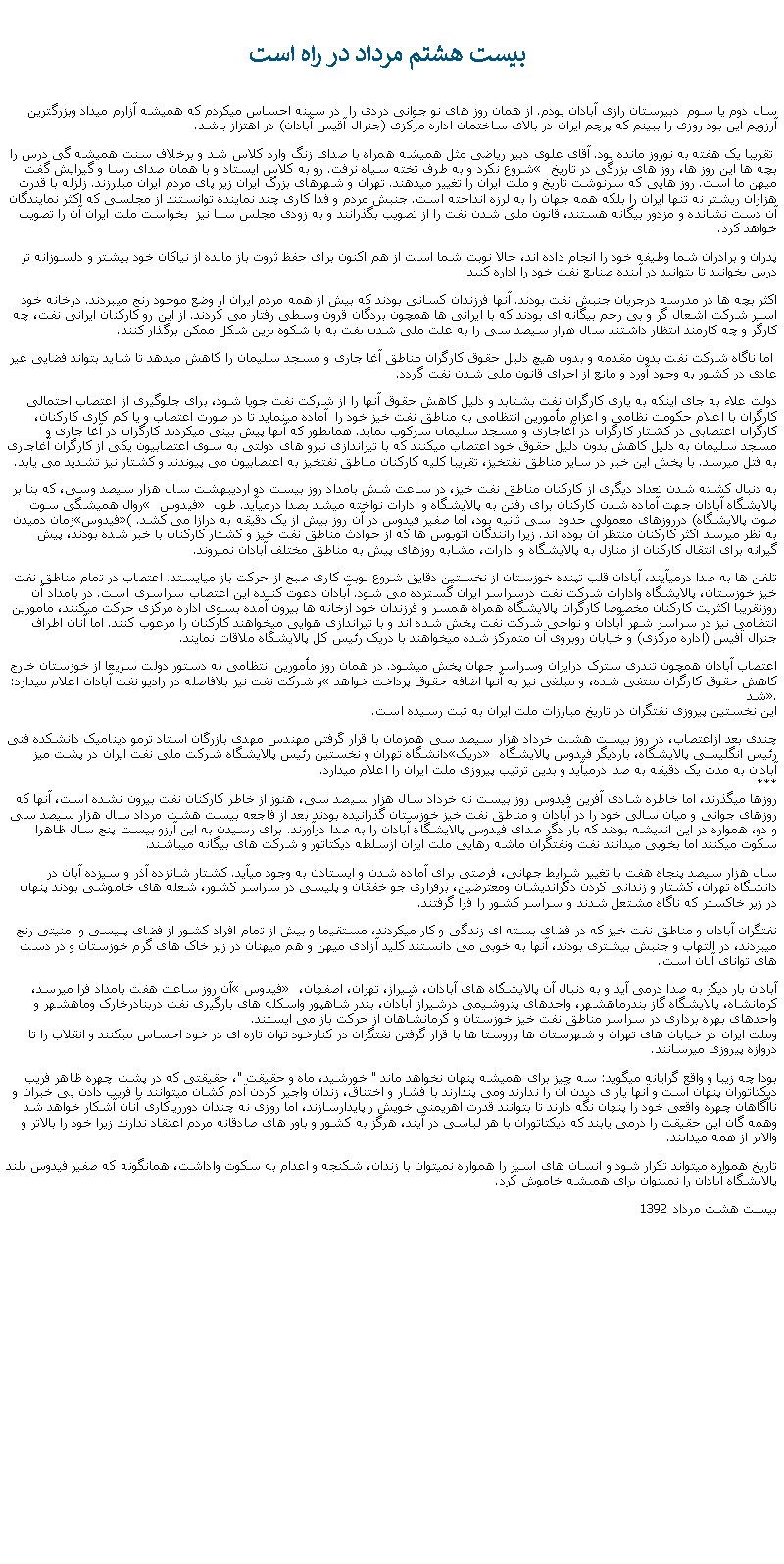 Text Box:  بيست هشتم مرداد در راه است 
سال دوم يا سوم  دبيرستان رازی آبادان بودم. از همان روز های نو جوانی دردی را  در سينه احساس ميکردم که هميشه آزارم ميداد وبزرگترين آرزويم اين بود روزی را ببينم که پرچم ايران در بالای ساختمان اداره مرکزی (جنرال آقيس آبادان) در اهتزاز باشد. تقريبا يک هفته به نوروز مانده بود. آقای علوی دبير رياضی مثل هميشه همراه با صدای زنگ وارد کلاس شد و برخلاف سنت هميشه گی درس را شروع نکرد و به طرف تخته سياه نرفت. رو به کلاس ايستاد و با همان صدای رسا و گيرايش گفت � بچه ها اين روز ها، روز های بزرگی در تاريخ ميهن ما است. روز هايی که سرنوشت تاريخ و ملت ايران را تغيير ميدهند. تهران و شهرهای بزرگ ايران زير پای مردم ايران ميلرزند. زلزله با قدرت هزاران ريشتر نه تنها ايران را بلکه همه جهان را به لرزه انداخته است. جنبش مردم و فدا کاری چند نماينده توانستند از مجلسی که اکثر نمايندگان آن دست نشانده و مزدور بيگانه هستند، قانون ملی شدن نفت را از تصويب بگذرانند و به زودی مجلس سنا نيز  بخواست ملت ايران آن را تصويب خواهد کرد.پدران و برادران شما وظيفه خود را انجام داده اند، حالا نوبت شما است از هم اکنون برای حفظ ثروت باز مانده از نياکان خود بيشتر و دلسوزانه تر درس بخوانيد تا بتوانيد در آينده صنايع نفت خود را اداره کنيد. اکثر بچه ها در مدرسه درجريان جنبش نفت بودند. آنها فرزندان کسانی بودند که بيش از همه مردم ايران از وضع موجود رنج ميبردند. درخانه خود اسير شرکت اشعال گر و بی رحم بيگانه ای بودند که با ايرانی ها همچون بردگان قرون وسطی رفتار می کردند. از اين رو کارکنان ايرانی نفت، چه کارگر و چه کارمند انتظار داشتند سال هزار سيصد سی را به علت ملی شدن نفت به با شکوه ترين شکل ممکن برگذار کنند. اما ناگاه شرکت نفت بدون مقدمه و بدون هيچ دليل حقوق کارگران مناطق آغا جاری و مسجد سليمان را کاهش ميدهد تا شايد بتواند فضايی غير عادی در کشور به وجود آورد و مانع از اجرای قانون ملی شدن نفت گردد. دولت علاء به جای اينکه به ياری کارگران نفت بشتابد و دليل کاهش حقوق آنها را از شرکت نفت جويا شود، برای جلوگيری از اعتصاب احتمالی کارگران با اعلام حکومت نظامی و اعزام مأمورين انتظامی به مناطق نفت خيز خود را  آماده مينمايد تا در صورت اعتصاب و يا کم کاری کارکنان، کارگران اعتصابی در کشتار کارگران در آغاجاری و مسجد سليمان سرکوب نمايد. همانطور که آنها پيش بينی ميکردند کارگران در آغا جاری و مسجد سليمان به دليل کاهش بدون دليل حقوق خود اعتصاب ميکنند که با تيراندازی نيرو های دولتی به سوی اعتصابيون يکی از کارگران آغاجاری به قتل ميرسد. با پخش اين خبر در ساير مناطق نفتخيز، تقريبا کليه کارکنان مناطق نفتخيز به اعتصابيون می پيوندند و کشتار نيز تشديد می يابد.به دنبال کشته شدن تعداد ديگری از کارکنان مناطق نفت خيز، در ساعت شش بامداد روز بيست دو ارديبهشت سال هزار سيصد وسی، که بنا بر روال هميشگی سوت � فيدوس � پالايشگاه آبادان جهت آماده شدن کارکنان برای رفتن به پالايشگاه و ادارات نواخته ميشد بصدا درميآيد. طول زمان دميدن �فيدوس�(صوت پالايشگاه) درروزهای معمولی حدود  سی ثانيه بود، اما صفير فيدوس در آن روز بيش از يک دقيقه به درازا می کشد. به نظر ميرسد اکثر کارکنان منتظر آن بوده اند. زيرا رانندگان اتوبوس ها که از حوادث مناطق نفت خيز و کشتار کارکنان با خبر شده بودند، پيش گيرانه برای انتقال کارکنان از منازل به پالايشگاه و ادارات، مشابه روزهای پيش به مناطق مختلف آبادان نميروند.تلفن ها به صدا درميآيند، آبادان قلب تپنده خوزستان از نخستين دقايق شروع نوبت کاری صبح از حرکت باز ميايستد. اعتصاب در تمام مناطق نفت خيز خوزستان، پالايشگاه وادارات شرکت نفت درسراسر ايران گسترده می شود. آبادان دعوت کننده اين اعتصاب سراسری است. در بامداد آن روزتقريبا اکثريت کارکنان مخصوصا کارگران پالايشگاه همراه همسر و فرزندان خود ازخانه ها بيرون آمده بسوی اداره مرکزی حرکت ميکنند، مامورين انتظامی نيز در سراسر شهر آبادان و نواحی شرکت نفت پخش شده اند و با تيراندازی هوايی ميخواهند کارکنان را مرعوب کنند. اما آنان اطراف جنرال آفيس (اداره مرکزی) و خيابان روبروی آن متمرکز شده ميخواهند با دريک رئيس کل پالايشگاه ملاقات نمايند. اعتصاب آبادان همچون تندری سترک درايران وسراسر جهان پخش ميشود. در همان روز مأمورين انتظامی به دستور دولت سريعا از خوزستان خارج و شرکت نفت نيز بلافاصله در راديو نفت آبادان اعلام ميدارد: �کاهش حقوق کارگران منتفی شده، و مبلغی نيز به آنها اضافه حقوق پرداخت خواهد شد�. 
اين نخستين پيروزی نفتگران در تاريخ مبارزات ملت ايران به ثبت رسيده است. چندی بعد ازاعتصاب، در روز بيست هشت خرداد هزار سيصد سی همزمان با قرار گرفتن مهندس مهدی بازرگان استاد ترمو ديناميک دانشکده فنی دانشگاه تهران و نخستين رئيس پالايشگاه شرکت ملی نفت ايران در پشت ميز �دريک� رئيس انگليسی پالايشگاه، بارديگر فيدوس پالايشگاه آبادان به مدت يک دقيقه به صدا درميآيد و بدين ترتيب پيروزی ملت ايران را اعلام ميدارد. 
*** 
روزها ميگذرند، اما خاطره شادی آفرين فيدوس روز بيست نه خرداد سال هزار سيصد سی، هنوز از خاطر کارکنان نفت بيرون نشده است، آنها که روزهای جوانی و ميان سالی خود را در آبادان و مناطق نفت خيز خوزستان گذرانيده بودند بعد از فاجعه بيست هشت مرداد سال هزار سيصد سی و دو، همواره در اين انديشه بودند که بار دگر صدای فيدوس پالايشگاه آبادان را به صدا درآورند. برای رسيدن به اين آرزو بيست پنج سال ظاهرا سکوت ميکنند اما بخوبی ميدانند نفت ونفتگران ماشه رهايی ملت ايران ازسلطه ديکتاتور و شرکت های بيگانه ميباشند.سال هزار سيصد پنجاه هفت با تغيير شرايط جهانی، فرصتی برای آماده شدن و ايستادن به وجود ميآيد. کشتار شانزده آذر و سيزده آبان در دانشگاه تهران، کشتار و زندانی کردن دگرانديشان ومعترضين، برقراری جو خفقان و پليسی در سراسر کشور، شعله های خاموشی بودند پنهان در زير خاکستر که ناگاه مشتعل شدند و سراسر کشور را فرا گرفتند. نفتگران آبادان و مناطق نفت خيز که در فضای بسته ای زندگی و کار ميکردند، مستقيما و بيش از تمام افراد کشور از فضای پليسی و امنيتی رنج ميبردند، در التهاب و جنبش بيشتری بودند، آنها به خوبی می دانستند کليد آزادی ميهن و هم ميهنان در زير خاک های گرم خوزستان و در دست های توانای آنان است.آن روز ساعت هفت بامداد فرا ميرسد، � فيدوس� آبادان بار ديگر به صدا درمی آيد و به دنبال آن پالايشگاه های آبادان، شيراز، تهران، اصفهان، کرمانشاه، پالايشگاه گاز بندرماهشهر، واحدهای پتروشيمی درشيراز آبادان، بندر شاهپور واسکله های بارگيری نفت دربنادرخارک وماهشهر و واحدهای بهره برداری در سراسر مناطق نفت خيز خوزستان و کرمانشاهان از حرکت باز می ايستند. 
وملت ايران در خيابان های تهران و شهرستان ها وروستا ها با قرار گرفتن نفتگران در کنارخود توان تازه ای در خود احساس ميکنند و انقلاب را تا دروازه پيروزی ميرسانند.بودا چه زيبا و واقع گرايانه ميگويد: سه چيز برای هميشه پنهان نخواهد ماند " خورشيد، ماه و حقيقت "، حقيقتی که در پشت چهره ظاهر فريب ديکتاتوران پنهان است و آنها يارای ديدن آن را ندارند ومی پندارند با فشار و اختناق، زندان واجير کردن آدم کشان ميتوانند با فريب دادن بی خبران و ناآگاهان چهره واقعی خود را پنهان نگه دارند تا بتوانند قدرت اهريمنی خويش راپايدارسازند، اما روزی نه چندان دوررياکاری آنان آشکار خواهد شد وهمه گان اين حقيقت را درمی يابند که ديکتاتوران با هر لباسی در آيند، هرگز به کشور و باور های صادقانه مردم اعتقاد ندارند زيرا خود را بالاتر و والاتر از همه ميدانند.تاريخ همواره ميتواند تکرار شود و انسان های اسير را همواره نميتوان با زندان، شکنجه و اعدام به سکوت واداشت، همانگونه که صفير فيدوس بلند پالايشگاه آبادان را نميتوان برای هميشه خاموش کرد.بيست هشت مرداد 1392