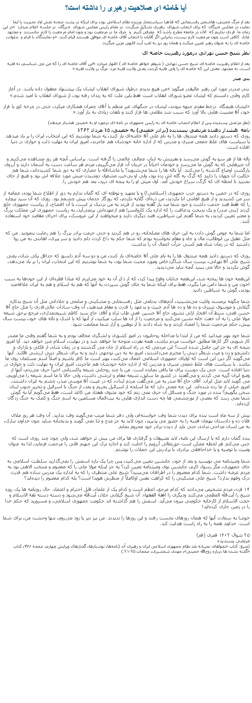 Text Box: آيا خامنه ای صلاحيت رهبری را داشته است؟بعد از مرگ خمينی، هاشمی رفسنجانی که ظاهرا سياستمدار ورزيده نظام اسلامی بود، برای اينکه در پشت صحنه نقش اول مديريت را ايفا نمايد، در مجلس خبرگان  که برای انتخاب شورای  رهبری تشکيل ميگردد،  در مقام رئيس مجلس شورای  خبرگان  در جلسه اعلام ميدارد � در اين زمان ما  فردی نداريم که  الان در جامعه مطرح باشد که  معرفی کنيم  و  حرف ما در مرجعيت بود و چون امام مرجعيت را لازم ندانستند  و مجتهد عادل  کافی است چون مرجعيت لارم نيست، بنابراين اگر آقايان با انتخاب آقای خامنه ای موافق هستند قيام کنند.� و نمايندگان با قيام و  صلوات، خامنه ای را به عنوان رهبر تعيين ميکنند و همان رور نيز به لقب آيت اللهی مزين ميگردد.نظر شيخ حسن تهرانی درمورد رهبريت خامنه ایبعد از اعلام رهبريت خامنه ای شيخ حسن تهرانی ( شوهر خواهر خامنه ای ) اظهار ميدارد �اين آقای خامنه ای را که من می شناسم، نه فقيه است، نه مجتهد. معنی اين که خامنه ای را ولی فقيه کردند، يعنی ولايت فقيه مرد. مرگ بر ولايت فقيه�. بنی صدر بنی صدردر مورد اين رهبر عاليقدر ميگويد �من هيچ نديدم درطول شورای انقلاب ايشان يک پيشنهاد معقول داده باشد. در آغاز کارم وقتی دانستم که ايشان عضو شورای انقلاب است فقط باين علت که به زندان رفته بود، از شورای انقلاب نا اميد شدم.��ايشان هيچگاه  درخط مقدم جبهه نبودند، ايشان در جنگهای غير منظم با آقای چمران همکاری ميکرد، حتی در چرخه کور با فرار خود، آقا مصيبت هايی بالا آورد که سبب شد نظامی ها فرار کنند و تلفات زيادی به بار آورد.�(نظر مرتضی پسنديده پس از اعلام انتصاب خامنه ای به رئيس جمهوری در نامه ای درمورد او به خمينی هشدار ميدهد)نامه  هشدار دهنده مرتضی پسندیده (برادر خمینی) به خمینی، ۱۵ مرداد ۱۳۶۲روزی که دستور دادید همه صندوق ‌ها را به نام علی آقا خامنه‌ای باز کنند، به شما نوشتیم که این انتخاب، ایران را بر باد ميد‌هد. با سیاست ‌های غلط جمعی منبری و مدرس که از اداره خانه خودشان هم عاجرند، امروز ایران به نهایت ذلت و خواری در دنیا افتاده است.ناله ‌ها از هر سو به گوش می‌رسد و نفرینش به ارباب عمائم، عالمی را گرفته است. براساس آنچه هر روز مشاهده می‌کنیم و آن چیزهایی که به گوش ما می‌رسد و خودمان احیاناً در جریان آن قرار می‌گیریم، مردم هر ساعت دست به آسمان دارند و آرزوی بازگشت اوضاع گذشته را می‌کنند. آیا ناله ‌ها را شما می‌شنوید؟ یا ماشاءالله با حصاری که به دور شما کشیده‌اند، شما هم حکایت آن چوپان را دارید که گرگ به گله ‌اش زده بود، ولی او بی‌خبر، مشغول دوشیدن میش مورد علاقه‌ اش بود و هیچ از جای نجنبید تا لحظه‌ ای که گرگ، سراغ خودش آمد. اول میش او را به پنجه ‌ای درید، بعد هم خودش را.روزی که در خمین به دستور حزب جمهوری (اسلامی!) و با تمهید و توطئه‌ ای که گمان ندارم به دور از اطلاع شما بوده، عمامه از سر من کشیدید و از هیچ اهانتی ابا نکرديد، من ذره‌ای گلایه نکردم، که روزگار جدمان پیش چشمم بود. روزی که آن سید بیچاره را که فقط قصد خدمت داشت و خود شما صد بار گفته بودید از فرزند به من نزدیک ‌تر است، با آن افتضاح، از ریاست‌ جمهوری خلع کردند (بنی صدر) و یک بدبخت بدعاقبت را که اداره یک کاروانسرا هم ازعهده‌اش برنمی‌آید، به ریاست جمهوری این مملکت بزرگ و معتبر تعیین کرديد، به شما گفتم این شیاطین، قصد دیگری دارند و ميخواهند از این عروسک، برای اجرای مقاصد خود استفاده کنند.اما شما به عوض گوش دادن به این حرف‌ های مصلحانه، رو در هم کردید و حتی حرمت برادر بزرگ را هم رعایت ننمودید. من که مثل عقیل بن ابوطالب، مال و جاه و مقام نخواسته بودم که شما حکم به داغ کردن دلم دادید و سر پیری، اهانتی به من روا داشتید که در زمان شاه هم کسی جرأت اعمال آن را نداشت.روزی که دستور دادید همه صندوق ‌ها را به نام علی آقا خامنه‌ای باز کنند، من و دو سه آدم دلسوز که حداقل یکی‌ شان، یعنی شیخ علی ‌آقا تهرانی، بیست سال شاگردخاص ومورد محبت شما بود، به شما نوشتیم که این انتخاب، ایران را بر باد می‌دهد، گوش نکردید و حالا می ‌بینید آنچه نباید می‌دیدید.این‌همه خون ‌ها ریخته شد، این‌همه جنایات وقوع پیدا کرد، که از ذکر آن به خود می‌لرزم که مبادا قطره‌ای از این خون‌ها به سبب اخوت من و شما دامن مرا بگیرد، فقط برای اینکه شما به جای گوش سپردن به آنها که هم به اسلام و هم به ایران علاقه‌مند بودند، گوش به شیاطین دادید.شما چگونه برمسند ولایت می‌نشینید، آدم‌های بدنامی مثل رفسنجانی و مشکینی و صانعی و جلادانی مثل آن شیخ بدکاره گیلانی و موسوی تبریزی و ده‌ ها و ده‌ ها آدم خبیث و بدعهد را قدرت و مقام ميدهید، آن‌ وقت سادات عالی‌قدری را مثل حاج ‌آقا حسن قمی، سبط آن افتخار ازلی تشیع، حاج‌ آقا حسین قمی طاب ثراه و آقای حاج سید کاظم شریعتمداری، مرجع برحق شیعه مولا علی را به آن خفت خانه‌ نشین می‌کنید و مرجعیت را از آن ها سلب میکنید، از آنها که با اشک و ناله‌ های خود، بیست سال پیش، حکم مرجعیت شما را امضاء کردند و به شاه دادند تا از توهین و آزار شما ممانعت شود.شما خود بهتر میدانید که من از ابتدا با مداخله روحانیون در امور کشوری و لشگری مخالف بودم و به شما گفتم وقتی ما مصدر کار شویم، اگر کارها مطابق خواست مردم نباشد، همه نفرت، متوجه ما خواهد شد و در نهایت، اسلام ضرر خواهد دید. آیا امروز نتیجه ‌ای به جز این حاصل شده است؟ این مردمی که در راه اسلام از جان می‌ گذشتند و در زمان شاه، از فکلی و بازاری و دانشجو و زن و مرد، شعائر دینی را محترم می‌داشتند، امروز نه به دین توجهی دارند و نه برای شعائر دینی ارزشی قائلند. آنها می‌گویند اگر دین این است که اولیای جمهوری اسلامی اعمال می‌کنند، بهتر است ما کافر باشیم و اصلاً اسم مسلمان روی ما نباشد. با سیاست ‌های غلط جمعی منبری و مدرس که از اداره خانه خودشان هم عاجرند، امروز ایران به نهایت ذلت و خواری در دنیا افتاده است. حتی یک دوست برای ما باقی نمانده است. من با چند روحانی شیعه پاکستانی اخیراً حرف می‌زدم، آنها از وضع ایران گریه می‌ کردند و می‌گفتند در کشور ما سابق، شیعه مقام و ارزشی داشت، ولی حالا تا ما اسم شیعه را می‌آوریم، می ‌گویند لابد مثل ایران. آقای حاج ‌آقا صدر به من می‌گفت مردم لبنان، که در غیبت آقا موسی صدر، چشم به ایران داشتند، امروز خیلی از ما زده شده‌اند. این چه معنی دارد که ما اسلحه از اسرائیل بخریم و بعد، از جنگ با اسرائیل و تحریر جنوب لبنان سخن بگوییم؟ بنده در مورد جنگ و مسائل آن حرف نمی‌ زنم که خود مثنوی هفتاد من کاغذ است، فقط می‌گویم آیا به گوش شما نمی ‌رسد که بعضی از نورچشمی ‌ها چه دست ‌اندازی ‌هايی به بیت‌المال مسلمین به اسم جنگ و کمک به جنگ ‌زدگان کرده‌اند.بیش از سه ماه است بنده برای دیدن شما وقت خواسته‌ام، ولی دفتر شما مرتب می‌گویند وقت ندارید. آن ‌وقت هر روز ملای فلان ده و دادستان بهمان قصبه را به حضور می ‌پذیرید، چون لابد به‌ جز مدح و ثنا نمی ‌گویند و بدبختانه شاید چون خداوند تبارک، به من لسان مداحی نداده، حتی باید از ديدن برادر خود محروم بمانم.بنده گمان دارم که با ارسال این نامه، لابد تضییقات و گرفتاری ‌ها برای من بیش ‌تر خواهد شد، ولی چون چند روزی است که حس می‌کنم هر لحظه ممکن است حق‌تعالی آرزویم را اجابت کند و اجازه ترک این جهنم فانی را مرحمت فرماید، لذا به عنوان وصیت یا توصیه و یا خداحافظی برادری با برادرش این جملات را نوشتم.شما وصیتنامه می‌ نویسید و بعد از خود، جانشین تعیین می‌کنید، پس چرا یک ‌باره اسمش را نمی‌گذارید سلطنت اسلامی به جای جمهوری، مگر رسول اکرم، جانشین توی وصیتنامه تعیین کرد؟ به ‌جز اینکه مولا علی را که معصوم و منتخب الاهی بود به مردم عرضه داشت. شما کدام معصوم را در اطرافتان می‌بینید؟ شیخ علی منتظری را که به اندازه یک مدرس ساده هم قدرت درک وفهم ندارد؟ شیخ علی مشکینی را که کراهت نفس اوکاملاً از منظرش هویدا است؟ بله کدام معصوم را دیده‌اید؟۱۴ قرن، مردم تشخیص می‌دادند که کدام مرجع، اعظم است و کدام یک از علماء، قابل احترام و اعتماد. حال روزنامه‌ ها یک ‌روزه شیخ را آیت‌الله العظمی می‌کنند ودیگری را افقة‌ الفقهاء. آن شیخ گیلانی جلاد، آیت‌الله می‌شود و دسته ‌دسته ثقة ‌الاسلام و حجت ‌الاسلام از کارخانه حکومتی بیرون می‌آید. اسمش را هم گذاشته ‌اند حکومت جمهوری اسلامی، و مسرورید که حکم خدا را در زمین جاری کرده‌اید!خوشا به سعادت آنها که همان روزهای نخست رفتند و این روزها را ندیدند. من نیز دیر یا زود می‌روم، تنها وحشت من، برای شما است. خداوند همه را به راه راست هدایت کند.۲۵ شوال ۱۴۰۳ قمری (قم)مرتضی پسندیده(منبع: کتاب �نجواهای نجیبانه نقد نظام جمهوری اسلامی ایران و رهبران آن (نامه‌ها، نوشتارها، گفتارها)، ویرایش چهارم، صفحه ۴۷۶، کتاب �گفته ‌نشده‌ ها درباره روح‌الله خمینی�، مهدی شمشیری، صفحات ۳۱-۳۵.)