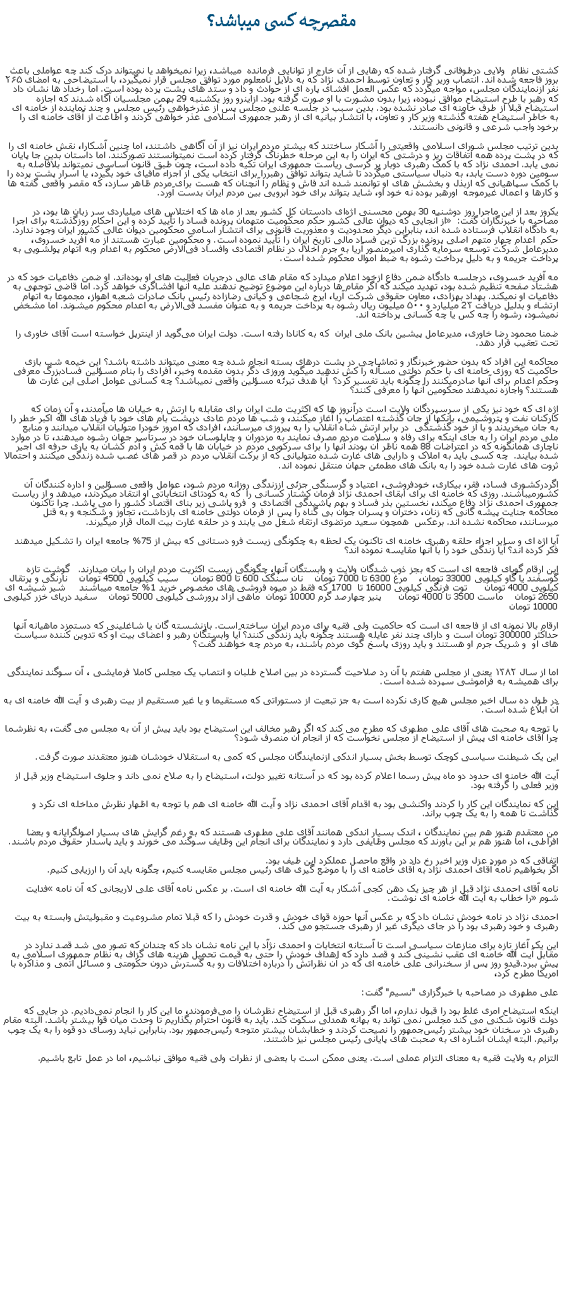 Text Box: مقصرچه کسی ميباشد؟کشتی نظام  ولايی درطوفانی گرفتار شده که رهايی از آن خارج از توانايی فرمانده  ميباشد، زيرا نميخواهد يا نميتواند درک کند چه عواملی باعث بروز فاجعه شده اند. انتصاب ورير کار و تعاون توسط احمدی نژاد که به دلايل نامعلوم مورد توافق مجلس قرار نميگيرد، با استيضاحی به امضای ۲۶۵ نفر ازنمايندگان مجلس، مواجه ميگردد که عکس العمل افشای پاره ای از حوادث و داد و ستد های پشت پرده بوده است. اما رخداد ها نشان داد که رهبر با طرح استيضاح موافق نبوده، زيرا بدون مشورت با او صورت گرفته بود. ازاينرو روز يکشنبه 29 بهمن مجلسيان آگاه شدند که اجازه استيضاح قبلا از طرف خامنه ای صادر نشده بود. بدين سبب در جلسه علنی مجلس پس از عذرخواهی رئيس مجلس و چند نماینده از خامنه ای به خاطر استيضاح هفته گذشته وزير کار و تعاون، با انتشار بيانيه ای از رهبر جمهوری اسلامی عذر خواهی کردند و اطاعت از آقای خامنه ای را برخود واجب شرعی و قانونی دانستند.بدين ترتيب مجلس شورای اسلامی واقعيتی را آشکار ساختند که بيشتر مردم ايران نيز از آن آگاهی داشتند، اما چنين آشکارا، نقش خامنه ای را که در پشت پرده همه اتفاقات ريز و درشتی که ايران را به اين مرحله خطرناک گرفتار کرده است نميتوانستند تصورکنند. اما داستان بدين جا پايان نمی يابد. احمدی نژاد که با کمک رهبری دوبار بر کرسی رياست جمهوری ايران تکيه داده است، چون طبق قانون اساسی نميتواند بلافاصله به سومين دوره دست يابد، به دنبال سياستی ميگردد تا شايد بتواند توافق رهبررا برای انتخاب يکی از اجزاء مافيای خود بگيرد، يا اسرار پشت پرده را با کمک سپاهيانی که ازبذل و بخشش های او توانمند شده اند فاش و نظام را آنچنان که هست برای مردم ظاهر سازد، که مقصر واقعی گفته ها و کارها و اعمال غيرموجه  اورهبر بوده نه خود او، شايد بتواند برای خود آبرويی بين مردم ايران بدست آورد.يکروز بعد از اين ماجرا روز دوشنبه 30 بهمن محسنی اژه‌ای دادستان کل کشور بعد از ماه ها که اختلاس های ميلياردی سر زبان ها بود، در مصاحبه با خبرنگاران گفت: � از آنجایی که دیوان عالی کشور حکم محکومیت متهمان پرونده فساد را تأیید کرده و این احکام روزگذشته برای اجرا به دادگاه انقلاب فرستاده شده اند، بنابراين ديگر محدودیت و معذوریت قانونی برای انتشار اسامی محکومين دیوان عالی کشور ایران وجود ندارد.  حکم  اعدام چهار متهم اصلی پرونده بزرگ‌ ترین فساد مالی تاریخ ایران را تأييد نموده است. و محکومين عبارت هستند از مه آفرید خسروی، مدیرعامل شرکت توسعه سرمایه‌ گذاری امیرمنصور آریا به جرم اخلال در نظام اقتصادی وافساد فی‌الارض محکوم به اعدام وبه اتهام پولشویی به پرداخت جریمه و به دلیل پرداخت رشوه به ضبط اموال محکوم شده است.مه ‌آفرید خسروی، درجلسه دادگاه ضمن دفاع ازخود اعلام ميدارد که مقام ‌های عالی درجریان فعالیت ‌های او بوده‌اند. او ضمن دفاعيات خود که در هشتاد صفحه تنظيم شده بود، تهدید ميکند که اگر مقام‌ ها درباره این موضوع توضیح ندهند علیه آنها افشاگری خواهد کرد. اما قاضی توجهی به دفاعيات او نميکند. بهداد بهزادی، معاون حقوقی شرکت آریا، ایرج شجاعی و کیانی رضازاده رئیس بانک صادرات شعبه اهواز، مجموعا به اتهام ارتشاء و بدليل دريافت 2۳ میلیارد و ۵۰۰ میلیون ریال رشوه به پرداخت جریمه و به عنوان مفسد فی‌الارض به اعدام محکوم ميشوند. اما مشخض نميشود، رشوه را چه کس يا چه کسانی پرداخته اند.ضمنا محمود رضا خاوری، مدیرعامل پیشین بانک ملی ایران  که به کانادا رفته است. دولت ایران می‌گوید از اینترپل خواسته است آقای خاوری را تحت تعقیب قرار دهد.محاکمه اين افراد که بدون حضور خبرنگار و تماشاچی در پشت درهای بسته انجام شده چه معنی ميتواند داشته باشد؟ اين خيمه شب بازی حاکميت که روزی خامنه ای با حکم دولتی مسأله را کش ندهيد ميگويد وروزی دگر بدون مقدمه وخبر، افرادی را بنام مسؤلين فسادبزرگ معرفی وحکم اعدام برای آنها صادرميکنند را چگونه بايد تفسير کرد؟  آيا هدف تبرئه مسؤلين واقعی نميباشد؟ چه کسانی عوامل اصلی اين غارت ها هستند؟ واجازه نميدهند محکومين آنها را معرفی کنند؟ اژه ای که خود نيز يکی از سرسپردگان ولايت است درآنروز ها که اکثريت ملت ايران برای مقابله با ارتش به خيابان ها ميآمدند، و آن زمان که کارکنان نفت و پتروشيمی، بانکها از جان گذشته اعتصاب را آغاز ميکنند، و شب ها مردم عادی درپشت بام های خود با فرياد های الله اکبر خطر را به جان ميخريدند و با از خود گذشتگی  در برابر ارتش شاه انقلاب را به پيروزی ميرسانند، افرادی که امروز خودرا متوليان انقلاب ميدانند و منابع ملی مردم ايران را به جای اينکه برای رفاه و سلامت مردم مصرف نمايند به مزدوران و چاپلوسان خود در سرتاسر جهان رشوه ميدهند، تا در موارد ناچاری همانگونه که در اعتراضات 88 همه ناظر آن بودند آنها را برای سرکوبی مردم در خيابان ها با قمه کش و آدم کشان به ياری حرفه ای اجير شده بيايند.  چه کسی بايد به املاک و دارايی های غارت شده متوليانی که از برکت انقلاب مردم در قصر های غصب شده زندگی ميکنند و احتمالا ثروت های غارت شده خود را به بانک های مطمئن جهان منتقل نموده اند.اگردرکشوری فساد، فقر، بيکاری، خودفروشی، اعتياد و گرسنگی جزئی اززندگی روزانه مردم شود، عوامل واقعی مسؤلين و اداره کنندگان آن کشورميباشند. روزی که خامنه ای برای ابقای احمدی نژاد فرمان کشتار کسانی را  که به کودتای انتخاباتی او انتقاد ميکردند، ميدهد و از رياست جمهوری احمدی نژاد دفاع ميکند، نخستين بذر فساد و بهم پاشيدگی اقتصادی و  فرو پاشی زير بنای اقتصاد کشور را می پاشد. چرا تاکنون محاکمه جنايت پيشه گانی که زنان، دختران و پسران جوان بی گناه را پس از فرمان دولتی خامنه ای بازداشت، تجاوز و شکنجه و به قتل ميرسانند، محاکمه نشده اند. برعکس  همچون سعيد مرتضوی ارتقاء شغل می يابند و در حلقه غارت بيت المال قرار ميگيرند. آيا اژه ای و ساير اجزاء حلقه رهبری خامنه ای تاکنون يک لحظه به چکونگی زيست فرو دستانی که بيش از 75% جامعه ايران را تشکيل ميدهند فکر کرده اند؟ آيا زندگی خود را با آنها مقايسه نموده اند؟ اين ارقام گويای فاجعه ای است که بجز ذوب شدگان ولايت و وابستگان آنها، چگونگی زيست اکثريت مردم ايران را بيان ميدارند.   گوشت تازه گوسفند يا گاو کيلويی 33000 تومان،    مرغ 6300 تا 7000 تومان    نان سنگک 600 تا 800 تومان     سيب کيلويی 4500 تومان    نارنگی و پرتقال کيلويی 4000 تومان      توت فرنگی کيلويی 16000 تا  1700 که فقط در ميوه فروشی های مخصوص خريد 1% جامعه ميباشند     شير شيشه ای 2650 تومان    ماست 3500 تا 4000 تومان      پنير چهارصد گرم 10000 تومان  ماهی آزاد پرورشی کيلويی 5000 تومان    سفيد دريای خزر کيلويی 10000 تومانارقام بالا نمونه ای از فاجعه ای است که حاکميت ولی فقيه برای مردم ايران ساخته است. بازنشسته گان يا شاغلينی که دستمزد ماهيانه آنها حداکثر 300000 تومان است و دارای چند نفر عايله هستند چگونه بايد زندگی کنند؟ آيا وابستگان رهبر و اعضای بيت او که تدوين کننده سياست های او  و شريک جرم او هستند و بايد روزی پاسخ گوی مردم باشند، به مردم چه خواهند گفت؟ 
اما از سال ۱۳۸۲ يعنی از مجلس هفتم با آن رد صلاحيت گسترده در بين اصلاح طلبان و انتصاب يک مجلس کاملا فرمايشی ، آن سوگند نمايندگی برای هميشه به فراموشی سپرده شده است.

در طول ده سال اخير مجلس هيچ کاری نکرده است به جز تبعيت از دستوراتی که مستقيما و يا غير مستقيم از بيت رهبری و آيت الله خامنه ای به آن ابلاغ شده است.

با توجه به صحبت های آقای علی مطهری که مطرح می کند که اگر رهبر مخالف اين استيضاح بود بايد پيش از آن به مجلس می گفت، به نظرشما چرا آقای خامنه ای پيش از استيضاح از مجلس نخواست که از انجام آن منصرف شود؟

اين يک شيطنت سياسی کوچک توسط بخش بسيار اندکی ازنمايندگان مجلس که کمی به استقلال خودشان هنوز معتقدند صورت گرفت.

آيت الله خامنه ای حدود دو ماه پيش رسما اعلام کرده بود که در آستانه تغيير دولت، استيضاح را به صلاح نمی داند و جلوی استيضاح وزير قبل از وزير فعلی را گرفته بود.

اين که نمايندگان اين کار را کردند واکنشی بود به اقدام آقای احمدی نژاد و آيت الله خامنه ای هم با توجه به اظهار نظرش مداخله ای نکرد و گذاشت تا همه را به يک چوب براند.

من معتقدم هنوز هم بين نمايندگان ، اندک بسيار اندکی همانند آقای علی مطهری هستند که به رغم گرايش های بسيار اصولگرايانه و بعضا افراطی، اما هنوز هم بر اين باورند که مجلس وظايفی دارد و نمايندگان برای انجام اين وظايف سوگند می خورند و بايد پاسدار حقوق مردم باشند.

اتفاقی که در مورد عزل وزير اخير رخ داد در واقع ماحصل عملکرد اين طيف بود.
اگر بخواهيم نامه آقای احمدی نژاد به آقای خامنه ای را با موضع گيری های رئيس مجلس مقايسه کنيم، چگونه بايد آن را ارزيابی کنيم.

نامه آقای احمدی نژاد قبل از هر چيز يک دهن کجی آشکار به آيت الله خامنه ای است. بر عکس نامه آقای علی لاريجانی که آن نامه �فدايت شوم� را خطاب به آيت الله خامنه ای نوشت.

احمدی نژاد در نامه خودش نشان داد که بر عکس آنها حوزه قوای خودش و قدرت خودش را که قبلا تمام مشروعيت و مقبوليتش وابسته به بيت رهبری و خود رهبری بود را در جای ديگری غير از رهبری جستجو می کند.

اين يک آغاز تازه برای منازعات سياسی است تا آستانه انتخابات و احمدی نژآد با اين نامه نشان داد که چندان که تصور می شد قصد ندارد در مقابل آيت الله خامنه ای عقب نشينی کند و قصد دارد که اهداف خودش را حتی به قيمت تحميل هزينه های گزاف به نظام جمهوری اسلامی به پيش ببرد.قيدو روز پس از سخنرانی علی خامنه ای که در آن نظراتش را درباره اختلافات رو به گسترش درون حکومتی و مسائل اتمی و مذاکره با امریکا مطرح کرد، علی مطهری در مصاحبه با خبرگزاری "نسیم" گفت:اینکه استیضاح امری غلط بود را قبول ندارم، اما اگر رهبری قبل از استیضاح نظرشان را می‌فرمودند، ما این کار را انجام نمی‌دادیم. در جایی که دولت قانون شکنی می کند مجلس نمی تواند به بهانه همدلی سکوت کند. باید به قانون احترام بگذاریم تا وحدت میان قوا بیشتر باشد. البته مقام رهبری در سخنان خود بیشتر رئیس‌جمهور را نصیحت کردند و خطابشان بیشتر متوجه رئیس‌جمهور بود. بنابراین نباید روسای دو قوه را به یک چوب برانیم. البته ایشان اشاره ای به صحبت های پایانی رئیس مجلس نیز داشتند.التزام به ولایت فقیه به معنای التزام عملی است. یعنی ممکن است با بعضی از نظرات ولی فقیه موافق نباشیم، اما در عمل تابع باشیم.