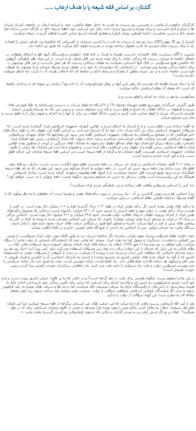 Text Box: کشتار، بر اساس فقه شيعه يا با هدف ارعاب .....کارگزاران حکومت اسلامی، از نخستين روز رسيدن به قدرت به خاطر حفظ حاکميت خود  و اشاعه ارعاب در جامعه، کشتار انسان ها را مباح و لازم دانستند، و برای توجيه و مشروع نشان دادن رفتار غير انسانی خود �فقه شيعه� که در کارگاه حديث سازی ملا محمد باقر و حسن مجلسی (حلية المتقين وبحار النوار) و مفاتيح الجنان (شيخ عباس قمی) فراهم گرديده، عنوان ميگردند.کشتار از روز 25 بهمن1357 سه روز بعد از رسيدن به قدرت، با کشتن شماری از افسرانی که اعلاميه بی طرفی ارتش را امضا و راه را برای رسيدن امام خمينی به قدرت هموار ساخته بودند در مدرسه علوی آغاز ميگردد که هنوز نيز ادامه دارد.مديريت نا آگاه، سياست های اقتصادی نادرست همراه با فساد در لايه های حکومتی و وابستگان آنها، فقر و اختلاف طبقاتی در اعماق جامعه به ميزانی رسيده که زندگی عادی را برای توده مردم غير قابل تحمل کرده است. در اين ميان فقر فرهنگی گروهی که حاکمين هيچ مسؤليتی در قبال آنها احساس نميکنند، به نقطه دردناکی رسيده که هر عمل نادرست و غير قابل توجيهی را برای ادامه زندگی توجيه پذير ميدانند.  در اجتماعی که دولتمردان نه خود را در مقابل مردم مسؤل ميدانند و نه توجهی به طبقات فرو دست جامعه دارند و در بی خبری مطلق از اوضاع و شرايط حاکم بر جامعه ای که ادعای رهبری آن را دارند، چه انتظار ميتوانند داشته باشند؟آيا به دنبال مدينه فاضله ای هستند که رهبر کبير آنها در نوفل لوشاتو وعده آن را داده بود؟ تراژدی زير نمونه ای از ساختار جامعه ای است که معمار آن نطام اسلامی حاکم ميباشد. محکوميت دو نفر در ايران ‌به اعدام و قطع دست و پاطبق گزارش خبرگزاری مهردرروز هقتم مهرماه دوجوان ٢٩ و ٢٧ساله به اتهام شرکت در دستبرد مسلحانه به طلا فروشی ‌های شيراز و اصفهان در دادگاه انقلاب به اعدام و قطع دست و پای چپ محکوم شدند. و سپس اين رأی به وسيله بازپرس شعبه هشتم دادسرای شيراز با اتهام محارب تأييد گرديد و رئيس دادگاه انقلاب نيز يکی از آنها را به اعدام و متهم ديگر را به قطع دست و پای چپ محکوم ميکند.به گفته شادی صدر، قطع دست و پا با استناد به احکام شرع در قوانين کيفری جمهوری اسلامی ايران گنجانده شده است. که مسؤلان جمهوری اسلامی برای بی گناه نشان دادن خود به آن استناد می‌کنند. بر اساس گفته اين حقوق دان در طول سال های اخير هنگامی که در مجامع بين‌المللی به مسؤلان جمهوری اسلامی گفته می ‌شود اين مجازاتها که خلاف تعهدات بين‌المللی جمهوری اسلامی هستند مجازات هايی غيرانسانی ميباشند و بايد حذف شوند. اما صادق لاريجانی، رئيس قوه قضائيه ايران (منتخب رهبر) بارها دربرابر اعتراضات نهاد های مدافع حقوق بشرجهان به مجازات ‌های سنگين در ايران، از منطبق بودن قوانين ايران با فقه اسلامی سخن گفته و از حقوق بشر اسلامی دفاع کرده است. و همواره ادعا کرده‌ اين مجازات ‌ها جزئی از قانون مجازات جمهوری اسلامی هستند، قانون مجازات ما برگرفته از فقه شيعه است و بر اساس فقه شيعه مجازات اين جرائم قطع دست و پا و کور کردن چشم و غيره است.در ماده ۲۰۱ قانون مجازات اسلامی در ايران حد سرقت در دفعه‌ نخست، قطع چهار انگشت دست راست سارق، دردفعه دوم‌، قطع پای چپ سارق ودر دفعه سوم حبس ابد است. در دفعه چهارم به اعدام‌ محکوم می‌ شود. اين مقررات که به نام فقه شيعه نامگذاری شده بدون هيچ مستند قابل اعتماد ميباشند، يا از اصول فقه وهابيون سعودی گرفته شده است. صادق لاريجانی هيچگاه به اين نيانديشيده است وقتی سارقی به حبس ابد محکوم ميشود، چگونه فرصت دفعه چهارم را به دست خواهد آورد؟چه کس يا کسانی مسؤلين واقعی فقر، بيکاری و بی فرهنگی مردم ايران ميباشند؟دو ) اختلاس ها و سر پوش گذاشتن بر آن - يک بررسی در مورد درآمدهای نفتی و هزينه شدن آن حقايقی را به نظر ميآورد که با گفته مسؤل سازمان قضايی نظام اسلامی در تباين ميباشد.به درآمد های نفتی توجه کنيم، کل درآمد نفتی ايران در طول ۱۰۳ سال گذشته هزار و ۱۱۶ ميليارد دلار بوده است. در کمتر از هشت سال درآمد نفتی در دولت نهم و دهم تا پيش از تحريم خريد آن ۵۳۱ ميليارد دلاربوده است درحالی که مجموع درآمد‌های نفتی ايران از ابتدای پيروزی انقلاب تا پايان فعاليت دولت هشتم حدود ۴۴۵ ميليارد و ۴۰۰ ميليون دلار بوده است. اختلاس بزرگی در سال۹۰ در ايران رخ ميدهد (سه‌ هزار میلیارد تومان)  خاوری که مرتکب اين اختلاس معرفی شده با توجه به آنکه در اکثر راه پيمايی های پيش از فرار در آنها شرکت داشته و تصاوير آنها هنوز در بايگانی سايت های خبری وجود دارند،خود را يکی ازذوب شدگان ولايت به حساب ميآورد. پس از اختلاس به راحتی از فرودگاه امام خمينی خارج و در کانادا اقامت ميکند. چون خاوری مقام مسؤليت پذيری مهم دولتی نداشته، اگر چنانچه شريک دزد و رفيق قابله نبود، دولت ايران ميتوانست از پليس بين المللی درخواست دستگيری و تحويل اورا به دولت ايران  بنمايد. اما وقتی عده ای ازنمايندگان انتصابی از دولت ماجرا را سؤال ميکنند، رهبر معظم در روز دوشنبه۱۱ مهر ۱۳۸۹ خطاب به رسانه‌ های ایران فرمان ميدهد �پرونده سوء استفاده مالی کلان در نظام بانکی به این دلیل که عد‌ه‌ای از این حوادث برای زدن توی سر مسؤلان استفاده می‌کنند نباید کش پیدا کند!� یک روز بعد نيز درباره ماجرای اختلاس که خواهان کش ندادن و بسته شدن پرونده آن ميباشد، در دیدار با گروهی از مسؤلان دولتی و دانشجویان کشور که از آنان به عنوان نخبه ‌های علمی کشور یاد ميشود مجددا با اشاره به ماجرای اختلاس، آن را �لغزش و امری طبیعی� می نامد و ميگويد هر دیکته‌ بالاخره غلط هائی دارد. راه غلط نکردن، دیکته ننوشتن است. ملت ما امروز دارد یک دیکته سنگینی را می نویسد، مسؤلین، دولت و ملت راه دشواری را دارند طی می کنند. یک جاهايی سکندری خوردن، لغزش پیدا کردن، زمین خوردن طبیعی است!در اين ماجرا معلوم نيست چگونه نقشی برای ملت در نظر گرفته است؟ و در حالی که بنا بر قانون جزايی کشور بريدن دست و پا و کور کردن چشم و محکوميت به حبس ابد و بالاخره اعدام برای کسانی که شايد برای تأمين زندگی خود يا پرداخت اجاره خانه يا هزينه بيمارستان يا دکتر يکی از وابستگان ناچار به سرقت ميشوند نافذ ميباشد، اما دزدی ها و سرقت های ميلياردی بايد فراموش شوند و حتی اگر نمايندگان مجلس اسلامی بخواهند سؤالی از دولت  منتصب رهبر بنمايند بايد ساکت شوند زيرا رهبر معظم علاقه ای به مطرح شدن اين گونه سؤالات از دولت را ندارند. بايد از آيت الله لاريجانی پرسيد وقتی او ادعا ميکند که اين جنايت های غير انسانی برگرفته از فقه شيعه ميباشد چرا اين فرمان امام اول شيعيان خطاب به مالک اشتر حاکم مصر را مورد توجه قرار نميدهد و جايی در قانون مجازات اسلامی برای آن در نظر نميگيرد؟ � وای بر تو اگر شبی آرام سر بر بستر گذاری درحالی که درحوزه فرمانروائی تو کسی گرسنه مانده باشد�. 