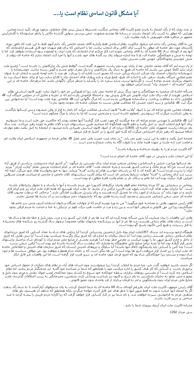 Text Box:  آيا مشکل قانون اساسی نظام است يا....در چند روزی که از رأی اعتماد به پانزده عضو کابينه آقای روحانی ميگذرد، تفسيرها و پيش بينی های متفاوتی درمورد وزرای تأييد شده مجلس ووزرايی که موفق به کسب رأی اعتماد نشدند در رسانه ها بچشم ميخورند. ضمن بررسی سوابق گذشته نکاتی را يادآور ميشوندکه با گفتاررئيس جمهور در مناظره های تلويزيونی با رقبا، مغايرت دارد.من به آقای روحانی رأی نداده ام، درطول حاکميت نظام اسلامی فقط يکباربه آقای محمد خاتمی رأی دادم آنهم فقط به اين علت که ناطق نوری کانديدای مورد نظر خامنه ای موفق به کسب آرای کافی برای انتخاب نباشد. اما با احترامی که برای هم ميهنان خود قايل هستم ازاعتمادی که آنها بعد از کودتای سال 88 خامنه ای به آقای روحانی نموده اند، فکر ميکنم او از اعتمادی که ملت ايران به اونموده سوء استفاده نخواهد کرد. اما با توجه به منش و خودکامگی خامنه ای، او تا چه اندازه ميتواند پای بند گفته های خود باشد و آنها را اجرا کند، اعتقاد ندارم که خامنه ای بتواند از منش خودبينی وخودکامگی خويش عقب نشينی نمايد.از ياد نبرده ايم که آقای محمد خاتمی بعد از پايان دوره دوم رياست جمهوری گفته است "اوفقط نقش يک تدارکاتچی را داشته است." ازاينرو ملت ايران نبايد کاملا خوش بين باشند که خامنه ای هنوز به دنبال يک تدارکاتچی و يا يک مجری اوامر چشم و گوش بسته نباشد. خوشبختانه يا شوربختانه درانتخاب احمدی نژاد مرتکب اشتباه بزرگی شده که مجبور است کفاره آن را بپردازد. هر چند با دادن لوحه تقدير، و انتخاب او به عنوان عضو مجلس خبرگان رهبری سعی دارد تا اندازه ای طبع، طمع ورزی و بلند پروازی های احمدی نژاد را اقناع سازد، زيرا او برای حفظ اسرار بيت به باجهای بزرگتری چشم دوخته است. و اگربدانها نرسد، شايد سفره دل را بگشايد يا منتظر مرگی ناگهانی باشد. اما درهرحال خامنه ای در اين بازی "خامنه ای � احمدی نژاد" بازنده اصلی خواهد بود.مسأله خامنه ای منحصرا به خودکامگی و خود بزرگ بينی او خاتمه نمی يابد. زيرا او هيچکس جز خود را قبول ندارد. تغيير قانون اساسی نظام اسلامی هرچند از اول، برای ملت ايران قانونی غير قابل پذيرش بود. و احتمالا فراموش نکرده ايم که در تجزيه و تحليل آن در مجلس خبرگان آيت الله طالقانی با آن به مخالفت پرداخت. و متأسفانه هنوزفاش نشده است که مرگ ناگهانی آيت الله طالقانی بچه علت بوده است؟ آيا تشابهاتی بين مرگ آيت الله طالقانی و سيد احمد خمينی که مخالفت هايی نسبت به عملکرد خامنه ای نموده، وجود ندارد؟درهمان مجلس مقدم مراغه ای نيز با اصول "ولايت فقيه" قانون اساسی مخالفت ميکند که ناچار به فرار از وطن ميشود، و پس ازسالها بازگشت به وطن بازداشت ميگردد که سرنوشتی نامعلوم داشته است و مشخص نيست که آيا به زندان يا مرگ محکوم شده است؟آيت الله طالقانی يا مهندس مقدم مراغه ای چه ميگفتند که مورد غضب قرار گرفتند؟ آنها معتقد بودند که حاکميت حق ملت است و ما نميتوانيم برای آنها قيم انتخاب کنيم. در اصل يکصد و دهم قانون همانگونه که ميدانيم تعيين سياستهای خرد و کلان نظام به عهده رهبر ميباشد. چند سال بعد درزمان رياست جمهوری علی خامنه ای (1368) درپاره ای از اصول قانون اساسی تغييراتی داده ميشود. از آنجمله به اصل يکصد دهم مواردی اضافه ميشود که رهبر دارای اختياراتی ميگردد که کليه امور کشور را در اختيار او قرار ميدهد.مقدمه اصل يکصد و دهم به اين ترتيب تغيير می يابد. " در زمان غبت حضرت ولی عصر عجل الله تعالی فرجه در جمهوری اسلامی ايران ولايت امر و امامت امت (نه ملت) بر عهده فقيه عادل و با تقوی، آگاه به زمان، شجاع و مدبر است ..... "که اکثريت مردم او را به رهبری شناخته و پذيرفته باشند."آيا اين انتخاب ملت و پذيرش در مورد آقای خامنه ای انجام شده است؟ بعد ازسالها ويرانی، خرابی و نابسامانی، روحانی منتخب مردم ايران برای نخستين بار ميگويد: "در کشور ايران مشروعيت سياسی از طريق آراء مردم است، چرا که مردم مالک و صاحب کشور هستند و بقيه خادمان ملت." آقای خامنه ای در کدام انتخابات مردمی مقام "ولايت امری " مردم ايران را بدست آورده است؟ هر کلمه ای را که در راستای خواست های او نباشد "فتنه" ميداند. تنها به خود وخواسته های خود مينگرد. آنچه که سبب شد آرای روحانی را "فتنه" نخواند، شرايط بحرانی ای است که پيآمد کاربرد سياستهای کلان داخلی و خارجی او ميباشد، هرچند مسؤلين اجرايی افراد ديگری بوده اند، اما عامر و سکان دار در مقام ولايت فقيه مطلق، او بوده است.روحانی در سخنرانی روز 27 مرداد مداخله تمام اقوام واديان درکارهای کشوررا حق مردم دانسته و آنها را يکسان و با حقوق برابراعلام داشته است: "ما درايران دولت های کرد، آذری، بلوچ، عرب فارس، ترکمن و لر نداريم. ما دولت ايران هستيم که همه افراد ملت ايران زير چتر ايران قرار داريم. و در مورد زنان "در بسياری از امور، زنان ما تحصيل کرده هستند و برای پذيرش مسؤليت آمادگی دارند." درحالی که دردولت محبوب آقای خامنه ای حتی سخن ازجدايی جنسيتی و محدود کردن رشته هايی بود که دانشجويان دختر ميتوانستند در آن رشته ها تحصيل نمايند.  آقای رئيس جمهور، وقتی در مصاحبه خود ميگوييد:" من به وزرا توصيه کردم که از جوانان، نخبگان و بانوان استفاده کنيم، منتی سر خانم ها نميگذاريم، زيرا اين حق قانونی و طبيعی آنها است و بين زن و مرد در خلقت، هنر، درک، فهم در نزديکی به خدا و خدمت به مردم فرقی وجود ندارد." وقتی اين واقعيات را بيان ميداريد، آيا بدين مسأله توجه کرده ايد که صذ ها نفر از افراد اين کشور زن و مرد، بدون دليل و خطا ماه ها و سال ها است در زندان های نظام زندانی هستند، صد ها نفر از آنها در زيرشکنجه بازجويان نظام، مخصوصا درچهار سال گذشته زير شکنجه های وحشيانه به قتل رسيدند. و هيچ کس تاکنون پاسخ گو نبوده است. هيچگاه ازخود پرسيده ايد درسال 1357ملت ايران بچه دليل ازخمينی پشتيبانی کردند؟ آيا زندانی های شاه به تعداد کسانی که امروز درزندانهای نظام اسلامی زندانی هستند، زندانی بوده اند؟ آيا شمار بیکاران به اندازه ای که امروز بيکار وگرسنه ميباشند بوده است؟ آيا تنش هايی که امروز از داخل و خارج کشور ميهن ما را تهديد ميکنند، در معرض خطر بوده اند؟ هرچند بخشی از منابع ملی مردم ايران با کودتای شاه دراختيار تراستهای نفتی قرار گرفته بود، اما آيا بقيه درآمد منابع ملی ماهيچگاه به مقداری که درهشت سال گذشته داشته ايم بوده است؟ آيااين سخن درست است؟ چه کس يا کسانی بايد پاسخگوی اتلاف آنها باشند؟ آيا ساواک و نيروهای امنيتی اينسان که امروز سازمان های امنيتی و اطلاعاتی خامنه ای ملت ايران را زير فشار قرار ميدهند، آنروز ها بوده است؟ اين ها ننگی است که بر دامان شاه همواره خواهند بود. من موافق سياست ها و خود شاه نبوده و نيستم، زيرا خودکامگی شاه بود که امروز فردی چون خامنه ای بر سرير قدرت قرار گرفته است، اما اين واقعيات غير قابل انکار ميباشند. اگر منصف باشيد خواهيد گفت خير. چرا مردم ما انقلاب کردند؟ زيرا ميخواستند چون انسان های آزاد در نظام های دمکرات از حقوق انسانی خود برخوردار باشند  و کسانی که کار های کشور را اداره ميکنند، خود را همانطور که شما در مصاحبه خود گفته  ايد خدمتگذار مردم بدانند. اما نظام اسلامی چه کرده است؟ از نخستين روزهای برقراری سلطه خودکامه خود شروع به کشتار بدون محاکمه، غصب اموال دولتی و مردم بدون دليل و مجوز و حتی تجاوز به دختران بازداشتی به نام شرع، و اکنون نيز بازداشت وزندانی کردن منتقدين، حصرخانگی به سبب اختلافات گذشته، غارت منابع ملی مردم ايران بدون پاسخگويی و امر به فرمان برداری از فرد واحدی بدون مجوز قانونی.آقای رئيس جمهور، اکثريت ملت ايران عليرغم کودتای سال 88 خامنه ای به شما اعتماد کردند، به پای صندوقهای آراء آمدند تا به شما رأی بدهند. اگر به اعتماد آنها خيانت شود، نه فقط ميهن آنها با خطر های غير قابل کنترل مواجه ميگردد، بلکه همانطور که شاهد آن هستيم، باور های مذهبی مردم به فراموشی سپرده خواهند شد. و نام شما نيز در کنار کسانی قرار خواهد گرفت که ريا کارانه مردم فريبی را پيشه کردند تا چند صباحی بر سرير قدرت باشند.مشابه اکثريت ملت ايران آرزوی پيروزی شما را دارم.سی مرداد 1392