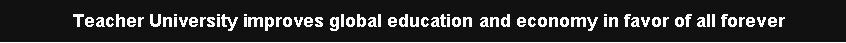 Text Box: Teacher University improves global education and economy in favor of all forever 