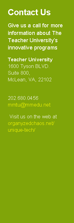 Text Box: Contact UsGive us a call for more information about The Teacher University�s innovative programs Teacher University 1600 Tyson BLVD. Suite 800, McLean, VA, 22102202.680.0456 mmtu@mmedu.net   Visit us on the web at organyzedchaos.net/unique-tech/